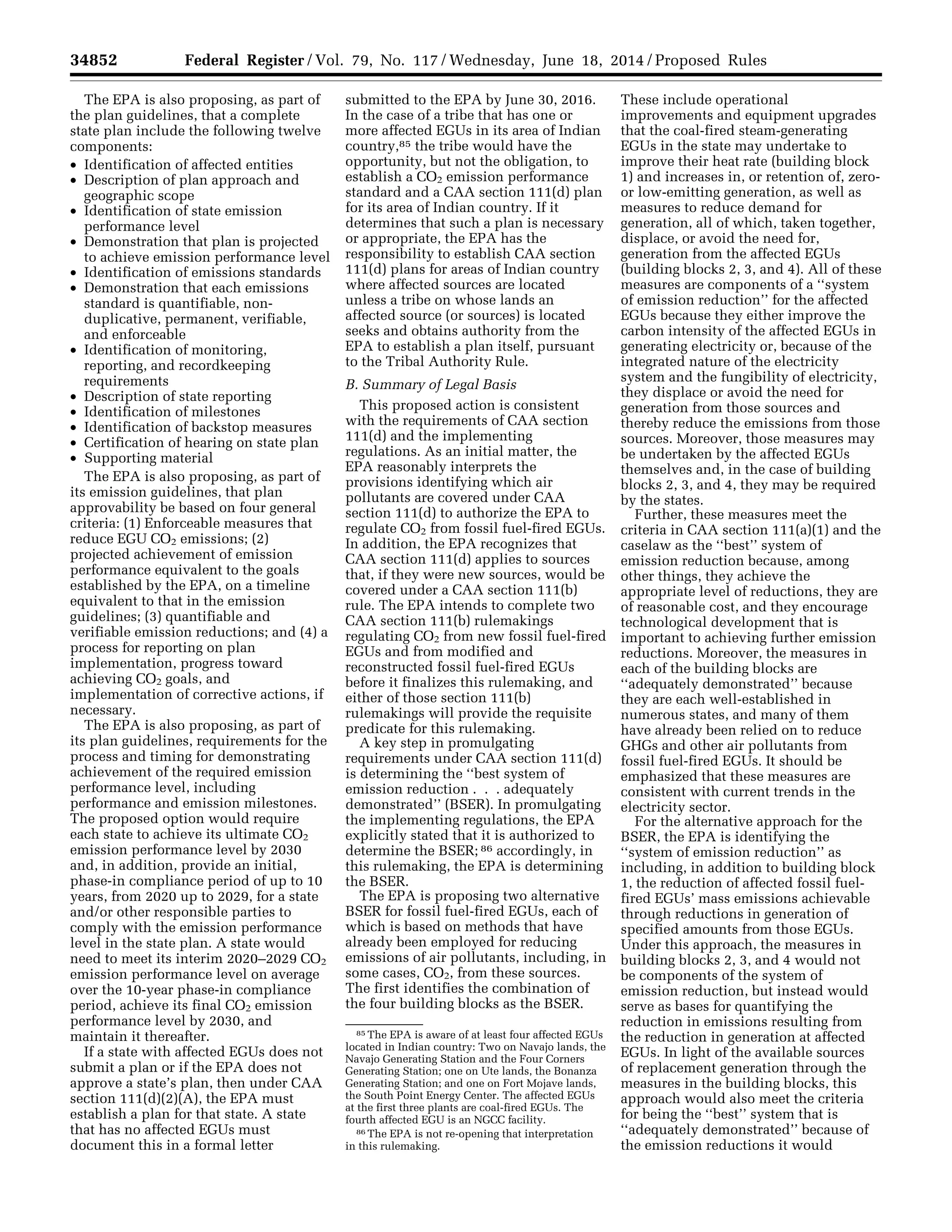 34852 Federal Register / Vol. 79, No. 117 / Wednesday, June 18, 2014 / Proposed Rules
85 The EPA is aware of at least four affected EGUs
located in Indian country: Two on Navajo lands, the
Navajo Generating Station and the Four Corners
Generating Station; one on Ute lands, the Bonanza
Generating Station; and one on Fort Mojave lands,
the South Point Energy Center. The affected EGUs
at the first three plants are coal-fired EGUs. The
fourth affected EGU is an NGCC facility.
86 The EPA is not re-opening that interpretation
in this rulemaking.
The EPA is also proposing, as part of
the plan guidelines, that a complete
state plan include the following twelve
components:
• Identification of affected entities
• Description of plan approach and
geographic scope
• Identification of state emission
performance level
• Demonstration that plan is projected
to achieve emission performance level
• Identification of emissions standards
• Demonstration that each emissions
standard is quantifiable, non-
duplicative, permanent, verifiable,
and enforceable
• Identification of monitoring,
reporting, and recordkeeping
requirements
• Description of state reporting
• Identification of milestones
• Identification of backstop measures
• Certification of hearing on state plan
• Supporting material
The EPA is also proposing, as part of
its emission guidelines, that plan
approvability be based on four general
criteria: (1) Enforceable measures that
reduce EGU CO2 emissions; (2)
projected achievement of emission
performance equivalent to the goals
established by the EPA, on a timeline
equivalent to that in the emission
guidelines; (3) quantifiable and
verifiable emission reductions; and (4) a
process for reporting on plan
implementation, progress toward
achieving CO2 goals, and
implementation of corrective actions, if
necessary.
The EPA is also proposing, as part of
its plan guidelines, requirements for the
process and timing for demonstrating
achievement of the required emission
performance level, including
performance and emission milestones.
The proposed option would require
each state to achieve its ultimate CO2
emission performance level by 2030
and, in addition, provide an initial,
phase-in compliance period of up to 10
years, from 2020 up to 2029, for a state
and/or other responsible parties to
comply with the emission performance
level in the state plan. A state would
need to meet its interim 2020–2029 CO2
emission performance level on average
over the 10-year phase-in compliance
period, achieve its final CO2 emission
performance level by 2030, and
maintain it thereafter.
If a state with affected EGUs does not
submit a plan or if the EPA does not
approve a state’s plan, then under CAA
section 111(d)(2)(A), the EPA must
establish a plan for that state. A state
that has no affected EGUs must
document this in a formal letter
submitted to the EPA by June 30, 2016.
In the case of a tribe that has one or
more affected EGUs in its area of Indian
country,85 the tribe would have the
opportunity, but not the obligation, to
establish a CO2 emission performance
standard and a CAA section 111(d) plan
for its area of Indian country. If it
determines that such a plan is necessary
or appropriate, the EPA has the
responsibility to establish CAA section
111(d) plans for areas of Indian country
where affected sources are located
unless a tribe on whose lands an
affected source (or sources) is located
seeks and obtains authority from the
EPA to establish a plan itself, pursuant
to the Tribal Authority Rule.
B. Summary of Legal Basis
This proposed action is consistent
with the requirements of CAA section
111(d) and the implementing
regulations. As an initial matter, the
EPA reasonably interprets the
provisions identifying which air
pollutants are covered under CAA
section 111(d) to authorize the EPA to
regulate CO2 from fossil fuel-fired EGUs.
In addition, the EPA recognizes that
CAA section 111(d) applies to sources
that, if they were new sources, would be
covered under a CAA section 111(b)
rule. The EPA intends to complete two
CAA section 111(b) rulemakings
regulating CO2 from new fossil fuel-fired
EGUs and from modified and
reconstructed fossil fuel-fired EGUs
before it finalizes this rulemaking, and
either of those section 111(b)
rulemakings will provide the requisite
predicate for this rulemaking.
A key step in promulgating
requirements under CAA section 111(d)
is determining the ‘‘best system of
emission reduction . . . adequately
demonstrated’’ (BSER). In promulgating
the implementing regulations, the EPA
explicitly stated that it is authorized to
determine the BSER; 86 accordingly, in
this rulemaking, the EPA is determining
the BSER.
The EPA is proposing two alternative
BSER for fossil fuel-fired EGUs, each of
which is based on methods that have
already been employed for reducing
emissions of air pollutants, including, in
some cases, CO2, from these sources.
The first identifies the combination of
the four building blocks as the BSER.
These include operational
improvements and equipment upgrades
that the coal-fired steam-generating
EGUs in the state may undertake to
improve their heat rate (building block
1) and increases in, or retention of, zero-
or low-emitting generation, as well as
measures to reduce demand for
generation, all of which, taken together,
displace, or avoid the need for,
generation from the affected EGUs
(building blocks 2, 3, and 4). All of these
measures are components of a ‘‘system
of emission reduction’’ for the affected
EGUs because they either improve the
carbon intensity of the affected EGUs in
generating electricity or, because of the
integrated nature of the electricity
system and the fungibility of electricity,
they displace or avoid the need for
generation from those sources and
thereby reduce the emissions from those
sources. Moreover, those measures may
be undertaken by the affected EGUs
themselves and, in the case of building
blocks 2, 3, and 4, they may be required
by the states.
Further, these measures meet the
criteria in CAA section 111(a)(1) and the
caselaw as the ‘‘best’’ system of
emission reduction because, among
other things, they achieve the
appropriate level of reductions, they are
of reasonable cost, and they encourage
technological development that is
important to achieving further emission
reductions. Moreover, the measures in
each of the building blocks are
‘‘adequately demonstrated’’ because
they are each well-established in
numerous states, and many of them
have already been relied on to reduce
GHGs and other air pollutants from
fossil fuel-fired EGUs. It should be
emphasized that these measures are
consistent with current trends in the
electricity sector.
For the alternative approach for the
BSER, the EPA is identifying the
‘‘system of emission reduction’’ as
including, in addition to building block
1, the reduction of affected fossil fuel-
fired EGUs’ mass emissions achievable
through reductions in generation of
specified amounts from those EGUs.
Under this approach, the measures in
building blocks 2, 3, and 4 would not
be components of the system of
emission reduction, but instead would
serve as bases for quantifying the
reduction in emissions resulting from
the reduction in generation at affected
EGUs. In light of the available sources
of replacement generation through the
measures in the building blocks, this
approach would also meet the criteria
for being the ‘‘best’’ system that is
‘‘adequately demonstrated’’ because of
the emission reductions it would
VerDate Mar<15>2010 22:32 Jun 17, 2014 Jkt 232001 PO 00000 Frm 00024 Fmt 4701 Sfmt 4702 E:FRFM18JNP2.SGM 18JNP2
srobertsonDSK5SPTVN1PRODwithPROPOSALS
 