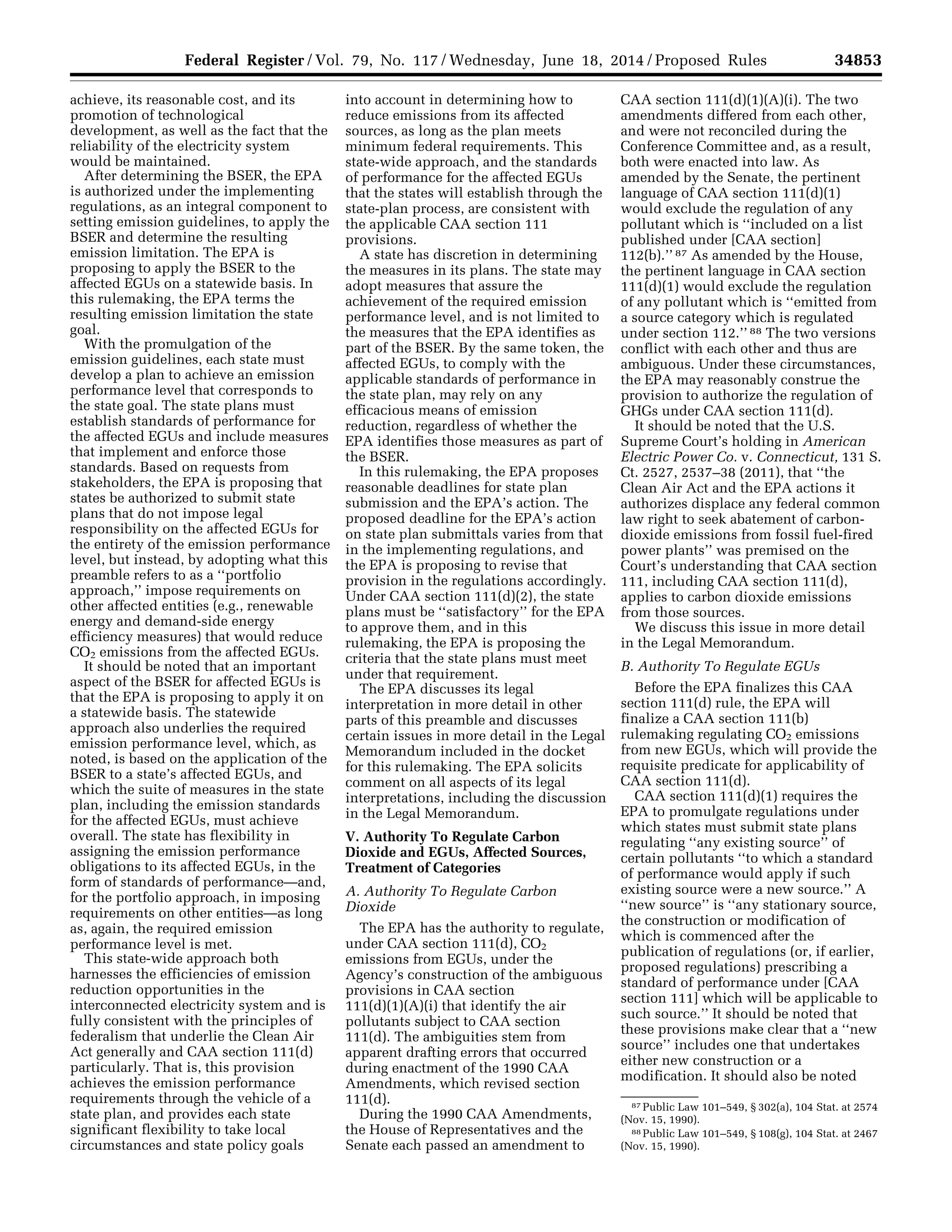 34853Federal Register / Vol. 79, No. 117 / Wednesday, June 18, 2014 / Proposed Rules
87 Public Law 101–549, § 302(a), 104 Stat. at 2574
(Nov. 15, 1990).
88 Public Law 101–549, § 108(g), 104 Stat. at 2467
(Nov. 15, 1990).
achieve, its reasonable cost, and its
promotion of technological
development, as well as the fact that the
reliability of the electricity system
would be maintained.
After determining the BSER, the EPA
is authorized under the implementing
regulations, as an integral component to
setting emission guidelines, to apply the
BSER and determine the resulting
emission limitation. The EPA is
proposing to apply the BSER to the
affected EGUs on a statewide basis. In
this rulemaking, the EPA terms the
resulting emission limitation the state
goal.
With the promulgation of the
emission guidelines, each state must
develop a plan to achieve an emission
performance level that corresponds to
the state goal. The state plans must
establish standards of performance for
the affected EGUs and include measures
that implement and enforce those
standards. Based on requests from
stakeholders, the EPA is proposing that
states be authorized to submit state
plans that do not impose legal
responsibility on the affected EGUs for
the entirety of the emission performance
level, but instead, by adopting what this
preamble refers to as a ‘‘portfolio
approach,’’ impose requirements on
other affected entities (e.g., renewable
energy and demand-side energy
efficiency measures) that would reduce
CO2 emissions from the affected EGUs.
It should be noted that an important
aspect of the BSER for affected EGUs is
that the EPA is proposing to apply it on
a statewide basis. The statewide
approach also underlies the required
emission performance level, which, as
noted, is based on the application of the
BSER to a state’s affected EGUs, and
which the suite of measures in the state
plan, including the emission standards
for the affected EGUs, must achieve
overall. The state has flexibility in
assigning the emission performance
obligations to its affected EGUs, in the
form of standards of performance—and,
for the portfolio approach, in imposing
requirements on other entities—as long
as, again, the required emission
performance level is met.
This state-wide approach both
harnesses the efficiencies of emission
reduction opportunities in the
interconnected electricity system and is
fully consistent with the principles of
federalism that underlie the Clean Air
Act generally and CAA section 111(d)
particularly. That is, this provision
achieves the emission performance
requirements through the vehicle of a
state plan, and provides each state
significant flexibility to take local
circumstances and state policy goals
into account in determining how to
reduce emissions from its affected
sources, as long as the plan meets
minimum federal requirements. This
state-wide approach, and the standards
of performance for the affected EGUs
that the states will establish through the
state-plan process, are consistent with
the applicable CAA section 111
provisions.
A state has discretion in determining
the measures in its plans. The state may
adopt measures that assure the
achievement of the required emission
performance level, and is not limited to
the measures that the EPA identifies as
part of the BSER. By the same token, the
affected EGUs, to comply with the
applicable standards of performance in
the state plan, may rely on any
efficacious means of emission
reduction, regardless of whether the
EPA identifies those measures as part of
the BSER.
In this rulemaking, the EPA proposes
reasonable deadlines for state plan
submission and the EPA’s action. The
proposed deadline for the EPA’s action
on state plan submittals varies from that
in the implementing regulations, and
the EPA is proposing to revise that
provision in the regulations accordingly.
Under CAA section 111(d)(2), the state
plans must be ‘‘satisfactory’’ for the EPA
to approve them, and in this
rulemaking, the EPA is proposing the
criteria that the state plans must meet
under that requirement.
The EPA discusses its legal
interpretation in more detail in other
parts of this preamble and discusses
certain issues in more detail in the Legal
Memorandum included in the docket
for this rulemaking. The EPA solicits
comment on all aspects of its legal
interpretations, including the discussion
in the Legal Memorandum.
V. Authority To Regulate Carbon
Dioxide and EGUs, Affected Sources,
Treatment of Categories
A. Authority To Regulate Carbon
Dioxide
The EPA has the authority to regulate,
under CAA section 111(d), CO2
emissions from EGUs, under the
Agency’s construction of the ambiguous
provisions in CAA section
111(d)(1)(A)(i) that identify the air
pollutants subject to CAA section
111(d). The ambiguities stem from
apparent drafting errors that occurred
during enactment of the 1990 CAA
Amendments, which revised section
111(d).
During the 1990 CAA Amendments,
the House of Representatives and the
Senate each passed an amendment to
CAA section 111(d)(1)(A)(i). The two
amendments differed from each other,
and were not reconciled during the
Conference Committee and, as a result,
both were enacted into law. As
amended by the Senate, the pertinent
language of CAA section 111(d)(1)
would exclude the regulation of any
pollutant which is ‘‘included on a list
published under [CAA section]
112(b).’’ 87 As amended by the House,
the pertinent language in CAA section
111(d)(1) would exclude the regulation
of any pollutant which is ‘‘emitted from
a source category which is regulated
under section 112.’’ 88 The two versions
conflict with each other and thus are
ambiguous. Under these circumstances,
the EPA may reasonably construe the
provision to authorize the regulation of
GHGs under CAA section 111(d).
It should be noted that the U.S.
Supreme Court’s holding in American
Electric Power Co. v. Connecticut, 131 S.
Ct. 2527, 2537–38 (2011), that ‘‘the
Clean Air Act and the EPA actions it
authorizes displace any federal common
law right to seek abatement of carbon-
dioxide emissions from fossil fuel-fired
power plants’’ was premised on the
Court’s understanding that CAA section
111, including CAA section 111(d),
applies to carbon dioxide emissions
from those sources.
We discuss this issue in more detail
in the Legal Memorandum.
B. Authority To Regulate EGUs
Before the EPA finalizes this CAA
section 111(d) rule, the EPA will
finalize a CAA section 111(b)
rulemaking regulating CO2 emissions
from new EGUs, which will provide the
requisite predicate for applicability of
CAA section 111(d).
CAA section 111(d)(1) requires the
EPA to promulgate regulations under
which states must submit state plans
regulating ‘‘any existing source’’ of
certain pollutants ‘‘to which a standard
of performance would apply if such
existing source were a new source.’’ A
‘‘new source’’ is ‘‘any stationary source,
the construction or modification of
which is commenced after the
publication of regulations (or, if earlier,
proposed regulations) prescribing a
standard of performance under [CAA
section 111] which will be applicable to
such source.’’ It should be noted that
these provisions make clear that a ‘‘new
source’’ includes one that undertakes
either new construction or a
modification. It should also be noted
VerDate Mar<15>2010 22:32 Jun 17, 2014 Jkt 232001 PO 00000 Frm 00025 Fmt 4701 Sfmt 4702 E:FRFM18JNP2.SGM 18JNP2
srobertsonDSK5SPTVN1PRODwithPROPOSALS
 