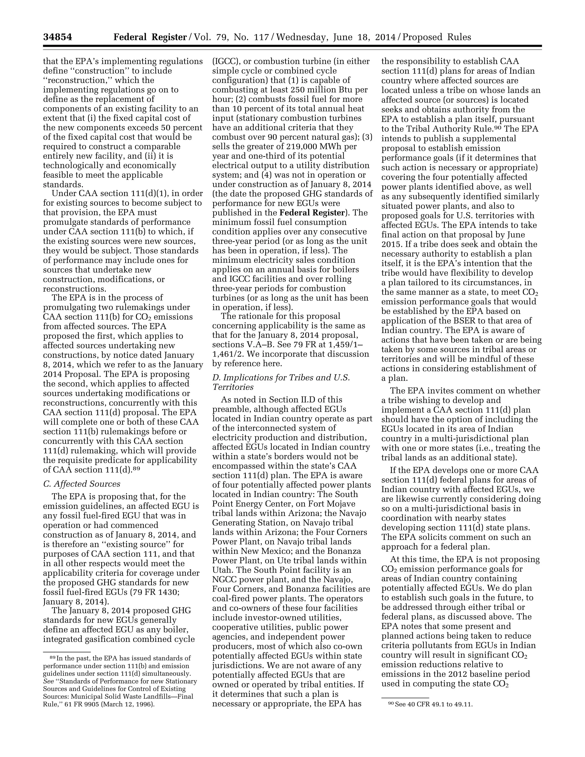 34854 Federal Register / Vol. 79, No. 117 / Wednesday, June 18, 2014 / Proposed Rules
89 In the past, the EPA has issued standards of
performance under section 111(b) and emission
guidelines under section 111(d) simultaneously.
See ‘‘Standards of Performance for new Stationary
Sources and Guidelines for Control of Existing
Sources: Municipal Solid Waste Landfills—Final
Rule,’’ 61 FR 9905 (March 12, 1996). 90 See 40 CFR 49.1 to 49.11.
that the EPA’s implementing regulations
define ‘‘construction’’ to include
‘‘reconstruction,’’ which the
implementing regulations go on to
define as the replacement of
components of an existing facility to an
extent that (i) the fixed capital cost of
the new components exceeds 50 percent
of the fixed capital cost that would be
required to construct a comparable
entirely new facility, and (ii) it is
technologically and economically
feasible to meet the applicable
standards.
Under CAA section 111(d)(1), in order
for existing sources to become subject to
that provision, the EPA must
promulgate standards of performance
under CAA section 111(b) to which, if
the existing sources were new sources,
they would be subject. Those standards
of performance may include ones for
sources that undertake new
construction, modifications, or
reconstructions.
The EPA is in the process of
promulgating two rulemakings under
CAA section 111(b) for CO2 emissions
from affected sources. The EPA
proposed the first, which applies to
affected sources undertaking new
constructions, by notice dated January
8, 2014, which we refer to as the January
2014 Proposal. The EPA is proposing
the second, which applies to affected
sources undertaking modifications or
reconstructions, concurrently with this
CAA section 111(d) proposal. The EPA
will complete one or both of these CAA
section 111(b) rulemakings before or
concurrently with this CAA section
111(d) rulemaking, which will provide
the requisite predicate for applicability
of CAA section 111(d).89
C. Affected Sources
The EPA is proposing that, for the
emission guidelines, an affected EGU is
any fossil fuel-fired EGU that was in
operation or had commenced
construction as of January 8, 2014, and
is therefore an ‘‘existing source’’ for
purposes of CAA section 111, and that
in all other respects would meet the
applicability criteria for coverage under
the proposed GHG standards for new
fossil fuel-fired EGUs (79 FR 1430;
January 8, 2014).
The January 8, 2014 proposed GHG
standards for new EGUs generally
define an affected EGU as any boiler,
integrated gasification combined cycle
(IGCC), or combustion turbine (in either
simple cycle or combined cycle
configuration) that (1) is capable of
combusting at least 250 million Btu per
hour; (2) combusts fossil fuel for more
than 10 percent of its total annual heat
input (stationary combustion turbines
have an additional criteria that they
combust over 90 percent natural gas); (3)
sells the greater of 219,000 MWh per
year and one-third of its potential
electrical output to a utility distribution
system; and (4) was not in operation or
under construction as of January 8, 2014
(the date the proposed GHG standards of
performance for new EGUs were
published in the Federal Register). The
minimum fossil fuel consumption
condition applies over any consecutive
three-year period (or as long as the unit
has been in operation, if less). The
minimum electricity sales condition
applies on an annual basis for boilers
and IGCC facilities and over rolling
three-year periods for combustion
turbines (or as long as the unit has been
in operation, if less).
The rationale for this proposal
concerning applicability is the same as
that for the January 8, 2014 proposal,
sections V.A–B. See 79 FR at 1,459/1–
1,461/2. We incorporate that discussion
by reference here.
D. Implications for Tribes and U.S.
Territories
As noted in Section II.D of this
preamble, although affected EGUs
located in Indian country operate as part
of the interconnected system of
electricity production and distribution,
affected EGUs located in Indian country
within a state’s borders would not be
encompassed within the state’s CAA
section 111(d) plan. The EPA is aware
of four potentially affected power plants
located in Indian country: The South
Point Energy Center, on Fort Mojave
tribal lands within Arizona; the Navajo
Generating Station, on Navajo tribal
lands within Arizona; the Four Corners
Power Plant, on Navajo tribal lands
within New Mexico; and the Bonanza
Power Plant, on Ute tribal lands within
Utah. The South Point facility is an
NGCC power plant, and the Navajo,
Four Corners, and Bonanza facilities are
coal-fired power plants. The operators
and co-owners of these four facilities
include investor-owned utilities,
cooperative utilities, public power
agencies, and independent power
producers, most of which also co-own
potentially affected EGUs within state
jurisdictions. We are not aware of any
potentially affected EGUs that are
owned or operated by tribal entities. If
it determines that such a plan is
necessary or appropriate, the EPA has
the responsibility to establish CAA
section 111(d) plans for areas of Indian
country where affected sources are
located unless a tribe on whose lands an
affected source (or sources) is located
seeks and obtains authority from the
EPA to establish a plan itself, pursuant
to the Tribal Authority Rule.90 The EPA
intends to publish a supplemental
proposal to establish emission
performance goals (if it determines that
such action is necessary or appropriate)
covering the four potentially affected
power plants identified above, as well
as any subsequently identified similarly
situated power plants, and also to
proposed goals for U.S. territories with
affected EGUs. The EPA intends to take
final action on that proposal by June
2015. If a tribe does seek and obtain the
necessary authority to establish a plan
itself, it is the EPA’s intention that the
tribe would have flexibility to develop
a plan tailored to its circumstances, in
the same manner as a state, to meet CO2
emission performance goals that would
be established by the EPA based on
application of the BSER to that area of
Indian country. The EPA is aware of
actions that have been taken or are being
taken by some sources in tribal areas or
territories and will be mindful of these
actions in considering establishment of
a plan.
The EPA invites comment on whether
a tribe wishing to develop and
implement a CAA section 111(d) plan
should have the option of including the
EGUs located in its area of Indian
country in a multi-jurisdictional plan
with one or more states (i.e., treating the
tribal lands as an additional state).
If the EPA develops one or more CAA
section 111(d) federal plans for areas of
Indian country with affected EGUs, we
are likewise currently considering doing
so on a multi-jurisdictional basis in
coordination with nearby states
developing section 111(d) state plans.
The EPA solicits comment on such an
approach for a federal plan.
At this time, the EPA is not proposing
CO2 emission performance goals for
areas of Indian country containing
potentially affected EGUs. We do plan
to establish such goals in the future, to
be addressed through either tribal or
federal plans, as discussed above. The
EPA notes that some present and
planned actions being taken to reduce
criteria pollutants from EGUs in Indian
country will result in significant CO2
emission reductions relative to
emissions in the 2012 baseline period
used in computing the state CO2
VerDate Mar<15>2010 22:32 Jun 17, 2014 Jkt 232001 PO 00000 Frm 00026 Fmt 4701 Sfmt 4702 E:FRFM18JNP2.SGM 18JNP2
srobertsonDSK5SPTVN1PRODwithPROPOSALS
 