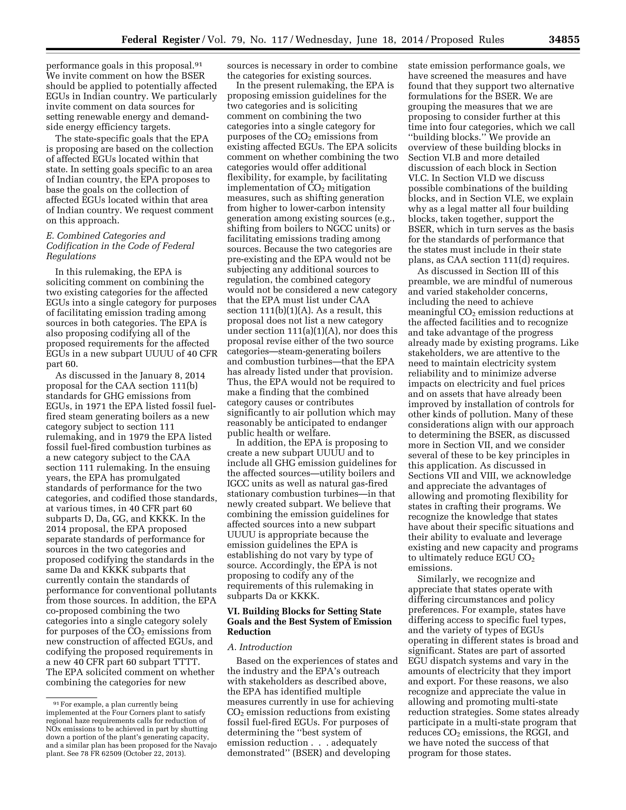 34855Federal Register / Vol. 79, No. 117 / Wednesday, June 18, 2014 / Proposed Rules
91 For example, a plan currently being
implemented at the Four Corners plant to satisfy
regional haze requirements calls for reduction of
NOx emissions to be achieved in part by shutting
down a portion of the plant’s generating capacity,
and a similar plan has been proposed for the Navajo
plant. See 78 FR 62509 (October 22, 2013).
performance goals in this proposal.91
We invite comment on how the BSER
should be applied to potentially affected
EGUs in Indian country. We particularly
invite comment on data sources for
setting renewable energy and demand-
side energy efficiency targets.
The state-specific goals that the EPA
is proposing are based on the collection
of affected EGUs located within that
state. In setting goals specific to an area
of Indian country, the EPA proposes to
base the goals on the collection of
affected EGUs located within that area
of Indian country. We request comment
on this approach.
E. Combined Categories and
Codification in the Code of Federal
Regulations
In this rulemaking, the EPA is
soliciting comment on combining the
two existing categories for the affected
EGUs into a single category for purposes
of facilitating emission trading among
sources in both categories. The EPA is
also proposing codifying all of the
proposed requirements for the affected
EGUs in a new subpart UUUU of 40 CFR
part 60.
As discussed in the January 8, 2014
proposal for the CAA section 111(b)
standards for GHG emissions from
EGUs, in 1971 the EPA listed fossil fuel-
fired steam generating boilers as a new
category subject to section 111
rulemaking, and in 1979 the EPA listed
fossil fuel-fired combustion turbines as
a new category subject to the CAA
section 111 rulemaking. In the ensuing
years, the EPA has promulgated
standards of performance for the two
categories, and codified those standards,
at various times, in 40 CFR part 60
subparts D, Da, GG, and KKKK. In the
2014 proposal, the EPA proposed
separate standards of performance for
sources in the two categories and
proposed codifying the standards in the
same Da and KKKK subparts that
currently contain the standards of
performance for conventional pollutants
from those sources. In addition, the EPA
co-proposed combining the two
categories into a single category solely
for purposes of the CO2 emissions from
new construction of affected EGUs, and
codifying the proposed requirements in
a new 40 CFR part 60 subpart TTTT.
The EPA solicited comment on whether
combining the categories for new
sources is necessary in order to combine
the categories for existing sources.
In the present rulemaking, the EPA is
proposing emission guidelines for the
two categories and is soliciting
comment on combining the two
categories into a single category for
purposes of the CO2 emissions from
existing affected EGUs. The EPA solicits
comment on whether combining the two
categories would offer additional
flexibility, for example, by facilitating
implementation of CO2 mitigation
measures, such as shifting generation
from higher to lower-carbon intensity
generation among existing sources (e.g.,
shifting from boilers to NGCC units) or
facilitating emissions trading among
sources. Because the two categories are
pre-existing and the EPA would not be
subjecting any additional sources to
regulation, the combined category
would not be considered a new category
that the EPA must list under CAA
section 111(b)(1)(A). As a result, this
proposal does not list a new category
under section 111(a)(1)(A), nor does this
proposal revise either of the two source
categories—steam-generating boilers
and combustion turbines—that the EPA
has already listed under that provision.
Thus, the EPA would not be required to
make a finding that the combined
category causes or contributes
significantly to air pollution which may
reasonably be anticipated to endanger
public health or welfare.
In addition, the EPA is proposing to
create a new subpart UUUU and to
include all GHG emission guidelines for
the affected sources—utility boilers and
IGCC units as well as natural gas-fired
stationary combustion turbines—in that
newly created subpart. We believe that
combining the emission guidelines for
affected sources into a new subpart
UUUU is appropriate because the
emission guidelines the EPA is
establishing do not vary by type of
source. Accordingly, the EPA is not
proposing to codify any of the
requirements of this rulemaking in
subparts Da or KKKK.
VI. Building Blocks for Setting State
Goals and the Best System of Emission
Reduction
A. Introduction
Based on the experiences of states and
the industry and the EPA’s outreach
with stakeholders as described above,
the EPA has identified multiple
measures currently in use for achieving
CO2 emission reductions from existing
fossil fuel-fired EGUs. For purposes of
determining the ‘‘best system of
emission reduction . . . adequately
demonstrated’’ (BSER) and developing
state emission performance goals, we
have screened the measures and have
found that they support two alternative
formulations for the BSER. We are
grouping the measures that we are
proposing to consider further at this
time into four categories, which we call
‘‘building blocks.’’ We provide an
overview of these building blocks in
Section VI.B and more detailed
discussion of each block in Section
VI.C. In Section VI.D we discuss
possible combinations of the building
blocks, and in Section VI.E, we explain
why as a legal matter all four building
blocks, taken together, support the
BSER, which in turn serves as the basis
for the standards of performance that
the states must include in their state
plans, as CAA section 111(d) requires.
As discussed in Section III of this
preamble, we are mindful of numerous
and varied stakeholder concerns,
including the need to achieve
meaningful CO2 emission reductions at
the affected facilities and to recognize
and take advantage of the progress
already made by existing programs. Like
stakeholders, we are attentive to the
need to maintain electricity system
reliability and to minimize adverse
impacts on electricity and fuel prices
and on assets that have already been
improved by installation of controls for
other kinds of pollution. Many of these
considerations align with our approach
to determining the BSER, as discussed
more in Section VII, and we consider
several of these to be key principles in
this application. As discussed in
Sections VII and VIII, we acknowledge
and appreciate the advantages of
allowing and promoting flexibility for
states in crafting their programs. We
recognize the knowledge that states
have about their specific situations and
their ability to evaluate and leverage
existing and new capacity and programs
to ultimately reduce EGU CO2
emissions.
Similarly, we recognize and
appreciate that states operate with
differing circumstances and policy
preferences. For example, states have
differing access to specific fuel types,
and the variety of types of EGUs
operating in different states is broad and
significant. States are part of assorted
EGU dispatch systems and vary in the
amounts of electricity that they import
and export. For these reasons, we also
recognize and appreciate the value in
allowing and promoting multi-state
reduction strategies. Some states already
participate in a multi-state program that
reduces CO2 emissions, the RGGI, and
we have noted the success of that
program for those states.
VerDate Mar<15>2010 22:32 Jun 17, 2014 Jkt 232001 PO 00000 Frm 00027 Fmt 4701 Sfmt 4702 E:FRFM18JNP2.SGM 18JNP2
srobertsonDSK5SPTVN1PRODwithPROPOSALS
 