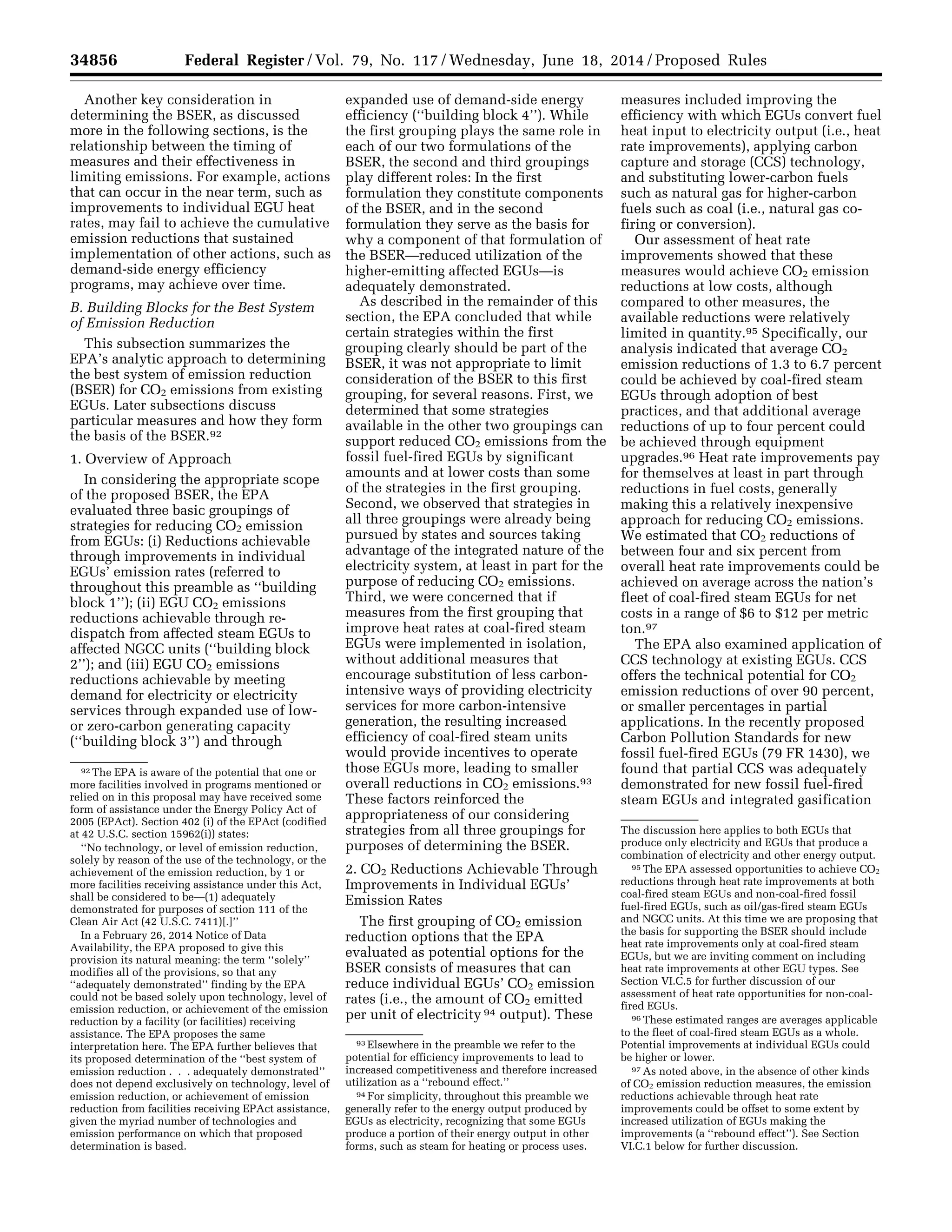 34856 Federal Register / Vol. 79, No. 117 / Wednesday, June 18, 2014 / Proposed Rules
92 The EPA is aware of the potential that one or
more facilities involved in programs mentioned or
relied on in this proposal may have received some
form of assistance under the Energy Policy Act of
2005 (EPAct). Section 402 (i) of the EPAct (codified
at 42 U.S.C. section 15962(i)) states:
‘‘No technology, or level of emission reduction,
solely by reason of the use of the technology, or the
achievement of the emission reduction, by 1 or
more facilities receiving assistance under this Act,
shall be considered to be—(1) adequately
demonstrated for purposes of section 111 of the
Clean Air Act (42 U.S.C. 7411)[.]’’
In a February 26, 2014 Notice of Data
Availability, the EPA proposed to give this
provision its natural meaning: the term ‘‘solely’’
modifies all of the provisions, so that any
‘‘adequately demonstrated’’ finding by the EPA
could not be based solely upon technology, level of
emission reduction, or achievement of the emission
reduction by a facility (or facilities) receiving
assistance. The EPA proposes the same
interpretation here. The EPA further believes that
its proposed determination of the ‘‘best system of
emission reduction . . . adequately demonstrated’’
does not depend exclusively on technology, level of
emission reduction, or achievement of emission
reduction from facilities receiving EPAct assistance,
given the myriad number of technologies and
emission performance on which that proposed
determination is based.
93 Elsewhere in the preamble we refer to the
potential for efficiency improvements to lead to
increased competitiveness and therefore increased
utilization as a ‘‘rebound effect.’’
94 For simplicity, throughout this preamble we
generally refer to the energy output produced by
EGUs as electricity, recognizing that some EGUs
produce a portion of their energy output in other
forms, such as steam for heating or process uses.
The discussion here applies to both EGUs that
produce only electricity and EGUs that produce a
combination of electricity and other energy output.
95 The EPA assessed opportunities to achieve CO2
reductions through heat rate improvements at both
coal-fired steam EGUs and non-coal-fired fossil
fuel-fired EGUs, such as oil/gas-fired steam EGUs
and NGCC units. At this time we are proposing that
the basis for supporting the BSER should include
heat rate improvements only at coal-fired steam
EGUs, but we are inviting comment on including
heat rate improvements at other EGU types. See
Section VI.C.5 for further discussion of our
assessment of heat rate opportunities for non-coal-
fired EGUs.
96 These estimated ranges are averages applicable
to the fleet of coal-fired steam EGUs as a whole.
Potential improvements at individual EGUs could
be higher or lower.
97 As noted above, in the absence of other kinds
of CO2 emission reduction measures, the emission
reductions achievable through heat rate
improvements could be offset to some extent by
increased utilization of EGUs making the
improvements (a ‘‘rebound effect’’). See Section
VI.C.1 below for further discussion.
Another key consideration in
determining the BSER, as discussed
more in the following sections, is the
relationship between the timing of
measures and their effectiveness in
limiting emissions. For example, actions
that can occur in the near term, such as
improvements to individual EGU heat
rates, may fail to achieve the cumulative
emission reductions that sustained
implementation of other actions, such as
demand-side energy efficiency
programs, may achieve over time.
B. Building Blocks for the Best System
of Emission Reduction
This subsection summarizes the
EPA’s analytic approach to determining
the best system of emission reduction
(BSER) for CO2 emissions from existing
EGUs. Later subsections discuss
particular measures and how they form
the basis of the BSER.92
1. Overview of Approach
In considering the appropriate scope
of the proposed BSER, the EPA
evaluated three basic groupings of
strategies for reducing CO2 emission
from EGUs: (i) Reductions achievable
through improvements in individual
EGUs’ emission rates (referred to
throughout this preamble as ‘‘building
block 1’’); (ii) EGU CO2 emissions
reductions achievable through re-
dispatch from affected steam EGUs to
affected NGCC units (‘‘building block
2’’); and (iii) EGU CO2 emissions
reductions achievable by meeting
demand for electricity or electricity
services through expanded use of low-
or zero-carbon generating capacity
(‘‘building block 3’’) and through
expanded use of demand-side energy
efficiency (‘‘building block 4’’). While
the first grouping plays the same role in
each of our two formulations of the
BSER, the second and third groupings
play different roles: In the first
formulation they constitute components
of the BSER, and in the second
formulation they serve as the basis for
why a component of that formulation of
the BSER—reduced utilization of the
higher-emitting affected EGUs—is
adequately demonstrated.
As described in the remainder of this
section, the EPA concluded that while
certain strategies within the first
grouping clearly should be part of the
BSER, it was not appropriate to limit
consideration of the BSER to this first
grouping, for several reasons. First, we
determined that some strategies
available in the other two groupings can
support reduced CO2 emissions from the
fossil fuel-fired EGUs by significant
amounts and at lower costs than some
of the strategies in the first grouping.
Second, we observed that strategies in
all three groupings were already being
pursued by states and sources taking
advantage of the integrated nature of the
electricity system, at least in part for the
purpose of reducing CO2 emissions.
Third, we were concerned that if
measures from the first grouping that
improve heat rates at coal-fired steam
EGUs were implemented in isolation,
without additional measures that
encourage substitution of less carbon-
intensive ways of providing electricity
services for more carbon-intensive
generation, the resulting increased
efficiency of coal-fired steam units
would provide incentives to operate
those EGUs more, leading to smaller
overall reductions in CO2 emissions.93
These factors reinforced the
appropriateness of our considering
strategies from all three groupings for
purposes of determining the BSER.
2. CO2 Reductions Achievable Through
Improvements in Individual EGUs’
Emission Rates
The first grouping of CO2 emission
reduction options that the EPA
evaluated as potential options for the
BSER consists of measures that can
reduce individual EGUs’ CO2 emission
rates (i.e., the amount of CO2 emitted
per unit of electricity 94 output). These
measures included improving the
efficiency with which EGUs convert fuel
heat input to electricity output (i.e., heat
rate improvements), applying carbon
capture and storage (CCS) technology,
and substituting lower-carbon fuels
such as natural gas for higher-carbon
fuels such as coal (i.e., natural gas co-
firing or conversion).
Our assessment of heat rate
improvements showed that these
measures would achieve CO2 emission
reductions at low costs, although
compared to other measures, the
available reductions were relatively
limited in quantity.95 Specifically, our
analysis indicated that average CO2
emission reductions of 1.3 to 6.7 percent
could be achieved by coal-fired steam
EGUs through adoption of best
practices, and that additional average
reductions of up to four percent could
be achieved through equipment
upgrades.96 Heat rate improvements pay
for themselves at least in part through
reductions in fuel costs, generally
making this a relatively inexpensive
approach for reducing CO2 emissions.
We estimated that CO2 reductions of
between four and six percent from
overall heat rate improvements could be
achieved on average across the nation’s
fleet of coal-fired steam EGUs for net
costs in a range of $6 to $12 per metric
ton.97
The EPA also examined application of
CCS technology at existing EGUs. CCS
offers the technical potential for CO2
emission reductions of over 90 percent,
or smaller percentages in partial
applications. In the recently proposed
Carbon Pollution Standards for new
fossil fuel-fired EGUs (79 FR 1430), we
found that partial CCS was adequately
demonstrated for new fossil fuel-fired
steam EGUs and integrated gasification
VerDate Mar<15>2010 22:32 Jun 17, 2014 Jkt 232001 PO 00000 Frm 00028 Fmt 4701 Sfmt 4702 E:FRFM18JNP2.SGM 18JNP2
srobertsonDSK5SPTVN1PRODwithPROPOSALS
 