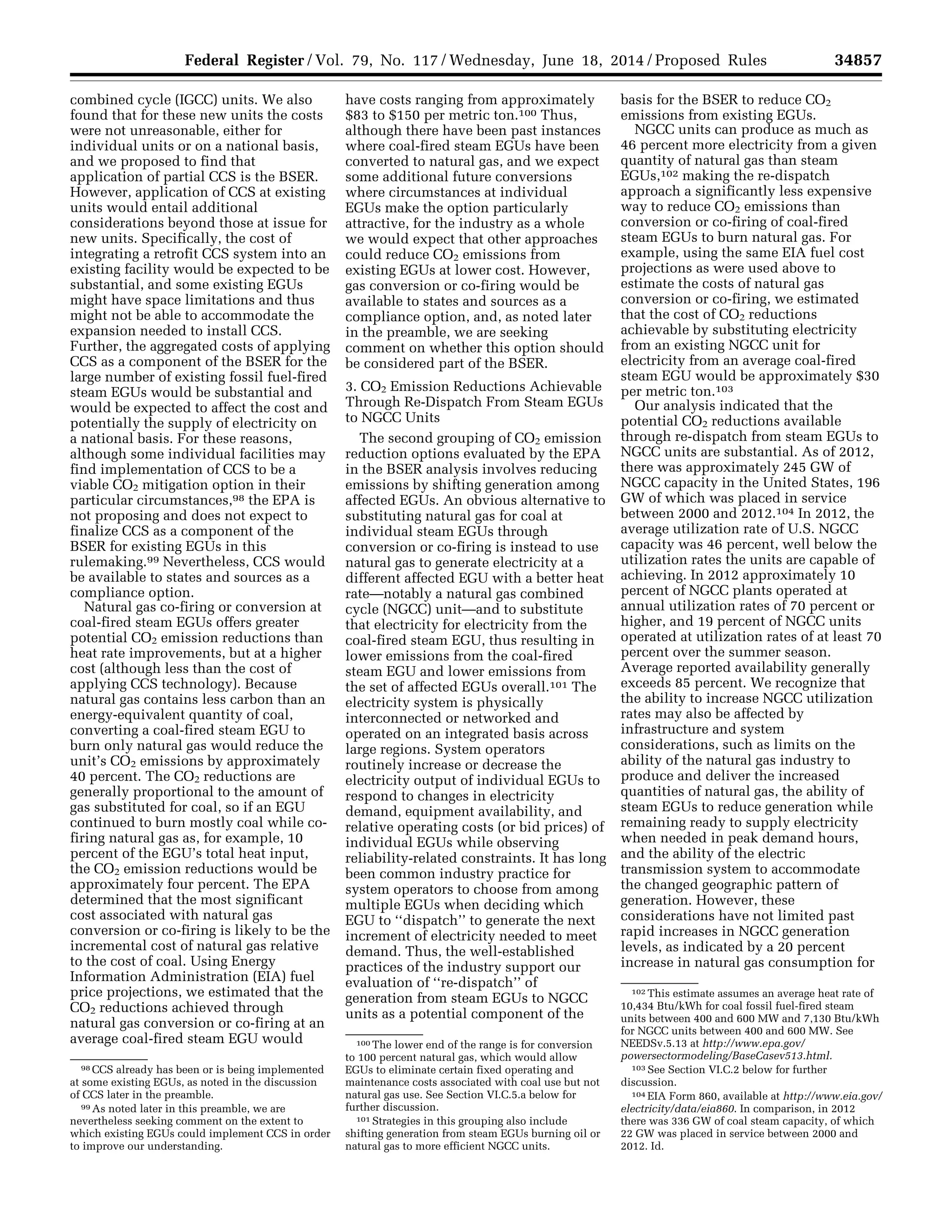 34857Federal Register / Vol. 79, No. 117 / Wednesday, June 18, 2014 / Proposed Rules
98 CCS already has been or is being implemented
at some existing EGUs, as noted in the discussion
of CCS later in the preamble.
99 As noted later in this preamble, we are
nevertheless seeking comment on the extent to
which existing EGUs could implement CCS in order
to improve our understanding.
100 The lower end of the range is for conversion
to 100 percent natural gas, which would allow
EGUs to eliminate certain fixed operating and
maintenance costs associated with coal use but not
natural gas use. See Section VI.C.5.a below for
further discussion.
101 Strategies in this grouping also include
shifting generation from steam EGUs burning oil or
natural gas to more efficient NGCC units.
102 This estimate assumes an average heat rate of
10,434 Btu/kWh for coal fossil fuel-fired steam
units between 400 and 600 MW and 7,130 Btu/kWh
for NGCC units between 400 and 600 MW. See
NEEDSv.5.13 at http://www.epa.gov/
powersectormodeling/BaseCasev513.html.
103 See Section VI.C.2 below for further
discussion.
104 EIA Form 860, available at http://www.eia.gov/
electricity/data/eia860. In comparison, in 2012
there was 336 GW of coal steam capacity, of which
22 GW was placed in service between 2000 and
2012. Id.
combined cycle (IGCC) units. We also
found that for these new units the costs
were not unreasonable, either for
individual units or on a national basis,
and we proposed to find that
application of partial CCS is the BSER.
However, application of CCS at existing
units would entail additional
considerations beyond those at issue for
new units. Specifically, the cost of
integrating a retrofit CCS system into an
existing facility would be expected to be
substantial, and some existing EGUs
might have space limitations and thus
might not be able to accommodate the
expansion needed to install CCS.
Further, the aggregated costs of applying
CCS as a component of the BSER for the
large number of existing fossil fuel-fired
steam EGUs would be substantial and
would be expected to affect the cost and
potentially the supply of electricity on
a national basis. For these reasons,
although some individual facilities may
find implementation of CCS to be a
viable CO2 mitigation option in their
particular circumstances,98 the EPA is
not proposing and does not expect to
finalize CCS as a component of the
BSER for existing EGUs in this
rulemaking.99 Nevertheless, CCS would
be available to states and sources as a
compliance option.
Natural gas co-firing or conversion at
coal-fired steam EGUs offers greater
potential CO2 emission reductions than
heat rate improvements, but at a higher
cost (although less than the cost of
applying CCS technology). Because
natural gas contains less carbon than an
energy-equivalent quantity of coal,
converting a coal-fired steam EGU to
burn only natural gas would reduce the
unit’s CO2 emissions by approximately
40 percent. The CO2 reductions are
generally proportional to the amount of
gas substituted for coal, so if an EGU
continued to burn mostly coal while co-
firing natural gas as, for example, 10
percent of the EGU’s total heat input,
the CO2 emission reductions would be
approximately four percent. The EPA
determined that the most significant
cost associated with natural gas
conversion or co-firing is likely to be the
incremental cost of natural gas relative
to the cost of coal. Using Energy
Information Administration (EIA) fuel
price projections, we estimated that the
CO2 reductions achieved through
natural gas conversion or co-firing at an
average coal-fired steam EGU would
have costs ranging from approximately
$83 to $150 per metric ton.100 Thus,
although there have been past instances
where coal-fired steam EGUs have been
converted to natural gas, and we expect
some additional future conversions
where circumstances at individual
EGUs make the option particularly
attractive, for the industry as a whole
we would expect that other approaches
could reduce CO2 emissions from
existing EGUs at lower cost. However,
gas conversion or co-firing would be
available to states and sources as a
compliance option, and, as noted later
in the preamble, we are seeking
comment on whether this option should
be considered part of the BSER.
3. CO2 Emission Reductions Achievable
Through Re-Dispatch From Steam EGUs
to NGCC Units
The second grouping of CO2 emission
reduction options evaluated by the EPA
in the BSER analysis involves reducing
emissions by shifting generation among
affected EGUs. An obvious alternative to
substituting natural gas for coal at
individual steam EGUs through
conversion or co-firing is instead to use
natural gas to generate electricity at a
different affected EGU with a better heat
rate—notably a natural gas combined
cycle (NGCC) unit—and to substitute
that electricity for electricity from the
coal-fired steam EGU, thus resulting in
lower emissions from the coal-fired
steam EGU and lower emissions from
the set of affected EGUs overall.101 The
electricity system is physically
interconnected or networked and
operated on an integrated basis across
large regions. System operators
routinely increase or decrease the
electricity output of individual EGUs to
respond to changes in electricity
demand, equipment availability, and
relative operating costs (or bid prices) of
individual EGUs while observing
reliability-related constraints. It has long
been common industry practice for
system operators to choose from among
multiple EGUs when deciding which
EGU to ‘‘dispatch’’ to generate the next
increment of electricity needed to meet
demand. Thus, the well-established
practices of the industry support our
evaluation of ‘‘re-dispatch’’ of
generation from steam EGUs to NGCC
units as a potential component of the
basis for the BSER to reduce CO2
emissions from existing EGUs.
NGCC units can produce as much as
46 percent more electricity from a given
quantity of natural gas than steam
EGUs,102 making the re-dispatch
approach a significantly less expensive
way to reduce CO2 emissions than
conversion or co-firing of coal-fired
steam EGUs to burn natural gas. For
example, using the same EIA fuel cost
projections as were used above to
estimate the costs of natural gas
conversion or co-firing, we estimated
that the cost of CO2 reductions
achievable by substituting electricity
from an existing NGCC unit for
electricity from an average coal-fired
steam EGU would be approximately $30
per metric ton.103
Our analysis indicated that the
potential CO2 reductions available
through re-dispatch from steam EGUs to
NGCC units are substantial. As of 2012,
there was approximately 245 GW of
NGCC capacity in the United States, 196
GW of which was placed in service
between 2000 and 2012.104 In 2012, the
average utilization rate of U.S. NGCC
capacity was 46 percent, well below the
utilization rates the units are capable of
achieving. In 2012 approximately 10
percent of NGCC plants operated at
annual utilization rates of 70 percent or
higher, and 19 percent of NGCC units
operated at utilization rates of at least 70
percent over the summer season.
Average reported availability generally
exceeds 85 percent. We recognize that
the ability to increase NGCC utilization
rates may also be affected by
infrastructure and system
considerations, such as limits on the
ability of the natural gas industry to
produce and deliver the increased
quantities of natural gas, the ability of
steam EGUs to reduce generation while
remaining ready to supply electricity
when needed in peak demand hours,
and the ability of the electric
transmission system to accommodate
the changed geographic pattern of
generation. However, these
considerations have not limited past
rapid increases in NGCC generation
levels, as indicated by a 20 percent
increase in natural gas consumption for
VerDate Mar<15>2010 22:32 Jun 17, 2014 Jkt 232001 PO 00000 Frm 00029 Fmt 4701 Sfmt 4702 E:FRFM18JNP2.SGM 18JNP2
srobertsonDSK5SPTVN1PRODwithPROPOSALS
 