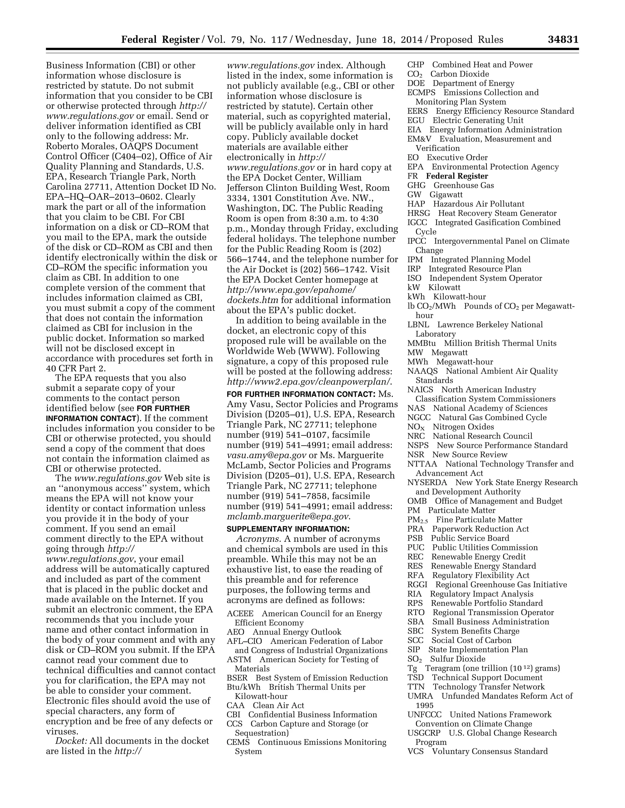 34831Federal Register / Vol. 79, No. 117 / Wednesday, June 18, 2014 / Proposed Rules
Business Information (CBI) or other
information whose disclosure is
restricted by statute. Do not submit
information that you consider to be CBI
or otherwise protected through http://
www.regulations.gov or email. Send or
deliver information identified as CBI
only to the following address: Mr.
Roberto Morales, OAQPS Document
Control Officer (C404–02), Office of Air
Quality Planning and Standards, U.S.
EPA, Research Triangle Park, North
Carolina 27711, Attention Docket ID No.
EPA–HQ–OAR–2013–0602. Clearly
mark the part or all of the information
that you claim to be CBI. For CBI
information on a disk or CD–ROM that
you mail to the EPA, mark the outside
of the disk or CD–ROM as CBI and then
identify electronically within the disk or
CD–ROM the specific information you
claim as CBI. In addition to one
complete version of the comment that
includes information claimed as CBI,
you must submit a copy of the comment
that does not contain the information
claimed as CBI for inclusion in the
public docket. Information so marked
will not be disclosed except in
accordance with procedures set forth in
40 CFR Part 2.
The EPA requests that you also
submit a separate copy of your
comments to the contact person
identified below (see FOR FURTHER
INFORMATION CONTACT). If the comment
includes information you consider to be
CBI or otherwise protected, you should
send a copy of the comment that does
not contain the information claimed as
CBI or otherwise protected.
The www.regulations.gov Web site is
an ‘‘anonymous access’’ system, which
means the EPA will not know your
identity or contact information unless
you provide it in the body of your
comment. If you send an email
comment directly to the EPA without
going through http://
www.regulations.gov, your email
address will be automatically captured
and included as part of the comment
that is placed in the public docket and
made available on the Internet. If you
submit an electronic comment, the EPA
recommends that you include your
name and other contact information in
the body of your comment and with any
disk or CD–ROM you submit. If the EPA
cannot read your comment due to
technical difficulties and cannot contact
you for clarification, the EPA may not
be able to consider your comment.
Electronic files should avoid the use of
special characters, any form of
encryption and be free of any defects or
viruses.
Docket: All documents in the docket
are listed in the http://
www.regulations.gov index. Although
listed in the index, some information is
not publicly available (e.g., CBI or other
information whose disclosure is
restricted by statute). Certain other
material, such as copyrighted material,
will be publicly available only in hard
copy. Publicly available docket
materials are available either
electronically in http://
www.regulations.gov or in hard copy at
the EPA Docket Center, William
Jefferson Clinton Building West, Room
3334, 1301 Constitution Ave. NW.,
Washington, DC. The Public Reading
Room is open from 8:30 a.m. to 4:30
p.m., Monday through Friday, excluding
federal holidays. The telephone number
for the Public Reading Room is (202)
566–1744, and the telephone number for
the Air Docket is (202) 566–1742. Visit
the EPA Docket Center homepage at
http://www.epa.gov/epahome/
dockets.htm for additional information
about the EPA’s public docket.
In addition to being available in the
docket, an electronic copy of this
proposed rule will be available on the
Worldwide Web (WWW). Following
signature, a copy of this proposed rule
will be posted at the following address:
http://www2.epa.gov/cleanpowerplan/.
FOR FURTHER INFORMATION CONTACT: Ms.
Amy Vasu, Sector Policies and Programs
Division (D205–01), U.S. EPA, Research
Triangle Park, NC 27711; telephone
number (919) 541–0107, facsimile
number (919) 541–4991; email address:
vasu.amy@epa.gov or Ms. Marguerite
McLamb, Sector Policies and Programs
Division (D205–01), U.S. EPA, Research
Triangle Park, NC 27711; telephone
number (919) 541–7858, facsimile
number (919) 541–4991; email address:
mclamb.marguerite@epa.gov.
SUPPLEMENTARY INFORMATION:
Acronyms. A number of acronyms
and chemical symbols are used in this
preamble. While this may not be an
exhaustive list, to ease the reading of
this preamble and for reference
purposes, the following terms and
acronyms are defined as follows:
ACEEE American Council for an Energy
Efficient Economy
AEO Annual Energy Outlook
AFL–CIO American Federation of Labor
and Congress of Industrial Organizations
ASTM American Society for Testing of
Materials
BSER Best System of Emission Reduction
Btu/kWh British Thermal Units per
Kilowatt-hour
CAA Clean Air Act
CBI Confidential Business Information
CCS Carbon Capture and Storage (or
Sequestration)
CEMS Continuous Emissions Monitoring
System
CHP Combined Heat and Power
CO2 Carbon Dioxide
DOE Department of Energy
ECMPS Emissions Collection and
Monitoring Plan System
EERS Energy Efficiency Resource Standard
EGU Electric Generating Unit
EIA Energy Information Administration
EM&V Evaluation, Measurement and
Verification
EO Executive Order
EPA Environmental Protection Agency
FR Federal Register
GHG Greenhouse Gas
GW Gigawatt
HAP Hazardous Air Pollutant
HRSG Heat Recovery Steam Generator
IGCC Integrated Gasification Combined
Cycle
IPCC Intergovernmental Panel on Climate
Change
IPM Integrated Planning Model
IRP Integrated Resource Plan
ISO Independent System Operator
kW Kilowatt
kWh Kilowatt-hour
lb CO2/MWh Pounds of CO2 per Megawatt-
hour
LBNL Lawrence Berkeley National
Laboratory
MMBtu Million British Thermal Units
MW Megawatt
MWh Megawatt-hour
NAAQS National Ambient Air Quality
Standards
NAICS North American Industry
Classification System Commissioners
NAS National Academy of Sciences
NGCC Natural Gas Combined Cycle
NOX Nitrogen Oxides
NRC National Research Council
NSPS New Source Performance Standard
NSR New Source Review
NTTAA National Technology Transfer and
Advancement Act
NYSERDA New York State Energy Research
and Development Authority
OMB Office of Management and Budget
PM Particulate Matter
PM2.5 Fine Particulate Matter
PRA Paperwork Reduction Act
PSB Public Service Board
PUC Public Utilities Commission
REC Renewable Energy Credit
RES Renewable Energy Standard
RFA Regulatory Flexibility Act
RGGI Regional Greenhouse Gas Initiative
RIA Regulatory Impact Analysis
RPS Renewable Portfolio Standard
RTO Regional Transmission Operator
SBA Small Business Administration
SBC System Benefits Charge
SCC Social Cost of Carbon
SIP State Implementation Plan
SO2 Sulfur Dioxide
Tg Teragram (one trillion (10 12) grams)
TSD Technical Support Document
TTN Technology Transfer Network
UMRA Unfunded Mandates Reform Act of
1995
UNFCCC United Nations Framework
Convention on Climate Change
USGCRP U.S. Global Change Research
Program
VCS Voluntary Consensus Standard
VerDate Mar<15>2010 22:32 Jun 17, 2014 Jkt 232001 PO 00000 Frm 00003 Fmt 4701 Sfmt 4702 E:FRFM18JNP2.SGM 18JNP2
srobertsonDSK5SPTVN1PRODwithPROPOSALS
 