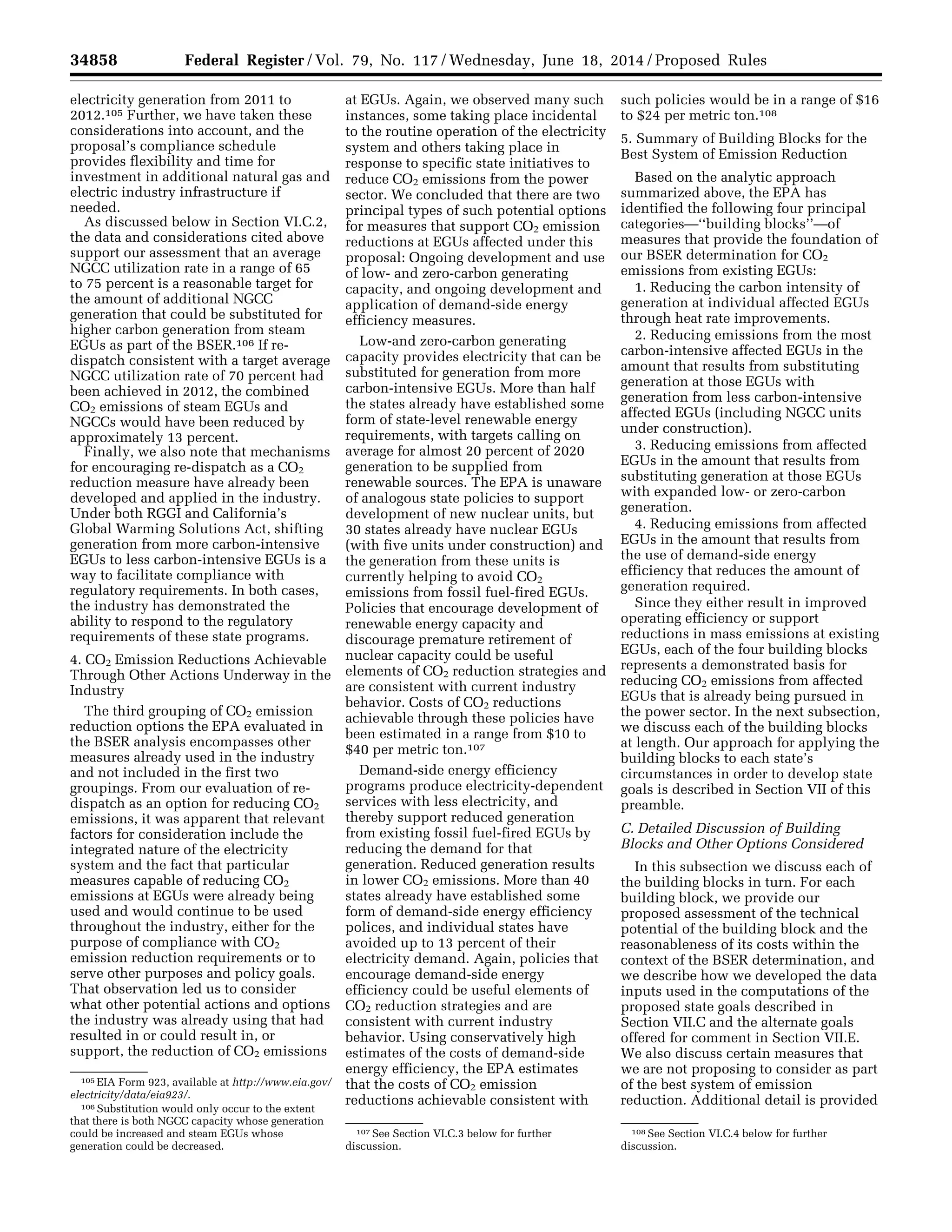 34858 Federal Register / Vol. 79, No. 117 / Wednesday, June 18, 2014 / Proposed Rules
105 EIA Form 923, available at http://www.eia.gov/
electricity/data/eia923/.
106 Substitution would only occur to the extent
that there is both NGCC capacity whose generation
could be increased and steam EGUs whose
generation could be decreased.
107 See Section VI.C.3 below for further
discussion.
108 See Section VI.C.4 below for further
discussion.
electricity generation from 2011 to
2012.105 Further, we have taken these
considerations into account, and the
proposal’s compliance schedule
provides flexibility and time for
investment in additional natural gas and
electric industry infrastructure if
needed.
As discussed below in Section VI.C.2,
the data and considerations cited above
support our assessment that an average
NGCC utilization rate in a range of 65
to 75 percent is a reasonable target for
the amount of additional NGCC
generation that could be substituted for
higher carbon generation from steam
EGUs as part of the BSER.106 If re-
dispatch consistent with a target average
NGCC utilization rate of 70 percent had
been achieved in 2012, the combined
CO2 emissions of steam EGUs and
NGCCs would have been reduced by
approximately 13 percent.
Finally, we also note that mechanisms
for encouraging re-dispatch as a CO2
reduction measure have already been
developed and applied in the industry.
Under both RGGI and California’s
Global Warming Solutions Act, shifting
generation from more carbon-intensive
EGUs to less carbon-intensive EGUs is a
way to facilitate compliance with
regulatory requirements. In both cases,
the industry has demonstrated the
ability to respond to the regulatory
requirements of these state programs.
4. CO2 Emission Reductions Achievable
Through Other Actions Underway in the
Industry
The third grouping of CO2 emission
reduction options the EPA evaluated in
the BSER analysis encompasses other
measures already used in the industry
and not included in the first two
groupings. From our evaluation of re-
dispatch as an option for reducing CO2
emissions, it was apparent that relevant
factors for consideration include the
integrated nature of the electricity
system and the fact that particular
measures capable of reducing CO2
emissions at EGUs were already being
used and would continue to be used
throughout the industry, either for the
purpose of compliance with CO2
emission reduction requirements or to
serve other purposes and policy goals.
That observation led us to consider
what other potential actions and options
the industry was already using that had
resulted in or could result in, or
support, the reduction of CO2 emissions
at EGUs. Again, we observed many such
instances, some taking place incidental
to the routine operation of the electricity
system and others taking place in
response to specific state initiatives to
reduce CO2 emissions from the power
sector. We concluded that there are two
principal types of such potential options
for measures that support CO2 emission
reductions at EGUs affected under this
proposal: Ongoing development and use
of low- and zero-carbon generating
capacity, and ongoing development and
application of demand-side energy
efficiency measures.
Low-and zero-carbon generating
capacity provides electricity that can be
substituted for generation from more
carbon-intensive EGUs. More than half
the states already have established some
form of state-level renewable energy
requirements, with targets calling on
average for almost 20 percent of 2020
generation to be supplied from
renewable sources. The EPA is unaware
of analogous state policies to support
development of new nuclear units, but
30 states already have nuclear EGUs
(with five units under construction) and
the generation from these units is
currently helping to avoid CO2
emissions from fossil fuel-fired EGUs.
Policies that encourage development of
renewable energy capacity and
discourage premature retirement of
nuclear capacity could be useful
elements of CO2 reduction strategies and
are consistent with current industry
behavior. Costs of CO2 reductions
achievable through these policies have
been estimated in a range from $10 to
$40 per metric ton.107
Demand-side energy efficiency
programs produce electricity-dependent
services with less electricity, and
thereby support reduced generation
from existing fossil fuel-fired EGUs by
reducing the demand for that
generation. Reduced generation results
in lower CO2 emissions. More than 40
states already have established some
form of demand-side energy efficiency
polices, and individual states have
avoided up to 13 percent of their
electricity demand. Again, policies that
encourage demand-side energy
efficiency could be useful elements of
CO2 reduction strategies and are
consistent with current industry
behavior. Using conservatively high
estimates of the costs of demand-side
energy efficiency, the EPA estimates
that the costs of CO2 emission
reductions achievable consistent with
such policies would be in a range of $16
to $24 per metric ton.108
5. Summary of Building Blocks for the
Best System of Emission Reduction
Based on the analytic approach
summarized above, the EPA has
identified the following four principal
categories—‘‘building blocks’’—of
measures that provide the foundation of
our BSER determination for CO2
emissions from existing EGUs:
1. Reducing the carbon intensity of
generation at individual affected EGUs
through heat rate improvements.
2. Reducing emissions from the most
carbon-intensive affected EGUs in the
amount that results from substituting
generation at those EGUs with
generation from less carbon-intensive
affected EGUs (including NGCC units
under construction).
3. Reducing emissions from affected
EGUs in the amount that results from
substituting generation at those EGUs
with expanded low- or zero-carbon
generation.
4. Reducing emissions from affected
EGUs in the amount that results from
the use of demand-side energy
efficiency that reduces the amount of
generation required.
Since they either result in improved
operating efficiency or support
reductions in mass emissions at existing
EGUs, each of the four building blocks
represents a demonstrated basis for
reducing CO2 emissions from affected
EGUs that is already being pursued in
the power sector. In the next subsection,
we discuss each of the building blocks
at length. Our approach for applying the
building blocks to each state’s
circumstances in order to develop state
goals is described in Section VII of this
preamble.
C. Detailed Discussion of Building
Blocks and Other Options Considered
In this subsection we discuss each of
the building blocks in turn. For each
building block, we provide our
proposed assessment of the technical
potential of the building block and the
reasonableness of its costs within the
context of the BSER determination, and
we describe how we developed the data
inputs used in the computations of the
proposed state goals described in
Section VII.C and the alternate goals
offered for comment in Section VII.E.
We also discuss certain measures that
we are not proposing to consider as part
of the best system of emission
reduction. Additional detail is provided
VerDate Mar<15>2010 22:32 Jun 17, 2014 Jkt 232001 PO 00000 Frm 00030 Fmt 4701 Sfmt 4702 E:FRFM18JNP2.SGM 18JNP2
srobertsonDSK5SPTVN1PRODwithPROPOSALS
 