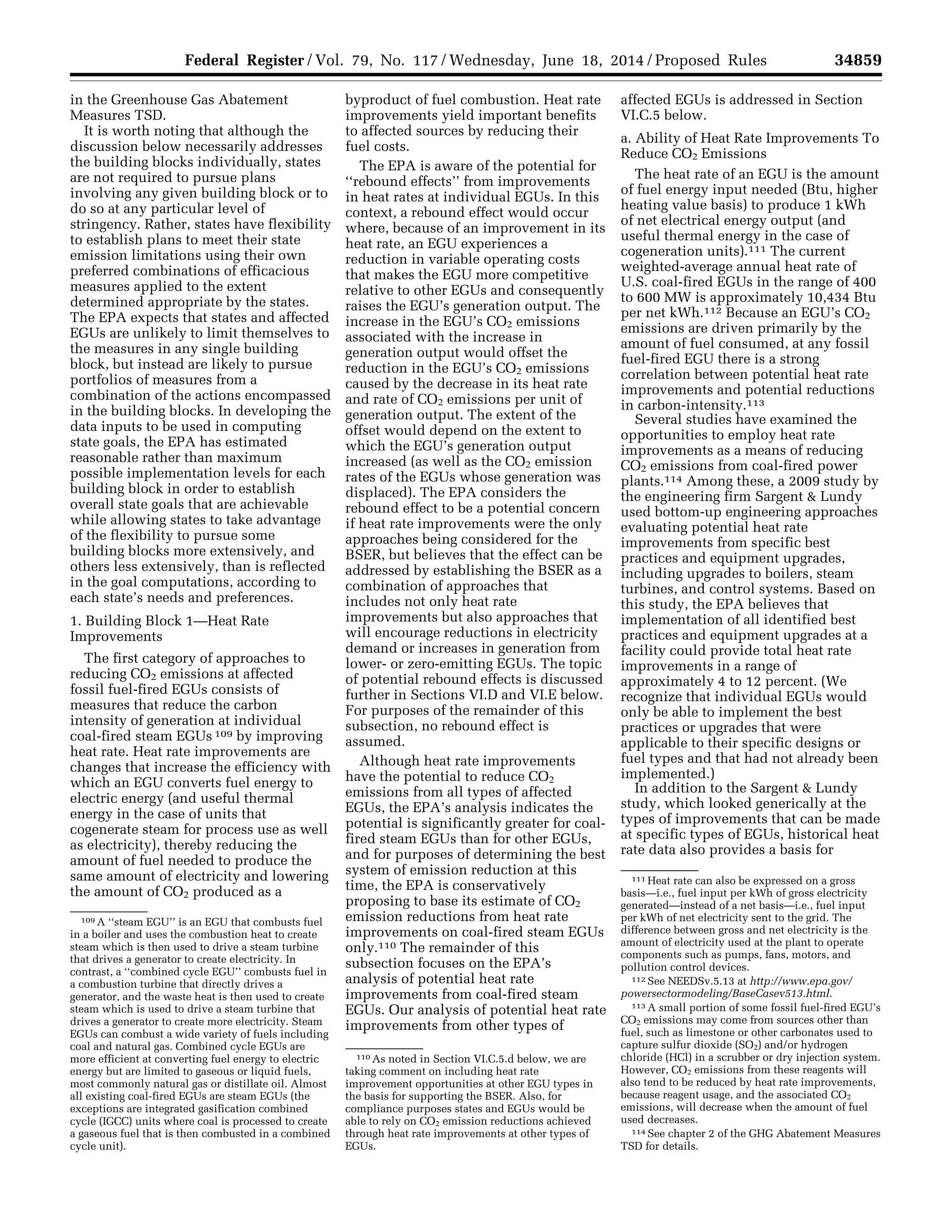 34859Federal Register / Vol. 79, No. 117 / Wednesday, June 18, 2014 / Proposed Rules
109 A ‘‘steam EGU’’ is an EGU that combusts fuel
in a boiler and uses the combustion heat to create
steam which is then used to drive a steam turbine
that drives a generator to create electricity. In
contrast, a ‘‘combined cycle EGU’’ combusts fuel in
a combustion turbine that directly drives a
generator, and the waste heat is then used to create
steam which is used to drive a steam turbine that
drives a generator to create more electricity. Steam
EGUs can combust a wide variety of fuels including
coal and natural gas. Combined cycle EGUs are
more efficient at converting fuel energy to electric
energy but are limited to gaseous or liquid fuels,
most commonly natural gas or distillate oil. Almost
all existing coal-fired EGUs are steam EGUs (the
exceptions are integrated gasification combined
cycle (IGCC) units where coal is processed to create
a gaseous fuel that is then combusted in a combined
cycle unit).
110 As noted in Section VI.C.5.d below, we are
taking comment on including heat rate
improvement opportunities at other EGU types in
the basis for supporting the BSER. Also, for
compliance purposes states and EGUs would be
able to rely on CO2 emission reductions achieved
through heat rate improvements at other types of
EGUs.
111 Heat rate can also be expressed on a gross
basis—i.e., fuel input per kWh of gross electricity
generated—instead of a net basis—i.e., fuel input
per kWh of net electricity sent to the grid. The
difference between gross and net electricity is the
amount of electricity used at the plant to operate
components such as pumps, fans, motors, and
pollution control devices.
112 See NEEDSv.5.13 at http://www.epa.gov/
powersectormodeling/BaseCasev513.html.
113 A small portion of some fossil fuel-fired EGU’s
CO2 emissions may come from sources other than
fuel, such as limestone or other carbonates used to
capture sulfur dioxide (SO2) and/or hydrogen
chloride (HCl) in a scrubber or dry injection system.
However, CO2 emissions from these reagents will
also tend to be reduced by heat rate improvements,
because reagent usage, and the associated CO2
emissions, will decrease when the amount of fuel
used decreases.
114 See chapter 2 of the GHG Abatement Measures
TSD for details.
in the Greenhouse Gas Abatement
Measures TSD.
It is worth noting that although the
discussion below necessarily addresses
the building blocks individually, states
are not required to pursue plans
involving any given building block or to
do so at any particular level of
stringency. Rather, states have flexibility
to establish plans to meet their state
emission limitations using their own
preferred combinations of efficacious
measures applied to the extent
determined appropriate by the states.
The EPA expects that states and affected
EGUs are unlikely to limit themselves to
the measures in any single building
block, but instead are likely to pursue
portfolios of measures from a
combination of the actions encompassed
in the building blocks. In developing the
data inputs to be used in computing
state goals, the EPA has estimated
reasonable rather than maximum
possible implementation levels for each
building block in order to establish
overall state goals that are achievable
while allowing states to take advantage
of the flexibility to pursue some
building blocks more extensively, and
others less extensively, than is reflected
in the goal computations, according to
each state’s needs and preferences.
1. Building Block 1—Heat Rate
Improvements
The first category of approaches to
reducing CO2 emissions at affected
fossil fuel-fired EGUs consists of
measures that reduce the carbon
intensity of generation at individual
coal-fired steam EGUs 109 by improving
heat rate. Heat rate improvements are
changes that increase the efficiency with
which an EGU converts fuel energy to
electric energy (and useful thermal
energy in the case of units that
cogenerate steam for process use as well
as electricity), thereby reducing the
amount of fuel needed to produce the
same amount of electricity and lowering
the amount of CO2 produced as a
byproduct of fuel combustion. Heat rate
improvements yield important benefits
to affected sources by reducing their
fuel costs.
The EPA is aware of the potential for
‘‘rebound effects’’ from improvements
in heat rates at individual EGUs. In this
context, a rebound effect would occur
where, because of an improvement in its
heat rate, an EGU experiences a
reduction in variable operating costs
that makes the EGU more competitive
relative to other EGUs and consequently
raises the EGU’s generation output. The
increase in the EGU’s CO2 emissions
associated with the increase in
generation output would offset the
reduction in the EGU’s CO2 emissions
caused by the decrease in its heat rate
and rate of CO2 emissions per unit of
generation output. The extent of the
offset would depend on the extent to
which the EGU’s generation output
increased (as well as the CO2 emission
rates of the EGUs whose generation was
displaced). The EPA considers the
rebound effect to be a potential concern
if heat rate improvements were the only
approaches being considered for the
BSER, but believes that the effect can be
addressed by establishing the BSER as a
combination of approaches that
includes not only heat rate
improvements but also approaches that
will encourage reductions in electricity
demand or increases in generation from
lower- or zero-emitting EGUs. The topic
of potential rebound effects is discussed
further in Sections VI.D and VI.E below.
For purposes of the remainder of this
subsection, no rebound effect is
assumed.
Although heat rate improvements
have the potential to reduce CO2
emissions from all types of affected
EGUs, the EPA’s analysis indicates the
potential is significantly greater for coal-
fired steam EGUs than for other EGUs,
and for purposes of determining the best
system of emission reduction at this
time, the EPA is conservatively
proposing to base its estimate of CO2
emission reductions from heat rate
improvements on coal-fired steam EGUs
only.110 The remainder of this
subsection focuses on the EPA’s
analysis of potential heat rate
improvements from coal-fired steam
EGUs. Our analysis of potential heat rate
improvements from other types of
affected EGUs is addressed in Section
VI.C.5 below.
a. Ability of Heat Rate Improvements To
Reduce CO2 Emissions
The heat rate of an EGU is the amount
of fuel energy input needed (Btu, higher
heating value basis) to produce 1 kWh
of net electrical energy output (and
useful thermal energy in the case of
cogeneration units).111 The current
weighted-average annual heat rate of
U.S. coal-fired EGUs in the range of 400
to 600 MW is approximately 10,434 Btu
per net kWh.112 Because an EGU’s CO2
emissions are driven primarily by the
amount of fuel consumed, at any fossil
fuel-fired EGU there is a strong
correlation between potential heat rate
improvements and potential reductions
in carbon-intensity.113
Several studies have examined the
opportunities to employ heat rate
improvements as a means of reducing
CO2 emissions from coal-fired power
plants.114 Among these, a 2009 study by
the engineering firm Sargent & Lundy
used bottom-up engineering approaches
evaluating potential heat rate
improvements from specific best
practices and equipment upgrades,
including upgrades to boilers, steam
turbines, and control systems. Based on
this study, the EPA believes that
implementation of all identified best
practices and equipment upgrades at a
facility could provide total heat rate
improvements in a range of
approximately 4 to 12 percent. (We
recognize that individual EGUs would
only be able to implement the best
practices or upgrades that were
applicable to their specific designs or
fuel types and that had not already been
implemented.)
In addition to the Sargent & Lundy
study, which looked generically at the
types of improvements that can be made
at specific types of EGUs, historical heat
rate data also provides a basis for
VerDate Mar<15>2010 22:32 Jun 17, 2014 Jkt 232001 PO 00000 Frm 00031 Fmt 4701 Sfmt 4702 E:FRFM18JNP2.SGM 18JNP2
srobertsonDSK5SPTVN1PRODwithPROPOSALS
 