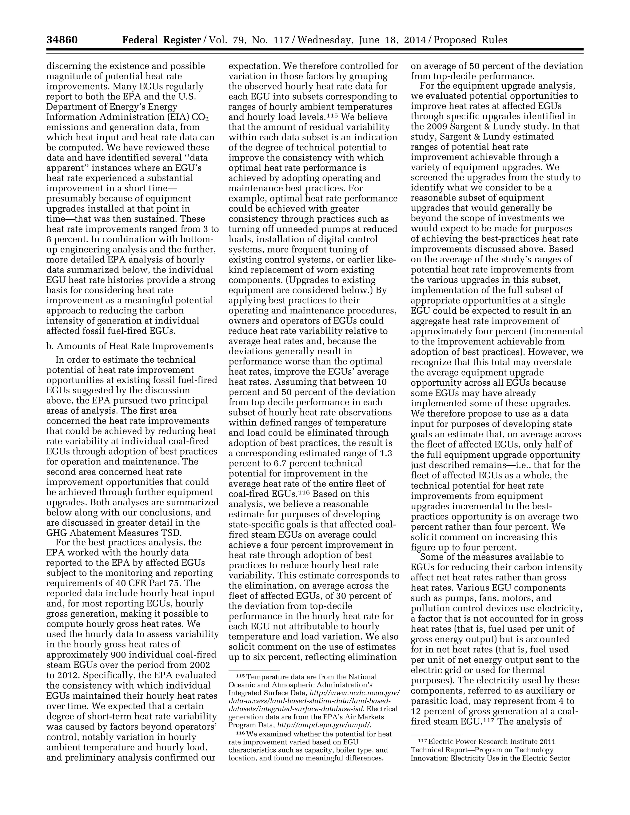 34860 Federal Register / Vol. 79, No. 117 / Wednesday, June 18, 2014 / Proposed Rules
115 Temperature data are from the National
Oceanic and Atmospheric Administration’s
Integrated Surface Data, http://www.ncdc.noaa.gov/
data-access/land-based-station-data/land-based-
datasets/integrated-surface-database-isd. Electrical
generation data are from the EPA’s Air Markets
Program Data, http://ampd.epa.gov/ampd/.
116 We examined whether the potential for heat
rate improvement varied based on EGU
characteristics such as capacity, boiler type, and
location, and found no meaningful differences.
117 Electric Power Research Institute 2011
Technical Report—Program on Technology
Innovation: Electricity Use in the Electric Sector
discerning the existence and possible
magnitude of potential heat rate
improvements. Many EGUs regularly
report to both the EPA and the U.S.
Department of Energy’s Energy
Information Administration (EIA) CO2
emissions and generation data, from
which heat input and heat rate data can
be computed. We have reviewed these
data and have identified several ‘‘data
apparent’’ instances where an EGU’s
heat rate experienced a substantial
improvement in a short time—
presumably because of equipment
upgrades installed at that point in
time—that was then sustained. These
heat rate improvements ranged from 3 to
8 percent. In combination with bottom-
up engineering analysis and the further,
more detailed EPA analysis of hourly
data summarized below, the individual
EGU heat rate histories provide a strong
basis for considering heat rate
improvement as a meaningful potential
approach to reducing the carbon
intensity of generation at individual
affected fossil fuel-fired EGUs.
b. Amounts of Heat Rate Improvements
In order to estimate the technical
potential of heat rate improvement
opportunities at existing fossil fuel-fired
EGUs suggested by the discussion
above, the EPA pursued two principal
areas of analysis. The first area
concerned the heat rate improvements
that could be achieved by reducing heat
rate variability at individual coal-fired
EGUs through adoption of best practices
for operation and maintenance. The
second area concerned heat rate
improvement opportunities that could
be achieved through further equipment
upgrades. Both analyses are summarized
below along with our conclusions, and
are discussed in greater detail in the
GHG Abatement Measures TSD.
For the best practices analysis, the
EPA worked with the hourly data
reported to the EPA by affected EGUs
subject to the monitoring and reporting
requirements of 40 CFR Part 75. The
reported data include hourly heat input
and, for most reporting EGUs, hourly
gross generation, making it possible to
compute hourly gross heat rates. We
used the hourly data to assess variability
in the hourly gross heat rates of
approximately 900 individual coal-fired
steam EGUs over the period from 2002
to 2012. Specifically, the EPA evaluated
the consistency with which individual
EGUs maintained their hourly heat rates
over time. We expected that a certain
degree of short-term heat rate variability
was caused by factors beyond operators’
control, notably variation in hourly
ambient temperature and hourly load,
and preliminary analysis confirmed our
expectation. We therefore controlled for
variation in those factors by grouping
the observed hourly heat rate data for
each EGU into subsets corresponding to
ranges of hourly ambient temperatures
and hourly load levels.115 We believe
that the amount of residual variability
within each data subset is an indication
of the degree of technical potential to
improve the consistency with which
optimal heat rate performance is
achieved by adopting operating and
maintenance best practices. For
example, optimal heat rate performance
could be achieved with greater
consistency through practices such as
turning off unneeded pumps at reduced
loads, installation of digital control
systems, more frequent tuning of
existing control systems, or earlier like-
kind replacement of worn existing
components. (Upgrades to existing
equipment are considered below.) By
applying best practices to their
operating and maintenance procedures,
owners and operators of EGUs could
reduce heat rate variability relative to
average heat rates and, because the
deviations generally result in
performance worse than the optimal
heat rates, improve the EGUs’ average
heat rates. Assuming that between 10
percent and 50 percent of the deviation
from top decile performance in each
subset of hourly heat rate observations
within defined ranges of temperature
and load could be eliminated through
adoption of best practices, the result is
a corresponding estimated range of 1.3
percent to 6.7 percent technical
potential for improvement in the
average heat rate of the entire fleet of
coal-fired EGUs.116 Based on this
analysis, we believe a reasonable
estimate for purposes of developing
state-specific goals is that affected coal-
fired steam EGUs on average could
achieve a four percent improvement in
heat rate through adoption of best
practices to reduce hourly heat rate
variability. This estimate corresponds to
the elimination, on average across the
fleet of affected EGUs, of 30 percent of
the deviation from top-decile
performance in the hourly heat rate for
each EGU not attributable to hourly
temperature and load variation. We also
solicit comment on the use of estimates
up to six percent, reflecting elimination
on average of 50 percent of the deviation
from top-decile performance.
For the equipment upgrade analysis,
we evaluated potential opportunities to
improve heat rates at affected EGUs
through specific upgrades identified in
the 2009 Sargent & Lundy study. In that
study, Sargent & Lundy estimated
ranges of potential heat rate
improvement achievable through a
variety of equipment upgrades. We
screened the upgrades from the study to
identify what we consider to be a
reasonable subset of equipment
upgrades that would generally be
beyond the scope of investments we
would expect to be made for purposes
of achieving the best-practices heat rate
improvements discussed above. Based
on the average of the study’s ranges of
potential heat rate improvements from
the various upgrades in this subset,
implementation of the full subset of
appropriate opportunities at a single
EGU could be expected to result in an
aggregate heat rate improvement of
approximately four percent (incremental
to the improvement achievable from
adoption of best practices). However, we
recognize that this total may overstate
the average equipment upgrade
opportunity across all EGUs because
some EGUs may have already
implemented some of these upgrades.
We therefore propose to use as a data
input for purposes of developing state
goals an estimate that, on average across
the fleet of affected EGUs, only half of
the full equipment upgrade opportunity
just described remains—i.e., that for the
fleet of affected EGUs as a whole, the
technical potential for heat rate
improvements from equipment
upgrades incremental to the best-
practices opportunity is on average two
percent rather than four percent. We
solicit comment on increasing this
figure up to four percent.
Some of the measures available to
EGUs for reducing their carbon intensity
affect net heat rates rather than gross
heat rates. Various EGU components
such as pumps, fans, motors, and
pollution control devices use electricity,
a factor that is not accounted for in gross
heat rates (that is, fuel used per unit of
gross energy output) but is accounted
for in net heat rates (that is, fuel used
per unit of net energy output sent to the
electric grid or used for thermal
purposes). The electricity used by these
components, referred to as auxiliary or
parasitic load, may represent from 4 to
12 percent of gross generation at a coal-
fired steam EGU.117 The analysis of
VerDate Mar<15>2010 22:32 Jun 17, 2014 Jkt 232001 PO 00000 Frm 00032 Fmt 4701 Sfmt 4702 E:FRFM18JNP2.SGM 18JNP2
srobertsonDSK5SPTVN1PRODwithPROPOSALS
 
