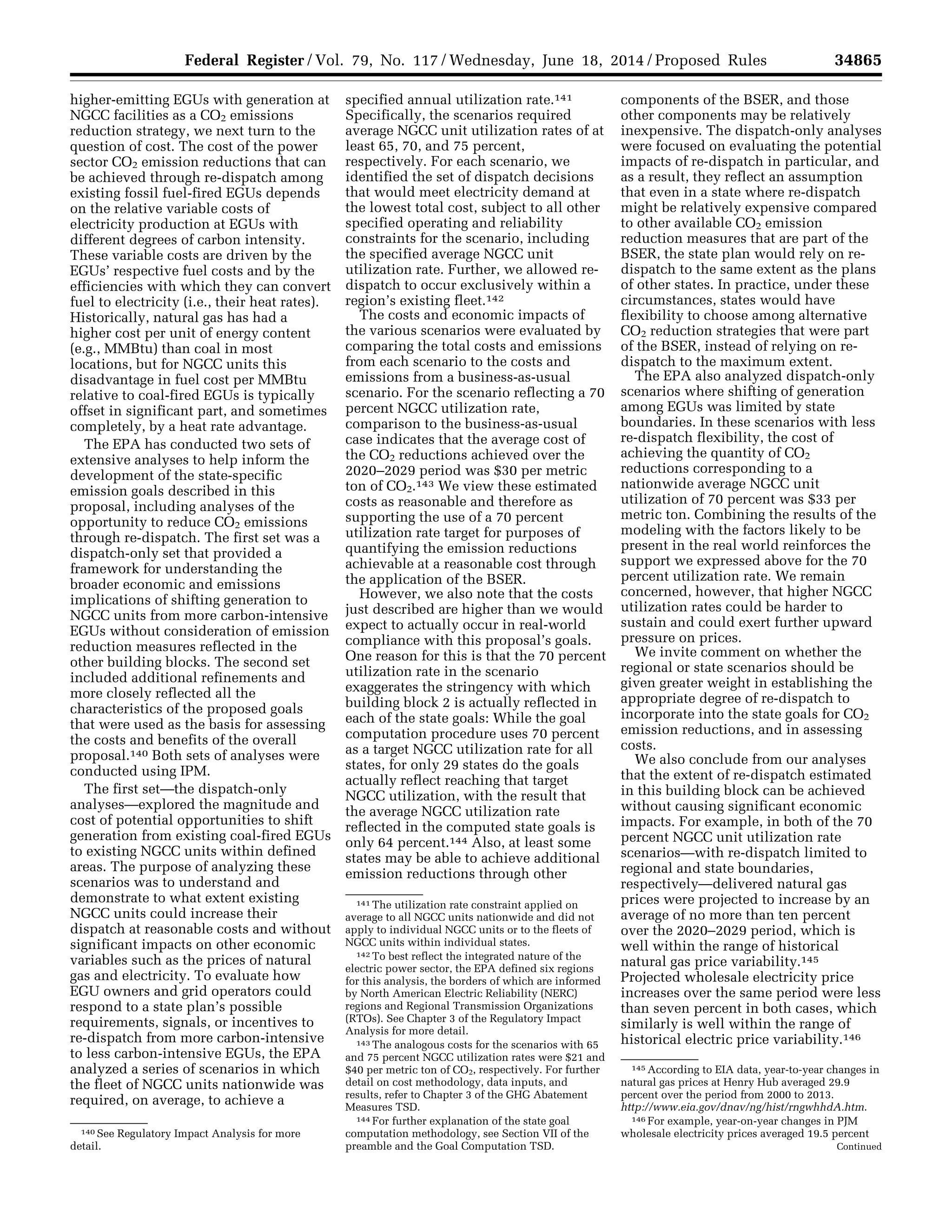 34865Federal Register / Vol. 79, No. 117 / Wednesday, June 18, 2014 / Proposed Rules
140 See Regulatory Impact Analysis for more
detail.
141 The utilization rate constraint applied on
average to all NGCC units nationwide and did not
apply to individual NGCC units or to the fleets of
NGCC units within individual states.
142 To best reflect the integrated nature of the
electric power sector, the EPA defined six regions
for this analysis, the borders of which are informed
by North American Electric Reliability (NERC)
regions and Regional Transmission Organizations
(RTOs). See Chapter 3 of the Regulatory Impact
Analysis for more detail.
143 The analogous costs for the scenarios with 65
and 75 percent NGCC utilization rates were $21 and
$40 per metric ton of CO2, respectively. For further
detail on cost methodology, data inputs, and
results, refer to Chapter 3 of the GHG Abatement
Measures TSD.
144 For further explanation of the state goal
computation methodology, see Section VII of the
preamble and the Goal Computation TSD.
145 According to EIA data, year-to-year changes in
natural gas prices at Henry Hub averaged 29.9
percent over the period from 2000 to 2013.
http://www.eia.gov/dnav/ng/hist/rngwhhdA.htm.
146 For example, year-on-year changes in PJM
wholesale electricity prices averaged 19.5 percent
Continued
higher-emitting EGUs with generation at
NGCC facilities as a CO2 emissions
reduction strategy, we next turn to the
question of cost. The cost of the power
sector CO2 emission reductions that can
be achieved through re-dispatch among
existing fossil fuel-fired EGUs depends
on the relative variable costs of
electricity production at EGUs with
different degrees of carbon intensity.
These variable costs are driven by the
EGUs’ respective fuel costs and by the
efficiencies with which they can convert
fuel to electricity (i.e., their heat rates).
Historically, natural gas has had a
higher cost per unit of energy content
(e.g., MMBtu) than coal in most
locations, but for NGCC units this
disadvantage in fuel cost per MMBtu
relative to coal-fired EGUs is typically
offset in significant part, and sometimes
completely, by a heat rate advantage.
The EPA has conducted two sets of
extensive analyses to help inform the
development of the state-specific
emission goals described in this
proposal, including analyses of the
opportunity to reduce CO2 emissions
through re-dispatch. The first set was a
dispatch-only set that provided a
framework for understanding the
broader economic and emissions
implications of shifting generation to
NGCC units from more carbon-intensive
EGUs without consideration of emission
reduction measures reflected in the
other building blocks. The second set
included additional refinements and
more closely reflected all the
characteristics of the proposed goals
that were used as the basis for assessing
the costs and benefits of the overall
proposal.140 Both sets of analyses were
conducted using IPM.
The first set—the dispatch-only
analyses—explored the magnitude and
cost of potential opportunities to shift
generation from existing coal-fired EGUs
to existing NGCC units within defined
areas. The purpose of analyzing these
scenarios was to understand and
demonstrate to what extent existing
NGCC units could increase their
dispatch at reasonable costs and without
significant impacts on other economic
variables such as the prices of natural
gas and electricity. To evaluate how
EGU owners and grid operators could
respond to a state plan’s possible
requirements, signals, or incentives to
re-dispatch from more carbon-intensive
to less carbon-intensive EGUs, the EPA
analyzed a series of scenarios in which
the fleet of NGCC units nationwide was
required, on average, to achieve a
specified annual utilization rate.141
Specifically, the scenarios required
average NGCC unit utilization rates of at
least 65, 70, and 75 percent,
respectively. For each scenario, we
identified the set of dispatch decisions
that would meet electricity demand at
the lowest total cost, subject to all other
specified operating and reliability
constraints for the scenario, including
the specified average NGCC unit
utilization rate. Further, we allowed re-
dispatch to occur exclusively within a
region’s existing fleet.142
The costs and economic impacts of
the various scenarios were evaluated by
comparing the total costs and emissions
from each scenario to the costs and
emissions from a business-as-usual
scenario. For the scenario reflecting a 70
percent NGCC utilization rate,
comparison to the business-as-usual
case indicates that the average cost of
the CO2 reductions achieved over the
2020–2029 period was $30 per metric
ton of CO2.143 We view these estimated
costs as reasonable and therefore as
supporting the use of a 70 percent
utilization rate target for purposes of
quantifying the emission reductions
achievable at a reasonable cost through
the application of the BSER.
However, we also note that the costs
just described are higher than we would
expect to actually occur in real-world
compliance with this proposal’s goals.
One reason for this is that the 70 percent
utilization rate in the scenario
exaggerates the stringency with which
building block 2 is actually reflected in
each of the state goals: While the goal
computation procedure uses 70 percent
as a target NGCC utilization rate for all
states, for only 29 states do the goals
actually reflect reaching that target
NGCC utilization, with the result that
the average NGCC utilization rate
reflected in the computed state goals is
only 64 percent.144 Also, at least some
states may be able to achieve additional
emission reductions through other
components of the BSER, and those
other components may be relatively
inexpensive. The dispatch-only analyses
were focused on evaluating the potential
impacts of re-dispatch in particular, and
as a result, they reflect an assumption
that even in a state where re-dispatch
might be relatively expensive compared
to other available CO2 emission
reduction measures that are part of the
BSER, the state plan would rely on re-
dispatch to the same extent as the plans
of other states. In practice, under these
circumstances, states would have
flexibility to choose among alternative
CO2 reduction strategies that were part
of the BSER, instead of relying on re-
dispatch to the maximum extent.
The EPA also analyzed dispatch-only
scenarios where shifting of generation
among EGUs was limited by state
boundaries. In these scenarios with less
re-dispatch flexibility, the cost of
achieving the quantity of CO2
reductions corresponding to a
nationwide average NGCC unit
utilization of 70 percent was $33 per
metric ton. Combining the results of the
modeling with the factors likely to be
present in the real world reinforces the
support we expressed above for the 70
percent utilization rate. We remain
concerned, however, that higher NGCC
utilization rates could be harder to
sustain and could exert further upward
pressure on prices.
We invite comment on whether the
regional or state scenarios should be
given greater weight in establishing the
appropriate degree of re-dispatch to
incorporate into the state goals for CO2
emission reductions, and in assessing
costs.
We also conclude from our analyses
that the extent of re-dispatch estimated
in this building block can be achieved
without causing significant economic
impacts. For example, in both of the 70
percent NGCC unit utilization rate
scenarios—with re-dispatch limited to
regional and state boundaries,
respectively—delivered natural gas
prices were projected to increase by an
average of no more than ten percent
over the 2020–2029 period, which is
well within the range of historical
natural gas price variability.145
Projected wholesale electricity price
increases over the same period were less
than seven percent in both cases, which
similarly is well within the range of
historical electric price variability.146
VerDate Mar<15>2010 22:32 Jun 17, 2014 Jkt 232001 PO 00000 Frm 00037 Fmt 4701 Sfmt 4702 E:FRFM18JNP2.SGM 18JNP2
srobertsonDSK5SPTVN1PRODwithPROPOSALS
 