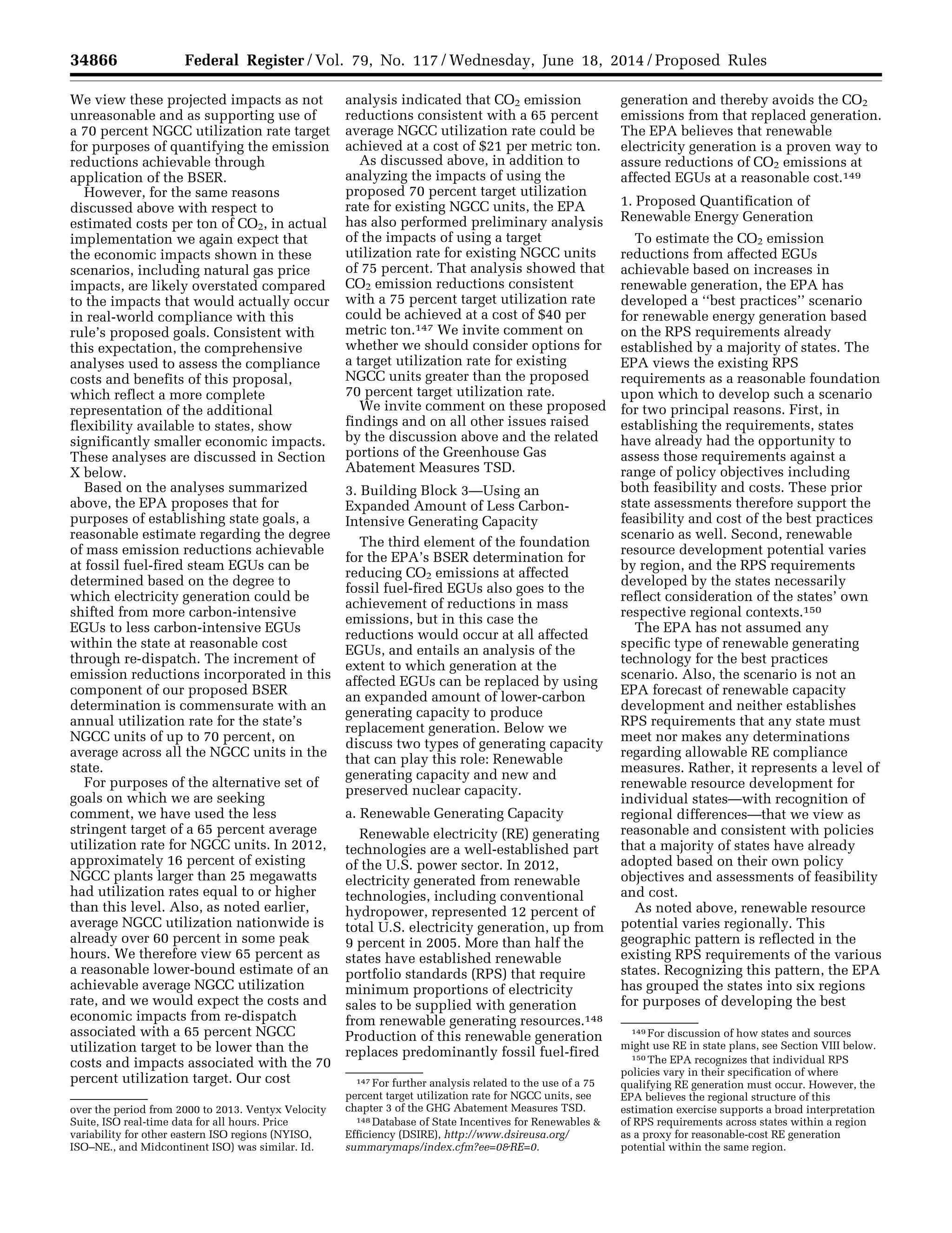 34866 Federal Register / Vol. 79, No. 117 / Wednesday, June 18, 2014 / Proposed Rules
over the period from 2000 to 2013. Ventyx Velocity
Suite, ISO real-time data for all hours. Price
variability for other eastern ISO regions (NYISO,
ISO–NE., and Midcontinent ISO) was similar. Id.
147 For further analysis related to the use of a 75
percent target utilization rate for NGCC units, see
chapter 3 of the GHG Abatement Measures TSD.
148 Database of State Incentives for Renewables &
Efficiency (DSIRE), http://www.dsireusa.org/
summarymaps/index.cfm?ee=0&RE=0.
149 For discussion of how states and sources
might use RE in state plans, see Section VIII below.
150 The EPA recognizes that individual RPS
policies vary in their specification of where
qualifying RE generation must occur. However, the
EPA believes the regional structure of this
estimation exercise supports a broad interpretation
of RPS requirements across states within a region
as a proxy for reasonable-cost RE generation
potential within the same region.
We view these projected impacts as not
unreasonable and as supporting use of
a 70 percent NGCC utilization rate target
for purposes of quantifying the emission
reductions achievable through
application of the BSER.
However, for the same reasons
discussed above with respect to
estimated costs per ton of CO2, in actual
implementation we again expect that
the economic impacts shown in these
scenarios, including natural gas price
impacts, are likely overstated compared
to the impacts that would actually occur
in real-world compliance with this
rule’s proposed goals. Consistent with
this expectation, the comprehensive
analyses used to assess the compliance
costs and benefits of this proposal,
which reflect a more complete
representation of the additional
flexibility available to states, show
significantly smaller economic impacts.
These analyses are discussed in Section
X below.
Based on the analyses summarized
above, the EPA proposes that for
purposes of establishing state goals, a
reasonable estimate regarding the degree
of mass emission reductions achievable
at fossil fuel-fired steam EGUs can be
determined based on the degree to
which electricity generation could be
shifted from more carbon-intensive
EGUs to less carbon-intensive EGUs
within the state at reasonable cost
through re-dispatch. The increment of
emission reductions incorporated in this
component of our proposed BSER
determination is commensurate with an
annual utilization rate for the state’s
NGCC units of up to 70 percent, on
average across all the NGCC units in the
state.
For purposes of the alternative set of
goals on which we are seeking
comment, we have used the less
stringent target of a 65 percent average
utilization rate for NGCC units. In 2012,
approximately 16 percent of existing
NGCC plants larger than 25 megawatts
had utilization rates equal to or higher
than this level. Also, as noted earlier,
average NGCC utilization nationwide is
already over 60 percent in some peak
hours. We therefore view 65 percent as
a reasonable lower-bound estimate of an
achievable average NGCC utilization
rate, and we would expect the costs and
economic impacts from re-dispatch
associated with a 65 percent NGCC
utilization target to be lower than the
costs and impacts associated with the 70
percent utilization target. Our cost
analysis indicated that CO2 emission
reductions consistent with a 65 percent
average NGCC utilization rate could be
achieved at a cost of $21 per metric ton.
As discussed above, in addition to
analyzing the impacts of using the
proposed 70 percent target utilization
rate for existing NGCC units, the EPA
has also performed preliminary analysis
of the impacts of using a target
utilization rate for existing NGCC units
of 75 percent. That analysis showed that
CO2 emission reductions consistent
with a 75 percent target utilization rate
could be achieved at a cost of $40 per
metric ton.147 We invite comment on
whether we should consider options for
a target utilization rate for existing
NGCC units greater than the proposed
70 percent target utilization rate.
We invite comment on these proposed
findings and on all other issues raised
by the discussion above and the related
portions of the Greenhouse Gas
Abatement Measures TSD.
3. Building Block 3—Using an
Expanded Amount of Less Carbon-
Intensive Generating Capacity
The third element of the foundation
for the EPA’s BSER determination for
reducing CO2 emissions at affected
fossil fuel-fired EGUs also goes to the
achievement of reductions in mass
emissions, but in this case the
reductions would occur at all affected
EGUs, and entails an analysis of the
extent to which generation at the
affected EGUs can be replaced by using
an expanded amount of lower-carbon
generating capacity to produce
replacement generation. Below we
discuss two types of generating capacity
that can play this role: Renewable
generating capacity and new and
preserved nuclear capacity.
a. Renewable Generating Capacity
Renewable electricity (RE) generating
technologies are a well-established part
of the U.S. power sector. In 2012,
electricity generated from renewable
technologies, including conventional
hydropower, represented 12 percent of
total U.S. electricity generation, up from
9 percent in 2005. More than half the
states have established renewable
portfolio standards (RPS) that require
minimum proportions of electricity
sales to be supplied with generation
from renewable generating resources.148
Production of this renewable generation
replaces predominantly fossil fuel-fired
generation and thereby avoids the CO2
emissions from that replaced generation.
The EPA believes that renewable
electricity generation is a proven way to
assure reductions of CO2 emissions at
affected EGUs at a reasonable cost.149
1. Proposed Quantification of
Renewable Energy Generation
To estimate the CO2 emission
reductions from affected EGUs
achievable based on increases in
renewable generation, the EPA has
developed a ‘‘best practices’’ scenario
for renewable energy generation based
on the RPS requirements already
established by a majority of states. The
EPA views the existing RPS
requirements as a reasonable foundation
upon which to develop such a scenario
for two principal reasons. First, in
establishing the requirements, states
have already had the opportunity to
assess those requirements against a
range of policy objectives including
both feasibility and costs. These prior
state assessments therefore support the
feasibility and cost of the best practices
scenario as well. Second, renewable
resource development potential varies
by region, and the RPS requirements
developed by the states necessarily
reflect consideration of the states’ own
respective regional contexts.150
The EPA has not assumed any
specific type of renewable generating
technology for the best practices
scenario. Also, the scenario is not an
EPA forecast of renewable capacity
development and neither establishes
RPS requirements that any state must
meet nor makes any determinations
regarding allowable RE compliance
measures. Rather, it represents a level of
renewable resource development for
individual states—with recognition of
regional differences—that we view as
reasonable and consistent with policies
that a majority of states have already
adopted based on their own policy
objectives and assessments of feasibility
and cost.
As noted above, renewable resource
potential varies regionally. This
geographic pattern is reflected in the
existing RPS requirements of the various
states. Recognizing this pattern, the EPA
has grouped the states into six regions
for purposes of developing the best
VerDate Mar<15>2010 22:32 Jun 17, 2014 Jkt 232001 PO 00000 Frm 00038 Fmt 4701 Sfmt 4702 E:FRFM18JNP2.SGM 18JNP2
srobertsonDSK5SPTVN1PRODwithPROPOSALS
 