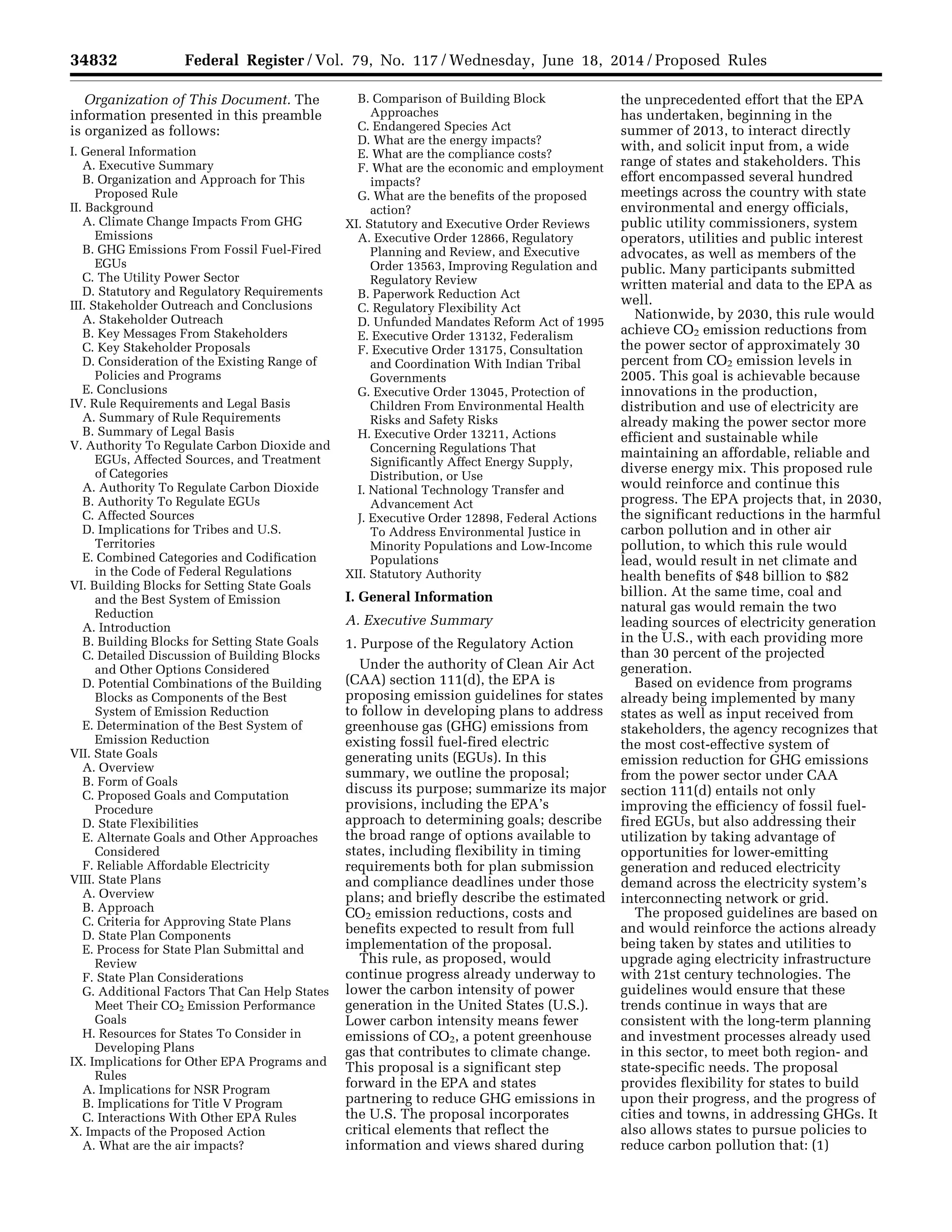 34832 Federal Register / Vol. 79, No. 117 / Wednesday, June 18, 2014 / Proposed Rules
Organization of This Document. The
information presented in this preamble
is organized as follows:
I. General Information
A. Executive Summary
B. Organization and Approach for This
Proposed Rule
II. Background
A. Climate Change Impacts From GHG
Emissions
B. GHG Emissions From Fossil Fuel-Fired
EGUs
C. The Utility Power Sector
D. Statutory and Regulatory Requirements
III. Stakeholder Outreach and Conclusions
A. Stakeholder Outreach
B. Key Messages From Stakeholders
C. Key Stakeholder Proposals
D. Consideration of the Existing Range of
Policies and Programs
E. Conclusions
IV. Rule Requirements and Legal Basis
A. Summary of Rule Requirements
B. Summary of Legal Basis
V. Authority To Regulate Carbon Dioxide and
EGUs, Affected Sources, and Treatment
of Categories
A. Authority To Regulate Carbon Dioxide
B. Authority To Regulate EGUs
C. Affected Sources
D. Implications for Tribes and U.S.
Territories
E. Combined Categories and Codification
in the Code of Federal Regulations
VI. Building Blocks for Setting State Goals
and the Best System of Emission
Reduction
A. Introduction
B. Building Blocks for Setting State Goals
C. Detailed Discussion of Building Blocks
and Other Options Considered
D. Potential Combinations of the Building
Blocks as Components of the Best
System of Emission Reduction
E. Determination of the Best System of
Emission Reduction
VII. State Goals
A. Overview
B. Form of Goals
C. Proposed Goals and Computation
Procedure
D. State Flexibilities
E. Alternate Goals and Other Approaches
Considered
F. Reliable Affordable Electricity
VIII. State Plans
A. Overview
B. Approach
C. Criteria for Approving State Plans
D. State Plan Components
E. Process for State Plan Submittal and
Review
F. State Plan Considerations
G. Additional Factors That Can Help States
Meet Their CO2 Emission Performance
Goals
H. Resources for States To Consider in
Developing Plans
IX. Implications for Other EPA Programs and
Rules
A. Implications for NSR Program
B. Implications for Title V Program
C. Interactions With Other EPA Rules
X. Impacts of the Proposed Action
A. What are the air impacts?
B. Comparison of Building Block
Approaches
C. Endangered Species Act
D. What are the energy impacts?
E. What are the compliance costs?
F. What are the economic and employment
impacts?
G. What are the benefits of the proposed
action?
XI. Statutory and Executive Order Reviews
A. Executive Order 12866, Regulatory
Planning and Review, and Executive
Order 13563, Improving Regulation and
Regulatory Review
B. Paperwork Reduction Act
C. Regulatory Flexibility Act
D. Unfunded Mandates Reform Act of 1995
E. Executive Order 13132, Federalism
F. Executive Order 13175, Consultation
and Coordination With Indian Tribal
Governments
G. Executive Order 13045, Protection of
Children From Environmental Health
Risks and Safety Risks
H. Executive Order 13211, Actions
Concerning Regulations That
Significantly Affect Energy Supply,
Distribution, or Use
I. National Technology Transfer and
Advancement Act
J. Executive Order 12898, Federal Actions
To Address Environmental Justice in
Minority Populations and Low-Income
Populations
XII. Statutory Authority
I. General Information
A. Executive Summary
1. Purpose of the Regulatory Action
Under the authority of Clean Air Act
(CAA) section 111(d), the EPA is
proposing emission guidelines for states
to follow in developing plans to address
greenhouse gas (GHG) emissions from
existing fossil fuel-fired electric
generating units (EGUs). In this
summary, we outline the proposal;
discuss its purpose; summarize its major
provisions, including the EPA’s
approach to determining goals; describe
the broad range of options available to
states, including flexibility in timing
requirements both for plan submission
and compliance deadlines under those
plans; and briefly describe the estimated
CO2 emission reductions, costs and
benefits expected to result from full
implementation of the proposal.
This rule, as proposed, would
continue progress already underway to
lower the carbon intensity of power
generation in the United States (U.S.).
Lower carbon intensity means fewer
emissions of CO2, a potent greenhouse
gas that contributes to climate change.
This proposal is a significant step
forward in the EPA and states
partnering to reduce GHG emissions in
the U.S. The proposal incorporates
critical elements that reflect the
information and views shared during
the unprecedented effort that the EPA
has undertaken, beginning in the
summer of 2013, to interact directly
with, and solicit input from, a wide
range of states and stakeholders. This
effort encompassed several hundred
meetings across the country with state
environmental and energy officials,
public utility commissioners, system
operators, utilities and public interest
advocates, as well as members of the
public. Many participants submitted
written material and data to the EPA as
well.
Nationwide, by 2030, this rule would
achieve CO2 emission reductions from
the power sector of approximately 30
percent from CO2 emission levels in
2005. This goal is achievable because
innovations in the production,
distribution and use of electricity are
already making the power sector more
efficient and sustainable while
maintaining an affordable, reliable and
diverse energy mix. This proposed rule
would reinforce and continue this
progress. The EPA projects that, in 2030,
the significant reductions in the harmful
carbon pollution and in other air
pollution, to which this rule would
lead, would result in net climate and
health benefits of $48 billion to $82
billion. At the same time, coal and
natural gas would remain the two
leading sources of electricity generation
in the U.S., with each providing more
than 30 percent of the projected
generation.
Based on evidence from programs
already being implemented by many
states as well as input received from
stakeholders, the agency recognizes that
the most cost-effective system of
emission reduction for GHG emissions
from the power sector under CAA
section 111(d) entails not only
improving the efficiency of fossil fuel-
fired EGUs, but also addressing their
utilization by taking advantage of
opportunities for lower-emitting
generation and reduced electricity
demand across the electricity system’s
interconnecting network or grid.
The proposed guidelines are based on
and would reinforce the actions already
being taken by states and utilities to
upgrade aging electricity infrastructure
with 21st century technologies. The
guidelines would ensure that these
trends continue in ways that are
consistent with the long-term planning
and investment processes already used
in this sector, to meet both region- and
state-specific needs. The proposal
provides flexibility for states to build
upon their progress, and the progress of
cities and towns, in addressing GHGs. It
also allows states to pursue policies to
reduce carbon pollution that: (1)
VerDate Mar<15>2010 22:32 Jun 17, 2014 Jkt 232001 PO 00000 Frm 00004 Fmt 4701 Sfmt 4702 E:FRFM18JNP2.SGM 18JNP2
srobertsonDSK5SPTVN1PRODwithPROPOSALS
 