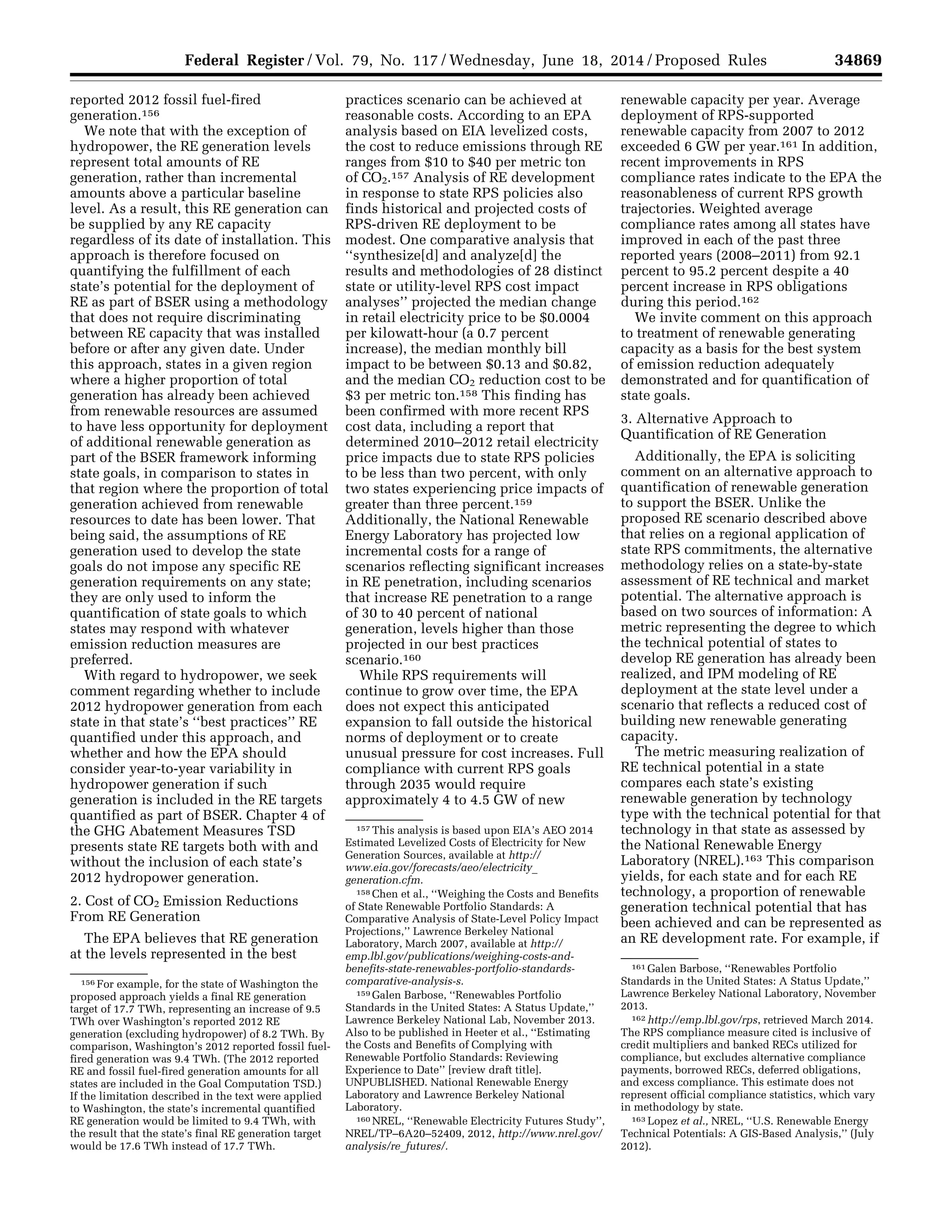 34869Federal Register / Vol. 79, No. 117 / Wednesday, June 18, 2014 / Proposed Rules
156 For example, for the state of Washington the
proposed approach yields a final RE generation
target of 17.7 TWh, representing an increase of 9.5
TWh over Washington’s reported 2012 RE
generation (excluding hydropower) of 8.2 TWh. By
comparison, Washington’s 2012 reported fossil fuel-
fired generation was 9.4 TWh. (The 2012 reported
RE and fossil fuel-fired generation amounts for all
states are included in the Goal Computation TSD.)
If the limitation described in the text were applied
to Washington, the state’s incremental quantified
RE generation would be limited to 9.4 TWh, with
the result that the state’s final RE generation target
would be 17.6 TWh instead of 17.7 TWh.
157 This analysis is based upon EIA’s AEO 2014
Estimated Levelized Costs of Electricity for New
Generation Sources, available at http://
www.eia.gov/forecasts/aeo/electricity_
generation.cfm.
158 Chen et al., ‘‘Weighing the Costs and Benefits
of State Renewable Portfolio Standards: A
Comparative Analysis of State-Level Policy Impact
Projections,’’ Lawrence Berkeley National
Laboratory, March 2007, available at http://
emp.lbl.gov/publications/weighing-costs-and-
benefits-state-renewables-portfolio-standards-
comparative-analysis-s.
159 Galen Barbose, ‘‘Renewables Portfolio
Standards in the United States: A Status Update,’’
Lawrence Berkeley National Lab, November 2013.
Also to be published in Heeter et al., ‘‘Estimating
the Costs and Benefits of Complying with
Renewable Portfolio Standards: Reviewing
Experience to Date’’ [review draft title].
UNPUBLISHED. National Renewable Energy
Laboratory and Lawrence Berkeley National
Laboratory.
160 NREL, ‘‘Renewable Electricity Futures Study’’,
NREL/TP–6A20–52409, 2012, http://www.nrel.gov/
analysis/re_futures/.
161 Galen Barbose, ‘‘Renewables Portfolio
Standards in the United States: A Status Update,’’
Lawrence Berkeley National Laboratory, November
2013.
162 http://emp.lbl.gov/rps, retrieved March 2014.
The RPS compliance measure cited is inclusive of
credit multipliers and banked RECs utilized for
compliance, but excludes alternative compliance
payments, borrowed RECs, deferred obligations,
and excess compliance. This estimate does not
represent official compliance statistics, which vary
in methodology by state.
163 Lopez et al., NREL, ‘‘U.S. Renewable Energy
Technical Potentials: A GIS-Based Analysis,’’ (July
2012).
reported 2012 fossil fuel-fired
generation.156
We note that with the exception of
hydropower, the RE generation levels
represent total amounts of RE
generation, rather than incremental
amounts above a particular baseline
level. As a result, this RE generation can
be supplied by any RE capacity
regardless of its date of installation. This
approach is therefore focused on
quantifying the fulfillment of each
state’s potential for the deployment of
RE as part of BSER using a methodology
that does not require discriminating
between RE capacity that was installed
before or after any given date. Under
this approach, states in a given region
where a higher proportion of total
generation has already been achieved
from renewable resources are assumed
to have less opportunity for deployment
of additional renewable generation as
part of the BSER framework informing
state goals, in comparison to states in
that region where the proportion of total
generation achieved from renewable
resources to date has been lower. That
being said, the assumptions of RE
generation used to develop the state
goals do not impose any specific RE
generation requirements on any state;
they are only used to inform the
quantification of state goals to which
states may respond with whatever
emission reduction measures are
preferred.
With regard to hydropower, we seek
comment regarding whether to include
2012 hydropower generation from each
state in that state’s ‘‘best practices’’ RE
quantified under this approach, and
whether and how the EPA should
consider year-to-year variability in
hydropower generation if such
generation is included in the RE targets
quantified as part of BSER. Chapter 4 of
the GHG Abatement Measures TSD
presents state RE targets both with and
without the inclusion of each state’s
2012 hydropower generation.
2. Cost of CO2 Emission Reductions
From RE Generation
The EPA believes that RE generation
at the levels represented in the best
practices scenario can be achieved at
reasonable costs. According to an EPA
analysis based on EIA levelized costs,
the cost to reduce emissions through RE
ranges from $10 to $40 per metric ton
of CO2.157 Analysis of RE development
in response to state RPS policies also
finds historical and projected costs of
RPS-driven RE deployment to be
modest. One comparative analysis that
‘‘synthesize[d] and analyze[d] the
results and methodologies of 28 distinct
state or utility-level RPS cost impact
analyses’’ projected the median change
in retail electricity price to be $0.0004
per kilowatt-hour (a 0.7 percent
increase), the median monthly bill
impact to be between $0.13 and $0.82,
and the median CO2 reduction cost to be
$3 per metric ton.158 This finding has
been confirmed with more recent RPS
cost data, including a report that
determined 2010–2012 retail electricity
price impacts due to state RPS policies
to be less than two percent, with only
two states experiencing price impacts of
greater than three percent.159
Additionally, the National Renewable
Energy Laboratory has projected low
incremental costs for a range of
scenarios reflecting significant increases
in RE penetration, including scenarios
that increase RE penetration to a range
of 30 to 40 percent of national
generation, levels higher than those
projected in our best practices
scenario.160
While RPS requirements will
continue to grow over time, the EPA
does not expect this anticipated
expansion to fall outside the historical
norms of deployment or to create
unusual pressure for cost increases. Full
compliance with current RPS goals
through 2035 would require
approximately 4 to 4.5 GW of new
renewable capacity per year. Average
deployment of RPS-supported
renewable capacity from 2007 to 2012
exceeded 6 GW per year.161 In addition,
recent improvements in RPS
compliance rates indicate to the EPA the
reasonableness of current RPS growth
trajectories. Weighted average
compliance rates among all states have
improved in each of the past three
reported years (2008–2011) from 92.1
percent to 95.2 percent despite a 40
percent increase in RPS obligations
during this period.162
We invite comment on this approach
to treatment of renewable generating
capacity as a basis for the best system
of emission reduction adequately
demonstrated and for quantification of
state goals.
3. Alternative Approach to
Quantification of RE Generation
Additionally, the EPA is soliciting
comment on an alternative approach to
quantification of renewable generation
to support the BSER. Unlike the
proposed RE scenario described above
that relies on a regional application of
state RPS commitments, the alternative
methodology relies on a state-by-state
assessment of RE technical and market
potential. The alternative approach is
based on two sources of information: A
metric representing the degree to which
the technical potential of states to
develop RE generation has already been
realized, and IPM modeling of RE
deployment at the state level under a
scenario that reflects a reduced cost of
building new renewable generating
capacity.
The metric measuring realization of
RE technical potential in a state
compares each state’s existing
renewable generation by technology
type with the technical potential for that
technology in that state as assessed by
the National Renewable Energy
Laboratory (NREL).163 This comparison
yields, for each state and for each RE
technology, a proportion of renewable
generation technical potential that has
been achieved and can be represented as
an RE development rate. For example, if
VerDate Mar<15>2010 22:32 Jun 17, 2014 Jkt 232001 PO 00000 Frm 00041 Fmt 4701 Sfmt 4702 E:FRFM18JNP2.SGM 18JNP2
srobertsonDSK5SPTVN1PRODwithPROPOSALS
 