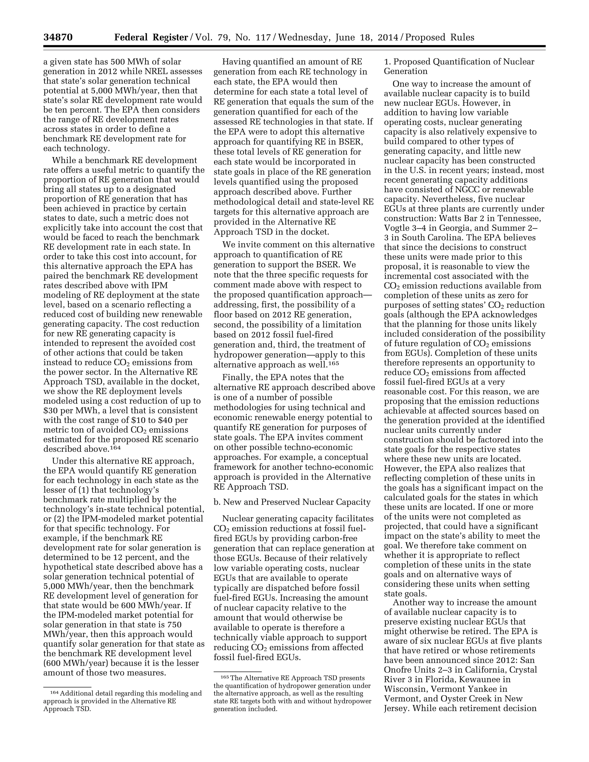 34870 Federal Register / Vol. 79, No. 117 / Wednesday, June 18, 2014 / Proposed Rules
164 Additional detail regarding this modeling and
approach is provided in the Alternative RE
Approach TSD.
165 The Alternative RE Approach TSD presents
the quantification of hydropower generation under
the alternative approach, as well as the resulting
state RE targets both with and without hydropower
generation included.
a given state has 500 MWh of solar
generation in 2012 while NREL assesses
that state’s solar generation technical
potential at 5,000 MWh/year, then that
state’s solar RE development rate would
be ten percent. The EPA then considers
the range of RE development rates
across states in order to define a
benchmark RE development rate for
each technology.
While a benchmark RE development
rate offers a useful metric to quantify the
proportion of RE generation that would
bring all states up to a designated
proportion of RE generation that has
been achieved in practice by certain
states to date, such a metric does not
explicitly take into account the cost that
would be faced to reach the benchmark
RE development rate in each state. In
order to take this cost into account, for
this alternative approach the EPA has
paired the benchmark RE development
rates described above with IPM
modeling of RE deployment at the state
level, based on a scenario reflecting a
reduced cost of building new renewable
generating capacity. The cost reduction
for new RE generating capacity is
intended to represent the avoided cost
of other actions that could be taken
instead to reduce CO2 emissions from
the power sector. In the Alternative RE
Approach TSD, available in the docket,
we show the RE deployment levels
modeled using a cost reduction of up to
$30 per MWh, a level that is consistent
with the cost range of $10 to $40 per
metric ton of avoided CO2 emissions
estimated for the proposed RE scenario
described above.164
Under this alternative RE approach,
the EPA would quantify RE generation
for each technology in each state as the
lesser of (1) that technology’s
benchmark rate multiplied by the
technology’s in-state technical potential,
or (2) the IPM-modeled market potential
for that specific technology. For
example, if the benchmark RE
development rate for solar generation is
determined to be 12 percent, and the
hypothetical state described above has a
solar generation technical potential of
5,000 MWh/year, then the benchmark
RE development level of generation for
that state would be 600 MWh/year. If
the IPM-modeled market potential for
solar generation in that state is 750
MWh/year, then this approach would
quantify solar generation for that state as
the benchmark RE development level
(600 MWh/year) because it is the lesser
amount of those two measures.
Having quantified an amount of RE
generation from each RE technology in
each state, the EPA would then
determine for each state a total level of
RE generation that equals the sum of the
generation quantified for each of the
assessed RE technologies in that state. If
the EPA were to adopt this alternative
approach for quantifying RE in BSER,
these total levels of RE generation for
each state would be incorporated in
state goals in place of the RE generation
levels quantified using the proposed
approach described above. Further
methodological detail and state-level RE
targets for this alternative approach are
provided in the Alternative RE
Approach TSD in the docket.
We invite comment on this alternative
approach to quantification of RE
generation to support the BSER. We
note that the three specific requests for
comment made above with respect to
the proposed quantification approach—
addressing, first, the possibility of a
floor based on 2012 RE generation,
second, the possibility of a limitation
based on 2012 fossil fuel-fired
generation and, third, the treatment of
hydropower generation—apply to this
alternative approach as well.165
Finally, the EPA notes that the
alternative RE approach described above
is one of a number of possible
methodologies for using technical and
economic renewable energy potential to
quantify RE generation for purposes of
state goals. The EPA invites comment
on other possible techno-economic
approaches. For example, a conceptual
framework for another techno-economic
approach is provided in the Alternative
RE Approach TSD.
b. New and Preserved Nuclear Capacity
Nuclear generating capacity facilitates
CO2 emission reductions at fossil fuel-
fired EGUs by providing carbon-free
generation that can replace generation at
those EGUs. Because of their relatively
low variable operating costs, nuclear
EGUs that are available to operate
typically are dispatched before fossil
fuel-fired EGUs. Increasing the amount
of nuclear capacity relative to the
amount that would otherwise be
available to operate is therefore a
technically viable approach to support
reducing CO2 emissions from affected
fossil fuel-fired EGUs.
1. Proposed Quantification of Nuclear
Generation
One way to increase the amount of
available nuclear capacity is to build
new nuclear EGUs. However, in
addition to having low variable
operating costs, nuclear generating
capacity is also relatively expensive to
build compared to other types of
generating capacity, and little new
nuclear capacity has been constructed
in the U.S. in recent years; instead, most
recent generating capacity additions
have consisted of NGCC or renewable
capacity. Nevertheless, five nuclear
EGUs at three plants are currently under
construction: Watts Bar 2 in Tennessee,
Vogtle 3–4 in Georgia, and Summer 2–
3 in South Carolina. The EPA believes
that since the decisions to construct
these units were made prior to this
proposal, it is reasonable to view the
incremental cost associated with the
CO2 emission reductions available from
completion of these units as zero for
purposes of setting states’ CO2 reduction
goals (although the EPA acknowledges
that the planning for those units likely
included consideration of the possibility
of future regulation of CO2 emissions
from EGUs). Completion of these units
therefore represents an opportunity to
reduce CO2 emissions from affected
fossil fuel-fired EGUs at a very
reasonable cost. For this reason, we are
proposing that the emission reductions
achievable at affected sources based on
the generation provided at the identified
nuclear units currently under
construction should be factored into the
state goals for the respective states
where these new units are located.
However, the EPA also realizes that
reflecting completion of these units in
the goals has a significant impact on the
calculated goals for the states in which
these units are located. If one or more
of the units were not completed as
projected, that could have a significant
impact on the state’s ability to meet the
goal. We therefore take comment on
whether it is appropriate to reflect
completion of these units in the state
goals and on alternative ways of
considering these units when setting
state goals.
Another way to increase the amount
of available nuclear capacity is to
preserve existing nuclear EGUs that
might otherwise be retired. The EPA is
aware of six nuclear EGUs at five plants
that have retired or whose retirements
have been announced since 2012: San
Onofre Units 2–3 in California, Crystal
River 3 in Florida, Kewaunee in
Wisconsin, Vermont Yankee in
Vermont, and Oyster Creek in New
Jersey. While each retirement decision
VerDate Mar<15>2010 22:32 Jun 17, 2014 Jkt 232001 PO 00000 Frm 00042 Fmt 4701 Sfmt 4702 E:FRFM18JNP2.SGM 18JNP2
srobertsonDSK5SPTVN1PRODwithPROPOSALS
 
