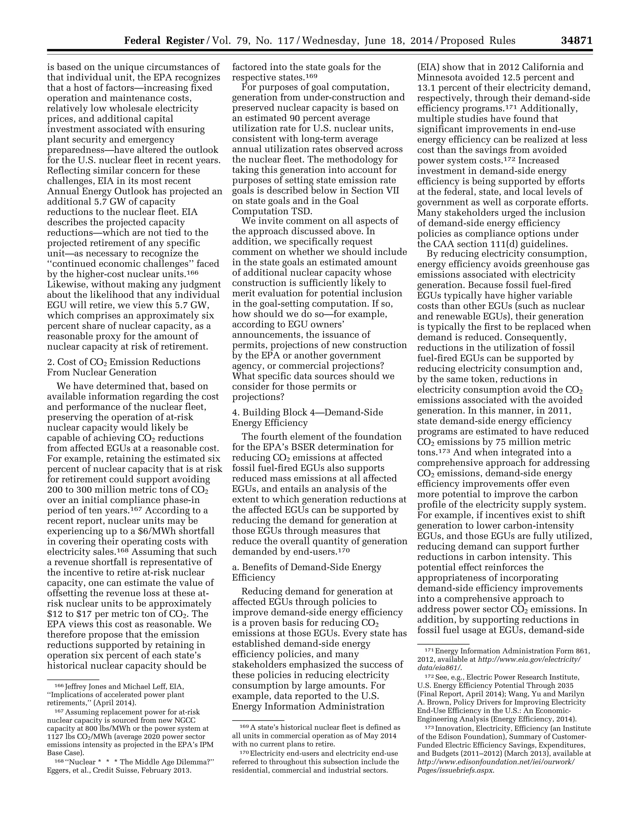 34871Federal Register / Vol. 79, No. 117 / Wednesday, June 18, 2014 / Proposed Rules
166 Jeffrey Jones and Michael Leff, EIA,
‘‘Implications of accelerated power plant
retirements,’’ (April 2014).
167 Assuming replacement power for at-risk
nuclear capacity is sourced from new NGCC
capacity at 800 lbs/MWh or the power system at
1127 lbs CO2/MWh (average 2020 power sector
emissions intensity as projected in the EPA’s IPM
Base Case).
168 ‘‘Nuclear * * * The Middle Age Dilemma?’’
Eggers, et al., Credit Suisse, February 2013.
169 A state’s historical nuclear fleet is defined as
all units in commercial operation as of May 2014
with no current plans to retire.
170 Electricity end-users and electricity end-use
referred to throughout this subsection include the
residential, commercial and industrial sectors.
171 Energy Information Administration Form 861,
2012, available at http://www.eia.gov/electricity/
data/eia861/.
172 See, e.g., Electric Power Research Institute,
U.S. Energy Efficiency Potential Through 2035
(Final Report, April 2014); Wang, Yu and Marilyn
A. Brown, Policy Drivers for Improving Electricity
End-Use Efficiency in the U.S.: An Economic-
Engineering Analysis (Energy Efficiency, 2014).
173 Innovation, Electricity, Efficiency (an Institute
of the Edison Foundation), Summary of Customer-
Funded Electric Efficiency Savings, Expenditures,
and Budgets (2011–2012) (March 2013), available at
http://www.edisonfoundation.net/iei/ourwork/
Pages/issuebriefs.aspx.
is based on the unique circumstances of
that individual unit, the EPA recognizes
that a host of factors—increasing fixed
operation and maintenance costs,
relatively low wholesale electricity
prices, and additional capital
investment associated with ensuring
plant security and emergency
preparedness—have altered the outlook
for the U.S. nuclear fleet in recent years.
Reflecting similar concern for these
challenges, EIA in its most recent
Annual Energy Outlook has projected an
additional 5.7 GW of capacity
reductions to the nuclear fleet. EIA
describes the projected capacity
reductions—which are not tied to the
projected retirement of any specific
unit—as necessary to recognize the
‘‘continued economic challenges’’ faced
by the higher-cost nuclear units.166
Likewise, without making any judgment
about the likelihood that any individual
EGU will retire, we view this 5.7 GW,
which comprises an approximately six
percent share of nuclear capacity, as a
reasonable proxy for the amount of
nuclear capacity at risk of retirement.
2. Cost of CO2 Emission Reductions
From Nuclear Generation
We have determined that, based on
available information regarding the cost
and performance of the nuclear fleet,
preserving the operation of at-risk
nuclear capacity would likely be
capable of achieving CO2 reductions
from affected EGUs at a reasonable cost.
For example, retaining the estimated six
percent of nuclear capacity that is at risk
for retirement could support avoiding
200 to 300 million metric tons of CO2
over an initial compliance phase-in
period of ten years.167 According to a
recent report, nuclear units may be
experiencing up to a $6/MWh shortfall
in covering their operating costs with
electricity sales.168 Assuming that such
a revenue shortfall is representative of
the incentive to retire at-risk nuclear
capacity, one can estimate the value of
offsetting the revenue loss at these at-
risk nuclear units to be approximately
$12 to $17 per metric ton of CO2. The
EPA views this cost as reasonable. We
therefore propose that the emission
reductions supported by retaining in
operation six percent of each state’s
historical nuclear capacity should be
factored into the state goals for the
respective states.169
For purposes of goal computation,
generation from under-construction and
preserved nuclear capacity is based on
an estimated 90 percent average
utilization rate for U.S. nuclear units,
consistent with long-term average
annual utilization rates observed across
the nuclear fleet. The methodology for
taking this generation into account for
purposes of setting state emission rate
goals is described below in Section VII
on state goals and in the Goal
Computation TSD.
We invite comment on all aspects of
the approach discussed above. In
addition, we specifically request
comment on whether we should include
in the state goals an estimated amount
of additional nuclear capacity whose
construction is sufficiently likely to
merit evaluation for potential inclusion
in the goal-setting computation. If so,
how should we do so—for example,
according to EGU owners’
announcements, the issuance of
permits, projections of new construction
by the EPA or another government
agency, or commercial projections?
What specific data sources should we
consider for those permits or
projections?
4. Building Block 4—Demand-Side
Energy Efficiency
The fourth element of the foundation
for the EPA’s BSER determination for
reducing CO2 emissions at affected
fossil fuel-fired EGUs also supports
reduced mass emissions at all affected
EGUs, and entails an analysis of the
extent to which generation reductions at
the affected EGUs can be supported by
reducing the demand for generation at
those EGUs through measures that
reduce the overall quantity of generation
demanded by end-users.170
a. Benefits of Demand-Side Energy
Efficiency
Reducing demand for generation at
affected EGUs through policies to
improve demand-side energy efficiency
is a proven basis for reducing CO2
emissions at those EGUs. Every state has
established demand-side energy
efficiency policies, and many
stakeholders emphasized the success of
these policies in reducing electricity
consumption by large amounts. For
example, data reported to the U.S.
Energy Information Administration
(EIA) show that in 2012 California and
Minnesota avoided 12.5 percent and
13.1 percent of their electricity demand,
respectively, through their demand-side
efficiency programs.171 Additionally,
multiple studies have found that
significant improvements in end-use
energy efficiency can be realized at less
cost than the savings from avoided
power system costs.172 Increased
investment in demand-side energy
efficiency is being supported by efforts
at the federal, state, and local levels of
government as well as corporate efforts.
Many stakeholders urged the inclusion
of demand-side energy efficiency
policies as compliance options under
the CAA section 111(d) guidelines.
By reducing electricity consumption,
energy efficiency avoids greenhouse gas
emissions associated with electricity
generation. Because fossil fuel-fired
EGUs typically have higher variable
costs than other EGUs (such as nuclear
and renewable EGUs), their generation
is typically the first to be replaced when
demand is reduced. Consequently,
reductions in the utilization of fossil
fuel-fired EGUs can be supported by
reducing electricity consumption and,
by the same token, reductions in
electricity consumption avoid the CO2
emissions associated with the avoided
generation. In this manner, in 2011,
state demand-side energy efficiency
programs are estimated to have reduced
CO2 emissions by 75 million metric
tons.173 And when integrated into a
comprehensive approach for addressing
CO2 emissions, demand-side energy
efficiency improvements offer even
more potential to improve the carbon
profile of the electricity supply system.
For example, if incentives exist to shift
generation to lower carbon-intensity
EGUs, and those EGUs are fully utilized,
reducing demand can support further
reductions in carbon intensity. This
potential effect reinforces the
appropriateness of incorporating
demand-side efficiency improvements
into a comprehensive approach to
address power sector CO2 emissions. In
addition, by supporting reductions in
fossil fuel usage at EGUs, demand-side
VerDate Mar<15>2010 22:32 Jun 17, 2014 Jkt 232001 PO 00000 Frm 00043 Fmt 4701 Sfmt 4702 E:FRFM18JNP2.SGM 18JNP2
srobertsonDSK5SPTVN1PRODwithPROPOSALS
 