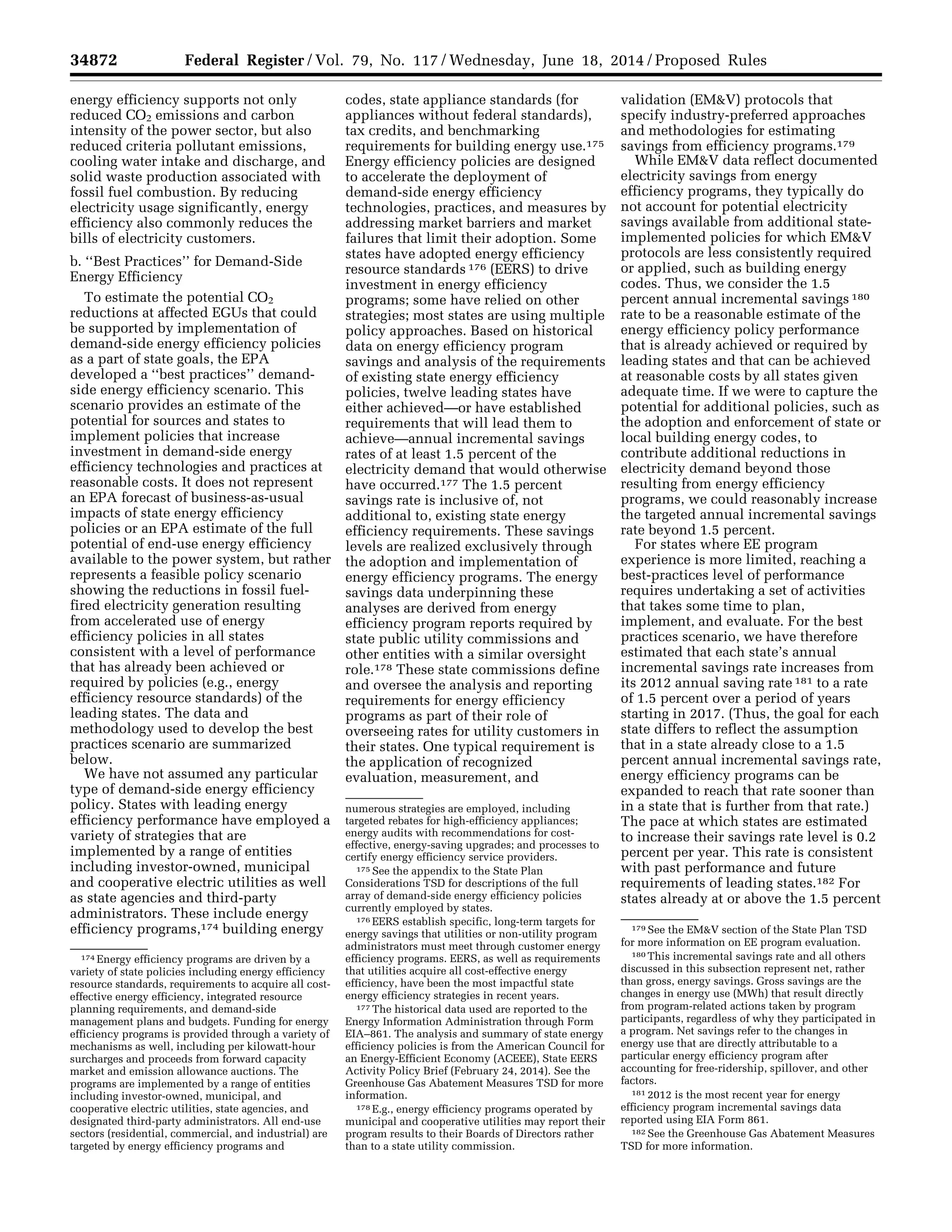 34872 Federal Register / Vol. 79, No. 117 / Wednesday, June 18, 2014 / Proposed Rules
174 Energy efficiency programs are driven by a
variety of state policies including energy efficiency
resource standards, requirements to acquire all cost-
effective energy efficiency, integrated resource
planning requirements, and demand-side
management plans and budgets. Funding for energy
efficiency programs is provided through a variety of
mechanisms as well, including per kilowatt-hour
surcharges and proceeds from forward capacity
market and emission allowance auctions. The
programs are implemented by a range of entities
including investor-owned, municipal, and
cooperative electric utilities, state agencies, and
designated third-party administrators. All end-use
sectors (residential, commercial, and industrial) are
targeted by energy efficiency programs and
numerous strategies are employed, including
targeted rebates for high-efficiency appliances;
energy audits with recommendations for cost-
effective, energy-saving upgrades; and processes to
certify energy efficiency service providers.
175 See the appendix to the State Plan
Considerations TSD for descriptions of the full
array of demand-side energy efficiency policies
currently employed by states.
176 EERS establish specific, long-term targets for
energy savings that utilities or non-utility program
administrators must meet through customer energy
efficiency programs. EERS, as well as requirements
that utilities acquire all cost-effective energy
efficiency, have been the most impactful state
energy efficiency strategies in recent years.
177 The historical data used are reported to the
Energy Information Administration through Form
EIA–861. The analysis and summary of state energy
efficiency policies is from the American Council for
an Energy-Efficient Economy (ACEEE), State EERS
Activity Policy Brief (February 24, 2014). See the
Greenhouse Gas Abatement Measures TSD for more
information.
178 E.g., energy efficiency programs operated by
municipal and cooperative utilities may report their
program results to their Boards of Directors rather
than to a state utility commission.
179 See the EM&V section of the State Plan TSD
for more information on EE program evaluation.
180 This incremental savings rate and all others
discussed in this subsection represent net, rather
than gross, energy savings. Gross savings are the
changes in energy use (MWh) that result directly
from program-related actions taken by program
participants, regardless of why they participated in
a program. Net savings refer to the changes in
energy use that are directly attributable to a
particular energy efficiency program after
accounting for free-ridership, spillover, and other
factors.
181 2012 is the most recent year for energy
efficiency program incremental savings data
reported using EIA Form 861.
182 See the Greenhouse Gas Abatement Measures
TSD for more information.
energy efficiency supports not only
reduced CO2 emissions and carbon
intensity of the power sector, but also
reduced criteria pollutant emissions,
cooling water intake and discharge, and
solid waste production associated with
fossil fuel combustion. By reducing
electricity usage significantly, energy
efficiency also commonly reduces the
bills of electricity customers.
b. ‘‘Best Practices’’ for Demand-Side
Energy Efficiency
To estimate the potential CO2
reductions at affected EGUs that could
be supported by implementation of
demand-side energy efficiency policies
as a part of state goals, the EPA
developed a ‘‘best practices’’ demand-
side energy efficiency scenario. This
scenario provides an estimate of the
potential for sources and states to
implement policies that increase
investment in demand-side energy
efficiency technologies and practices at
reasonable costs. It does not represent
an EPA forecast of business-as-usual
impacts of state energy efficiency
policies or an EPA estimate of the full
potential of end-use energy efficiency
available to the power system, but rather
represents a feasible policy scenario
showing the reductions in fossil fuel-
fired electricity generation resulting
from accelerated use of energy
efficiency policies in all states
consistent with a level of performance
that has already been achieved or
required by policies (e.g., energy
efficiency resource standards) of the
leading states. The data and
methodology used to develop the best
practices scenario are summarized
below.
We have not assumed any particular
type of demand-side energy efficiency
policy. States with leading energy
efficiency performance have employed a
variety of strategies that are
implemented by a range of entities
including investor-owned, municipal
and cooperative electric utilities as well
as state agencies and third-party
administrators. These include energy
efficiency programs,174 building energy
codes, state appliance standards (for
appliances without federal standards),
tax credits, and benchmarking
requirements for building energy use.175
Energy efficiency policies are designed
to accelerate the deployment of
demand-side energy efficiency
technologies, practices, and measures by
addressing market barriers and market
failures that limit their adoption. Some
states have adopted energy efficiency
resource standards 176 (EERS) to drive
investment in energy efficiency
programs; some have relied on other
strategies; most states are using multiple
policy approaches. Based on historical
data on energy efficiency program
savings and analysis of the requirements
of existing state energy efficiency
policies, twelve leading states have
either achieved—or have established
requirements that will lead them to
achieve—annual incremental savings
rates of at least 1.5 percent of the
electricity demand that would otherwise
have occurred.177 The 1.5 percent
savings rate is inclusive of, not
additional to, existing state energy
efficiency requirements. These savings
levels are realized exclusively through
the adoption and implementation of
energy efficiency programs. The energy
savings data underpinning these
analyses are derived from energy
efficiency program reports required by
state public utility commissions and
other entities with a similar oversight
role.178 These state commissions define
and oversee the analysis and reporting
requirements for energy efficiency
programs as part of their role of
overseeing rates for utility customers in
their states. One typical requirement is
the application of recognized
evaluation, measurement, and
validation (EM&V) protocols that
specify industry-preferred approaches
and methodologies for estimating
savings from efficiency programs.179
While EM&V data reflect documented
electricity savings from energy
efficiency programs, they typically do
not account for potential electricity
savings available from additional state-
implemented policies for which EM&V
protocols are less consistently required
or applied, such as building energy
codes. Thus, we consider the 1.5
percent annual incremental savings 180
rate to be a reasonable estimate of the
energy efficiency policy performance
that is already achieved or required by
leading states and that can be achieved
at reasonable costs by all states given
adequate time. If we were to capture the
potential for additional policies, such as
the adoption and enforcement of state or
local building energy codes, to
contribute additional reductions in
electricity demand beyond those
resulting from energy efficiency
programs, we could reasonably increase
the targeted annual incremental savings
rate beyond 1.5 percent.
For states where EE program
experience is more limited, reaching a
best-practices level of performance
requires undertaking a set of activities
that takes some time to plan,
implement, and evaluate. For the best
practices scenario, we have therefore
estimated that each state’s annual
incremental savings rate increases from
its 2012 annual saving rate 181 to a rate
of 1.5 percent over a period of years
starting in 2017. (Thus, the goal for each
state differs to reflect the assumption
that in a state already close to a 1.5
percent annual incremental savings rate,
energy efficiency programs can be
expanded to reach that rate sooner than
in a state that is further from that rate.)
The pace at which states are estimated
to increase their savings rate level is 0.2
percent per year. This rate is consistent
with past performance and future
requirements of leading states.182 For
states already at or above the 1.5 percent
VerDate Mar<15>2010 22:32 Jun 17, 2014 Jkt 232001 PO 00000 Frm 00044 Fmt 4701 Sfmt 4702 E:FRFM18JNP2.SGM 18JNP2
srobertsonDSK5SPTVN1PRODwithPROPOSALS
 