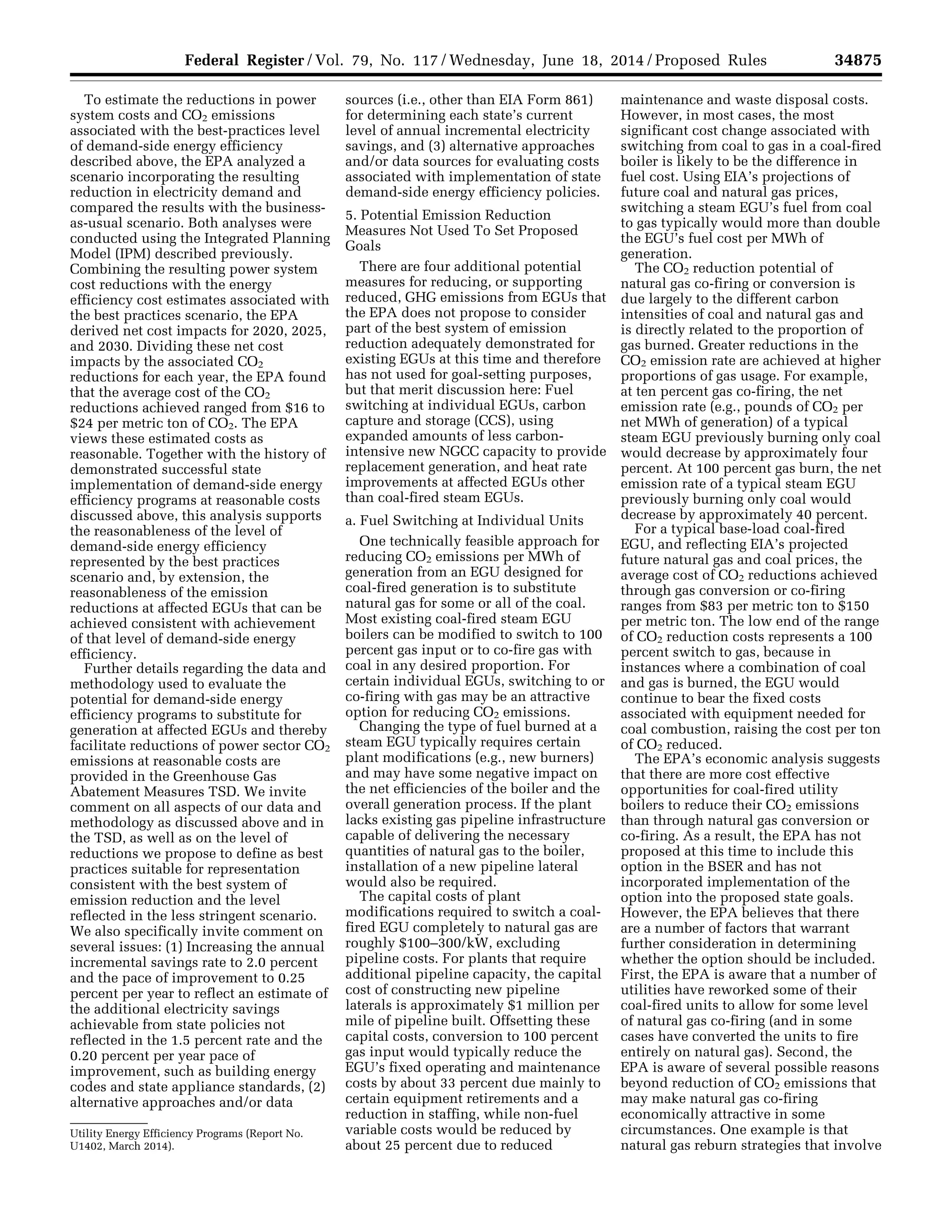 34875Federal Register / Vol. 79, No. 117 / Wednesday, June 18, 2014 / Proposed Rules
Utility Energy Efficiency Programs (Report No.
U1402, March 2014).
To estimate the reductions in power
system costs and CO2 emissions
associated with the best-practices level
of demand-side energy efficiency
described above, the EPA analyzed a
scenario incorporating the resulting
reduction in electricity demand and
compared the results with the business-
as-usual scenario. Both analyses were
conducted using the Integrated Planning
Model (IPM) described previously.
Combining the resulting power system
cost reductions with the energy
efficiency cost estimates associated with
the best practices scenario, the EPA
derived net cost impacts for 2020, 2025,
and 2030. Dividing these net cost
impacts by the associated CO2
reductions for each year, the EPA found
that the average cost of the CO2
reductions achieved ranged from $16 to
$24 per metric ton of CO2. The EPA
views these estimated costs as
reasonable. Together with the history of
demonstrated successful state
implementation of demand-side energy
efficiency programs at reasonable costs
discussed above, this analysis supports
the reasonableness of the level of
demand-side energy efficiency
represented by the best practices
scenario and, by extension, the
reasonableness of the emission
reductions at affected EGUs that can be
achieved consistent with achievement
of that level of demand-side energy
efficiency.
Further details regarding the data and
methodology used to evaluate the
potential for demand-side energy
efficiency programs to substitute for
generation at affected EGUs and thereby
facilitate reductions of power sector CO2
emissions at reasonable costs are
provided in the Greenhouse Gas
Abatement Measures TSD. We invite
comment on all aspects of our data and
methodology as discussed above and in
the TSD, as well as on the level of
reductions we propose to define as best
practices suitable for representation
consistent with the best system of
emission reduction and the level
reflected in the less stringent scenario.
We also specifically invite comment on
several issues: (1) Increasing the annual
incremental savings rate to 2.0 percent
and the pace of improvement to 0.25
percent per year to reflect an estimate of
the additional electricity savings
achievable from state policies not
reflected in the 1.5 percent rate and the
0.20 percent per year pace of
improvement, such as building energy
codes and state appliance standards, (2)
alternative approaches and/or data
sources (i.e., other than EIA Form 861)
for determining each state’s current
level of annual incremental electricity
savings, and (3) alternative approaches
and/or data sources for evaluating costs
associated with implementation of state
demand-side energy efficiency policies.
5. Potential Emission Reduction
Measures Not Used To Set Proposed
Goals
There are four additional potential
measures for reducing, or supporting
reduced, GHG emissions from EGUs that
the EPA does not propose to consider
part of the best system of emission
reduction adequately demonstrated for
existing EGUs at this time and therefore
has not used for goal-setting purposes,
but that merit discussion here: Fuel
switching at individual EGUs, carbon
capture and storage (CCS), using
expanded amounts of less carbon-
intensive new NGCC capacity to provide
replacement generation, and heat rate
improvements at affected EGUs other
than coal-fired steam EGUs.
a. Fuel Switching at Individual Units
One technically feasible approach for
reducing CO2 emissions per MWh of
generation from an EGU designed for
coal-fired generation is to substitute
natural gas for some or all of the coal.
Most existing coal-fired steam EGU
boilers can be modified to switch to 100
percent gas input or to co-fire gas with
coal in any desired proportion. For
certain individual EGUs, switching to or
co-firing with gas may be an attractive
option for reducing CO2 emissions.
Changing the type of fuel burned at a
steam EGU typically requires certain
plant modifications (e.g., new burners)
and may have some negative impact on
the net efficiencies of the boiler and the
overall generation process. If the plant
lacks existing gas pipeline infrastructure
capable of delivering the necessary
quantities of natural gas to the boiler,
installation of a new pipeline lateral
would also be required.
The capital costs of plant
modifications required to switch a coal-
fired EGU completely to natural gas are
roughly $100–300/kW, excluding
pipeline costs. For plants that require
additional pipeline capacity, the capital
cost of constructing new pipeline
laterals is approximately $1 million per
mile of pipeline built. Offsetting these
capital costs, conversion to 100 percent
gas input would typically reduce the
EGU’s fixed operating and maintenance
costs by about 33 percent due mainly to
certain equipment retirements and a
reduction in staffing, while non-fuel
variable costs would be reduced by
about 25 percent due to reduced
maintenance and waste disposal costs.
However, in most cases, the most
significant cost change associated with
switching from coal to gas in a coal-fired
boiler is likely to be the difference in
fuel cost. Using EIA’s projections of
future coal and natural gas prices,
switching a steam EGU’s fuel from coal
to gas typically would more than double
the EGU’s fuel cost per MWh of
generation.
The CO2 reduction potential of
natural gas co-firing or conversion is
due largely to the different carbon
intensities of coal and natural gas and
is directly related to the proportion of
gas burned. Greater reductions in the
CO2 emission rate are achieved at higher
proportions of gas usage. For example,
at ten percent gas co-firing, the net
emission rate (e.g., pounds of CO2 per
net MWh of generation) of a typical
steam EGU previously burning only coal
would decrease by approximately four
percent. At 100 percent gas burn, the net
emission rate of a typical steam EGU
previously burning only coal would
decrease by approximately 40 percent.
For a typical base-load coal-fired
EGU, and reflecting EIA’s projected
future natural gas and coal prices, the
average cost of CO2 reductions achieved
through gas conversion or co-firing
ranges from $83 per metric ton to $150
per metric ton. The low end of the range
of CO2 reduction costs represents a 100
percent switch to gas, because in
instances where a combination of coal
and gas is burned, the EGU would
continue to bear the fixed costs
associated with equipment needed for
coal combustion, raising the cost per ton
of CO2 reduced.
The EPA’s economic analysis suggests
that there are more cost effective
opportunities for coal-fired utility
boilers to reduce their CO2 emissions
than through natural gas conversion or
co-firing. As a result, the EPA has not
proposed at this time to include this
option in the BSER and has not
incorporated implementation of the
option into the proposed state goals.
However, the EPA believes that there
are a number of factors that warrant
further consideration in determining
whether the option should be included.
First, the EPA is aware that a number of
utilities have reworked some of their
coal-fired units to allow for some level
of natural gas co-firing (and in some
cases have converted the units to fire
entirely on natural gas). Second, the
EPA is aware of several possible reasons
beyond reduction of CO2 emissions that
may make natural gas co-firing
economically attractive in some
circumstances. One example is that
natural gas reburn strategies that involve
VerDate Mar<15>2010 22:32 Jun 17, 2014 Jkt 232001 PO 00000 Frm 00047 Fmt 4701 Sfmt 4702 E:FRFM18JNP2.SGM 18JNP2
srobertsonDSK5SPTVN1PRODwithPROPOSALS
 
