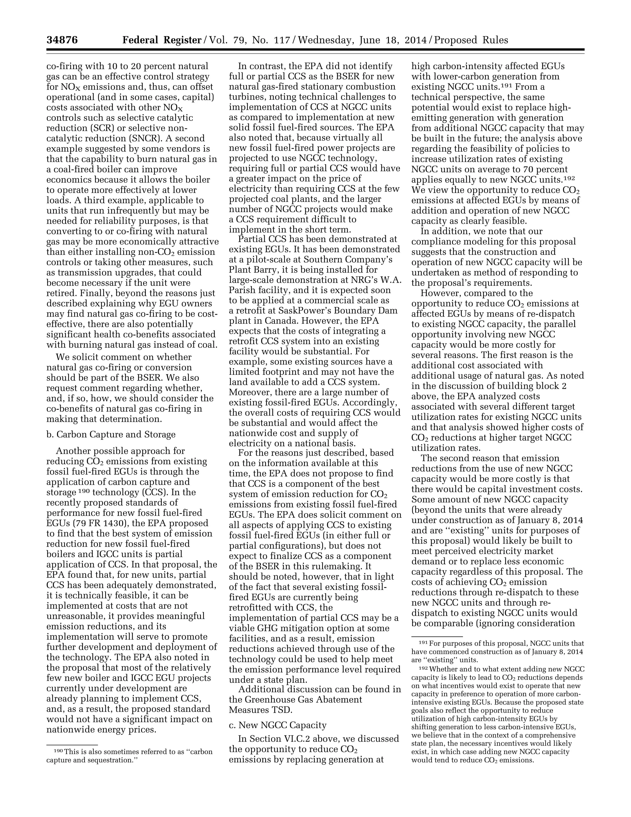 34876 Federal Register / Vol. 79, No. 117 / Wednesday, June 18, 2014 / Proposed Rules
190 This is also sometimes referred to as ‘‘carbon
capture and sequestration.’’
191 For purposes of this proposal, NGCC units that
have commenced construction as of January 8, 2014
are ‘‘existing’’ units.
192 Whether and to what extent adding new NGCC
capacity is likely to lead to CO2 reductions depends
on what incentives would exist to operate that new
capacity in preference to operation of more carbon-
intensive existing EGUs. Because the proposed state
goals also reflect the opportunity to reduce
utilization of high carbon-intensity EGUs by
shifting generation to less carbon-intensive EGUs,
we believe that in the context of a comprehensive
state plan, the necessary incentives would likely
exist, in which case adding new NGCC capacity
would tend to reduce CO2 emissions.
co-firing with 10 to 20 percent natural
gas can be an effective control strategy
for NOX emissions and, thus, can offset
operational (and in some cases, capital)
costs associated with other NOX
controls such as selective catalytic
reduction (SCR) or selective non-
catalytic reduction (SNCR). A second
example suggested by some vendors is
that the capability to burn natural gas in
a coal-fired boiler can improve
economics because it allows the boiler
to operate more effectively at lower
loads. A third example, applicable to
units that run infrequently but may be
needed for reliability purposes, is that
converting to or co-firing with natural
gas may be more economically attractive
than either installing non-CO2 emission
controls or taking other measures, such
as transmission upgrades, that could
become necessary if the unit were
retired. Finally, beyond the reasons just
described explaining why EGU owners
may find natural gas co-firing to be cost-
effective, there are also potentially
significant health co-benefits associated
with burning natural gas instead of coal.
We solicit comment on whether
natural gas co-firing or conversion
should be part of the BSER. We also
request comment regarding whether,
and, if so, how, we should consider the
co-benefits of natural gas co-firing in
making that determination.
b. Carbon Capture and Storage
Another possible approach for
reducing CO2 emissions from existing
fossil fuel-fired EGUs is through the
application of carbon capture and
storage 190 technology (CCS). In the
recently proposed standards of
performance for new fossil fuel-fired
EGUs (79 FR 1430), the EPA proposed
to find that the best system of emission
reduction for new fossil fuel-fired
boilers and IGCC units is partial
application of CCS. In that proposal, the
EPA found that, for new units, partial
CCS has been adequately demonstrated,
it is technically feasible, it can be
implemented at costs that are not
unreasonable, it provides meaningful
emission reductions, and its
implementation will serve to promote
further development and deployment of
the technology. The EPA also noted in
the proposal that most of the relatively
few new boiler and IGCC EGU projects
currently under development are
already planning to implement CCS,
and, as a result, the proposed standard
would not have a significant impact on
nationwide energy prices.
In contrast, the EPA did not identify
full or partial CCS as the BSER for new
natural gas-fired stationary combustion
turbines, noting technical challenges to
implementation of CCS at NGCC units
as compared to implementation at new
solid fossil fuel-fired sources. The EPA
also noted that, because virtually all
new fossil fuel-fired power projects are
projected to use NGCC technology,
requiring full or partial CCS would have
a greater impact on the price of
electricity than requiring CCS at the few
projected coal plants, and the larger
number of NGCC projects would make
a CCS requirement difficult to
implement in the short term.
Partial CCS has been demonstrated at
existing EGUs. It has been demonstrated
at a pilot-scale at Southern Company’s
Plant Barry, it is being installed for
large-scale demonstration at NRG’s W.A.
Parish facility, and it is expected soon
to be applied at a commercial scale as
a retrofit at SaskPower’s Boundary Dam
plant in Canada. However, the EPA
expects that the costs of integrating a
retrofit CCS system into an existing
facility would be substantial. For
example, some existing sources have a
limited footprint and may not have the
land available to add a CCS system.
Moreover, there are a large number of
existing fossil-fired EGUs. Accordingly,
the overall costs of requiring CCS would
be substantial and would affect the
nationwide cost and supply of
electricity on a national basis.
For the reasons just described, based
on the information available at this
time, the EPA does not propose to find
that CCS is a component of the best
system of emission reduction for CO2
emissions from existing fossil fuel-fired
EGUs. The EPA does solicit comment on
all aspects of applying CCS to existing
fossil fuel-fired EGUs (in either full or
partial configurations), but does not
expect to finalize CCS as a component
of the BSER in this rulemaking. It
should be noted, however, that in light
of the fact that several existing fossil-
fired EGUs are currently being
retrofitted with CCS, the
implementation of partial CCS may be a
viable GHG mitigation option at some
facilities, and as a result, emission
reductions achieved through use of the
technology could be used to help meet
the emission performance level required
under a state plan.
Additional discussion can be found in
the Greenhouse Gas Abatement
Measures TSD.
c. New NGCC Capacity
In Section VI.C.2 above, we discussed
the opportunity to reduce CO2
emissions by replacing generation at
high carbon-intensity affected EGUs
with lower-carbon generation from
existing NGCC units.191 From a
technical perspective, the same
potential would exist to replace high-
emitting generation with generation
from additional NGCC capacity that may
be built in the future; the analysis above
regarding the feasibility of policies to
increase utilization rates of existing
NGCC units on average to 70 percent
applies equally to new NGCC units.192
We view the opportunity to reduce CO2
emissions at affected EGUs by means of
addition and operation of new NGCC
capacity as clearly feasible.
In addition, we note that our
compliance modeling for this proposal
suggests that the construction and
operation of new NGCC capacity will be
undertaken as method of responding to
the proposal’s requirements.
However, compared to the
opportunity to reduce CO2 emissions at
affected EGUs by means of re-dispatch
to existing NGCC capacity, the parallel
opportunity involving new NGCC
capacity would be more costly for
several reasons. The first reason is the
additional cost associated with
additional usage of natural gas. As noted
in the discussion of building block 2
above, the EPA analyzed costs
associated with several different target
utilization rates for existing NGCC units
and that analysis showed higher costs of
CO2 reductions at higher target NGCC
utilization rates.
The second reason that emission
reductions from the use of new NGCC
capacity would be more costly is that
there would be capital investment costs.
Some amount of new NGCC capacity
(beyond the units that were already
under construction as of January 8, 2014
and are ‘‘existing’’ units for purposes of
this proposal) would likely be built to
meet perceived electricity market
demand or to replace less economic
capacity regardless of this proposal. The
costs of achieving CO2 emission
reductions through re-dispatch to these
new NGCC units and through re-
dispatch to existing NGCC units would
be comparable (ignoring consideration
VerDate Mar<15>2010 22:32 Jun 17, 2014 Jkt 232001 PO 00000 Frm 00048 Fmt 4701 Sfmt 4702 E:FRFM18JNP2.SGM 18JNP2
srobertsonDSK5SPTVN1PRODwithPROPOSALS
 