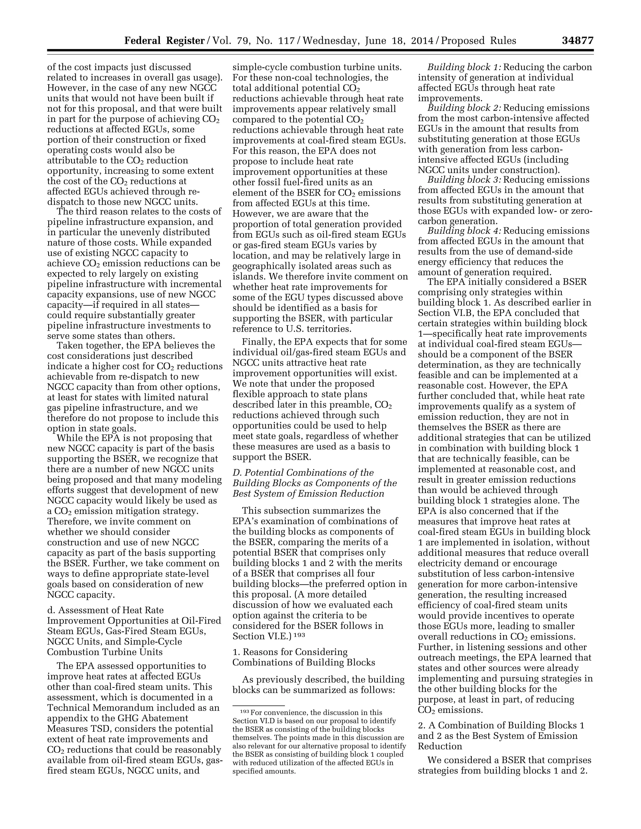 34877Federal Register / Vol. 79, No. 117 / Wednesday, June 18, 2014 / Proposed Rules
193 For convenience, the discussion in this
Section VI.D is based on our proposal to identify
the BSER as consisting of the building blocks
themselves. The points made in this discussion are
also relevant for our alternative proposal to identify
the BSER as consisting of building block 1 coupled
with reduced utilization of the affected EGUs in
specified amounts.
of the cost impacts just discussed
related to increases in overall gas usage).
However, in the case of any new NGCC
units that would not have been built if
not for this proposal, and that were built
in part for the purpose of achieving CO2
reductions at affected EGUs, some
portion of their construction or fixed
operating costs would also be
attributable to the CO2 reduction
opportunity, increasing to some extent
the cost of the CO2 reductions at
affected EGUs achieved through re-
dispatch to those new NGCC units.
The third reason relates to the costs of
pipeline infrastructure expansion, and
in particular the unevenly distributed
nature of those costs. While expanded
use of existing NGCC capacity to
achieve CO2 emission reductions can be
expected to rely largely on existing
pipeline infrastructure with incremental
capacity expansions, use of new NGCC
capacity—if required in all states—
could require substantially greater
pipeline infrastructure investments to
serve some states than others.
Taken together, the EPA believes the
cost considerations just described
indicate a higher cost for CO2 reductions
achievable from re-dispatch to new
NGCC capacity than from other options,
at least for states with limited natural
gas pipeline infrastructure, and we
therefore do not propose to include this
option in state goals.
While the EPA is not proposing that
new NGCC capacity is part of the basis
supporting the BSER, we recognize that
there are a number of new NGCC units
being proposed and that many modeling
efforts suggest that development of new
NGCC capacity would likely be used as
a CO2 emission mitigation strategy.
Therefore, we invite comment on
whether we should consider
construction and use of new NGCC
capacity as part of the basis supporting
the BSER. Further, we take comment on
ways to define appropriate state-level
goals based on consideration of new
NGCC capacity.
d. Assessment of Heat Rate
Improvement Opportunities at Oil-Fired
Steam EGUs, Gas-Fired Steam EGUs,
NGCC Units, and Simple-Cycle
Combustion Turbine Units
The EPA assessed opportunities to
improve heat rates at affected EGUs
other than coal-fired steam units. This
assessment, which is documented in a
Technical Memorandum included as an
appendix to the GHG Abatement
Measures TSD, considers the potential
extent of heat rate improvements and
CO2 reductions that could be reasonably
available from oil-fired steam EGUs, gas-
fired steam EGUs, NGCC units, and
simple-cycle combustion turbine units.
For these non-coal technologies, the
total additional potential CO2
reductions achievable through heat rate
improvements appear relatively small
compared to the potential CO2
reductions achievable through heat rate
improvements at coal-fired steam EGUs.
For this reason, the EPA does not
propose to include heat rate
improvement opportunities at these
other fossil fuel-fired units as an
element of the BSER for CO2 emissions
from affected EGUs at this time.
However, we are aware that the
proportion of total generation provided
from EGUs such as oil-fired steam EGUs
or gas-fired steam EGUs varies by
location, and may be relatively large in
geographically isolated areas such as
islands. We therefore invite comment on
whether heat rate improvements for
some of the EGU types discussed above
should be identified as a basis for
supporting the BSER, with particular
reference to U.S. territories.
Finally, the EPA expects that for some
individual oil/gas-fired steam EGUs and
NGCC units attractive heat rate
improvement opportunities will exist.
We note that under the proposed
flexible approach to state plans
described later in this preamble, CO2
reductions achieved through such
opportunities could be used to help
meet state goals, regardless of whether
these measures are used as a basis to
support the BSER.
D. Potential Combinations of the
Building Blocks as Components of the
Best System of Emission Reduction
This subsection summarizes the
EPA’s examination of combinations of
the building blocks as components of
the BSER, comparing the merits of a
potential BSER that comprises only
building blocks 1 and 2 with the merits
of a BSER that comprises all four
building blocks—the preferred option in
this proposal. (A more detailed
discussion of how we evaluated each
option against the criteria to be
considered for the BSER follows in
Section VI.E.) 193
1. Reasons for Considering
Combinations of Building Blocks
As previously described, the building
blocks can be summarized as follows:
Building block 1: Reducing the carbon
intensity of generation at individual
affected EGUs through heat rate
improvements.
Building block 2: Reducing emissions
from the most carbon-intensive affected
EGUs in the amount that results from
substituting generation at those EGUs
with generation from less carbon-
intensive affected EGUs (including
NGCC units under construction).
Building block 3: Reducing emissions
from affected EGUs in the amount that
results from substituting generation at
those EGUs with expanded low- or zero-
carbon generation.
Building block 4: Reducing emissions
from affected EGUs in the amount that
results from the use of demand-side
energy efficiency that reduces the
amount of generation required.
The EPA initially considered a BSER
comprising only strategies within
building block 1. As described earlier in
Section VI.B, the EPA concluded that
certain strategies within building block
1—specifically heat rate improvements
at individual coal-fired steam EGUs—
should be a component of the BSER
determination, as they are technically
feasible and can be implemented at a
reasonable cost. However, the EPA
further concluded that, while heat rate
improvements qualify as a system of
emission reduction, they are not in
themselves the BSER as there are
additional strategies that can be utilized
in combination with building block 1
that are technically feasible, can be
implemented at reasonable cost, and
result in greater emission reductions
than would be achieved through
building block 1 strategies alone. The
EPA is also concerned that if the
measures that improve heat rates at
coal-fired steam EGUs in building block
1 are implemented in isolation, without
additional measures that reduce overall
electricity demand or encourage
substitution of less carbon-intensive
generation for more carbon-intensive
generation, the resulting increased
efficiency of coal-fired steam units
would provide incentives to operate
those EGUs more, leading to smaller
overall reductions in CO2 emissions.
Further, in listening sessions and other
outreach meetings, the EPA learned that
states and other sources were already
implementing and pursuing strategies in
the other building blocks for the
purpose, at least in part, of reducing
CO2 emissions.
2. A Combination of Building Blocks 1
and 2 as the Best System of Emission
Reduction
We considered a BSER that comprises
strategies from building blocks 1 and 2.
VerDate Mar<15>2010 22:32 Jun 17, 2014 Jkt 232001 PO 00000 Frm 00049 Fmt 4701 Sfmt 4702 E:FRFM18JNP2.SGM 18JNP2
srobertsonDSK5SPTVN1PRODwithPROPOSALS
 