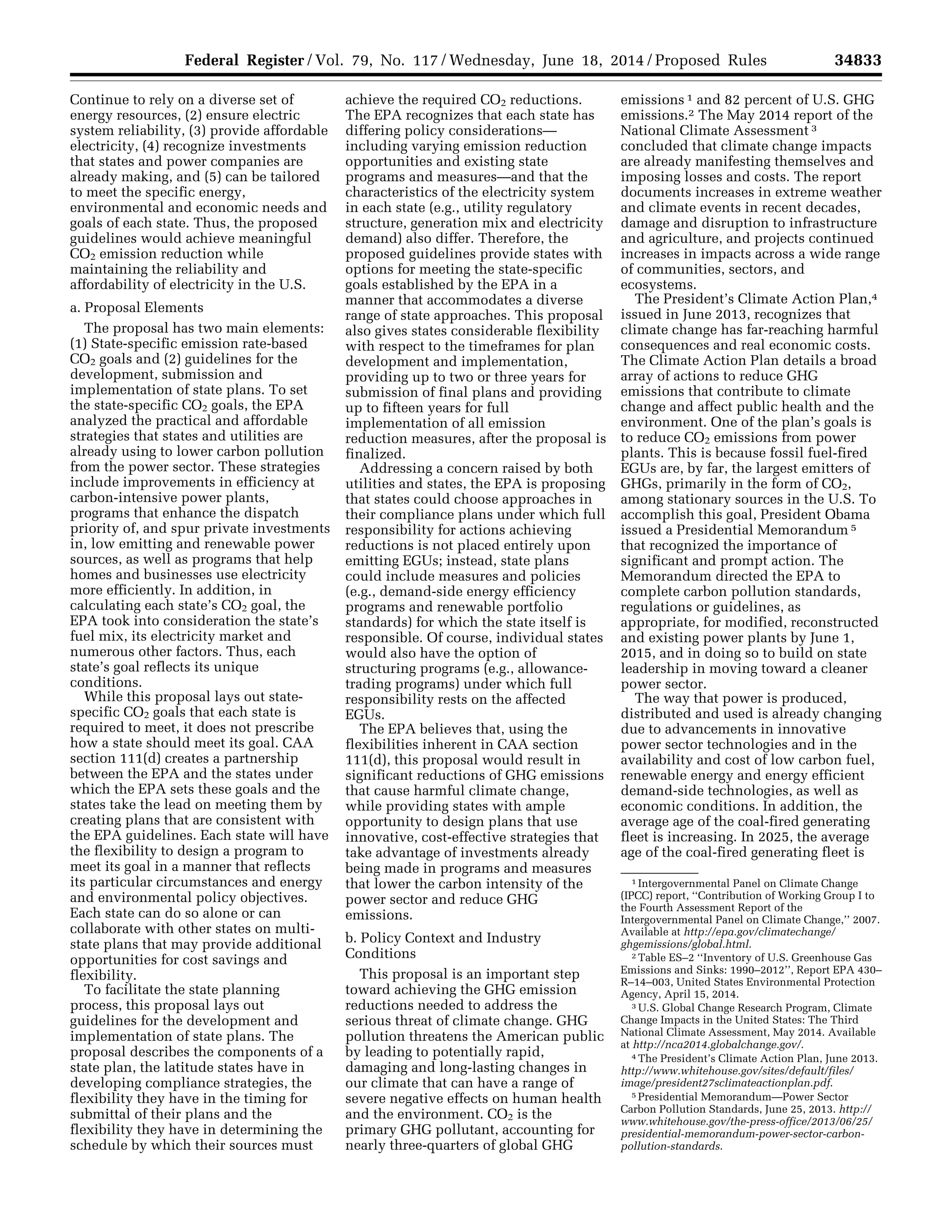 34833Federal Register / Vol. 79, No. 117 / Wednesday, June 18, 2014 / Proposed Rules
1 Intergovernmental Panel on Climate Change
(IPCC) report, ‘‘Contribution of Working Group I to
the Fourth Assessment Report of the
Intergovernmental Panel on Climate Change,’’ 2007.
Available at http://epa.gov/climatechange/
ghgemissions/global.html.
2 Table ES–2 ‘‘Inventory of U.S. Greenhouse Gas
Emissions and Sinks: 1990–2012’’, Report EPA 430–
R–14–003, United States Environmental Protection
Agency, April 15, 2014.
3 U.S. Global Change Research Program, Climate
Change Impacts in the United States: The Third
National Climate Assessment, May 2014. Available
at http://nca2014.globalchange.gov/.
4 The President’s Climate Action Plan, June 2013.
http://www.whitehouse.gov/sites/default/files/
image/president27sclimateactionplan.pdf.
5 Presidential Memorandum—Power Sector
Carbon Pollution Standards, June 25, 2013. http://
www.whitehouse.gov/the-press-office/2013/06/25/
presidential-memorandum-power-sector-carbon-
pollution-standards.
Continue to rely on a diverse set of
energy resources, (2) ensure electric
system reliability, (3) provide affordable
electricity, (4) recognize investments
that states and power companies are
already making, and (5) can be tailored
to meet the specific energy,
environmental and economic needs and
goals of each state. Thus, the proposed
guidelines would achieve meaningful
CO2 emission reduction while
maintaining the reliability and
affordability of electricity in the U.S.
a. Proposal Elements
The proposal has two main elements:
(1) State-specific emission rate-based
CO2 goals and (2) guidelines for the
development, submission and
implementation of state plans. To set
the state-specific CO2 goals, the EPA
analyzed the practical and affordable
strategies that states and utilities are
already using to lower carbon pollution
from the power sector. These strategies
include improvements in efficiency at
carbon-intensive power plants,
programs that enhance the dispatch
priority of, and spur private investments
in, low emitting and renewable power
sources, as well as programs that help
homes and businesses use electricity
more efficiently. In addition, in
calculating each state’s CO2 goal, the
EPA took into consideration the state’s
fuel mix, its electricity market and
numerous other factors. Thus, each
state’s goal reflects its unique
conditions.
While this proposal lays out state-
specific CO2 goals that each state is
required to meet, it does not prescribe
how a state should meet its goal. CAA
section 111(d) creates a partnership
between the EPA and the states under
which the EPA sets these goals and the
states take the lead on meeting them by
creating plans that are consistent with
the EPA guidelines. Each state will have
the flexibility to design a program to
meet its goal in a manner that reflects
its particular circumstances and energy
and environmental policy objectives.
Each state can do so alone or can
collaborate with other states on multi-
state plans that may provide additional
opportunities for cost savings and
flexibility.
To facilitate the state planning
process, this proposal lays out
guidelines for the development and
implementation of state plans. The
proposal describes the components of a
state plan, the latitude states have in
developing compliance strategies, the
flexibility they have in the timing for
submittal of their plans and the
flexibility they have in determining the
schedule by which their sources must
achieve the required CO2 reductions.
The EPA recognizes that each state has
differing policy considerations—
including varying emission reduction
opportunities and existing state
programs and measures—and that the
characteristics of the electricity system
in each state (e.g., utility regulatory
structure, generation mix and electricity
demand) also differ. Therefore, the
proposed guidelines provide states with
options for meeting the state-specific
goals established by the EPA in a
manner that accommodates a diverse
range of state approaches. This proposal
also gives states considerable flexibility
with respect to the timeframes for plan
development and implementation,
providing up to two or three years for
submission of final plans and providing
up to fifteen years for full
implementation of all emission
reduction measures, after the proposal is
finalized.
Addressing a concern raised by both
utilities and states, the EPA is proposing
that states could choose approaches in
their compliance plans under which full
responsibility for actions achieving
reductions is not placed entirely upon
emitting EGUs; instead, state plans
could include measures and policies
(e.g., demand-side energy efficiency
programs and renewable portfolio
standards) for which the state itself is
responsible. Of course, individual states
would also have the option of
structuring programs (e.g., allowance-
trading programs) under which full
responsibility rests on the affected
EGUs.
The EPA believes that, using the
flexibilities inherent in CAA section
111(d), this proposal would result in
significant reductions of GHG emissions
that cause harmful climate change,
while providing states with ample
opportunity to design plans that use
innovative, cost-effective strategies that
take advantage of investments already
being made in programs and measures
that lower the carbon intensity of the
power sector and reduce GHG
emissions.
b. Policy Context and Industry
Conditions
This proposal is an important step
toward achieving the GHG emission
reductions needed to address the
serious threat of climate change. GHG
pollution threatens the American public
by leading to potentially rapid,
damaging and long-lasting changes in
our climate that can have a range of
severe negative effects on human health
and the environment. CO2 is the
primary GHG pollutant, accounting for
nearly three-quarters of global GHG
emissions 1 and 82 percent of U.S. GHG
emissions.2 The May 2014 report of the
National Climate Assessment 3
concluded that climate change impacts
are already manifesting themselves and
imposing losses and costs. The report
documents increases in extreme weather
and climate events in recent decades,
damage and disruption to infrastructure
and agriculture, and projects continued
increases in impacts across a wide range
of communities, sectors, and
ecosystems.
The President’s Climate Action Plan,4
issued in June 2013, recognizes that
climate change has far-reaching harmful
consequences and real economic costs.
The Climate Action Plan details a broad
array of actions to reduce GHG
emissions that contribute to climate
change and affect public health and the
environment. One of the plan’s goals is
to reduce CO2 emissions from power
plants. This is because fossil fuel-fired
EGUs are, by far, the largest emitters of
GHGs, primarily in the form of CO2,
among stationary sources in the U.S. To
accomplish this goal, President Obama
issued a Presidential Memorandum 5
that recognized the importance of
significant and prompt action. The
Memorandum directed the EPA to
complete carbon pollution standards,
regulations or guidelines, as
appropriate, for modified, reconstructed
and existing power plants by June 1,
2015, and in doing so to build on state
leadership in moving toward a cleaner
power sector.
The way that power is produced,
distributed and used is already changing
due to advancements in innovative
power sector technologies and in the
availability and cost of low carbon fuel,
renewable energy and energy efficient
demand-side technologies, as well as
economic conditions. In addition, the
average age of the coal-fired generating
fleet is increasing. In 2025, the average
age of the coal-fired generating fleet is
VerDate Mar<15>2010 22:32 Jun 17, 2014 Jkt 232001 PO 00000 Frm 00005 Fmt 4701 Sfmt 4702 E:FRFM18JNP2.SGM 18JNP2
srobertsonDSK5SPTVN1PRODwithPROPOSALS
 