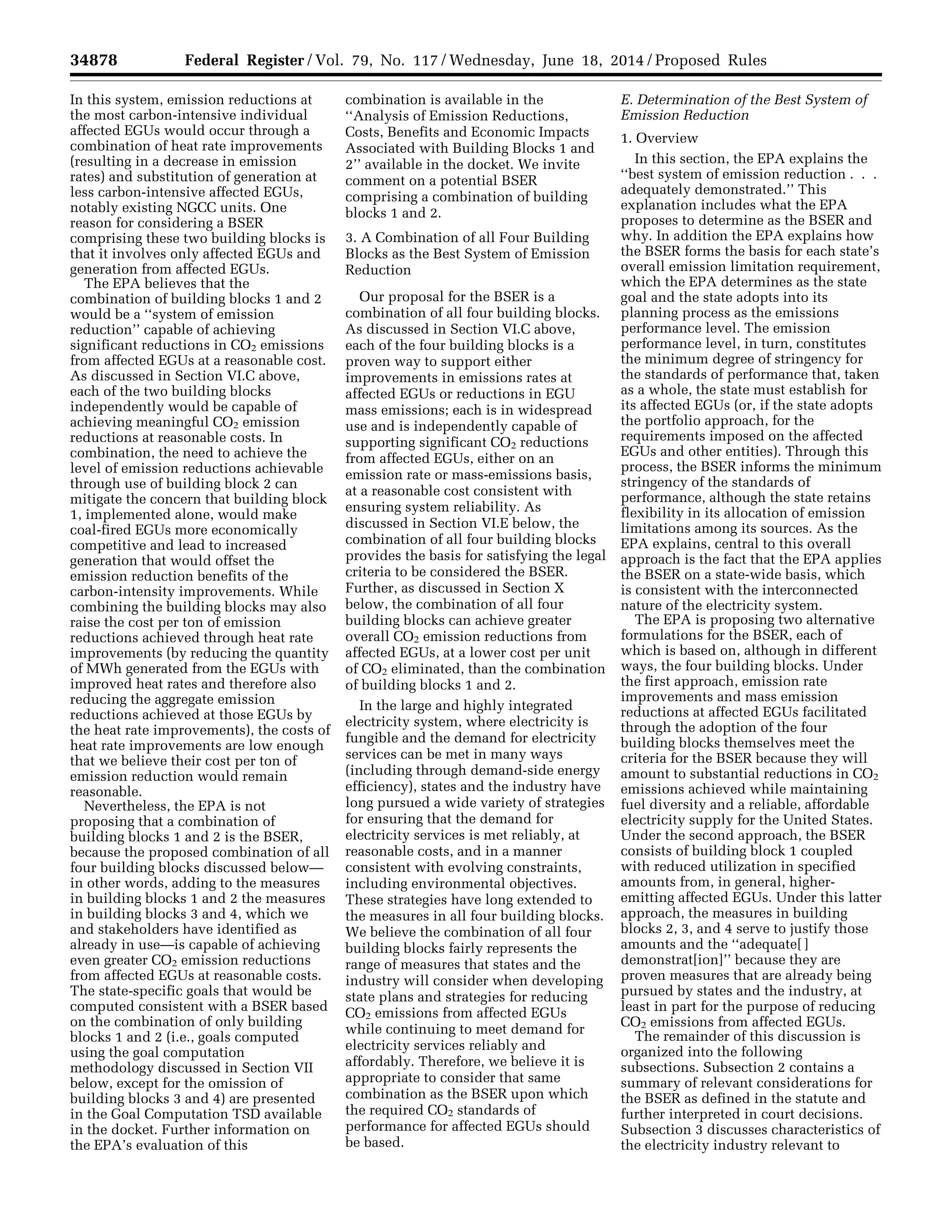 34878 Federal Register / Vol. 79, No. 117 / Wednesday, June 18, 2014 / Proposed Rules
In this system, emission reductions at
the most carbon-intensive individual
affected EGUs would occur through a
combination of heat rate improvements
(resulting in a decrease in emission
rates) and substitution of generation at
less carbon-intensive affected EGUs,
notably existing NGCC units. One
reason for considering a BSER
comprising these two building blocks is
that it involves only affected EGUs and
generation from affected EGUs.
The EPA believes that the
combination of building blocks 1 and 2
would be a ‘‘system of emission
reduction’’ capable of achieving
significant reductions in CO2 emissions
from affected EGUs at a reasonable cost.
As discussed in Section VI.C above,
each of the two building blocks
independently would be capable of
achieving meaningful CO2 emission
reductions at reasonable costs. In
combination, the need to achieve the
level of emission reductions achievable
through use of building block 2 can
mitigate the concern that building block
1, implemented alone, would make
coal-fired EGUs more economically
competitive and lead to increased
generation that would offset the
emission reduction benefits of the
carbon-intensity improvements. While
combining the building blocks may also
raise the cost per ton of emission
reductions achieved through heat rate
improvements (by reducing the quantity
of MWh generated from the EGUs with
improved heat rates and therefore also
reducing the aggregate emission
reductions achieved at those EGUs by
the heat rate improvements), the costs of
heat rate improvements are low enough
that we believe their cost per ton of
emission reduction would remain
reasonable.
Nevertheless, the EPA is not
proposing that a combination of
building blocks 1 and 2 is the BSER,
because the proposed combination of all
four building blocks discussed below—
in other words, adding to the measures
in building blocks 1 and 2 the measures
in building blocks 3 and 4, which we
and stakeholders have identified as
already in use—is capable of achieving
even greater CO2 emission reductions
from affected EGUs at reasonable costs.
The state-specific goals that would be
computed consistent with a BSER based
on the combination of only building
blocks 1 and 2 (i.e., goals computed
using the goal computation
methodology discussed in Section VII
below, except for the omission of
building blocks 3 and 4) are presented
in the Goal Computation TSD available
in the docket. Further information on
the EPA’s evaluation of this
combination is available in the
‘‘Analysis of Emission Reductions,
Costs, Benefits and Economic Impacts
Associated with Building Blocks 1 and
2’’ available in the docket. We invite
comment on a potential BSER
comprising a combination of building
blocks 1 and 2.
3. A Combination of all Four Building
Blocks as the Best System of Emission
Reduction
Our proposal for the BSER is a
combination of all four building blocks.
As discussed in Section VI.C above,
each of the four building blocks is a
proven way to support either
improvements in emissions rates at
affected EGUs or reductions in EGU
mass emissions; each is in widespread
use and is independently capable of
supporting significant CO2 reductions
from affected EGUs, either on an
emission rate or mass-emissions basis,
at a reasonable cost consistent with
ensuring system reliability. As
discussed in Section VI.E below, the
combination of all four building blocks
provides the basis for satisfying the legal
criteria to be considered the BSER.
Further, as discussed in Section X
below, the combination of all four
building blocks can achieve greater
overall CO2 emission reductions from
affected EGUs, at a lower cost per unit
of CO2 eliminated, than the combination
of building blocks 1 and 2.
In the large and highly integrated
electricity system, where electricity is
fungible and the demand for electricity
services can be met in many ways
(including through demand-side energy
efficiency), states and the industry have
long pursued a wide variety of strategies
for ensuring that the demand for
electricity services is met reliably, at
reasonable costs, and in a manner
consistent with evolving constraints,
including environmental objectives.
These strategies have long extended to
the measures in all four building blocks.
We believe the combination of all four
building blocks fairly represents the
range of measures that states and the
industry will consider when developing
state plans and strategies for reducing
CO2 emissions from affected EGUs
while continuing to meet demand for
electricity services reliably and
affordably. Therefore, we believe it is
appropriate to consider that same
combination as the BSER upon which
the required CO2 standards of
performance for affected EGUs should
be based.
E. Determination of the Best System of
Emission Reduction
1. Overview
In this section, the EPA explains the
‘‘best system of emission reduction . . .
adequately demonstrated.’’ This
explanation includes what the EPA
proposes to determine as the BSER and
why. In addition the EPA explains how
the BSER forms the basis for each state’s
overall emission limitation requirement,
which the EPA determines as the state
goal and the state adopts into its
planning process as the emissions
performance level. The emission
performance level, in turn, constitutes
the minimum degree of stringency for
the standards of performance that, taken
as a whole, the state must establish for
its affected EGUs (or, if the state adopts
the portfolio approach, for the
requirements imposed on the affected
EGUs and other entities). Through this
process, the BSER informs the minimum
stringency of the standards of
performance, although the state retains
flexibility in its allocation of emission
limitations among its sources. As the
EPA explains, central to this overall
approach is the fact that the EPA applies
the BSER on a state-wide basis, which
is consistent with the interconnected
nature of the electricity system.
The EPA is proposing two alternative
formulations for the BSER, each of
which is based on, although in different
ways, the four building blocks. Under
the first approach, emission rate
improvements and mass emission
reductions at affected EGUs facilitated
through the adoption of the four
building blocks themselves meet the
criteria for the BSER because they will
amount to substantial reductions in CO2
emissions achieved while maintaining
fuel diversity and a reliable, affordable
electricity supply for the United States.
Under the second approach, the BSER
consists of building block 1 coupled
with reduced utilization in specified
amounts from, in general, higher-
emitting affected EGUs. Under this latter
approach, the measures in building
blocks 2, 3, and 4 serve to justify those
amounts and the ‘‘adequate[ ]
demonstrat[ion]’’ because they are
proven measures that are already being
pursued by states and the industry, at
least in part for the purpose of reducing
CO2 emissions from affected EGUs.
The remainder of this discussion is
organized into the following
subsections. Subsection 2 contains a
summary of relevant considerations for
the BSER as defined in the statute and
further interpreted in court decisions.
Subsection 3 discusses characteristics of
the electricity industry relevant to
VerDate Mar<15>2010 22:32 Jun 17, 2014 Jkt 232001 PO 00000 Frm 00050 Fmt 4701 Sfmt 4702 E:FRFM18JNP2.SGM 18JNP2
srobertsonDSK5SPTVN1PRODwithPROPOSALS
 