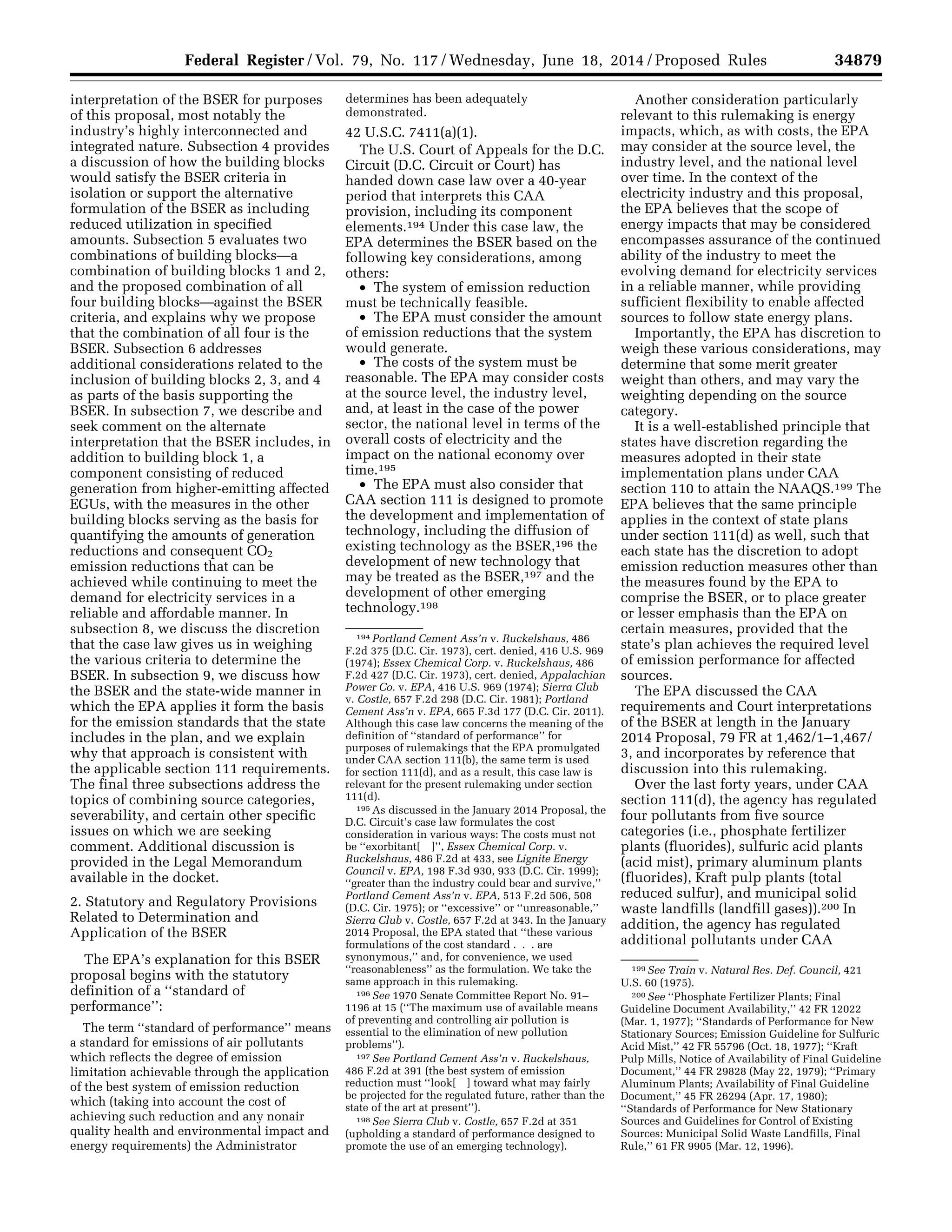 34879Federal Register / Vol. 79, No. 117 / Wednesday, June 18, 2014 / Proposed Rules
194 Portland Cement Ass’n v. Ruckelshaus, 486
F.2d 375 (D.C. Cir. 1973), cert. denied, 416 U.S. 969
(1974); Essex Chemical Corp. v. Ruckelshaus, 486
F.2d 427 (D.C. Cir. 1973), cert. denied, Appalachian
Power Co. v. EPA, 416 U.S. 969 (1974); Sierra Club
v. Costle, 657 F.2d 298 (D.C. Cir. 1981); Portland
Cement Ass’n v. EPA, 665 F.3d 177 (D.C. Cir. 2011).
Although this case law concerns the meaning of the
definition of ‘‘standard of performance’’ for
purposes of rulemakings that the EPA promulgated
under CAA section 111(b), the same term is used
for section 111(d), and as a result, this case law is
relevant for the present rulemaking under section
111(d).
195 As discussed in the January 2014 Proposal, the
D.C. Circuit’s case law formulates the cost
consideration in various ways: The costs must not
be ‘‘exorbitant[ ]’’, Essex Chemical Corp. v.
Ruckelshaus, 486 F.2d at 433, see Lignite Energy
Council v. EPA, 198 F.3d 930, 933 (D.C. Cir. 1999);
‘‘greater than the industry could bear and survive,’’
Portland Cement Ass’n v. EPA, 513 F.2d 506, 508
(D.C. Cir. 1975); or ‘‘excessive’’ or ‘‘unreasonable,’’
Sierra Club v. Costle, 657 F.2d at 343. In the January
2014 Proposal, the EPA stated that ‘‘these various
formulations of the cost standard . . . are
synonymous,’’ and, for convenience, we used
‘‘reasonableness’’ as the formulation. We take the
same approach in this rulemaking.
196 See 1970 Senate Committee Report No. 91–
1196 at 15 (‘‘The maximum use of available means
of preventing and controlling air pollution is
essential to the elimination of new pollution
problems’’).
197 See Portland Cement Ass’n v. Ruckelshaus,
486 F.2d at 391 (the best system of emission
reduction must ‘‘look[ ] toward what may fairly
be projected for the regulated future, rather than the
state of the art at present’’).
198 See Sierra Club v. Costle, 657 F.2d at 351
(upholding a standard of performance designed to
promote the use of an emerging technology).
199 See Train v. Natural Res. Def. Council, 421
U.S. 60 (1975).
200 See ‘‘Phosphate Fertilizer Plants; Final
Guideline Document Availability,’’ 42 FR 12022
(Mar. 1, 1977); ‘‘Standards of Performance for New
Stationary Sources; Emission Guideline for Sulfuric
Acid Mist,’’ 42 FR 55796 (Oct. 18, 1977); ‘‘Kraft
Pulp Mills, Notice of Availability of Final Guideline
Document,’’ 44 FR 29828 (May 22, 1979); ‘‘Primary
Aluminum Plants; Availability of Final Guideline
Document,’’ 45 FR 26294 (Apr. 17, 1980);
‘‘Standards of Performance for New Stationary
Sources and Guidelines for Control of Existing
Sources: Municipal Solid Waste Landfills, Final
Rule,’’ 61 FR 9905 (Mar. 12, 1996).
interpretation of the BSER for purposes
of this proposal, most notably the
industry’s highly interconnected and
integrated nature. Subsection 4 provides
a discussion of how the building blocks
would satisfy the BSER criteria in
isolation or support the alternative
formulation of the BSER as including
reduced utilization in specified
amounts. Subsection 5 evaluates two
combinations of building blocks—a
combination of building blocks 1 and 2,
and the proposed combination of all
four building blocks—against the BSER
criteria, and explains why we propose
that the combination of all four is the
BSER. Subsection 6 addresses
additional considerations related to the
inclusion of building blocks 2, 3, and 4
as parts of the basis supporting the
BSER. In subsection 7, we describe and
seek comment on the alternate
interpretation that the BSER includes, in
addition to building block 1, a
component consisting of reduced
generation from higher-emitting affected
EGUs, with the measures in the other
building blocks serving as the basis for
quantifying the amounts of generation
reductions and consequent CO2
emission reductions that can be
achieved while continuing to meet the
demand for electricity services in a
reliable and affordable manner. In
subsection 8, we discuss the discretion
that the case law gives us in weighing
the various criteria to determine the
BSER. In subsection 9, we discuss how
the BSER and the state-wide manner in
which the EPA applies it form the basis
for the emission standards that the state
includes in the plan, and we explain
why that approach is consistent with
the applicable section 111 requirements.
The final three subsections address the
topics of combining source categories,
severability, and certain other specific
issues on which we are seeking
comment. Additional discussion is
provided in the Legal Memorandum
available in the docket.
2. Statutory and Regulatory Provisions
Related to Determination and
Application of the BSER
The EPA’s explanation for this BSER
proposal begins with the statutory
definition of a ‘‘standard of
performance’’:
The term ‘‘standard of performance’’ means
a standard for emissions of air pollutants
which reflects the degree of emission
limitation achievable through the application
of the best system of emission reduction
which (taking into account the cost of
achieving such reduction and any nonair
quality health and environmental impact and
energy requirements) the Administrator
determines has been adequately
demonstrated.
42 U.S.C. 7411(a)(1).
The U.S. Court of Appeals for the D.C.
Circuit (D.C. Circuit or Court) has
handed down case law over a 40-year
period that interprets this CAA
provision, including its component
elements.194 Under this case law, the
EPA determines the BSER based on the
following key considerations, among
others:
• The system of emission reduction
must be technically feasible.
• The EPA must consider the amount
of emission reductions that the system
would generate.
• The costs of the system must be
reasonable. The EPA may consider costs
at the source level, the industry level,
and, at least in the case of the power
sector, the national level in terms of the
overall costs of electricity and the
impact on the national economy over
time.195
• The EPA must also consider that
CAA section 111 is designed to promote
the development and implementation of
technology, including the diffusion of
existing technology as the BSER,196 the
development of new technology that
may be treated as the BSER,197 and the
development of other emerging
technology.198
Another consideration particularly
relevant to this rulemaking is energy
impacts, which, as with costs, the EPA
may consider at the source level, the
industry level, and the national level
over time. In the context of the
electricity industry and this proposal,
the EPA believes that the scope of
energy impacts that may be considered
encompasses assurance of the continued
ability of the industry to meet the
evolving demand for electricity services
in a reliable manner, while providing
sufficient flexibility to enable affected
sources to follow state energy plans.
Importantly, the EPA has discretion to
weigh these various considerations, may
determine that some merit greater
weight than others, and may vary the
weighting depending on the source
category.
It is a well-established principle that
states have discretion regarding the
measures adopted in their state
implementation plans under CAA
section 110 to attain the NAAQS.199 The
EPA believes that the same principle
applies in the context of state plans
under section 111(d) as well, such that
each state has the discretion to adopt
emission reduction measures other than
the measures found by the EPA to
comprise the BSER, or to place greater
or lesser emphasis than the EPA on
certain measures, provided that the
state’s plan achieves the required level
of emission performance for affected
sources.
The EPA discussed the CAA
requirements and Court interpretations
of the BSER at length in the January
2014 Proposal, 79 FR at 1,462/1–1,467/
3, and incorporates by reference that
discussion into this rulemaking.
Over the last forty years, under CAA
section 111(d), the agency has regulated
four pollutants from five source
categories (i.e., phosphate fertilizer
plants (fluorides), sulfuric acid plants
(acid mist), primary aluminum plants
(fluorides), Kraft pulp plants (total
reduced sulfur), and municipal solid
waste landfills (landfill gases)).200 In
addition, the agency has regulated
additional pollutants under CAA
VerDate Mar<15>2010 22:32 Jun 17, 2014 Jkt 232001 PO 00000 Frm 00051 Fmt 4701 Sfmt 4702 E:FRFM18JNP2.SGM 18JNP2
srobertsonDSK5SPTVN1PRODwithPROPOSALS
 