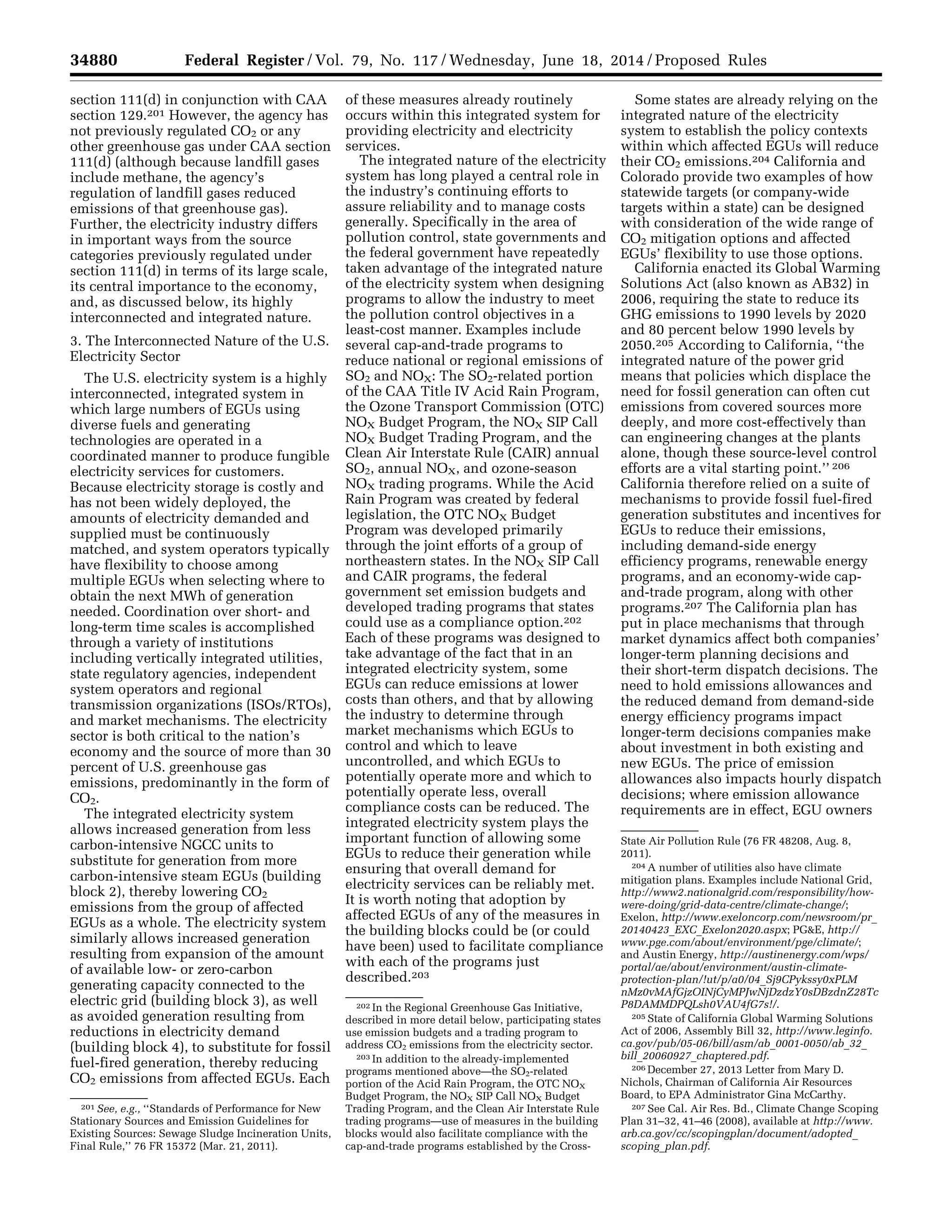 34880 Federal Register / Vol. 79, No. 117 / Wednesday, June 18, 2014 / Proposed Rules
201 See, e.g., ‘‘Standards of Performance for New
Stationary Sources and Emission Guidelines for
Existing Sources: Sewage Sludge Incineration Units,
Final Rule,’’ 76 FR 15372 (Mar. 21, 2011).
202 In the Regional Greenhouse Gas Initiative,
described in more detail below, participating states
use emission budgets and a trading program to
address CO2 emissions from the electricity sector.
203 In addition to the already-implemented
programs mentioned above—the SO2-related
portion of the Acid Rain Program, the OTC NOX
Budget Program, the NOX SIP Call NOX Budget
Trading Program, and the Clean Air Interstate Rule
trading programs—use of measures in the building
blocks would also facilitate compliance with the
cap-and-trade programs established by the Cross-
State Air Pollution Rule (76 FR 48208, Aug. 8,
2011).
204 A number of utilities also have climate
mitigation plans. Examples include National Grid,
http://www2.nationalgrid.com/responsibility/how-
were-doing/grid-data-centre/climate-change/;
Exelon, http://www.exeloncorp.com/newsroom/pr_
20140423_EXC_Exelon2020.aspx; PG&E, http://
www.pge.com/about/environment/pge/climate/;
and Austin Energy, http://austinenergy.com/wps/
portal/ae/about/environment/austin-climate-
protection-plan/!ut/p/a0/04_Sj9CPykssy0xPLM
nMz0vMAfGjzOINjCyMPJwNjDzdzY0sDBzdnZ28Tc
P8DAMMDPQLsh0VAU4fG7s!/.
205 State of California Global Warming Solutions
Act of 2006, Assembly Bill 32, http://www.leginfo.
ca.gov/pub/05-06/bill/asm/ab_0001-0050/ab_32_
bill_20060927_chaptered.pdf.
206 December 27, 2013 Letter from Mary D.
Nichols, Chairman of California Air Resources
Board, to EPA Administrator Gina McCarthy.
207 See Cal. Air Res. Bd., Climate Change Scoping
Plan 31–32, 41–46 (2008), available at http://www.
arb.ca.gov/cc/scopingplan/document/adopted_
scoping_plan.pdf.
section 111(d) in conjunction with CAA
section 129.201 However, the agency has
not previously regulated CO2 or any
other greenhouse gas under CAA section
111(d) (although because landfill gases
include methane, the agency’s
regulation of landfill gases reduced
emissions of that greenhouse gas).
Further, the electricity industry differs
in important ways from the source
categories previously regulated under
section 111(d) in terms of its large scale,
its central importance to the economy,
and, as discussed below, its highly
interconnected and integrated nature.
3. The Interconnected Nature of the U.S.
Electricity Sector
The U.S. electricity system is a highly
interconnected, integrated system in
which large numbers of EGUs using
diverse fuels and generating
technologies are operated in a
coordinated manner to produce fungible
electricity services for customers.
Because electricity storage is costly and
has not been widely deployed, the
amounts of electricity demanded and
supplied must be continuously
matched, and system operators typically
have flexibility to choose among
multiple EGUs when selecting where to
obtain the next MWh of generation
needed. Coordination over short- and
long-term time scales is accomplished
through a variety of institutions
including vertically integrated utilities,
state regulatory agencies, independent
system operators and regional
transmission organizations (ISOs/RTOs),
and market mechanisms. The electricity
sector is both critical to the nation’s
economy and the source of more than 30
percent of U.S. greenhouse gas
emissions, predominantly in the form of
CO2.
The integrated electricity system
allows increased generation from less
carbon-intensive NGCC units to
substitute for generation from more
carbon-intensive steam EGUs (building
block 2), thereby lowering CO2
emissions from the group of affected
EGUs as a whole. The electricity system
similarly allows increased generation
resulting from expansion of the amount
of available low- or zero-carbon
generating capacity connected to the
electric grid (building block 3), as well
as avoided generation resulting from
reductions in electricity demand
(building block 4), to substitute for fossil
fuel-fired generation, thereby reducing
CO2 emissions from affected EGUs. Each
of these measures already routinely
occurs within this integrated system for
providing electricity and electricity
services.
The integrated nature of the electricity
system has long played a central role in
the industry’s continuing efforts to
assure reliability and to manage costs
generally. Specifically in the area of
pollution control, state governments and
the federal government have repeatedly
taken advantage of the integrated nature
of the electricity system when designing
programs to allow the industry to meet
the pollution control objectives in a
least-cost manner. Examples include
several cap-and-trade programs to
reduce national or regional emissions of
SO2 and NOX: The SO2-related portion
of the CAA Title IV Acid Rain Program,
the Ozone Transport Commission (OTC)
NOX Budget Program, the NOX SIP Call
NOX Budget Trading Program, and the
Clean Air Interstate Rule (CAIR) annual
SO2, annual NOX, and ozone-season
NOX trading programs. While the Acid
Rain Program was created by federal
legislation, the OTC NOX Budget
Program was developed primarily
through the joint efforts of a group of
northeastern states. In the NOX SIP Call
and CAIR programs, the federal
government set emission budgets and
developed trading programs that states
could use as a compliance option.202
Each of these programs was designed to
take advantage of the fact that in an
integrated electricity system, some
EGUs can reduce emissions at lower
costs than others, and that by allowing
the industry to determine through
market mechanisms which EGUs to
control and which to leave
uncontrolled, and which EGUs to
potentially operate more and which to
potentially operate less, overall
compliance costs can be reduced. The
integrated electricity system plays the
important function of allowing some
EGUs to reduce their generation while
ensuring that overall demand for
electricity services can be reliably met.
It is worth noting that adoption by
affected EGUs of any of the measures in
the building blocks could be (or could
have been) used to facilitate compliance
with each of the programs just
described.203
Some states are already relying on the
integrated nature of the electricity
system to establish the policy contexts
within which affected EGUs will reduce
their CO2 emissions.204 California and
Colorado provide two examples of how
statewide targets (or company-wide
targets within a state) can be designed
with consideration of the wide range of
CO2 mitigation options and affected
EGUs’ flexibility to use those options.
California enacted its Global Warming
Solutions Act (also known as AB32) in
2006, requiring the state to reduce its
GHG emissions to 1990 levels by 2020
and 80 percent below 1990 levels by
2050.205 According to California, ‘‘the
integrated nature of the power grid
means that policies which displace the
need for fossil generation can often cut
emissions from covered sources more
deeply, and more cost-effectively than
can engineering changes at the plants
alone, though these source-level control
efforts are a vital starting point.’’ 206
California therefore relied on a suite of
mechanisms to provide fossil fuel-fired
generation substitutes and incentives for
EGUs to reduce their emissions,
including demand-side energy
efficiency programs, renewable energy
programs, and an economy-wide cap-
and-trade program, along with other
programs.207 The California plan has
put in place mechanisms that through
market dynamics affect both companies’
longer-term planning decisions and
their short-term dispatch decisions. The
need to hold emissions allowances and
the reduced demand from demand-side
energy efficiency programs impact
longer-term decisions companies make
about investment in both existing and
new EGUs. The price of emission
allowances also impacts hourly dispatch
decisions; where emission allowance
requirements are in effect, EGU owners
VerDate Mar<15>2010 22:32 Jun 17, 2014 Jkt 232001 PO 00000 Frm 00052 Fmt 4701 Sfmt 4702 E:FRFM18JNP2.SGM 18JNP2
srobertsonDSK5SPTVN1PRODwithPROPOSALS
 