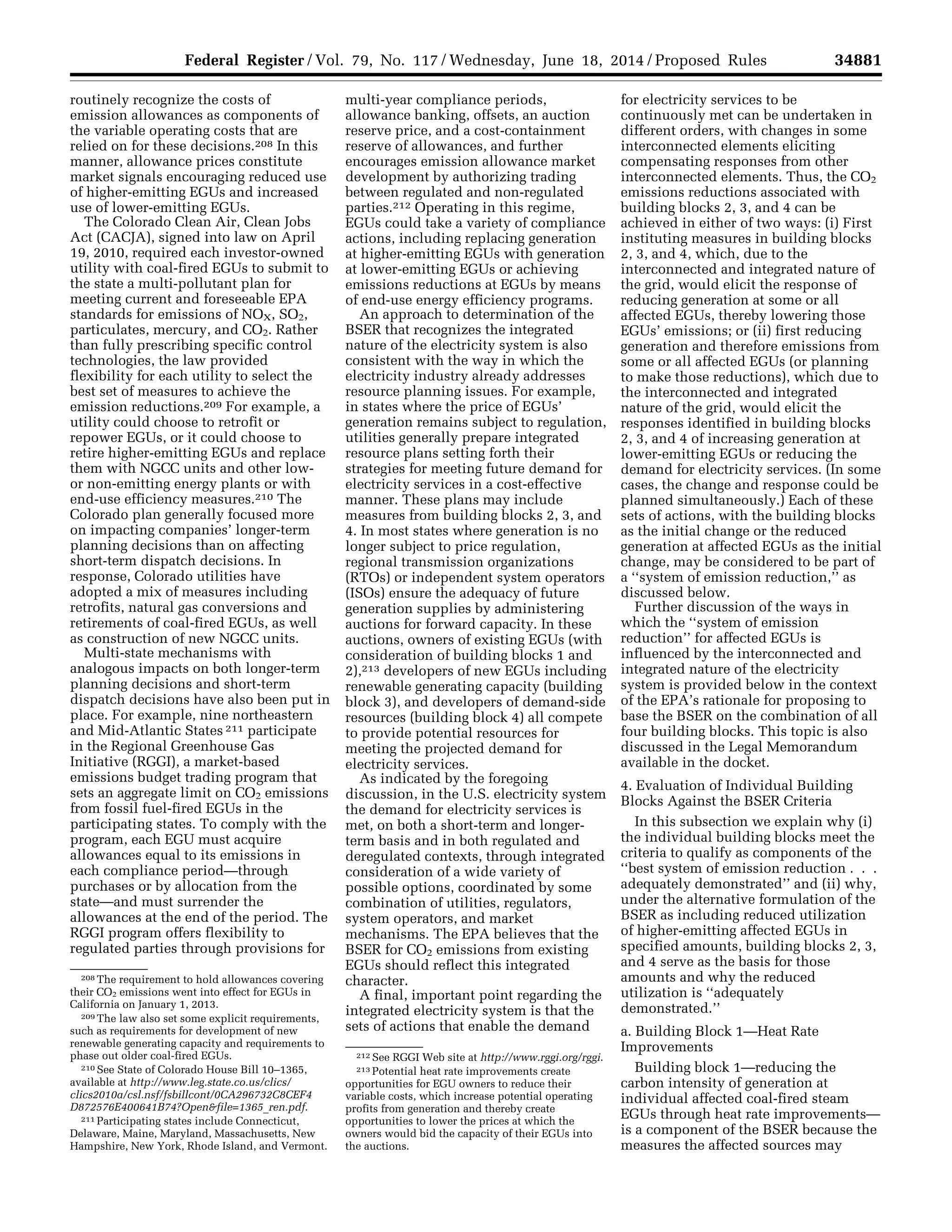 34881Federal Register / Vol. 79, No. 117 / Wednesday, June 18, 2014 / Proposed Rules
208 The requirement to hold allowances covering
their CO2 emissions went into effect for EGUs in
California on January 1, 2013.
209 The law also set some explicit requirements,
such as requirements for development of new
renewable generating capacity and requirements to
phase out older coal-fired EGUs.
210 See State of Colorado House Bill 10–1365,
available at http://www.leg.state.co.us/clics/
clics2010a/csl.nsf/fsbillcont/0CA296732C8CEF4
D872576E400641B74?Open&file=1365_ren.pdf.
211 Participating states include Connecticut,
Delaware, Maine, Maryland, Massachusetts, New
Hampshire, New York, Rhode Island, and Vermont.
212 See RGGI Web site at http://www.rggi.org/rggi.
213 Potential heat rate improvements create
opportunities for EGU owners to reduce their
variable costs, which increase potential operating
profits from generation and thereby create
opportunities to lower the prices at which the
owners would bid the capacity of their EGUs into
the auctions.
routinely recognize the costs of
emission allowances as components of
the variable operating costs that are
relied on for these decisions.208 In this
manner, allowance prices constitute
market signals encouraging reduced use
of higher-emitting EGUs and increased
use of lower-emitting EGUs.
The Colorado Clean Air, Clean Jobs
Act (CACJA), signed into law on April
19, 2010, required each investor-owned
utility with coal-fired EGUs to submit to
the state a multi-pollutant plan for
meeting current and foreseeable EPA
standards for emissions of NOX, SO2,
particulates, mercury, and CO2. Rather
than fully prescribing specific control
technologies, the law provided
flexibility for each utility to select the
best set of measures to achieve the
emission reductions.209 For example, a
utility could choose to retrofit or
repower EGUs, or it could choose to
retire higher-emitting EGUs and replace
them with NGCC units and other low-
or non-emitting energy plants or with
end-use efficiency measures.210 The
Colorado plan generally focused more
on impacting companies’ longer-term
planning decisions than on affecting
short-term dispatch decisions. In
response, Colorado utilities have
adopted a mix of measures including
retrofits, natural gas conversions and
retirements of coal-fired EGUs, as well
as construction of new NGCC units.
Multi-state mechanisms with
analogous impacts on both longer-term
planning decisions and short-term
dispatch decisions have also been put in
place. For example, nine northeastern
and Mid-Atlantic States 211 participate
in the Regional Greenhouse Gas
Initiative (RGGI), a market-based
emissions budget trading program that
sets an aggregate limit on CO2 emissions
from fossil fuel-fired EGUs in the
participating states. To comply with the
program, each EGU must acquire
allowances equal to its emissions in
each compliance period—through
purchases or by allocation from the
state—and must surrender the
allowances at the end of the period. The
RGGI program offers flexibility to
regulated parties through provisions for
multi-year compliance periods,
allowance banking, offsets, an auction
reserve price, and a cost-containment
reserve of allowances, and further
encourages emission allowance market
development by authorizing trading
between regulated and non-regulated
parties.212 Operating in this regime,
EGUs could take a variety of compliance
actions, including replacing generation
at higher-emitting EGUs with generation
at lower-emitting EGUs or achieving
emissions reductions at EGUs by means
of end-use energy efficiency programs.
An approach to determination of the
BSER that recognizes the integrated
nature of the electricity system is also
consistent with the way in which the
electricity industry already addresses
resource planning issues. For example,
in states where the price of EGUs’
generation remains subject to regulation,
utilities generally prepare integrated
resource plans setting forth their
strategies for meeting future demand for
electricity services in a cost-effective
manner. These plans may include
measures from building blocks 2, 3, and
4. In most states where generation is no
longer subject to price regulation,
regional transmission organizations
(RTOs) or independent system operators
(ISOs) ensure the adequacy of future
generation supplies by administering
auctions for forward capacity. In these
auctions, owners of existing EGUs (with
consideration of building blocks 1 and
2),213 developers of new EGUs including
renewable generating capacity (building
block 3), and developers of demand-side
resources (building block 4) all compete
to provide potential resources for
meeting the projected demand for
electricity services.
As indicated by the foregoing
discussion, in the U.S. electricity system
the demand for electricity services is
met, on both a short-term and longer-
term basis and in both regulated and
deregulated contexts, through integrated
consideration of a wide variety of
possible options, coordinated by some
combination of utilities, regulators,
system operators, and market
mechanisms. The EPA believes that the
BSER for CO2 emissions from existing
EGUs should reflect this integrated
character.
A final, important point regarding the
integrated electricity system is that the
sets of actions that enable the demand
for electricity services to be
continuously met can be undertaken in
different orders, with changes in some
interconnected elements eliciting
compensating responses from other
interconnected elements. Thus, the CO2
emissions reductions associated with
building blocks 2, 3, and 4 can be
achieved in either of two ways: (i) First
instituting measures in building blocks
2, 3, and 4, which, due to the
interconnected and integrated nature of
the grid, would elicit the response of
reducing generation at some or all
affected EGUs, thereby lowering those
EGUs’ emissions; or (ii) first reducing
generation and therefore emissions from
some or all affected EGUs (or planning
to make those reductions), which due to
the interconnected and integrated
nature of the grid, would elicit the
responses identified in building blocks
2, 3, and 4 of increasing generation at
lower-emitting EGUs or reducing the
demand for electricity services. (In some
cases, the change and response could be
planned simultaneously.) Each of these
sets of actions, with the building blocks
as the initial change or the reduced
generation at affected EGUs as the initial
change, may be considered to be part of
a ‘‘system of emission reduction,’’ as
discussed below.
Further discussion of the ways in
which the ‘‘system of emission
reduction’’ for affected EGUs is
influenced by the interconnected and
integrated nature of the electricity
system is provided below in the context
of the EPA’s rationale for proposing to
base the BSER on the combination of all
four building blocks. This topic is also
discussed in the Legal Memorandum
available in the docket.
4. Evaluation of Individual Building
Blocks Against the BSER Criteria
In this subsection we explain why (i)
the individual building blocks meet the
criteria to qualify as components of the
‘‘best system of emission reduction . . .
adequately demonstrated’’ and (ii) why,
under the alternative formulation of the
BSER as including reduced utilization
of higher-emitting affected EGUs in
specified amounts, building blocks 2, 3,
and 4 serve as the basis for those
amounts and why the reduced
utilization is ‘‘adequately
demonstrated.’’
a. Building Block 1—Heat Rate
Improvements
Building block 1—reducing the
carbon intensity of generation at
individual affected coal-fired steam
EGUs through heat rate improvements—
is a component of the BSER because the
measures the affected sources may
VerDate Mar<15>2010 22:32 Jun 17, 2014 Jkt 232001 PO 00000 Frm 00053 Fmt 4701 Sfmt 4702 E:FRFM18JNP2.SGM 18JNP2
srobertsonDSK5SPTVN1PRODwithPROPOSALS
 
