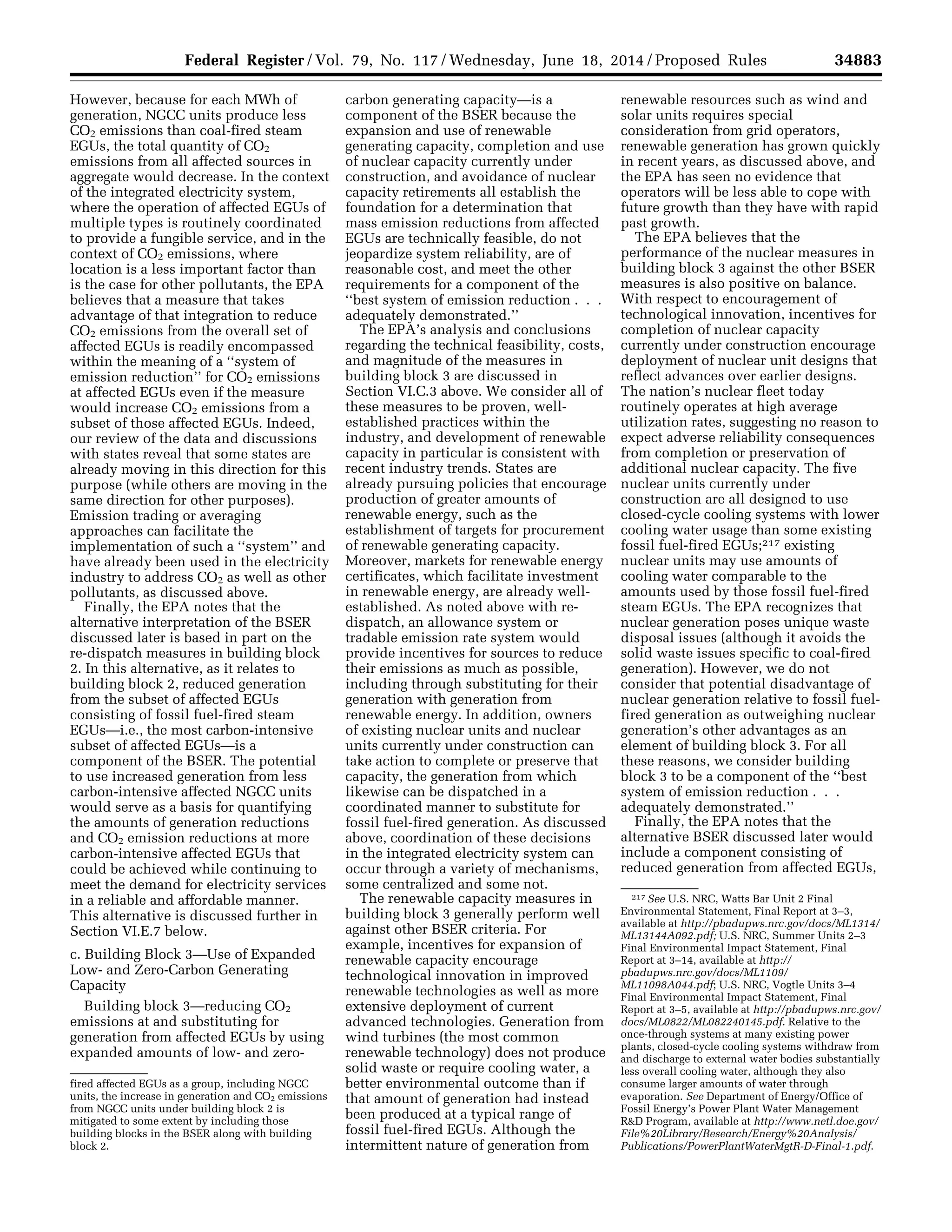 34883Federal Register / Vol. 79, No. 117 / Wednesday, June 18, 2014 / Proposed Rules
fired affected EGUs as a group, including NGCC
units, the increase in generation and CO2 emissions
from NGCC units under building block 2 is
mitigated to some extent by including those
building blocks in the BSER along with building
block 2.
217 See U.S. NRC, Watts Bar Unit 2 Final
Environmental Statement, Final Report at 3–3,
available at http://pbadupws.nrc.gov/docs/ML1314/
ML13144A092.pdf; U.S. NRC, Summer Units 2–3
Final Environmental Impact Statement, Final
Report at 3–14, available at http://
pbadupws.nrc.gov/docs/ML1109/
ML11098A044.pdf; U.S. NRC, Vogtle Units 3–4
Final Environmental Impact Statement, Final
Report at 3–5, available at http://pbadupws.nrc.gov/
docs/ML0822/ML082240145.pdf. Relative to the
once-through systems at many existing power
plants, closed-cycle cooling systems withdraw from
and discharge to external water bodies substantially
less overall cooling water, although they also
consume larger amounts of water through
evaporation. See Department of Energy/Office of
Fossil Energy’s Power Plant Water Management
R&D Program, available at http://www.netl.doe.gov/
File%20Library/Research/Energy%20Analysis/
Publications/PowerPlantWaterMgtR-D-Final-1.pdf.
However, because for each MWh of
generation, NGCC units produce less
CO2 emissions than coal-fired steam
EGUs, the total quantity of CO2
emissions from all affected sources in
aggregate would decrease. In the context
of the integrated electricity system,
where the operation of affected EGUs of
multiple types is routinely coordinated
to provide a fungible service, and in the
context of CO2 emissions, where
location is a less important factor than
is the case for other pollutants, the EPA
believes that a measure that takes
advantage of that integration to reduce
CO2 emissions from the overall set of
affected EGUs is readily encompassed
within the meaning of a ‘‘system of
emission reduction’’ for CO2 emissions
at affected EGUs even if the measure
would increase CO2 emissions from a
subset of those affected EGUs. Indeed,
our review of the data and discussions
with states reveal that some states are
already moving in this direction for this
purpose (while others are moving in the
same direction for other purposes).
Emission trading or averaging
approaches can facilitate the
implementation of such a ‘‘system’’ and
have already been used in the electricity
industry to address CO2 as well as other
pollutants, as discussed above.
Finally, the EPA notes that the
alternative interpretation of the BSER
discussed later is based in part on the
re-dispatch measures in building block
2. In this alternative, as it relates to
building block 2, reduced generation
from the subset of affected EGUs
consisting of fossil fuel-fired steam
EGUs—i.e., the most carbon-intensive
subset of affected EGUs—is a
component of the BSER. The potential
to use increased generation from less
carbon-intensive affected NGCC units
would serve as a basis for quantifying
the amounts of generation reductions
and CO2 emission reductions at more
carbon-intensive affected EGUs that
could be achieved while continuing to
meet the demand for electricity services
in a reliable and affordable manner.
This alternative is discussed further in
Section VI.E.7 below.
c. Building Block 3—Use of Expanded
Low- and Zero-Carbon Generating
Capacity
Building block 3—reducing CO2
emissions at and substituting for
generation from affected EGUs by using
expanded amounts of low- and zero-
carbon generating capacity—is a
component of the BSER because the
expansion and use of renewable
generating capacity, completion and use
of nuclear capacity currently under
construction, and avoidance of nuclear
capacity retirements all establish the
foundation for a determination that
mass emission reductions from affected
EGUs are technically feasible, do not
jeopardize system reliability, are of
reasonable cost, and meet the other
requirements for a component of the
‘‘best system of emission reduction . . .
adequately demonstrated.’’
The EPA’s analysis and conclusions
regarding the technical feasibility, costs,
and magnitude of the measures in
building block 3 are discussed in
Section VI.C.3 above. We consider all of
these measures to be proven, well-
established practices within the
industry, and development of renewable
capacity in particular is consistent with
recent industry trends. States are
already pursuing policies that encourage
production of greater amounts of
renewable energy, such as the
establishment of targets for procurement
of renewable generating capacity.
Moreover, markets for renewable energy
certificates, which facilitate investment
in renewable energy, are already well-
established. As noted above with re-
dispatch, an allowance system or
tradable emission rate system would
provide incentives for sources to reduce
their emissions as much as possible,
including through substituting for their
generation with generation from
renewable energy. In addition, owners
of existing nuclear units and nuclear
units currently under construction can
take action to complete or preserve that
capacity, the generation from which
likewise can be dispatched in a
coordinated manner to substitute for
fossil fuel-fired generation. As discussed
above, coordination of these decisions
in the integrated electricity system can
occur through a variety of mechanisms,
some centralized and some not.
The renewable capacity measures in
building block 3 generally perform well
against other BSER criteria. For
example, incentives for expansion of
renewable capacity encourage
technological innovation in improved
renewable technologies as well as more
extensive deployment of current
advanced technologies. Generation from
wind turbines (the most common
renewable technology) does not produce
solid waste or require cooling water, a
better environmental outcome than if
that amount of generation had instead
been produced at a typical range of
fossil fuel-fired EGUs. Although the
intermittent nature of generation from
renewable resources such as wind and
solar units requires special
consideration from grid operators,
renewable generation has grown quickly
in recent years, as discussed above, and
the EPA has seen no evidence that
operators will be less able to cope with
future growth than they have with rapid
past growth.
The EPA believes that the
performance of the nuclear measures in
building block 3 against the other BSER
measures is also positive on balance.
With respect to encouragement of
technological innovation, incentives for
completion of nuclear capacity
currently under construction encourage
deployment of nuclear unit designs that
reflect advances over earlier designs.
The nation’s nuclear fleet today
routinely operates at high average
utilization rates, suggesting no reason to
expect adverse reliability consequences
from completion or preservation of
additional nuclear capacity. The five
nuclear units currently under
construction are all designed to use
closed-cycle cooling systems with lower
cooling water usage than some existing
fossil fuel-fired EGUs;217 existing
nuclear units may use amounts of
cooling water comparable to the
amounts used by those fossil fuel-fired
steam EGUs. The EPA recognizes that
nuclear generation poses unique waste
disposal issues (although it avoids the
solid waste issues specific to coal-fired
generation). However, we do not
consider that potential disadvantage of
nuclear generation relative to fossil fuel-
fired generation as outweighing nuclear
generation’s other advantages as an
element of building block 3. For all
these reasons, we consider building
block 3 to be a component of the ‘‘best
system of emission reduction . . .
adequately demonstrated.’’
Finally, the EPA notes that the
alternative BSER discussed later would
include a component consisting of
reduced generation from affected EGUs,
VerDate Mar<15>2010 22:32 Jun 17, 2014 Jkt 232001 PO 00000 Frm 00055 Fmt 4701 Sfmt 4702 E:FRFM18JNP2.SGM 18JNP2
srobertsonDSK5SPTVN1PRODwithPROPOSALS
 