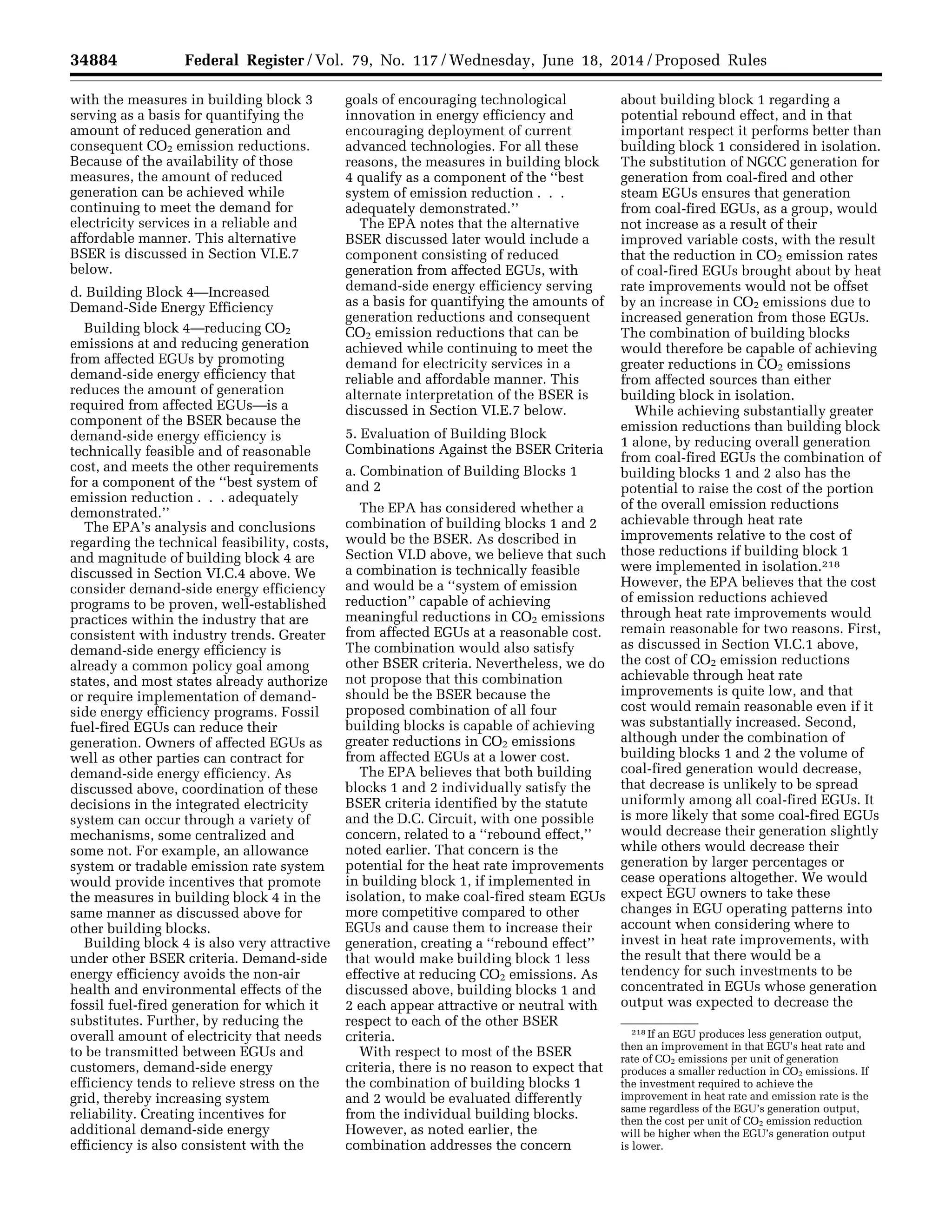 34884 Federal Register / Vol. 79, No. 117 / Wednesday, June 18, 2014 / Proposed Rules
218 If an EGU produces less generation output,
then an improvement in that EGU’s heat rate and
rate of CO2 emissions per unit of generation
produces a smaller reduction in CO2 emissions. If
the investment required to achieve the
improvement in heat rate and emission rate is the
same regardless of the EGU’s generation output,
then the cost per unit of CO2 emission reduction
will be higher when the EGU’s generation output
is lower.
with the measures in building block 3
serving as a basis for quantifying the
amount of reduced generation and
consequent CO2 emission reductions.
Because of the availability of those
measures, the amount of reduced
generation can be achieved while
continuing to meet the demand for
electricity services in a reliable and
affordable manner. This alternative
BSER is discussed in Section VI.E.7
below.
d. Building Block 4—Increased
Demand-Side Energy Efficiency
Building block 4—reducing CO2
emissions at and reducing generation
from affected EGUs by promoting
demand-side energy efficiency that
reduces the amount of generation
required from affected EGUs—is a
component of the BSER because the
demand-side energy efficiency is
technically feasible and of reasonable
cost, and meets the other requirements
for a component of the ‘‘best system of
emission reduction . . . adequately
demonstrated.’’
The EPA’s analysis and conclusions
regarding the technical feasibility, costs,
and magnitude of building block 4 are
discussed in Section VI.C.4 above. We
consider demand-side energy efficiency
programs to be proven, well-established
practices within the industry that are
consistent with industry trends. Greater
demand-side energy efficiency is
already a common policy goal among
states, and most states already authorize
or require implementation of demand-
side energy efficiency programs. Fossil
fuel-fired EGUs can reduce their
generation. Owners of affected EGUs as
well as other parties can contract for
demand-side energy efficiency. As
discussed above, coordination of these
decisions in the integrated electricity
system can occur through a variety of
mechanisms, some centralized and
some not. For example, an allowance
system or tradable emission rate system
would provide incentives that promote
the measures in building block 4 in the
same manner as discussed above for
other building blocks.
Building block 4 is also very attractive
under other BSER criteria. Demand-side
energy efficiency avoids the non-air
health and environmental effects of the
fossil fuel-fired generation for which it
substitutes. Further, by reducing the
overall amount of electricity that needs
to be transmitted between EGUs and
customers, demand-side energy
efficiency tends to relieve stress on the
grid, thereby increasing system
reliability. Creating incentives for
additional demand-side energy
efficiency is also consistent with the
goals of encouraging technological
innovation in energy efficiency and
encouraging deployment of current
advanced technologies. For all these
reasons, the measures in building block
4 qualify as a component of the ‘‘best
system of emission reduction . . .
adequately demonstrated.’’
The EPA notes that the alternative
BSER discussed later would include a
component consisting of reduced
generation from affected EGUs, with
demand-side energy efficiency serving
as a basis for quantifying the amounts of
generation reductions and consequent
CO2 emission reductions that can be
achieved while continuing to meet the
demand for electricity services in a
reliable and affordable manner. This
alternate interpretation of the BSER is
discussed in Section VI.E.7 below.
5. Evaluation of Building Block
Combinations Against the BSER Criteria
a. Combination of Building Blocks 1
and 2
The EPA has considered whether a
combination of building blocks 1 and 2
would be the BSER. As described in
Section VI.D above, we believe that such
a combination is technically feasible
and would be a ‘‘system of emission
reduction’’ capable of achieving
meaningful reductions in CO2 emissions
from affected EGUs at a reasonable cost.
The combination would also satisfy
other BSER criteria. Nevertheless, we do
not propose that this combination
should be the BSER because the
proposed combination of all four
building blocks is capable of achieving
greater reductions in CO2 emissions
from affected EGUs at a lower cost.
The EPA believes that both building
blocks 1 and 2 individually satisfy the
BSER criteria identified by the statute
and the D.C. Circuit, with one possible
concern, related to a ‘‘rebound effect,’’
noted earlier. That concern is the
potential for the heat rate improvements
in building block 1, if implemented in
isolation, to make coal-fired steam EGUs
more competitive compared to other
EGUs and cause them to increase their
generation, creating a ‘‘rebound effect’’
that would make building block 1 less
effective at reducing CO2 emissions. As
discussed above, building blocks 1 and
2 each appear attractive or neutral with
respect to each of the other BSER
criteria.
With respect to most of the BSER
criteria, there is no reason to expect that
the combination of building blocks 1
and 2 would be evaluated differently
from the individual building blocks.
However, as noted earlier, the
combination addresses the concern
about building block 1 regarding a
potential rebound effect, and in that
important respect it performs better than
building block 1 considered in isolation.
The substitution of NGCC generation for
generation from coal-fired and other
steam EGUs ensures that generation
from coal-fired EGUs, as a group, would
not increase as a result of their
improved variable costs, with the result
that the reduction in CO2 emission rates
of coal-fired EGUs brought about by heat
rate improvements would not be offset
by an increase in CO2 emissions due to
increased generation from those EGUs.
The combination of building blocks
would therefore be capable of achieving
greater reductions in CO2 emissions
from affected sources than either
building block in isolation.
While achieving substantially greater
emission reductions than building block
1 alone, by reducing overall generation
from coal-fired EGUs the combination of
building blocks 1 and 2 also has the
potential to raise the cost of the portion
of the overall emission reductions
achievable through heat rate
improvements relative to the cost of
those reductions if building block 1
were implemented in isolation.218
However, the EPA believes that the cost
of emission reductions achieved
through heat rate improvements would
remain reasonable for two reasons. First,
as discussed in Section VI.C.1 above,
the cost of CO2 emission reductions
achievable through heat rate
improvements is quite low, and that
cost would remain reasonable even if it
was substantially increased. Second,
although under the combination of
building blocks 1 and 2 the volume of
coal-fired generation would decrease,
that decrease is unlikely to be spread
uniformly among all coal-fired EGUs. It
is more likely that some coal-fired EGUs
would decrease their generation slightly
while others would decrease their
generation by larger percentages or
cease operations altogether. We would
expect EGU owners to take these
changes in EGU operating patterns into
account when considering where to
invest in heat rate improvements, with
the result that there would be a
tendency for such investments to be
concentrated in EGUs whose generation
output was expected to decrease the
VerDate Mar<15>2010 22:32 Jun 17, 2014 Jkt 232001 PO 00000 Frm 00056 Fmt 4701 Sfmt 4702 E:FRFM18JNP2.SGM 18JNP2
srobertsonDSK5SPTVN1PRODwithPROPOSALS
 