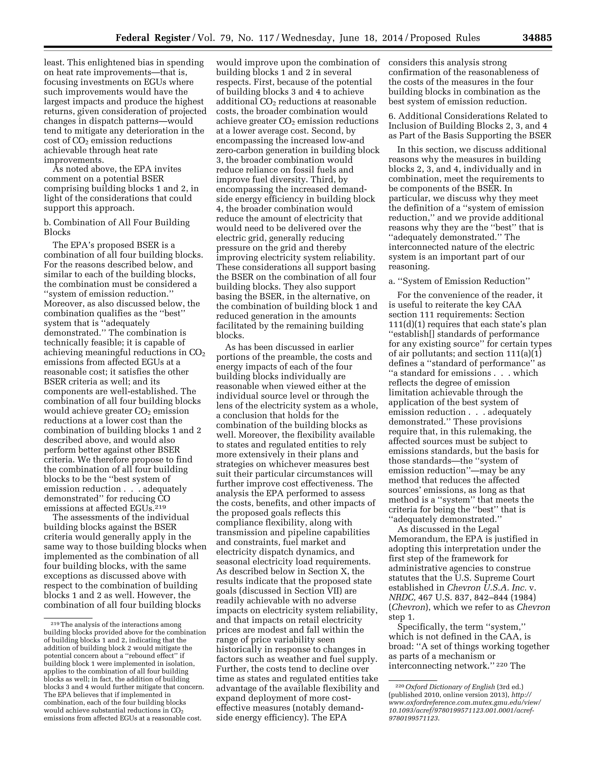 34885Federal Register / Vol. 79, No. 117 / Wednesday, June 18, 2014 / Proposed Rules
219 The analysis of the interactions among
building blocks provided above for the combination
of building blocks 1 and 2, indicating that the
addition of building block 2 would mitigate the
potential concern about a ‘‘rebound effect’’ if
building block 1 were implemented in isolation,
applies to the combination of all four building
blocks as well; in fact, the addition of building
blocks 3 and 4 would further mitigate that concern.
The EPA believes that if implemented in
combination, each of the four building blocks
would achieve substantial reductions in CO2
emissions from affected EGUs at a reasonable cost.
220 Oxford Dictionary of English (3rd ed.)
(published 2010, online version 2013), http://
www.oxfordreference.com.mutex.gmu.edu/view/
10.1093/acref/9780199571123.001.0001/acref-
9780199571123.
least. This enlightened bias in spending
on heat rate improvements—that is,
focusing investments on EGUs where
such improvements would have the
largest impacts and produce the highest
returns, given consideration of projected
changes in dispatch patterns—would
tend to mitigate any deterioration in the
cost of CO2 emission reductions
achievable through heat rate
improvements.
As noted above, the EPA invites
comment on a potential BSER
comprising building blocks 1 and 2, in
light of the considerations that could
support this approach.
b. Combination of All Four Building
Blocks
The EPA’s proposed BSER is a
combination of all four building blocks.
For the reasons described below, and
similar to each of the building blocks,
the combination must be considered a
‘‘system of emission reduction.’’
Moreover, as also discussed below, the
combination qualifies as the ‘‘best’’
system that is ‘‘adequately
demonstrated.’’ The combination is
technically feasible; it is capable of
achieving meaningful reductions in CO2
emissions from affected EGUs at a
reasonable cost; it satisfies the other
BSER criteria as well; and its
components are well-established. The
combination of all four building blocks
would achieve greater CO2 emission
reductions at a lower cost than the
combination of building blocks 1 and 2
described above, and would also
perform better against other BSER
criteria. We therefore propose to find
the combination of all four building
blocks to be the ‘‘best system of
emission reduction . . . adequately
demonstrated’’ for reducing CO
emissions at affected EGUs.219
The assessments of the individual
building blocks against the BSER
criteria would generally apply in the
same way to those building blocks when
implemented as the combination of all
four building blocks, with the same
exceptions as discussed above with
respect to the combination of building
blocks 1 and 2 as well. However, the
combination of all four building blocks
would improve upon the combination of
building blocks 1 and 2 in several
respects. First, because of the potential
of building blocks 3 and 4 to achieve
additional CO2 reductions at reasonable
costs, the broader combination would
achieve greater CO2 emission reductions
at a lower average cost. Second, by
encompassing the increased low-and
zero-carbon generation in building block
3, the broader combination would
reduce reliance on fossil fuels and
improve fuel diversity. Third, by
encompassing the increased demand-
side energy efficiency in building block
4, the broader combination would
reduce the amount of electricity that
would need to be delivered over the
electric grid, generally reducing
pressure on the grid and thereby
improving electricity system reliability.
These considerations all support basing
the BSER on the combination of all four
building blocks. They also support
basing the BSER, in the alternative, on
the combination of building block 1 and
reduced generation in the amounts
facilitated by the remaining building
blocks.
As has been discussed in earlier
portions of the preamble, the costs and
energy impacts of each of the four
building blocks individually are
reasonable when viewed either at the
individual source level or through the
lens of the electricity system as a whole,
a conclusion that holds for the
combination of the building blocks as
well. Moreover, the flexibility available
to states and regulated entities to rely
more extensively in their plans and
strategies on whichever measures best
suit their particular circumstances will
further improve cost effectiveness. The
analysis the EPA performed to assess
the costs, benefits, and other impacts of
the proposed goals reflects this
compliance flexibility, along with
transmission and pipeline capabilities
and constraints, fuel market and
electricity dispatch dynamics, and
seasonal electricity load requirements.
As described below in Section X, the
results indicate that the proposed state
goals (discussed in Section VII) are
readily achievable with no adverse
impacts on electricity system reliability,
and that impacts on retail electricity
prices are modest and fall within the
range of price variability seen
historically in response to changes in
factors such as weather and fuel supply.
Further, the costs tend to decline over
time as states and regulated entities take
advantage of the available flexibility and
expand deployment of more cost-
effective measures (notably demand-
side energy efficiency). The EPA
considers this analysis strong
confirmation of the reasonableness of
the costs of the measures in the four
building blocks in combination as the
best system of emission reduction.
6. Additional Considerations Related to
Inclusion of Building Blocks 2, 3, and 4
as Part of the Basis Supporting the BSER
In this section, we discuss additional
reasons why the measures in building
blocks 2, 3, and 4, individually and in
combination, meet the requirements to
be components of the BSER. In
particular, we discuss why they meet
the definition of a ‘‘system of emission
reduction,’’ and we provide additional
reasons why they are the ‘‘best’’ that is
‘‘adequately demonstrated.’’ The
interconnected nature of the electric
system is an important part of our
reasoning.
a. ‘‘System of Emission Reduction’’
For the convenience of the reader, it
is useful to reiterate the key CAA
section 111 requirements: Section
111(d)(1) requires that each state’s plan
‘‘establish[] standards of performance
for any existing source’’ for certain types
of air pollutants; and section 111(a)(1)
defines a ‘‘standard of performance’’ as
‘‘a standard for emissions . . . which
reflects the degree of emission
limitation achievable through the
application of the best system of
emission reduction . . . adequately
demonstrated.’’ These provisions
require that, in this rulemaking, the
affected sources must be subject to
emissions standards, but the basis for
those standards—the ‘‘system of
emission reduction’’—may be any
method that reduces the affected
sources’ emissions, as long as that
method is a ‘‘system’’ that meets the
criteria for being the ‘‘best’’ that is
‘‘adequately demonstrated.’’
As discussed in the Legal
Memorandum, the EPA is justified in
adopting this interpretation under the
first step of the framework for
administrative agencies to construe
statutes that the U.S. Supreme Court
established in Chevron U.S.A. Inc. v.
NRDC, 467 U.S. 837, 842–844 (1984)
(Chevron), which we refer to as Chevron
step 1.
Specifically, the term ‘‘system,’’
which is not defined in the CAA, is
broad: ‘‘A set of things working together
as parts of a mechanism or
interconnecting network.’’ 220 The
VerDate Mar<15>2010 22:32 Jun 17, 2014 Jkt 232001 PO 00000 Frm 00057 Fmt 4701 Sfmt 4702 E:FRFM18JNP2.SGM 18JNP2
srobertsonDSK5SPTVN1PRODwithPROPOSALS
 