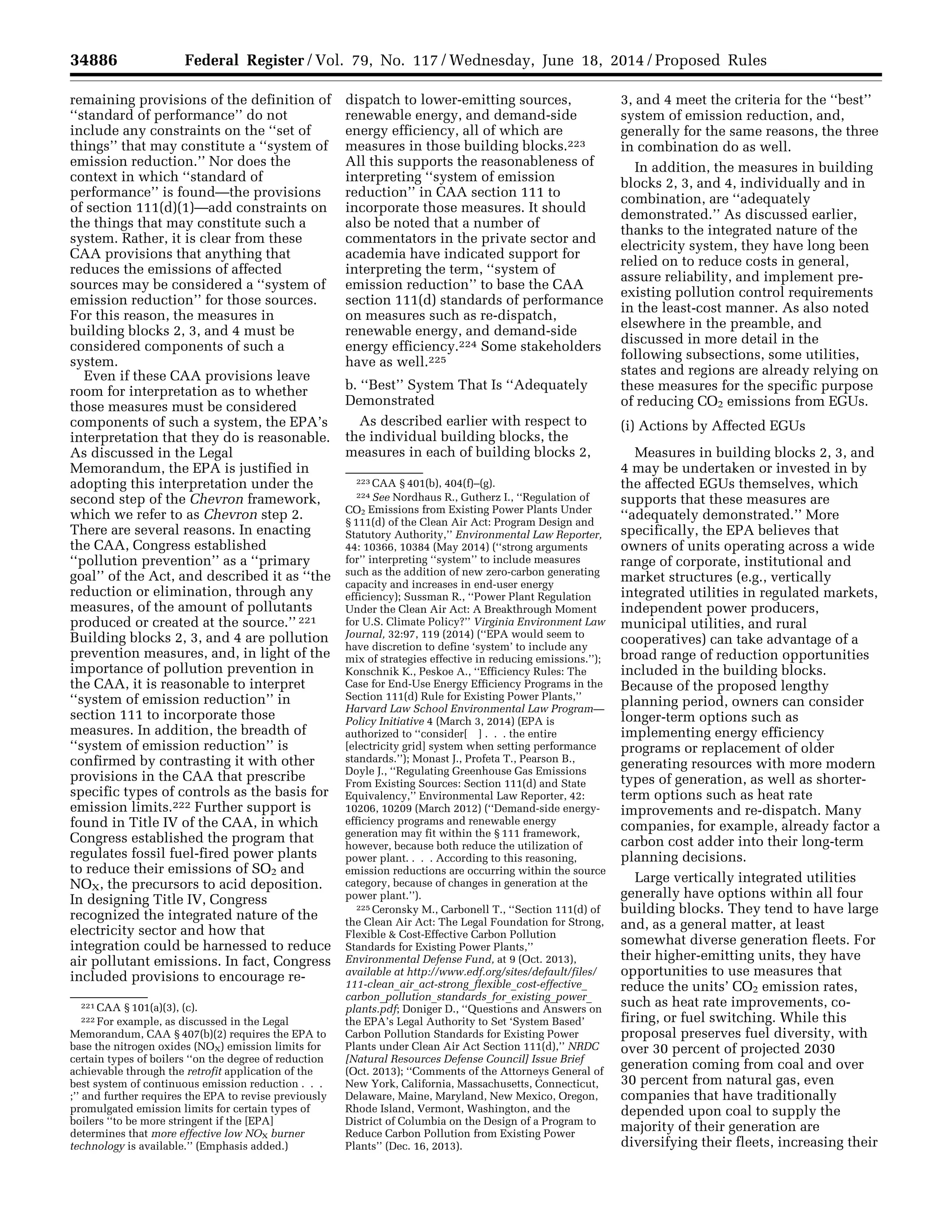 34886 Federal Register / Vol. 79, No. 117 / Wednesday, June 18, 2014 / Proposed Rules
221 CAA § 101(a)(3), (c).
222 For example, as discussed in the Legal
Memorandum, CAA § 407(b)(2) requires the EPA to
base the nitrogen oxides (NOX) emission limits for
certain types of boilers ‘‘on the degree of reduction
achievable through the retrofit application of the
best system of continuous emission reduction . . .
;’’ and further requires the EPA to revise previously
promulgated emission limits for certain types of
boilers ‘‘to be more stringent if the [EPA]
determines that more effective low NOX burner
technology is available.’’ (Emphasis added.)
223 CAA § 401(b), 404(f)–(g).
224 See Nordhaus R., Gutherz I., ‘‘Regulation of
CO2 Emissions from Existing Power Plants Under
§ 111(d) of the Clean Air Act: Program Design and
Statutory Authority,’’ Environmental Law Reporter,
44: 10366, 10384 (May 2014) (‘‘strong arguments
for’’ interpreting ‘‘system’’ to include measures
such as the addition of new zero-carbon generating
capacity and increases in end-user energy
efficiency); Sussman R., ‘‘Power Plant Regulation
Under the Clean Air Act: A Breakthrough Moment
for U.S. Climate Policy?’’ Virginia Environment Law
Journal, 32:97, 119 (2014) (‘‘EPA would seem to
have discretion to define ‘system’ to include any
mix of strategies effective in reducing emissions.’’);
Konschnik K., Peskoe A., ‘‘Efficiency Rules: The
Case for End-Use Energy Efficiency Programs in the
Section 111(d) Rule for Existing Power Plants,’’
Harvard Law School Environmental Law Program—
Policy Initiative 4 (March 3, 2014) (EPA is
authorized to ‘‘consider[ ] . . . the entire
[electricity grid] system when setting performance
standards.’’); Monast J., Profeta T., Pearson B.,
Doyle J., ‘‘Regulating Greenhouse Gas Emissions
From Existing Sources: Section 111(d) and State
Equivalency,’’ Environmental Law Reporter, 42:
10206, 10209 (March 2012) (‘‘Demand-side energy-
efficiency programs and renewable energy
generation may fit within the § 111 framework,
however, because both reduce the utilization of
power plant. . . . According to this reasoning,
emission reductions are occurring within the source
category, because of changes in generation at the
power plant.’’).
225 Ceronsky M., Carbonell T., ‘‘Section 111(d) of
the Clean Air Act: The Legal Foundation for Strong,
Flexible & Cost-Effective Carbon Pollution
Standards for Existing Power Plants,’’
Environmental Defense Fund, at 9 (Oct. 2013),
available at http://www.edf.org/sites/default/files/
111-clean_air_act-strong_flexible_cost-effective_
carbon_pollution_standards_for_existing_power_
plants.pdf; Doniger D., ‘‘Questions and Answers on
the EPA’s Legal Authority to Set ‘System Based’
Carbon Pollution Standards for Existing Power
Plants under Clean Air Act Section 111(d),’’ NRDC
[Natural Resources Defense Council] Issue Brief
(Oct. 2013); ‘‘Comments of the Attorneys General of
New York, California, Massachusetts, Connecticut,
Delaware, Maine, Maryland, New Mexico, Oregon,
Rhode Island, Vermont, Washington, and the
District of Columbia on the Design of a Program to
Reduce Carbon Pollution from Existing Power
Plants’’ (Dec. 16, 2013).
remaining provisions of the definition of
‘‘standard of performance’’ do not
include any constraints on the ‘‘set of
things’’ that may constitute a ‘‘system of
emission reduction.’’ Nor does the
context in which ‘‘standard of
performance’’ is found—the provisions
of section 111(d)(1)—add constraints on
the things that may constitute such a
system. Rather, it is clear from these
CAA provisions that anything that
reduces the emissions of affected
sources may be considered a ‘‘system of
emission reduction’’ for those sources.
For this reason, the measures in
building blocks 2, 3, and 4 must be
considered components of such a
system.
Even if these CAA provisions leave
room for interpretation as to whether
those measures must be considered
components of such a system, the EPA’s
interpretation that they do is reasonable.
As discussed in the Legal
Memorandum, the EPA is justified in
adopting this interpretation under the
second step of the Chevron framework,
which we refer to as Chevron step 2.
There are several reasons. In enacting
the CAA, Congress established
‘‘pollution prevention’’ as a ‘‘primary
goal’’ of the Act, and described it as ‘‘the
reduction or elimination, through any
measures, of the amount of pollutants
produced or created at the source.’’ 221
Building blocks 2, 3, and 4 are pollution
prevention measures, and, in light of the
importance of pollution prevention in
the CAA, it is reasonable to interpret
‘‘system of emission reduction’’ in
section 111 to incorporate those
measures. In addition, the breadth of
‘‘system of emission reduction’’ is
confirmed by contrasting it with other
provisions in the CAA that prescribe
specific types of controls as the basis for
emission limits.222 Further support is
found in Title IV of the CAA, in which
Congress established the program that
regulates fossil fuel-fired power plants
to reduce their emissions of SO2 and
NOX, the precursors to acid deposition.
In designing Title IV, Congress
recognized the integrated nature of the
electricity sector and how that
integration could be harnessed to reduce
air pollutant emissions. In fact, Congress
included provisions to encourage re-
dispatch to lower-emitting sources,
renewable energy, and demand-side
energy efficiency, all of which are
measures in those building blocks.223
All this supports the reasonableness of
interpreting ‘‘system of emission
reduction’’ in CAA section 111 to
incorporate those measures. It should
also be noted that a number of
commentators in the private sector and
academia have indicated support for
interpreting the term, ‘‘system of
emission reduction’’ to base the CAA
section 111(d) standards of performance
on measures such as re-dispatch,
renewable energy, and demand-side
energy efficiency.224 Some stakeholders
have as well.225
b. ‘‘Best’’ System That Is ‘‘Adequately
Demonstrated
As described earlier with respect to
the individual building blocks, the
measures in each of building blocks 2,
3, and 4 meet the criteria for the ‘‘best’’
system of emission reduction, and,
generally for the same reasons, the three
in combination do as well.
In addition, the measures in building
blocks 2, 3, and 4, individually and in
combination, are ‘‘adequately
demonstrated.’’ As discussed earlier,
thanks to the integrated nature of the
electricity system, they have long been
relied on to reduce costs in general,
assure reliability, and implement pre-
existing pollution control requirements
in the least-cost manner. As also noted
elsewhere in the preamble, and
discussed in more detail in the
following subsections, some utilities,
states and regions are already relying on
these measures for the specific purpose
of reducing CO2 emissions from EGUs.
(i) Actions by Affected EGUs
Measures in building blocks 2, 3, and
4 may be undertaken or invested in by
the affected EGUs themselves, which
supports that these measures are
‘‘adequately demonstrated.’’ More
specifically, the EPA believes that
owners of units operating across a wide
range of corporate, institutional and
market structures (e.g., vertically
integrated utilities in regulated markets,
independent power producers,
municipal utilities, and rural
cooperatives) can take advantage of a
broad range of reduction opportunities
included in the building blocks.
Because of the proposed lengthy
planning period, owners can consider
longer-term options such as
implementing energy efficiency
programs or replacement of older
generating resources with more modern
types of generation, as well as shorter-
term options such as heat rate
improvements and re-dispatch. Many
companies, for example, already factor a
carbon cost adder into their long-term
planning decisions.
Large vertically integrated utilities
generally have options within all four
building blocks. They tend to have large
and, as a general matter, at least
somewhat diverse generation fleets. For
their higher-emitting units, they have
opportunities to use measures that
reduce the units’ CO2 emission rates,
such as heat rate improvements, co-
firing, or fuel switching. While this
proposal preserves fuel diversity, with
over 30 percent of projected 2030
generation coming from coal and over
30 percent from natural gas, even
companies that have traditionally
depended upon coal to supply the
majority of their generation are
diversifying their fleets, increasing their
VerDate Mar<15>2010 22:32 Jun 17, 2014 Jkt 232001 PO 00000 Frm 00058 Fmt 4701 Sfmt 4702 E:FRFM18JNP2.SGM 18JNP2
srobertsonDSK5SPTVN1PRODwithPROPOSALS
 