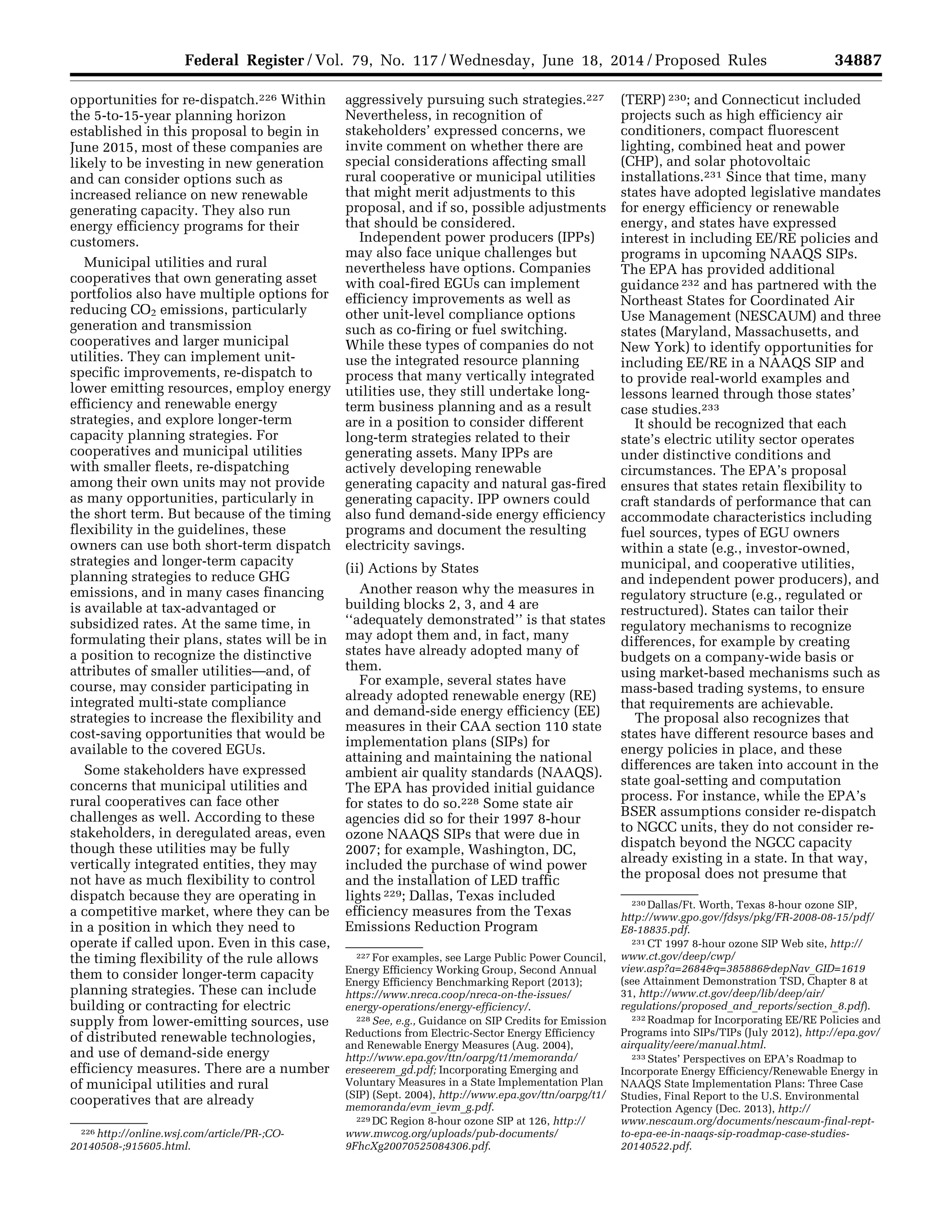 34887Federal Register / Vol. 79, No. 117 / Wednesday, June 18, 2014 / Proposed Rules
226 http://online.wsj.com/article/PR-;CO-
20140508-;915605.html.
227 For examples, see Large Public Power Council,
Energy Efficiency Working Group, Second Annual
Energy Efficiency Benchmarking Report (2013);
https://www.nreca.coop/nreca-on-the-issues/
energy-operations/energy-efficiency/.
228 See, e.g., Guidance on SIP Credits for Emission
Reductions from Electric-Sector Energy Efficiency
and Renewable Energy Measures (Aug. 2004),
http://www.epa.gov/ttn/oarpg/t1/memoranda/
ereseerem_gd.pdf; Incorporating Emerging and
Voluntary Measures in a State Implementation Plan
(SIP) (Sept. 2004), http://www.epa.gov/ttn/oarpg/t1/
memoranda/evm_ievm_g.pdf.
229 DC Region 8-hour ozone SIP at 126, http://
www.mwcog.org/uploads/pub-documents/
9FhcXg20070525084306.pdf.
230 Dallas/Ft. Worth, Texas 8-hour ozone SIP,
http://www.gpo.gov/fdsys/pkg/FR-2008-08-15/pdf/
E8-18835.pdf.
231 CT 1997 8-hour ozone SIP Web site, http://
www.ct.gov/deep/cwp/
view.asp?a=2684&q=385886&depNav_GID=1619
(see Attainment Demonstration TSD, Chapter 8 at
31, http://www.ct.gov/deep/lib/deep/air/
regulations/proposed_and_reports/section_8.pdf).
232 Roadmap for Incorporating EE/RE Policies and
Programs into SIPs/TIPs (July 2012), http://epa.gov/
airquality/eere/manual.html.
233 States’ Perspectives on EPA’s Roadmap to
Incorporate Energy Efficiency/Renewable Energy in
NAAQS State Implementation Plans: Three Case
Studies, Final Report to the U.S. Environmental
Protection Agency (Dec. 2013), http://
www.nescaum.org/documents/nescaum-final-rept-
to-epa-ee-in-naaqs-sip-roadmap-case-studies-
20140522.pdf.
opportunities for re-dispatch.226 Within
the 5-to-15-year planning horizon
established in this proposal to begin in
June 2015, most of these companies are
likely to be investing in new generation
and can consider options such as
increased reliance on new renewable
generating capacity. They also run
energy efficiency programs for their
customers.
Municipal utilities and rural
cooperatives that own generating asset
portfolios also have multiple options for
reducing CO2 emissions, particularly
generation and transmission
cooperatives and larger municipal
utilities. They can implement unit-
specific improvements, re-dispatch to
lower emitting resources, employ energy
efficiency and renewable energy
strategies, and explore longer-term
capacity planning strategies. For
cooperatives and municipal utilities
with smaller fleets, re-dispatching
among their own units may not provide
as many opportunities, particularly in
the short term. But because of the timing
flexibility in the guidelines, these
owners can use both short-term dispatch
strategies and longer-term capacity
planning strategies to reduce GHG
emissions, and in many cases financing
is available at tax-advantaged or
subsidized rates. At the same time, in
formulating their plans, states will be in
a position to recognize the distinctive
attributes of smaller utilities—and, of
course, may consider participating in
integrated multi-state compliance
strategies to increase the flexibility and
cost-saving opportunities that would be
available to the covered EGUs.
Some stakeholders have expressed
concerns that municipal utilities and
rural cooperatives can face other
challenges as well. According to these
stakeholders, in deregulated areas, even
though these utilities may be fully
vertically integrated entities, they may
not have as much flexibility to control
dispatch because they are operating in
a competitive market, where they can be
in a position in which they need to
operate if called upon. Even in this case,
the timing flexibility of the rule allows
them to consider longer-term capacity
planning strategies. These can include
building or contracting for electric
supply from lower-emitting sources, use
of distributed renewable technologies,
and use of demand-side energy
efficiency measures. There are a number
of municipal utilities and rural
cooperatives that are already
aggressively pursuing such strategies.227
Nevertheless, in recognition of
stakeholders’ expressed concerns, we
invite comment on whether there are
special considerations affecting small
rural cooperative or municipal utilities
that might merit adjustments to this
proposal, and if so, possible adjustments
that should be considered.
Independent power producers (IPPs)
may also face unique challenges but
nevertheless have options. Companies
with coal-fired EGUs can implement
efficiency improvements as well as
other unit-level compliance options
such as co-firing or fuel switching.
While these types of companies do not
use the integrated resource planning
process that many vertically integrated
utilities use, they still undertake long-
term business planning and as a result
are in a position to consider different
long-term strategies related to their
generating assets. Many IPPs are
actively developing renewable
generating capacity and natural gas-fired
generating capacity. IPP owners could
also fund demand-side energy efficiency
programs and document the resulting
electricity savings.
(ii) Actions by States
Another reason why the measures in
building blocks 2, 3, and 4 are
‘‘adequately demonstrated’’ is that states
may adopt them and, in fact, many
states have already adopted many of
them.
For example, several states have
already adopted renewable energy (RE)
and demand-side energy efficiency (EE)
measures in their CAA section 110 state
implementation plans (SIPs) for
attaining and maintaining the national
ambient air quality standards (NAAQS).
The EPA has provided initial guidance
for states to do so.228 Some state air
agencies did so for their 1997 8-hour
ozone NAAQS SIPs that were due in
2007; for example, Washington, DC,
included the purchase of wind power
and the installation of LED traffic
lights 229; Dallas, Texas included
efficiency measures from the Texas
Emissions Reduction Program
(TERP) 230; and Connecticut included
projects such as high efficiency air
conditioners, compact fluorescent
lighting, combined heat and power
(CHP), and solar photovoltaic
installations.231 Since that time, many
states have adopted legislative mandates
for energy efficiency or renewable
energy, and states have expressed
interest in including EE/RE policies and
programs in upcoming NAAQS SIPs.
The EPA has provided additional
guidance 232 and has partnered with the
Northeast States for Coordinated Air
Use Management (NESCAUM) and three
states (Maryland, Massachusetts, and
New York) to identify opportunities for
including EE/RE in a NAAQS SIP and
to provide real-world examples and
lessons learned through those states’
case studies.233
It should be recognized that each
state’s electric utility sector operates
under distinctive conditions and
circumstances. The EPA’s proposal
ensures that states retain flexibility to
craft standards of performance that can
accommodate characteristics including
fuel sources, types of EGU owners
within a state (e.g., investor-owned,
municipal, and cooperative utilities,
and independent power producers), and
regulatory structure (e.g., regulated or
restructured). States can tailor their
regulatory mechanisms to recognize
differences, for example by creating
budgets on a company-wide basis or
using market-based mechanisms such as
mass-based trading systems, to ensure
that requirements are achievable.
The proposal also recognizes that
states have different resource bases and
energy policies in place, and these
differences are taken into account in the
state goal-setting and computation
process. For instance, while the EPA’s
BSER assumptions consider re-dispatch
to NGCC units, they do not consider re-
dispatch beyond the NGCC capacity
already existing in a state. In that way,
the proposal does not presume that
VerDate Mar<15>2010 22:32 Jun 17, 2014 Jkt 232001 PO 00000 Frm 00059 Fmt 4701 Sfmt 4702 E:FRFM18JNP2.SGM 18JNP2
srobertsonDSK5SPTVN1PRODwithPROPOSALS
 