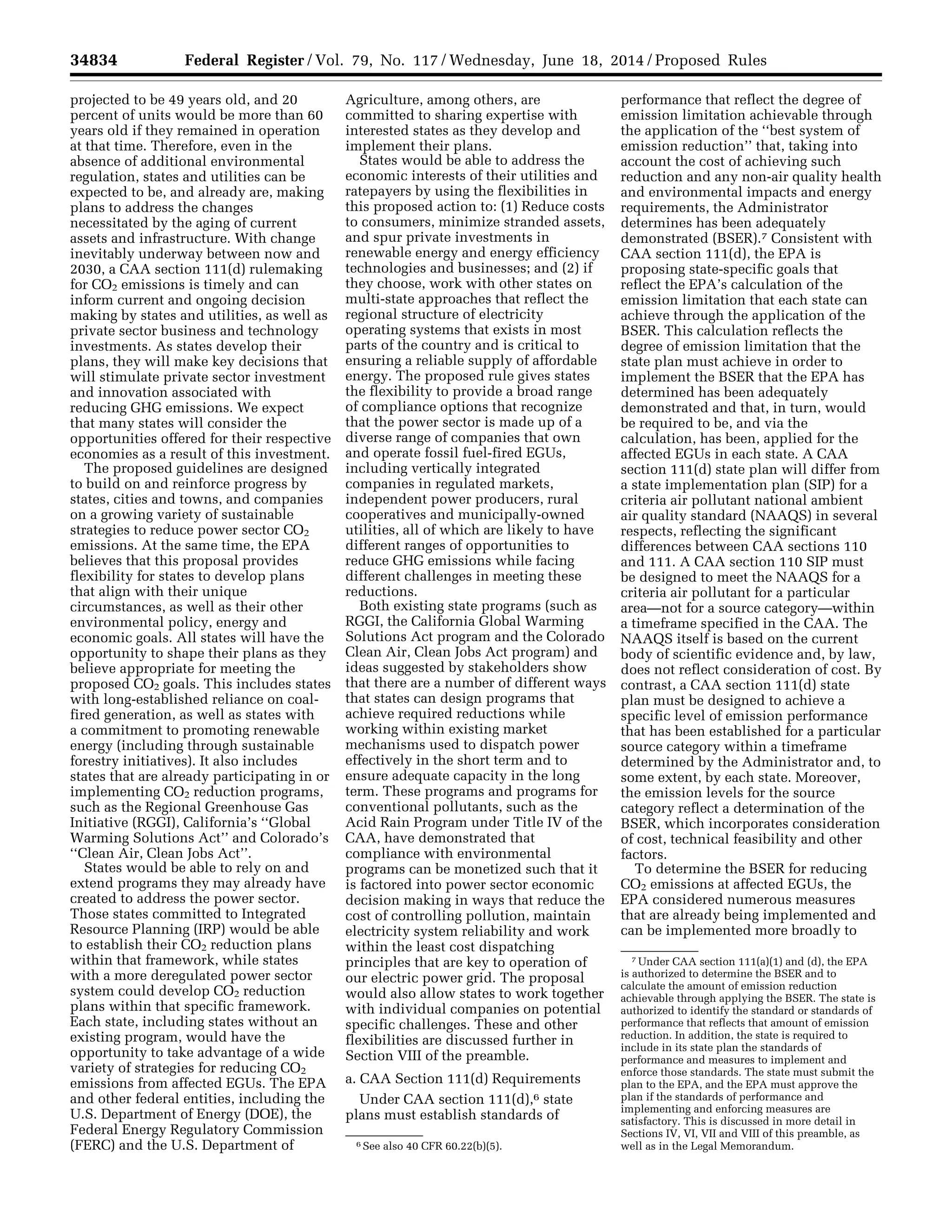 34834 Federal Register / Vol. 79, No. 117 / Wednesday, June 18, 2014 / Proposed Rules
6 See also 40 CFR 60.22(b)(5).
7 Under CAA section 111(a)(1) and (d), the EPA
is authorized to determine the BSER and to
calculate the amount of emission reduction
achievable through applying the BSER. The state is
authorized to identify the standard or standards of
performance that reflects that amount of emission
reduction. In addition, the state is required to
include in its state plan the standards of
performance and measures to implement and
enforce those standards. The state must submit the
plan to the EPA, and the EPA must approve the
plan if the standards of performance and
implementing and enforcing measures are
satisfactory. This is discussed in more detail in
Sections IV, VI, VII and VIII of this preamble, as
well as in the Legal Memorandum.
projected to be 49 years old, and 20
percent of units would be more than 60
years old if they remained in operation
at that time. Therefore, even in the
absence of additional environmental
regulation, states and utilities can be
expected to be, and already are, making
plans to address the changes
necessitated by the aging of current
assets and infrastructure. With change
inevitably underway between now and
2030, a CAA section 111(d) rulemaking
for CO2 emissions is timely and can
inform current and ongoing decision
making by states and utilities, as well as
private sector business and technology
investments. As states develop their
plans, they will make key decisions that
will stimulate private sector investment
and innovation associated with
reducing GHG emissions. We expect
that many states will consider the
opportunities offered for their respective
economies as a result of this investment.
The proposed guidelines are designed
to build on and reinforce progress by
states, cities and towns, and companies
on a growing variety of sustainable
strategies to reduce power sector CO2
emissions. At the same time, the EPA
believes that this proposal provides
flexibility for states to develop plans
that align with their unique
circumstances, as well as their other
environmental policy, energy and
economic goals. All states will have the
opportunity to shape their plans as they
believe appropriate for meeting the
proposed CO2 goals. This includes states
with long-established reliance on coal-
fired generation, as well as states with
a commitment to promoting renewable
energy (including through sustainable
forestry initiatives). It also includes
states that are already participating in or
implementing CO2 reduction programs,
such as the Regional Greenhouse Gas
Initiative (RGGI), California’s ‘‘Global
Warming Solutions Act’’ and Colorado’s
‘‘Clean Air, Clean Jobs Act’’.
States would be able to rely on and
extend programs they may already have
created to address the power sector.
Those states committed to Integrated
Resource Planning (IRP) would be able
to establish their CO2 reduction plans
within that framework, while states
with a more deregulated power sector
system could develop CO2 reduction
plans within that specific framework.
Each state, including states without an
existing program, would have the
opportunity to take advantage of a wide
variety of strategies for reducing CO2
emissions from affected EGUs. The EPA
and other federal entities, including the
U.S. Department of Energy (DOE), the
Federal Energy Regulatory Commission
(FERC) and the U.S. Department of
Agriculture, among others, are
committed to sharing expertise with
interested states as they develop and
implement their plans.
States would be able to address the
economic interests of their utilities and
ratepayers by using the flexibilities in
this proposed action to: (1) Reduce costs
to consumers, minimize stranded assets,
and spur private investments in
renewable energy and energy efficiency
technologies and businesses; and (2) if
they choose, work with other states on
multi-state approaches that reflect the
regional structure of electricity
operating systems that exists in most
parts of the country and is critical to
ensuring a reliable supply of affordable
energy. The proposed rule gives states
the flexibility to provide a broad range
of compliance options that recognize
that the power sector is made up of a
diverse range of companies that own
and operate fossil fuel-fired EGUs,
including vertically integrated
companies in regulated markets,
independent power producers, rural
cooperatives and municipally-owned
utilities, all of which are likely to have
different ranges of opportunities to
reduce GHG emissions while facing
different challenges in meeting these
reductions.
Both existing state programs (such as
RGGI, the California Global Warming
Solutions Act program and the Colorado
Clean Air, Clean Jobs Act program) and
ideas suggested by stakeholders show
that there are a number of different ways
that states can design programs that
achieve required reductions while
working within existing market
mechanisms used to dispatch power
effectively in the short term and to
ensure adequate capacity in the long
term. These programs and programs for
conventional pollutants, such as the
Acid Rain Program under Title IV of the
CAA, have demonstrated that
compliance with environmental
programs can be monetized such that it
is factored into power sector economic
decision making in ways that reduce the
cost of controlling pollution, maintain
electricity system reliability and work
within the least cost dispatching
principles that are key to operation of
our electric power grid. The proposal
would also allow states to work together
with individual companies on potential
specific challenges. These and other
flexibilities are discussed further in
Section VIII of the preamble.
a. CAA Section 111(d) Requirements
Under CAA section 111(d),6 state
plans must establish standards of
performance that reflect the degree of
emission limitation achievable through
the application of the ‘‘best system of
emission reduction’’ that, taking into
account the cost of achieving such
reduction and any non-air quality health
and environmental impacts and energy
requirements, the Administrator
determines has been adequately
demonstrated (BSER).7 Consistent with
CAA section 111(d), the EPA is
proposing state-specific goals that
reflect the EPA’s calculation of the
emission limitation that each state can
achieve through the application of the
BSER. This calculation reflects the
degree of emission limitation that the
state plan must achieve in order to
implement the BSER that the EPA has
determined has been adequately
demonstrated and that, in turn, would
be required to be, and via the
calculation, has been, applied for the
affected EGUs in each state. A CAA
section 111(d) state plan will differ from
a state implementation plan (SIP) for a
criteria air pollutant national ambient
air quality standard (NAAQS) in several
respects, reflecting the significant
differences between CAA sections 110
and 111. A CAA section 110 SIP must
be designed to meet the NAAQS for a
criteria air pollutant for a particular
area—not for a source category—within
a timeframe specified in the CAA. The
NAAQS itself is based on the current
body of scientific evidence and, by law,
does not reflect consideration of cost. By
contrast, a CAA section 111(d) state
plan must be designed to achieve a
specific level of emission performance
that has been established for a particular
source category within a timeframe
determined by the Administrator and, to
some extent, by each state. Moreover,
the emission levels for the source
category reflect a determination of the
BSER, which incorporates consideration
of cost, technical feasibility and other
factors.
To determine the BSER for reducing
CO2 emissions at affected EGUs, the
EPA considered numerous measures
that are already being implemented and
can be implemented more broadly to
VerDate Mar<15>2010 22:32 Jun 17, 2014 Jkt 232001 PO 00000 Frm 00006 Fmt 4701 Sfmt 4702 E:FRFM18JNP2.SGM 18JNP2
srobertsonDSK5SPTVN1PRODwithPROPOSALS
 