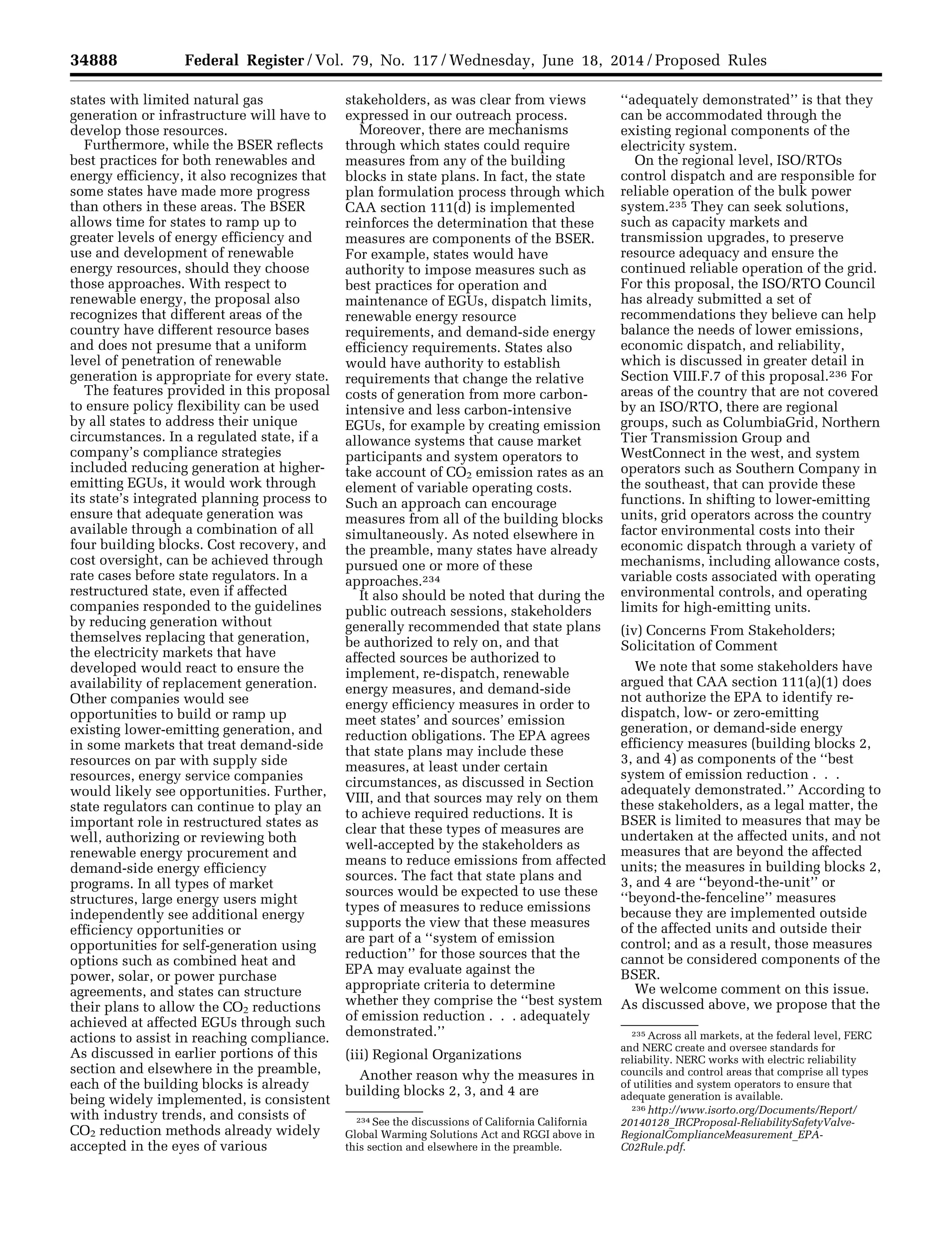 34888 Federal Register / Vol. 79, No. 117 / Wednesday, June 18, 2014 / Proposed Rules
234 See the discussions of California California
Global Warming Solutions Act and RGGI above in
this section and elsewhere in the preamble.
235 Across all markets, at the federal level, FERC
and NERC create and oversee standards for
reliability. NERC works with electric reliability
councils and control areas that comprise all types
of utilities and system operators to ensure that
adequate generation is available.
236 http://www.isorto.org/Documents/Report/
20140128_IRCProposal-ReliabilitySafetyValve-
RegionalComplianceMeasurement_EPA-
C02Rule.pdf.
states with limited natural gas
generation or infrastructure will have to
develop those resources.
Furthermore, while the BSER reflects
best practices for both renewables and
energy efficiency, it also recognizes that
some states have made more progress
than others in these areas. The BSER
allows time for states to ramp up to
greater levels of energy efficiency and
use and development of renewable
energy resources, should they choose
those approaches. With respect to
renewable energy, the proposal also
recognizes that different areas of the
country have different resource bases
and does not presume that a uniform
level of penetration of renewable
generation is appropriate for every state.
The features provided in this proposal
to ensure policy flexibility can be used
by all states to address their unique
circumstances. In a regulated state, if a
company’s compliance strategies
included reducing generation at higher-
emitting EGUs, it would work through
its state’s integrated planning process to
ensure that adequate generation was
available through a combination of all
four building blocks. Cost recovery, and
cost oversight, can be achieved through
rate cases before state regulators. In a
restructured state, even if affected
companies responded to the guidelines
by reducing generation without
themselves replacing that generation,
the electricity markets that have
developed would react to ensure the
availability of replacement generation.
Other companies would see
opportunities to build or ramp up
existing lower-emitting generation, and
in some markets that treat demand-side
resources on par with supply side
resources, energy service companies
would likely see opportunities. Further,
state regulators can continue to play an
important role in restructured states as
well, authorizing or reviewing both
renewable energy procurement and
demand-side energy efficiency
programs. In all types of market
structures, large energy users might
independently see additional energy
efficiency opportunities or
opportunities for self-generation using
options such as combined heat and
power, solar, or power purchase
agreements, and states can structure
their plans to allow the CO2 reductions
achieved at affected EGUs through such
actions to assist in reaching compliance.
As discussed in earlier portions of this
section and elsewhere in the preamble,
each of the building blocks is already
being widely implemented, is consistent
with industry trends, and consists of
CO2 reduction methods already widely
accepted in the eyes of various
stakeholders, as was clear from views
expressed in our outreach process.
Moreover, there are mechanisms
through which states could require
measures from any of the building
blocks in state plans. In fact, the state
plan formulation process through which
CAA section 111(d) is implemented
reinforces the determination that these
measures are components of the BSER.
For example, states would have
authority to impose measures such as
best practices for operation and
maintenance of EGUs, dispatch limits,
renewable energy resource
requirements, and demand-side energy
efficiency requirements. States also
would have authority to establish
requirements that change the relative
costs of generation from more carbon-
intensive and less carbon-intensive
EGUs, for example by creating emission
allowance systems that cause market
participants and system operators to
take account of CO2 emission rates as an
element of variable operating costs.
Such an approach can encourage
measures from all of the building blocks
simultaneously. As noted elsewhere in
the preamble, many states have already
pursued one or more of these
approaches.234
It also should be noted that during the
public outreach sessions, stakeholders
generally recommended that state plans
be authorized to rely on, and that
affected sources be authorized to
implement, re-dispatch, renewable
energy measures, and demand-side
energy efficiency measures in order to
meet states’ and sources’ emission
reduction obligations. The EPA agrees
that state plans may include these
measures, at least under certain
circumstances, as discussed in Section
VIII, and that sources may rely on them
to achieve required reductions. It is
clear that these types of measures are
well-accepted by the stakeholders as
means to reduce emissions from affected
sources. The fact that state plans and
sources would be expected to use these
types of measures to reduce emissions
supports the view that these measures
are part of a ‘‘system of emission
reduction’’ for those sources that the
EPA may evaluate against the
appropriate criteria to determine
whether they comprise the ‘‘best system
of emission reduction . . . adequately
demonstrated.’’
(iii) Regional Organizations
Another reason why the measures in
building blocks 2, 3, and 4 are
‘‘adequately demonstrated’’ is that they
can be accommodated through the
existing regional components of the
electricity system.
On the regional level, ISO/RTOs
control dispatch and are responsible for
reliable operation of the bulk power
system.235 They can seek solutions,
such as capacity markets and
transmission upgrades, to preserve
resource adequacy and ensure the
continued reliable operation of the grid.
For this proposal, the ISO/RTO Council
has already submitted a set of
recommendations they believe can help
balance the needs of lower emissions,
economic dispatch, and reliability,
which is discussed in greater detail in
Section VIII.F.7 of this proposal.236 For
areas of the country that are not covered
by an ISO/RTO, there are regional
groups, such as ColumbiaGrid, Northern
Tier Transmission Group and
WestConnect in the west, and system
operators such as Southern Company in
the southeast, that can provide these
functions. In shifting to lower-emitting
units, grid operators across the country
factor environmental costs into their
economic dispatch through a variety of
mechanisms, including allowance costs,
variable costs associated with operating
environmental controls, and operating
limits for high-emitting units.
(iv) Concerns From Stakeholders;
Solicitation of Comment
We note that some stakeholders have
argued that CAA section 111(a)(1) does
not authorize the EPA to identify re-
dispatch, low- or zero-emitting
generation, or demand-side energy
efficiency measures (building blocks 2,
3, and 4) as components of the ‘‘best
system of emission reduction . . .
adequately demonstrated.’’ According to
these stakeholders, as a legal matter, the
BSER is limited to measures that may be
undertaken at the affected units, and not
measures that are beyond the affected
units; the measures in building blocks 2,
3, and 4 are ‘‘beyond-the-unit’’ or
‘‘beyond-the-fenceline’’ measures
because they are implemented outside
of the affected units and outside their
control; and as a result, those measures
cannot be considered components of the
BSER.
We welcome comment on this issue.
As discussed above, we propose that the
VerDate Mar<15>2010 22:32 Jun 17, 2014 Jkt 232001 PO 00000 Frm 00060 Fmt 4701 Sfmt 4702 E:FRFM18JNP2.SGM 18JNP2
srobertsonDSK5SPTVN1PRODwithPROPOSALS
 