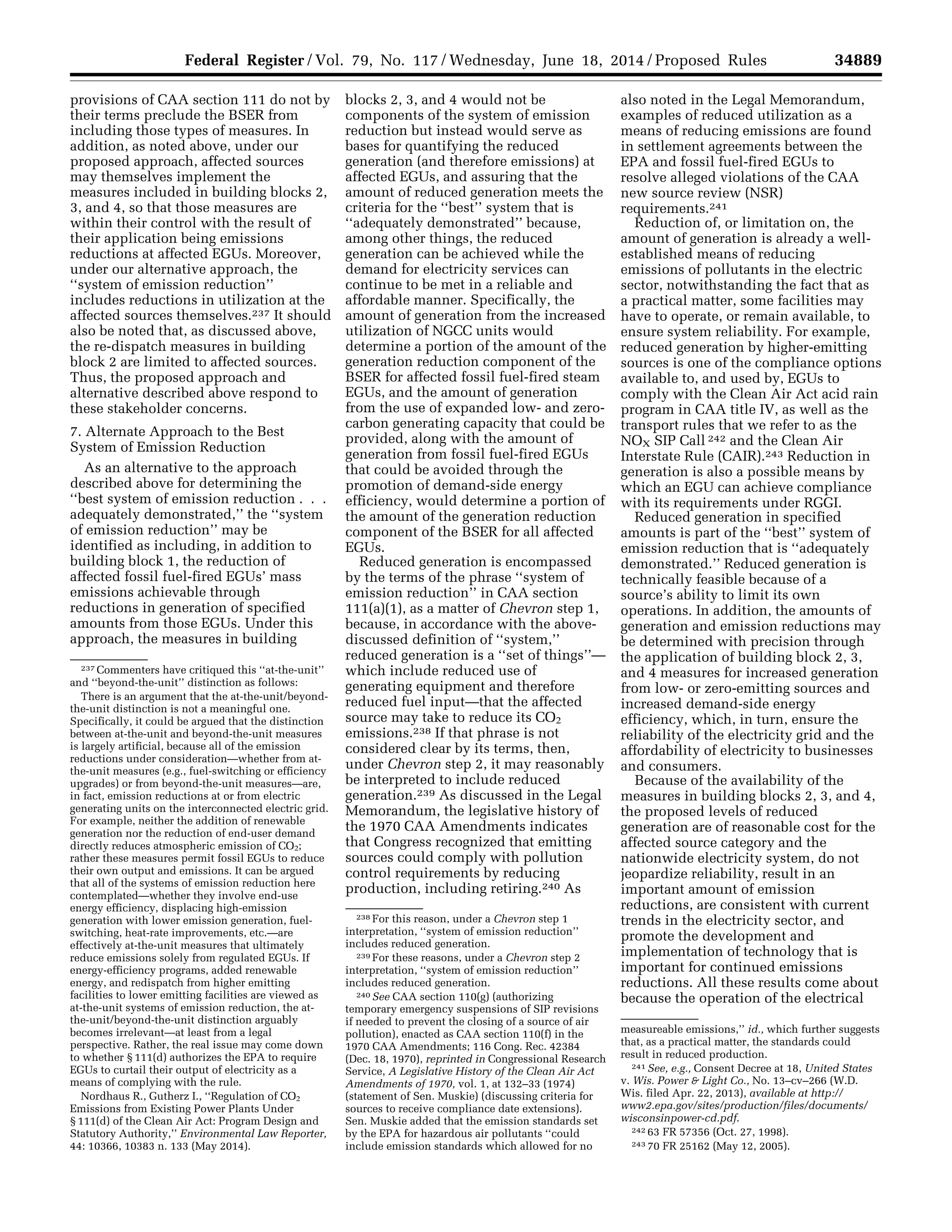 34889Federal Register / Vol. 79, No. 117 / Wednesday, June 18, 2014 / Proposed Rules
237 Commenters have critiqued this ‘‘at-the-unit’’
and ‘‘beyond-the-unit’’ distinction as follows:
There is an argument that the at-the-unit/beyond-
the-unit distinction is not a meaningful one.
Specifically, it could be argued that the distinction
between at-the-unit and beyond-the-unit measures
is largely artificial, because all of the emission
reductions under consideration—whether from at-
the-unit measures (e.g., fuel-switching or efficiency
upgrades) or from beyond-the-unit measures—are,
in fact, emission reductions at or from electric
generating units on the interconnected electric grid.
For example, neither the addition of renewable
generation nor the reduction of end-user demand
directly reduces atmospheric emission of CO2;
rather these measures permit fossil EGUs to reduce
their own output and emissions. It can be argued
that all of the systems of emission reduction here
contemplated—whether they involve end-use
energy efficiency, displacing high-emission
generation with lower emission generation, fuel-
switching, heat-rate improvements, etc.—are
effectively at-the-unit measures that ultimately
reduce emissions solely from regulated EGUs. If
energy-efficiency programs, added renewable
energy, and redispatch from higher emitting
facilities to lower emitting facilities are viewed as
at-the-unit systems of emission reduction, the at-
the-unit/beyond-the-unit distinction arguably
becomes irrelevant—at least from a legal
perspective. Rather, the real issue may come down
to whether § 111(d) authorizes the EPA to require
EGUs to curtail their output of electricity as a
means of complying with the rule.
Nordhaus R., Gutherz I., ‘‘Regulation of CO2
Emissions from Existing Power Plants Under
§ 111(d) of the Clean Air Act: Program Design and
Statutory Authority,’’ Environmental Law Reporter,
44: 10366, 10383 n. 133 (May 2014).
238 For this reason, under a Chevron step 1
interpretation, ‘‘system of emission reduction’’
includes reduced generation.
239 For these reasons, under a Chevron step 2
interpretation, ‘‘system of emission reduction’’
includes reduced generation.
240 See CAA section 110(g) (authorizing
temporary emergency suspensions of SIP revisions
if needed to prevent the closing of a source of air
pollution), enacted as CAA section 110(f) in the
1970 CAA Amendments; 116 Cong. Rec. 42384
(Dec. 18, 1970), reprinted in Congressional Research
Service, A Legislative History of the Clean Air Act
Amendments of 1970, vol. 1, at 132–33 (1974)
(statement of Sen. Muskie) (discussing criteria for
sources to receive compliance date extensions).
Sen. Muskie added that the emission standards set
by the EPA for hazardous air pollutants ‘‘could
include emission standards which allowed for no
measureable emissions,’’ id., which further suggests
that, as a practical matter, the standards could
result in reduced production.
241 See, e.g., Consent Decree at 18, United States
v. Wis. Power & Light Co., No. 13–cv–266 (W.D.
Wis. filed Apr. 22, 2013), available at http://
www2.epa.gov/sites/production/files/documents/
wisconsinpower-cd.pdf.
242 63 FR 57356 (Oct. 27, 1998).
243 70 FR 25162 (May 12, 2005).
provisions of CAA section 111 do not by
their terms preclude the BSER from
including those types of measures. In
addition, as noted above, under our
proposed approach, affected sources
may themselves implement the
measures included in building blocks 2,
3, and 4, so that those measures are
within their control with the result of
their application being emissions
reductions at affected EGUs. Moreover,
under our alternative approach, the
‘‘system of emission reduction’’
includes reductions in utilization at the
affected sources themselves.237 It should
also be noted that, as discussed above,
the re-dispatch measures in building
block 2 are limited to affected sources.
Thus, the proposed approach and
alternative described above respond to
these stakeholder concerns.
7. Alternate Approach to the Best
System of Emission Reduction
As an alternative to the approach
described above for determining the
‘‘best system of emission reduction . . .
adequately demonstrated,’’ the ‘‘system
of emission reduction’’ may be
identified as including, in addition to
building block 1, the reduction of
affected fossil fuel-fired EGUs’ mass
emissions achievable through
reductions in generation of specified
amounts from those EGUs. Under this
approach, the measures in building
blocks 2, 3, and 4 would not be
components of the system of emission
reduction but instead would serve as
bases for quantifying the reduced
generation (and therefore emissions) at
affected EGUs, and assuring that the
amount of reduced generation meets the
criteria for the ‘‘best’’ system that is
‘‘adequately demonstrated’’ because,
among other things, the reduced
generation can be achieved while the
demand for electricity services can
continue to be met in a reliable and
affordable manner. Specifically, the
amount of generation from the increased
utilization of NGCC units would
determine a portion of the amount of the
generation reduction component of the
BSER for affected fossil fuel-fired steam
EGUs, and the amount of generation
from the use of expanded low- and zero-
carbon generating capacity that could be
provided, along with the amount of
generation from fossil fuel-fired EGUs
that could be avoided through the
promotion of demand-side energy
efficiency, would determine a portion of
the amount of the generation reduction
component of the BSER for all affected
EGUs.
Reduced generation is encompassed
by the terms of the phrase ‘‘system of
emission reduction’’ in CAA section
111(a)(1), as a matter of Chevron step 1,
because, in accordance with the above-
discussed definition of ‘‘system,’’
reduced generation is a ‘‘set of things’’—
which include reduced use of
generating equipment and therefore
reduced fuel input—that the affected
source may take to reduce its CO2
emissions.238 If that phrase is not
considered clear by its terms, then,
under Chevron step 2, it may reasonably
be interpreted to include reduced
generation.239 As discussed in the Legal
Memorandum, the legislative history of
the 1970 CAA Amendments indicates
that Congress recognized that emitting
sources could comply with pollution
control requirements by reducing
production, including retiring.240 As
also noted in the Legal Memorandum,
examples of reduced utilization as a
means of reducing emissions are found
in settlement agreements between the
EPA and fossil fuel-fired EGUs to
resolve alleged violations of the CAA
new source review (NSR)
requirements.241
Reduction of, or limitation on, the
amount of generation is already a well-
established means of reducing
emissions of pollutants in the electric
sector, notwithstanding the fact that as
a practical matter, some facilities may
have to operate, or remain available, to
ensure system reliability. For example,
reduced generation by higher-emitting
sources is one of the compliance options
available to, and used by, EGUs to
comply with the Clean Air Act acid rain
program in CAA title IV, as well as the
transport rules that we refer to as the
NOX SIP Call 242 and the Clean Air
Interstate Rule (CAIR).243 Reduction in
generation is also a possible means by
which an EGU can achieve compliance
with its requirements under RGGI.
Reduced generation in specified
amounts is part of the ‘‘best’’ system of
emission reduction that is ‘‘adequately
demonstrated.’’ Reduced generation is
technically feasible because of a
source’s ability to limit its own
operations. In addition, the amounts of
generation and emission reductions may
be determined with precision through
the application of building block 2, 3,
and 4 measures for increased generation
from low- or zero-emitting sources and
increased demand-side energy
efficiency, which, in turn, ensure the
reliability of the electricity grid and the
affordability of electricity to businesses
and consumers.
Because of the availability of the
measures in building blocks 2, 3, and 4,
the proposed levels of reduced
generation are of reasonable cost for the
affected source category and the
nationwide electricity system, do not
jeopardize reliability, result in an
important amount of emission
reductions, are consistent with current
trends in the electricity sector, and
promote the development and
implementation of technology that is
important for continued emissions
reductions. All these results come about
because the operation of the electrical
VerDate Mar<15>2010 22:32 Jun 17, 2014 Jkt 232001 PO 00000 Frm 00061 Fmt 4701 Sfmt 4702 E:FRFM18JNP2.SGM 18JNP2
srobertsonDSK5SPTVN1PRODwithPROPOSALS
 