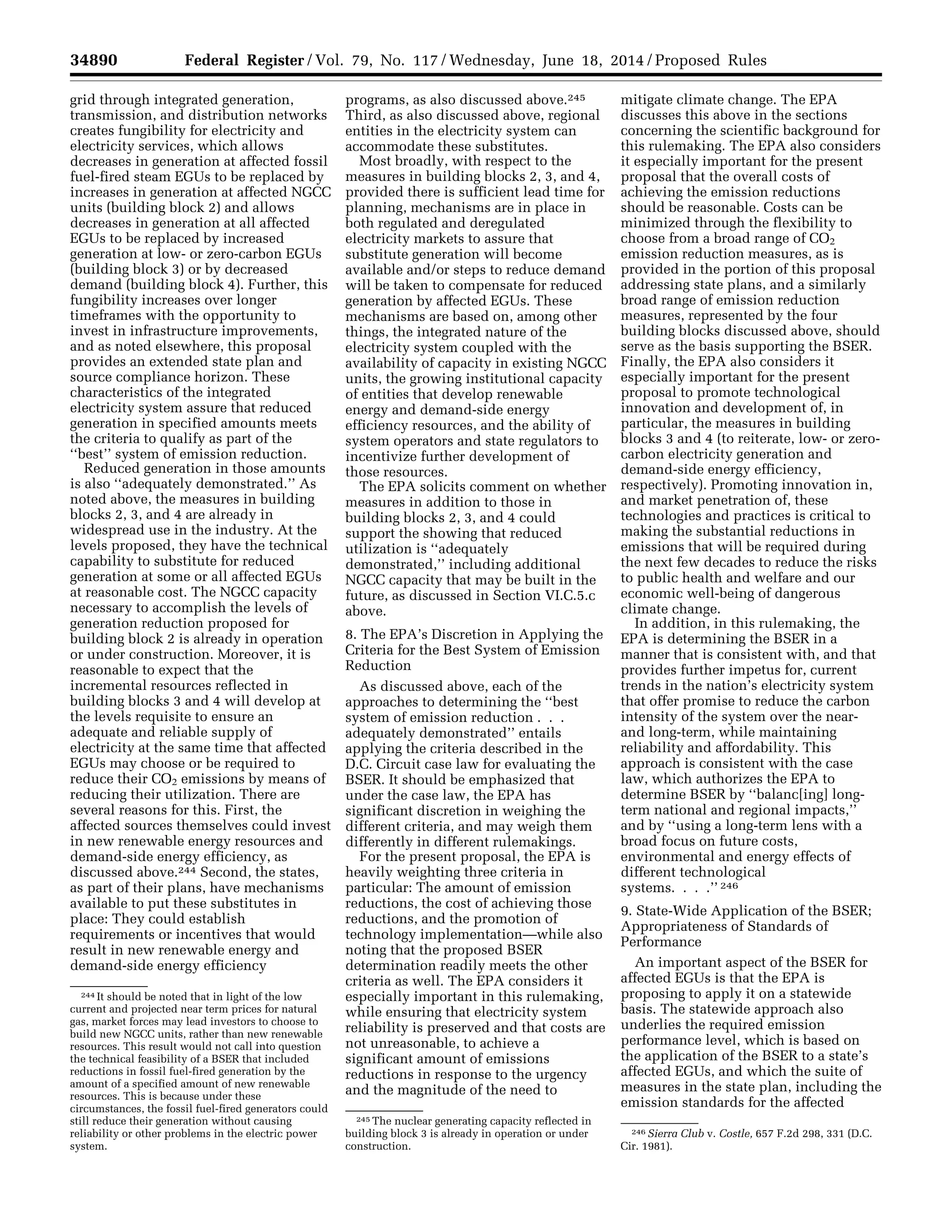 34890 Federal Register / Vol. 79, No. 117 / Wednesday, June 18, 2014 / Proposed Rules
244 It should be noted that in light of the low
current and projected near term prices for natural
gas, market forces may lead investors to choose to
build new NGCC units, rather than new renewable
resources. This result would not call into question
the technical feasibility of a BSER that included
reductions in fossil fuel-fired generation by the
amount of a specified amount of new renewable
resources. This is because under these
circumstances, the fossil fuel-fired generators could
still reduce their generation without causing
reliability or other problems in the electric power
system.
245 The nuclear generating capacity reflected in
building block 3 is already in operation or under
construction.
246 Sierra Club v. Costle, 657 F.2d 298, 331 (D.C.
Cir. 1981).
grid through integrated generation,
transmission, and distribution networks
creates fungibility for electricity and
electricity services, which allows
decreases in generation at affected fossil
fuel-fired steam EGUs to be replaced by
increases in generation at affected NGCC
units (building block 2) and allows
decreases in generation at all affected
EGUs to be replaced by increased
generation at low- or zero-carbon EGUs
(building block 3) or by decreased
demand (building block 4). Further, this
fungibility increases over longer
timeframes with the opportunity to
invest in infrastructure improvements,
and as noted elsewhere, this proposal
provides an extended state plan and
source compliance horizon. These
characteristics of the integrated
electricity system assure that reduced
generation in specified amounts meets
the criteria to qualify as part of the
‘‘best’’ system of emission reduction.
Reduced generation in those amounts
is also ‘‘adequately demonstrated.’’ As
noted above, the measures in building
blocks 2, 3, and 4 are already in
widespread use in the industry. At the
levels proposed, they have the technical
capability to substitute for reduced
generation at some or all affected EGUs
at reasonable cost. The NGCC capacity
necessary to accomplish the levels of
generation reduction proposed for
building block 2 is already in operation
or under construction. Moreover, it is
reasonable to expect that the
incremental resources reflected in
building blocks 3 and 4 will develop at
the levels requisite to ensure an
adequate and reliable supply of
electricity at the same time that affected
EGUs may choose or be required to
reduce their CO2 emissions by means of
reducing their utilization. There are
several reasons for this. First, the
affected sources themselves could invest
in new renewable energy resources and
demand-side energy efficiency, as
discussed above.244 Second, the states,
as part of their plans, have mechanisms
available to put these substitutes in
place: They could establish
requirements or incentives that would
result in new renewable energy and
demand-side energy efficiency
programs, as also discussed above.245
Third, as also discussed above, regional
entities in the electricity system can
accommodate these substitutes.
Most broadly, with respect to the
measures in building blocks 2, 3, and 4,
provided there is sufficient lead time for
planning, mechanisms are in place in
both regulated and deregulated
electricity markets to assure that
substitute generation will become
available and/or steps to reduce demand
will be taken to compensate for reduced
generation by affected EGUs. These
mechanisms are based on, among other
things, the integrated nature of the
electricity system coupled with the
availability of capacity in existing NGCC
units, the growing institutional capacity
of entities that develop renewable
energy and demand-side energy
efficiency resources, and the ability of
system operators and state regulators to
incentivize further development of
those resources.
The EPA solicits comment on whether
measures in addition to those in
building blocks 2, 3, and 4 could
support the showing that reduced
utilization is ‘‘adequately
demonstrated,’’ including additional
NGCC capacity that may be built in the
future, as discussed in Section VI.C.5.c
above.
8. The EPA’s Discretion in Applying the
Criteria for the Best System of Emission
Reduction
As discussed above, each of the
approaches to determining the ‘‘best
system of emission reduction . . .
adequately demonstrated’’ entails
applying the criteria described in the
D.C. Circuit case law for evaluating the
BSER. It should be emphasized that
under the case law, the EPA has
significant discretion in weighing the
different criteria, and may weigh them
differently in different rulemakings.
For the present proposal, the EPA is
heavily weighting three criteria in
particular: The amount of emission
reductions, the cost of achieving those
reductions, and the promotion of
technology implementation—while also
noting that the proposed BSER
determination readily meets the other
criteria as well. The EPA considers it
especially important in this rulemaking,
while ensuring that electricity system
reliability is preserved and that costs are
not unreasonable, to achieve a
significant amount of emissions
reductions in response to the urgency
and the magnitude of the need to
mitigate climate change. The EPA
discusses this above in the sections
concerning the scientific background for
this rulemaking. The EPA also considers
it especially important for the present
proposal that the overall costs of
achieving the emission reductions
should be reasonable. Costs can be
minimized through the flexibility to
choose from a broad range of CO2
emission reduction measures, as is
provided in the portion of this proposal
addressing state plans, and a similarly
broad range of emission reduction
measures, represented by the four
building blocks discussed above, should
serve as the basis supporting the BSER.
Finally, the EPA also considers it
especially important for the present
proposal to promote technological
innovation and development of, in
particular, the measures in building
blocks 3 and 4 (to reiterate, low- or zero-
carbon electricity generation and
demand-side energy efficiency,
respectively). Promoting innovation in,
and market penetration of, these
technologies and practices is critical to
making the substantial reductions in
emissions that will be required during
the next few decades to reduce the risks
to public health and welfare and our
economic well-being of dangerous
climate change.
In addition, in this rulemaking, the
EPA is determining the BSER in a
manner that is consistent with, and that
provides further impetus for, current
trends in the nation’s electricity system
that offer promise to reduce the carbon
intensity of the system over the near-
and long-term, while maintaining
reliability and affordability. This
approach is consistent with the case
law, which authorizes the EPA to
determine BSER by ‘‘balanc[ing] long-
term national and regional impacts,’’
and by ‘‘using a long-term lens with a
broad focus on future costs,
environmental and energy effects of
different technological
systems. . . .’’ 246
9. State-Wide Application of the BSER;
Appropriateness of Standards of
Performance
An important aspect of the BSER for
affected EGUs is that the EPA is
proposing to apply it on a statewide
basis. The statewide approach also
underlies the required emission
performance level, which is based on
the application of the BSER to a state’s
affected EGUs, and which the suite of
measures in the state plan, including the
emission standards for the affected
VerDate Mar<15>2010 22:32 Jun 17, 2014 Jkt 232001 PO 00000 Frm 00062 Fmt 4701 Sfmt 4702 E:FRFM18JNP2.SGM 18JNP2
srobertsonDSK5SPTVN1PRODwithPROPOSALS
 