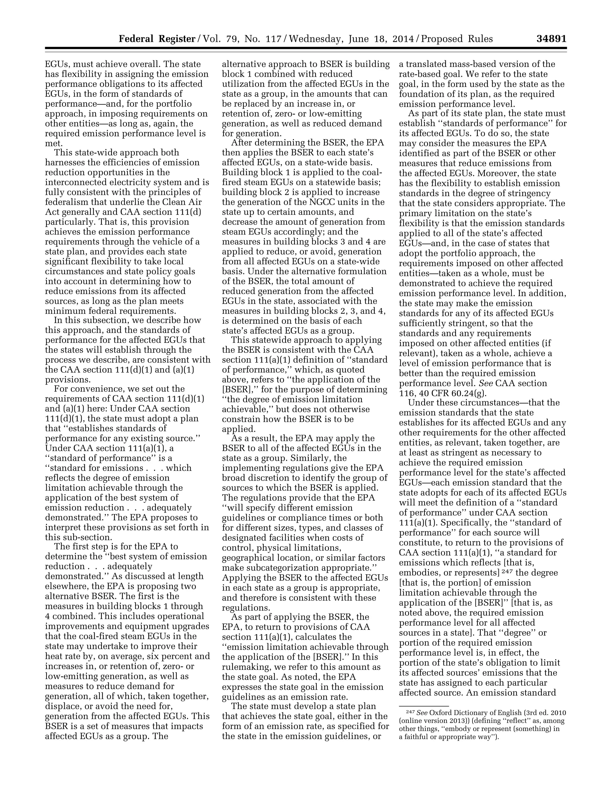 34891Federal Register / Vol. 79, No. 117 / Wednesday, June 18, 2014 / Proposed Rules
247 See Oxford Dictionary of English (3rd ed. 2010
(online version 2013)) (defining ‘‘reflect’’ as, among
other things, ‘‘embody or represent (something) in
a faithful or appropriate way’’).
EGUs, must achieve overall. The state
has flexibility in assigning the emission
performance obligations to its affected
EGUs, in the form of standards of
performance—and, for the portfolio
approach, in imposing requirements on
other entities—as long as, again, the
required emission performance level is
met.
This state-wide approach both
harnesses the efficiencies of emission
reduction opportunities in the
interconnected electricity system and is
fully consistent with the principles of
federalism that underlie the Clean Air
Act generally and CAA section 111(d)
particularly. That is, this provision
achieves the emission performance
requirements through the vehicle of a
state plan, and provides each state
significant flexibility to take local
circumstances and state policy goals
into account in determining how to
reduce emissions from its affected
sources, as long as the plan meets
minimum federal requirements.
In this subsection, we describe how
this approach, and the standards of
performance for the affected EGUs that
the states will establish through the
process we describe, are consistent with
the CAA section 111(d)(1) and (a)(1)
provisions.
For convenience, we set out the
requirements of CAA section 111(d)(1)
and (a)(1) here: Under CAA section
111(d)(1), the state must adopt a plan
that ‘‘establishes standards of
performance for any existing source.’’
Under CAA section 111(a)(1), a
‘‘standard of performance’’ is a
‘‘standard for emissions . . . which
reflects the degree of emission
limitation achievable through the
application of the best system of
emission reduction . . . adequately
demonstrated.’’ The EPA proposes to
interpret these provisions as set forth in
this sub-section.
The first step is for the EPA to
determine the ‘‘best system of emission
reduction . . . adequately
demonstrated.’’ As discussed at length
elsewhere, the EPA is proposing two
alternative BSER. The first is the
measures in building blocks 1 through
4 combined. This includes operational
improvements and equipment upgrades
that the coal-fired steam EGUs in the
state may undertake to improve their
heat rate by, on average, six percent and
increases in, or retention of, zero- or
low-emitting generation, as well as
measures to reduce demand for
generation, all of which, taken together,
displace, or avoid the need for,
generation from the affected EGUs. This
BSER is a set of measures that impacts
affected EGUs as a group. The
alternative approach to BSER is building
block 1 combined with reduced
utilization from the affected EGUs in the
state as a group, in the amounts that can
be replaced by an increase in, or
retention of, zero- or low-emitting
generation, as well as reduced demand
for generation.
After determining the BSER, the EPA
then applies the BSER to each state’s
affected EGUs, on a state-wide basis.
Building block 1 is applied to the coal-
fired steam EGUs on a statewide basis;
building block 2 is applied to increase
the generation of the NGCC units in the
state up to certain amounts, and
decrease the amount of generation from
steam EGUs accordingly; and the
measures in building blocks 3 and 4 are
applied to reduce, or avoid, generation
from all affected EGUs on a state-wide
basis. Under the alternative formulation
of the BSER, the total amount of
reduced generation from the affected
EGUs in the state, associated with the
measures in building blocks 2, 3, and 4,
is determined on the basis of each
state’s affected EGUs as a group.
This statewide approach to applying
the BSER is consistent with the CAA
section 111(a)(1) definition of ‘‘standard
of performance,’’ which, as quoted
above, refers to ‘‘the application of the
[BSER],’’ for the purpose of determining
‘‘the degree of emission limitation
achievable,’’ but does not otherwise
constrain how the BSER is to be
applied.
As a result, the EPA may apply the
BSER to all of the affected EGUs in the
state as a group. Similarly, the
implementing regulations give the EPA
broad discretion to identify the group of
sources to which the BSER is applied.
The regulations provide that the EPA
‘‘will specify different emission
guidelines or compliance times or both
for different sizes, types, and classes of
designated facilities when costs of
control, physical limitations,
geographical location, or similar factors
make subcategorization appropriate.’’
Applying the BSER to the affected EGUs
in each state as a group is appropriate,
and therefore is consistent with these
regulations.
As part of applying the BSER, the
EPA, to return to provisions of CAA
section 111(a)(1), calculates the
‘‘emission limitation achievable through
the application of the [BSER].’’ In this
rulemaking, we refer to this amount as
the state goal. As noted, the EPA
expresses the state goal in the emission
guidelines as an emission rate.
The state must develop a state plan
that achieves the state goal, either in the
form of an emission rate, as specified for
the state in the emission guidelines, or
a translated mass-based version of the
rate-based goal. We refer to the state
goal, in the form used by the state as the
foundation of its plan, as the required
emission performance level.
As part of its state plan, the state must
establish ‘‘standards of performance’’ for
its affected EGUs. To do so, the state
may consider the measures the EPA
identified as part of the BSER or other
measures that reduce emissions from
the affected EGUs. Moreover, the state
has the flexibility to establish emission
standards in the degree of stringency
that the state considers appropriate. The
primary limitation on the state’s
flexibility is that the emission standards
applied to all of the state’s affected
EGUs—and, in the case of states that
adopt the portfolio approach, the
requirements imposed on other affected
entities—taken as a whole, must be
demonstrated to achieve the required
emission performance level. In addition,
the state may make the emission
standards for any of its affected EGUs
sufficiently stringent, so that the
standards and any requirements
imposed on other affected entities (if
relevant), taken as a whole, achieve a
level of emission performance that is
better than the required emission
performance level. See CAA section
116, 40 CFR 60.24(g).
Under these circumstances—that the
emission standards that the state
establishes for its affected EGUs and any
other requirements for the other affected
entities, as relevant, taken together, are
at least as stringent as necessary to
achieve the required emission
performance level for the state’s affected
EGUs—each emission standard that the
state adopts for each of its affected EGUs
will meet the definition of a ‘‘standard
of performance’’ under CAA section
111(a)(1). Specifically, the ‘‘standard of
performance’’ for each source will
constitute, to return to the provisions of
CAA section 111(a)(1), ‘‘a standard for
emissions which reflects [that is,
embodies, or represents] 247 the degree
[that is, the portion] of emission
limitation achievable through the
application of the [BSER]’’ [that is, as
noted above, the required emission
performance level for all affected
sources in a state]. That ‘‘degree’’ or
portion of the required emission
performance level is, in effect, the
portion of the state’s obligation to limit
its affected sources’ emissions that the
state has assigned to each particular
affected source. An emission standard
VerDate Mar<15>2010 22:32 Jun 17, 2014 Jkt 232001 PO 00000 Frm 00063 Fmt 4701 Sfmt 4702 E:FRFM18JNP2.SGM 18JNP2
srobertsonDSK5SPTVN1PRODwithPROPOSALS
 