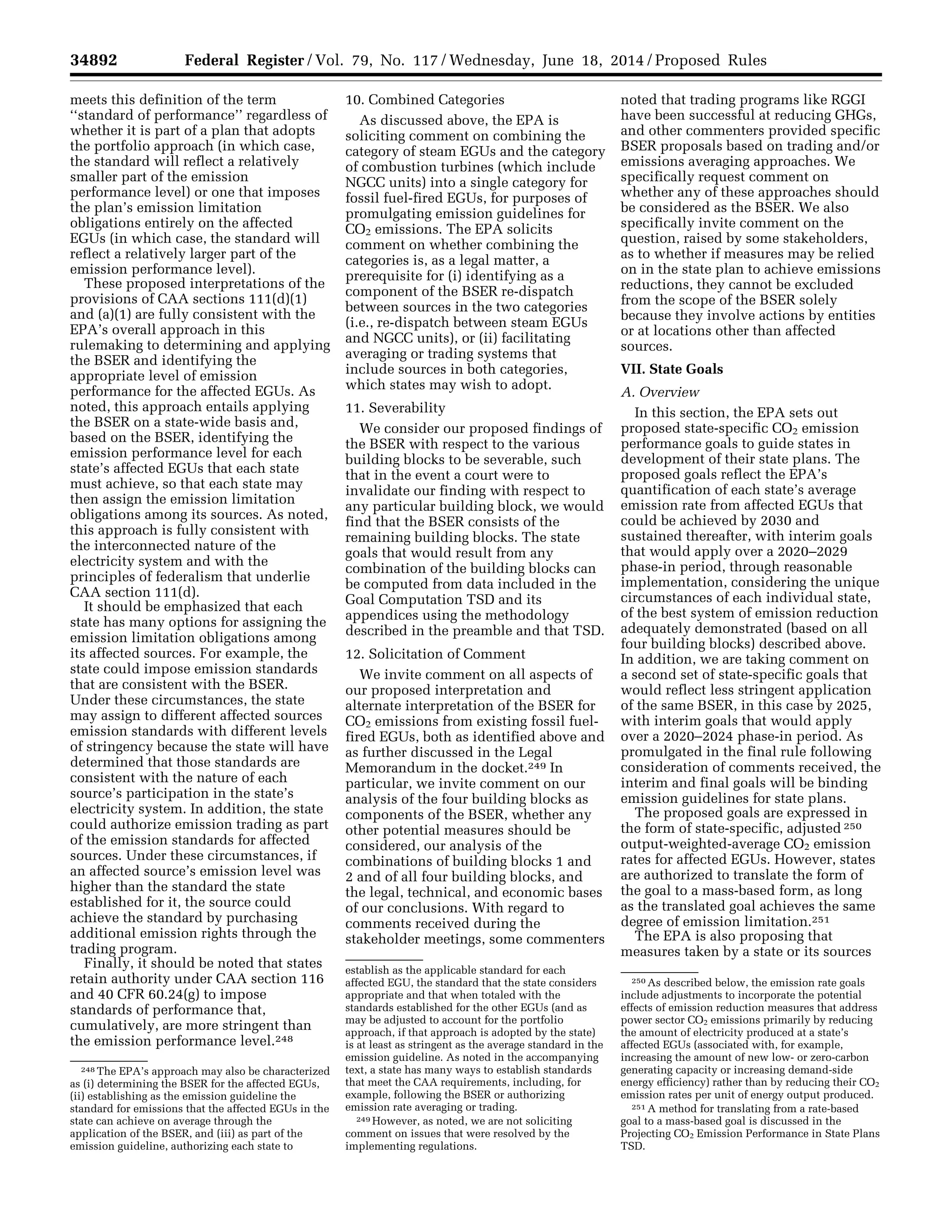 34892 Federal Register / Vol. 79, No. 117 / Wednesday, June 18, 2014 / Proposed Rules
248 The EPA’s approach may also be characterized
as (i) determining the BSER for the affected EGUs,
(ii) establishing as the emission guideline the
standard for emissions that the affected EGUs in the
state can achieve on average through the
application of the BSER, and (iii) as part of the
emission guideline, authorizing each state to
establish as the applicable standard for each
affected EGU, the standard that the state considers
appropriate and that when totaled with the
standards established for the other EGUs (and as
may be adjusted to account for the portfolio
approach, if that approach is adopted by the state)
is at least as stringent as the average standard in the
emission guideline. As noted in the accompanying
text, a state has many ways to establish standards
that meet the CAA requirements, including, for
example, following the BSER or authorizing
emission rate averaging or trading.
249 However, as noted, we are not soliciting
comment on issues that were resolved by the
implementing regulations.
250 As described below, the emission rate goals
include adjustments to incorporate the potential
effects of emission reduction measures that address
power sector CO2 emissions primarily by reducing
the amount of electricity produced at a state’s
affected EGUs (associated with, for example,
increasing the amount of new low- or zero-carbon
generating capacity or increasing demand-side
energy efficiency) rather than by reducing their CO2
emission rates per unit of energy output produced.
251 A method for translating from a rate-based
goal to a mass-based goal is discussed in the
Projecting CO2 Emission Performance in State Plans
TSD.
meets this definition of the term
‘‘standard of performance’’ regardless of
whether it is part of a plan that adopts
the portfolio approach (in which case,
the standard will reflect a relatively
smaller part of the emission
performance level) or one that imposes
the plan’s emission limitation
obligations entirely on the affected
EGUs (in which case, the standard will
reflect a relatively larger part of the
emission performance level).
These proposed interpretations of the
provisions of CAA sections 111(d)(1)
and (a)(1) are fully consistent with the
EPA’s overall approach in this
rulemaking to determining and applying
the BSER and identifying the
appropriate level of emission
performance for the affected EGUs. As
noted, this approach entails applying
the BSER on a state-wide basis and,
based on the BSER, identifying the
emission performance level for each
state’s affected EGUs that each state
must achieve, so that each state may
then assign the emission limitation
obligations among its sources. As noted,
this approach is fully consistent with
the interconnected nature of the
electricity system and with the
principles of federalism that underlie
CAA section 111(d).
It should be emphasized that each
state has many options for assigning the
emission limitation obligations among
its affected sources. For example, the
state could impose emission standards
that are consistent with the BSER.
Under these circumstances, the state
may assign to different affected sources
emission standards with different levels
of stringency because the state will have
determined that those standards are
consistent with the nature of each
source’s participation in the state’s
electricity system. In addition, the state
could authorize emission trading as part
of the emission standards for affected
sources. Under these circumstances, if
an affected source’s emission level was
higher than the standard the state
established for it, the source could
achieve the standard by purchasing
additional emission rights through the
trading program.
Finally, it should be noted that states
retain authority under CAA section 116
and 40 CFR 60.24(g) to impose
standards of performance that,
cumulatively, are more stringent than
the emission performance level.248
10. Combined Categories
As discussed above, the EPA is
soliciting comment on combining the
category of steam EGUs and the category
of combustion turbines (which include
NGCC units) into a single category for
fossil fuel-fired EGUs, for purposes of
promulgating emission guidelines for
CO2 emissions. The EPA solicits
comment on whether combining the
categories is, as a legal matter, a
prerequisite for (i) identifying as a
component of the BSER re-dispatch
between sources in the two categories
(i.e., re-dispatch between steam EGUs
and NGCC units), or (ii) facilitating
averaging or trading systems that
include sources in both categories,
which states may wish to adopt.
11. Severability
We consider our proposed findings of
the BSER with respect to the various
building blocks to be severable, such
that in the event a court were to
invalidate our finding with respect to
any particular building block, we would
find that the BSER consists of the
remaining building blocks. The state
goals that would result from any
combination of the building blocks can
be computed from data included in the
Goal Computation TSD and its
appendices using the methodology
described in the preamble and that TSD.
12. Solicitation of Comment
We invite comment on all aspects of
our proposed interpretation and
alternate interpretation of the BSER for
CO2 emissions from existing fossil fuel-
fired EGUs, both as identified above and
as further discussed in the Legal
Memorandum in the docket.249 In
particular, we invite comment on our
analysis of the four building blocks as
components of the BSER, whether any
other potential measures should be
considered, our analysis of the
combinations of building blocks 1 and
2 and of all four building blocks, and
the legal, technical, and economic bases
of our conclusions. With regard to
comments received during the
stakeholder meetings, some commenters
noted that trading programs like RGGI
have been successful at reducing GHGs,
and other commenters provided specific
BSER proposals based on trading and/or
emissions averaging approaches. We
specifically request comment on
whether any of these approaches should
be considered as the BSER. We also
specifically invite comment on the
question, raised by some stakeholders,
as to whether if measures may be relied
on in the state plan to achieve emissions
reductions, they cannot be excluded
from the scope of the BSER solely
because they involve actions by entities
or at locations other than affected
sources.
VII. State Goals
A. Overview
In this section, the EPA sets out
proposed state-specific CO2 emission
performance goals to guide states in
development of their state plans. The
proposed goals reflect the EPA’s
quantification of each state’s average
emission rate from affected EGUs that
could be achieved by 2030 and
sustained thereafter, with interim goals
that would apply over a 2020–2029
phase-in period, through reasonable
implementation, considering the unique
circumstances of each individual state,
of the best system of emission reduction
adequately demonstrated (based on all
four building blocks) described above.
In addition, we are taking comment on
a second set of state-specific goals that
would reflect less stringent application
of the same BSER, in this case by 2025,
with interim goals that would apply
over a 2020–2024 phase-in period. As
promulgated in the final rule following
consideration of comments received, the
interim and final goals will be binding
emission guidelines for state plans.
The proposed goals are expressed in
the form of state-specific, adjusted 250
output-weighted-average CO2 emission
rates for affected EGUs. However, states
are authorized to translate the form of
the goal to a mass-based form, as long
as the translated goal achieves the same
degree of emission limitation.251
The EPA is also proposing that
measures taken by a state or its sources
VerDate Mar<15>2010 22:32 Jun 17, 2014 Jkt 232001 PO 00000 Frm 00064 Fmt 4701 Sfmt 4702 E:FRFM18JNP2.SGM 18JNP2
srobertsonDSK5SPTVN1PRODwithPROPOSALS
 