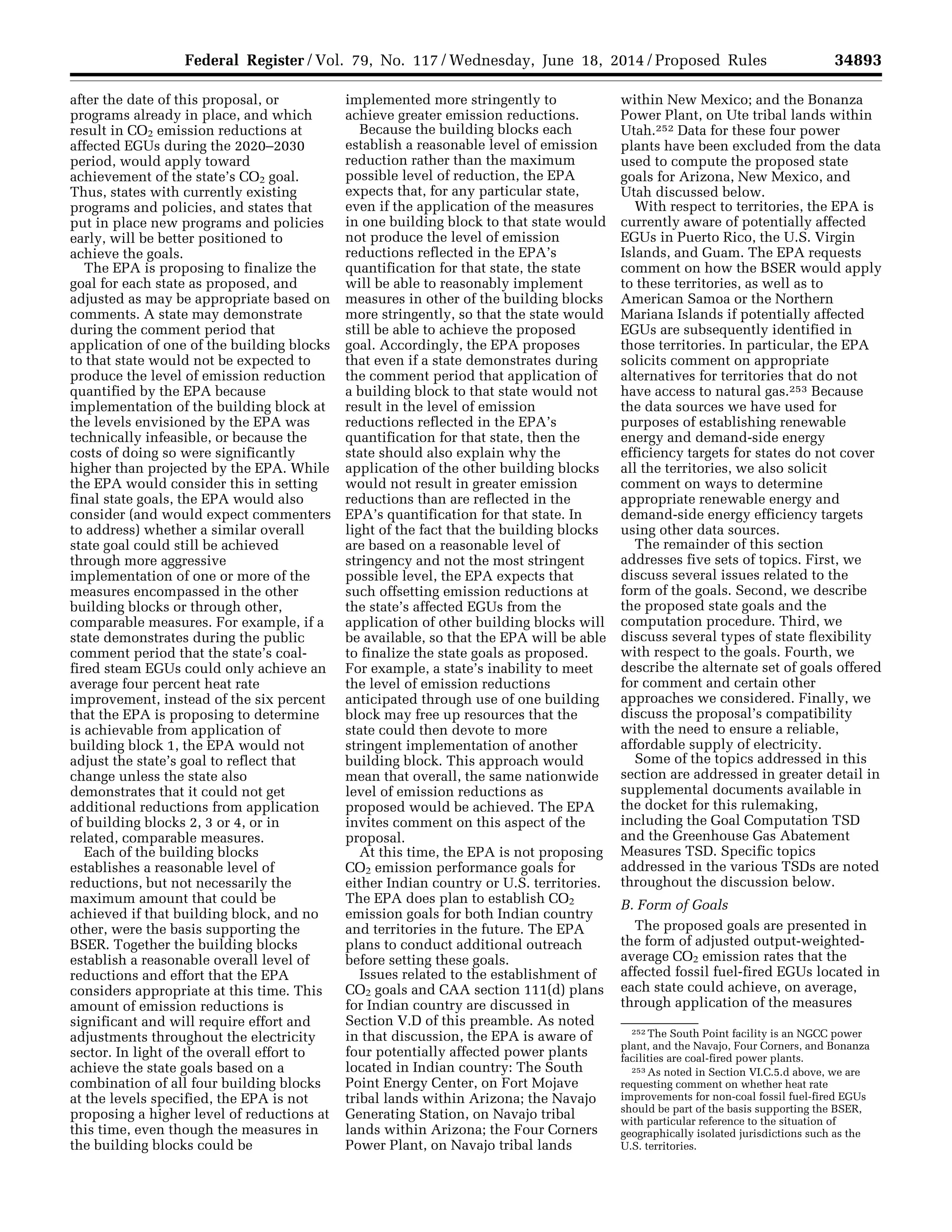 34893Federal Register / Vol. 79, No. 117 / Wednesday, June 18, 2014 / Proposed Rules
252 The South Point facility is an NGCC power
plant, and the Navajo, Four Corners, and Bonanza
facilities are coal-fired power plants.
253 As noted in Section VI.C.5.d above, we are
requesting comment on whether heat rate
improvements for non-coal fossil fuel-fired EGUs
should be part of the basis supporting the BSER,
with particular reference to the situation of
geographically isolated jurisdictions such as the
U.S. territories.
after the date of this proposal, or
programs already in place, and which
result in CO2 emission reductions at
affected EGUs during the 2020–2030
period, would apply toward
achievement of the state’s CO2 goal.
Thus, states with currently existing
programs and policies, and states that
put in place new programs and policies
early, will be better positioned to
achieve the goals.
The EPA is proposing to finalize the
goal for each state as proposed, and
adjusted as may be appropriate based on
comments. A state may demonstrate
during the comment period that
application of one of the building blocks
to that state would not be expected to
produce the level of emission reduction
quantified by the EPA because
implementation of the building block at
the levels envisioned by the EPA was
technically infeasible, or because the
costs of doing so were significantly
higher than projected by the EPA. While
the EPA would consider this in setting
final state goals, the EPA would also
consider (and would expect commenters
to address) whether a similar overall
state goal could still be achieved
through more aggressive
implementation of one or more of the
measures encompassed in the other
building blocks or through other,
comparable measures. For example, if a
state demonstrates during the public
comment period that the state’s coal-
fired steam EGUs could only achieve an
average four percent heat rate
improvement, instead of the six percent
that the EPA is proposing to determine
is achievable from application of
building block 1, the EPA would not
adjust the state’s goal to reflect that
change unless the state also
demonstrates that it could not get
additional reductions from application
of building blocks 2, 3 or 4, or in
related, comparable measures.
Each of the building blocks
establishes a reasonable level of
reductions, but not necessarily the
maximum amount that could be
achieved if that building block, and no
other, were the basis supporting the
BSER. Together the building blocks
establish a reasonable overall level of
reductions and effort that the EPA
considers appropriate at this time. This
amount of emission reductions is
significant and will require effort and
adjustments throughout the electricity
sector. In light of the overall effort to
achieve the state goals based on a
combination of all four building blocks
at the levels specified, the EPA is not
proposing a higher level of reductions at
this time, even though the measures in
the building blocks could be
implemented more stringently to
achieve greater emission reductions.
Because the building blocks each
establish a reasonable level of emission
reduction rather than the maximum
possible level of reduction, the EPA
expects that, for any particular state,
even if the application of the measures
in one building block to that state would
not produce the level of emission
reductions reflected in the EPA’s
quantification for that state, the state
will be able to reasonably implement
measures in other of the building blocks
more stringently, so that the state would
still be able to achieve the proposed
goal. Accordingly, the EPA proposes
that even if a state demonstrates during
the comment period that application of
a building block to that state would not
result in the level of emission
reductions reflected in the EPA’s
quantification for that state, then the
state should also explain why the
application of the other building blocks
would not result in greater emission
reductions than are reflected in the
EPA’s quantification for that state. In
light of the fact that the building blocks
are based on a reasonable level of
stringency and not the most stringent
possible level, the EPA expects that
such offsetting emission reductions at
the state’s affected EGUs from the
application of other building blocks will
be available, so that the EPA will be able
to finalize the state goals as proposed.
For example, a state’s inability to meet
the level of emission reductions
anticipated through use of one building
block may free up resources that the
state could then devote to more
stringent implementation of another
building block. This approach would
mean that overall, the same nationwide
level of emission reductions as
proposed would be achieved. The EPA
invites comment on this aspect of the
proposal.
At this time, the EPA is not proposing
CO2 emission performance goals for
either Indian country or U.S. territories.
The EPA does plan to establish CO2
emission goals for both Indian country
and territories in the future. The EPA
plans to conduct additional outreach
before setting these goals.
Issues related to the establishment of
CO2 goals and CAA section 111(d) plans
for Indian country are discussed in
Section V.D of this preamble. As noted
in that discussion, the EPA is aware of
four potentially affected power plants
located in Indian country: The South
Point Energy Center, on Fort Mojave
tribal lands within Arizona; the Navajo
Generating Station, on Navajo tribal
lands within Arizona; the Four Corners
Power Plant, on Navajo tribal lands
within New Mexico; and the Bonanza
Power Plant, on Ute tribal lands within
Utah.252 Data for these four power
plants have been excluded from the data
used to compute the proposed state
goals for Arizona, New Mexico, and
Utah discussed below.
With respect to territories, the EPA is
currently aware of potentially affected
EGUs in Puerto Rico, the U.S. Virgin
Islands, and Guam. The EPA requests
comment on how the BSER would apply
to these territories, as well as to
American Samoa or the Northern
Mariana Islands if potentially affected
EGUs are subsequently identified in
those territories. In particular, the EPA
solicits comment on appropriate
alternatives for territories that do not
have access to natural gas.253 Because
the data sources we have used for
purposes of establishing renewable
energy and demand-side energy
efficiency targets for states do not cover
all the territories, we also solicit
comment on ways to determine
appropriate renewable energy and
demand-side energy efficiency targets
using other data sources.
The remainder of this section
addresses five sets of topics. First, we
discuss several issues related to the
form of the goals. Second, we describe
the proposed state goals and the
computation procedure. Third, we
discuss several types of state flexibility
with respect to the goals. Fourth, we
describe the alternate set of goals offered
for comment and certain other
approaches we considered. Finally, we
discuss the proposal’s compatibility
with the need to ensure a reliable,
affordable supply of electricity.
Some of the topics addressed in this
section are addressed in greater detail in
supplemental documents available in
the docket for this rulemaking,
including the Goal Computation TSD
and the Greenhouse Gas Abatement
Measures TSD. Specific topics
addressed in the various TSDs are noted
throughout the discussion below.
B. Form of Goals
The proposed goals are presented in
the form of adjusted output-weighted-
average CO2 emission rates that the
affected fossil fuel-fired EGUs located in
each state could achieve, on average,
through application of the measures
VerDate Mar<15>2010 22:32 Jun 17, 2014 Jkt 232001 PO 00000 Frm 00065 Fmt 4701 Sfmt 4702 E:FRFM18JNP2.SGM 18JNP2
srobertsonDSK5SPTVN1PRODwithPROPOSALS
 