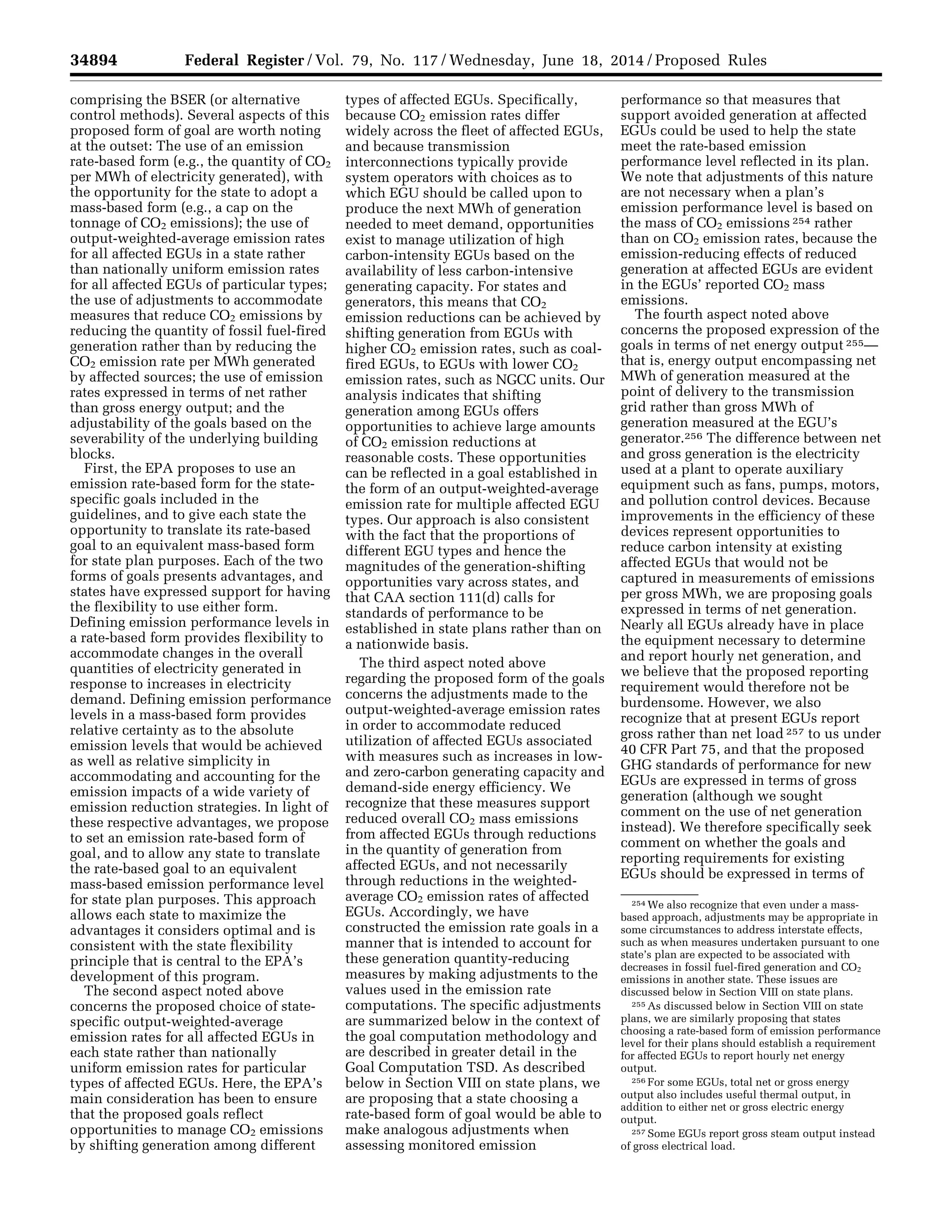 34894 Federal Register / Vol. 79, No. 117 / Wednesday, June 18, 2014 / Proposed Rules
254 We also recognize that even under a mass-
based approach, adjustments may be appropriate in
some circumstances to address interstate effects,
such as when measures undertaken pursuant to one
state’s plan are expected to be associated with
decreases in fossil fuel-fired generation and CO2
emissions in another state. These issues are
discussed below in Section VIII on state plans.
255 As discussed below in Section VIII on state
plans, we are similarly proposing that states
choosing a rate-based form of emission performance
level for their plans should establish a requirement
for affected EGUs to report hourly net energy
output.
256 For some EGUs, total net or gross energy
output also includes useful thermal output, in
addition to either net or gross electric energy
output.
257 Some EGUs report gross steam output instead
of gross electrical load.
comprising the BSER (or alternative
control methods). Several aspects of this
proposed form of goal are worth noting
at the outset: The use of an emission
rate-based form (e.g., the quantity of CO2
per MWh of electricity generated), with
the opportunity for the state to adopt a
mass-based form (e.g., a cap on the
tonnage of CO2 emissions); the use of
output-weighted-average emission rates
for all affected EGUs in a state rather
than nationally uniform emission rates
for all affected EGUs of particular types;
the use of adjustments to accommodate
measures that reduce CO2 emissions by
reducing the quantity of fossil fuel-fired
generation rather than by reducing the
CO2 emission rate per MWh generated
by affected sources; the use of emission
rates expressed in terms of net rather
than gross energy output; and the
adjustability of the goals based on the
severability of the underlying building
blocks.
First, the EPA proposes to use an
emission rate-based form for the state-
specific goals included in the
guidelines, and to give each state the
opportunity to translate its rate-based
goal to an equivalent mass-based form
for state plan purposes. Each of the two
forms of goals presents advantages, and
states have expressed support for having
the flexibility to use either form.
Defining emission performance levels in
a rate-based form provides flexibility to
accommodate changes in the overall
quantities of electricity generated in
response to increases in electricity
demand. Defining emission performance
levels in a mass-based form provides
relative certainty as to the absolute
emission levels that would be achieved
as well as relative simplicity in
accommodating and accounting for the
emission impacts of a wide variety of
emission reduction strategies. In light of
these respective advantages, we propose
to set an emission rate-based form of
goal, and to allow any state to translate
the rate-based goal to an equivalent
mass-based emission performance level
for state plan purposes. This approach
allows each state to maximize the
advantages it considers optimal and is
consistent with the state flexibility
principle that is central to the EPA’s
development of this program.
The second aspect noted above
concerns the proposed choice of state-
specific output-weighted-average
emission rates for all affected EGUs in
each state rather than nationally
uniform emission rates for particular
types of affected EGUs. Here, the EPA’s
main consideration has been to ensure
that the proposed goals reflect
opportunities to manage CO2 emissions
by shifting generation among different
types of affected EGUs. Specifically,
because CO2 emission rates differ
widely across the fleet of affected EGUs,
and because transmission
interconnections typically provide
system operators with choices as to
which EGU should be called upon to
produce the next MWh of generation
needed to meet demand, opportunities
exist to manage utilization of high
carbon-intensity EGUs based on the
availability of less carbon-intensive
generating capacity. For states and
generators, this means that CO2
emission reductions can be achieved by
shifting generation from EGUs with
higher CO2 emission rates, such as coal-
fired EGUs, to EGUs with lower CO2
emission rates, such as NGCC units. Our
analysis indicates that shifting
generation among EGUs offers
opportunities to achieve large amounts
of CO2 emission reductions at
reasonable costs. These opportunities
can be reflected in a goal established in
the form of an output-weighted-average
emission rate for multiple affected EGU
types. Our approach is also consistent
with the fact that the proportions of
different EGU types and hence the
magnitudes of the generation-shifting
opportunities vary across states, and
that CAA section 111(d) calls for
standards of performance to be
established in state plans rather than on
a nationwide basis.
The third aspect noted above
regarding the proposed form of the goals
concerns the adjustments made to the
output-weighted-average emission rates
in order to accommodate reduced
utilization of affected EGUs associated
with measures such as increases in low-
and zero-carbon generating capacity and
demand-side energy efficiency. We
recognize that these measures support
reduced overall CO2 mass emissions
from affected EGUs through reductions
in the quantity of generation from
affected EGUs, and not necessarily
through reductions in the weighted-
average CO2 emission rates of affected
EGUs. Accordingly, we have
constructed the emission rate goals in a
manner that is intended to account for
these generation quantity-reducing
measures by making adjustments to the
values used in the emission rate
computations. The specific adjustments
are summarized below in the context of
the goal computation methodology and
are described in greater detail in the
Goal Computation TSD. As described
below in Section VIII on state plans, we
are proposing that a state choosing a
rate-based form of goal would be able to
make analogous adjustments when
assessing monitored emission
performance so that measures that
support avoided generation at affected
EGUs could be used to help the state
meet the rate-based emission
performance level reflected in its plan.
We note that adjustments of this nature
are not necessary when a plan’s
emission performance level is based on
the mass of CO2 emissions 254 rather
than on CO2 emission rates, because the
emission-reducing effects of reduced
generation at affected EGUs are evident
in the EGUs’ reported CO2 mass
emissions.
The fourth aspect noted above
concerns the proposed expression of the
goals in terms of net energy output 255—
that is, energy output encompassing net
MWh of generation measured at the
point of delivery to the transmission
grid rather than gross MWh of
generation measured at the EGU’s
generator.256 The difference between net
and gross generation is the electricity
used at a plant to operate auxiliary
equipment such as fans, pumps, motors,
and pollution control devices. Because
improvements in the efficiency of these
devices represent opportunities to
reduce carbon intensity at existing
affected EGUs that would not be
captured in measurements of emissions
per gross MWh, we are proposing goals
expressed in terms of net generation.
Nearly all EGUs already have in place
the equipment necessary to determine
and report hourly net generation, and
we believe that the proposed reporting
requirement would therefore not be
burdensome. However, we also
recognize that at present EGUs report
gross rather than net load 257 to us under
40 CFR Part 75, and that the proposed
GHG standards of performance for new
EGUs are expressed in terms of gross
generation (although we sought
comment on the use of net generation
instead). We therefore specifically seek
comment on whether the goals and
reporting requirements for existing
EGUs should be expressed in terms of
VerDate Mar<15>2010 22:32 Jun 17, 2014 Jkt 232001 PO 00000 Frm 00066 Fmt 4701 Sfmt 4702 E:FRFM18JNP2.SGM 18JNP2
srobertsonDSK5SPTVN1PRODwithPROPOSALS
 