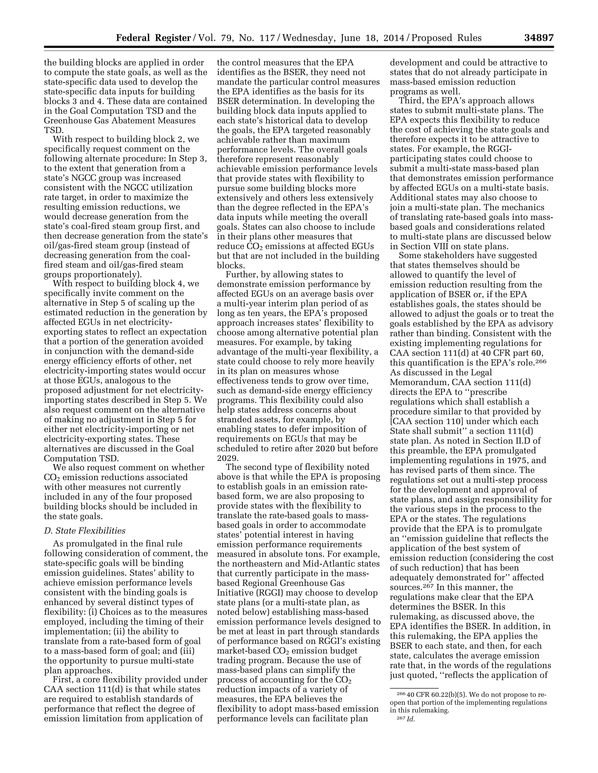 34897Federal Register / Vol. 79, No. 117 / Wednesday, June 18, 2014 / Proposed Rules
266 40 CFR 60.22(b)(5). We do not propose to re-
open that portion of the implementing regulations
in this rulemaking.
267 Id.
the building blocks are applied in order
to compute the state goals, as well as the
state-specific data used to develop the
state-specific data inputs for building
blocks 3 and 4. These data are contained
in the Goal Computation TSD and the
Greenhouse Gas Abatement Measures
TSD.
With respect to building block 2, we
specifically request comment on the
following alternate procedure: In Step 3,
to the extent that generation from a
state’s NGCC group was increased
consistent with the NGCC utilization
rate target, in order to maximize the
resulting emission reductions, we
would decrease generation from the
state’s coal-fired steam group first, and
then decrease generation from the state’s
oil/gas-fired steam group (instead of
decreasing generation from the coal-
fired steam and oil/gas-fired steam
groups proportionately).
With respect to building block 4, we
specifically invite comment on the
alternative in Step 5 of scaling up the
estimated reduction in the generation by
affected EGUs in net electricity-
exporting states to reflect an expectation
that a portion of the generation avoided
in conjunction with the demand-side
energy efficiency efforts of other, net
electricity-importing states would occur
at those EGUs, analogous to the
proposed adjustment for net electricity-
importing states described in Step 5. We
also request comment on the alternative
of making no adjustment in Step 5 for
either net electricity-importing or net
electricity-exporting states. These
alternatives are discussed in the Goal
Computation TSD.
We also request comment on whether
CO2 emission reductions associated
with other measures not currently
included in any of the four proposed
building blocks should be included in
the state goals.
D. State Flexibilities
As promulgated in the final rule
following consideration of comment, the
state-specific goals will be binding
emission guidelines. States’ ability to
achieve emission performance levels
consistent with the binding goals is
enhanced by several distinct types of
flexibility: (i) Choices as to the measures
employed, including the timing of their
implementation; (ii) the ability to
translate from a rate-based form of goal
to a mass-based form of goal; and (iii)
the opportunity to pursue multi-state
plan approaches.
First, a core flexibility provided under
CAA section 111(d) is that while states
are required to establish standards of
performance that reflect the degree of
emission limitation from application of
the control measures that the EPA
identifies as the BSER, they need not
mandate the particular control measures
the EPA identifies as the basis for its
BSER determination. In developing the
building block data inputs applied to
each state’s historical data to develop
the goals, the EPA targeted reasonably
achievable rather than maximum
performance levels. The overall goals
therefore represent reasonably
achievable emission performance levels
that provide states with flexibility to
pursue some building blocks more
extensively and others less extensively
than the degree reflected in the EPA’s
data inputs while meeting the overall
goals. States can also choose to include
in their plans other measures that
reduce CO2 emissions at affected EGUs
but that are not included in the building
blocks.
Further, by allowing states to
demonstrate emission performance by
affected EGUs on an average basis over
a multi-year interim plan period of as
long as ten years, the EPA’s proposed
approach increases states’ flexibility to
choose among alternative potential plan
measures. For example, by taking
advantage of the multi-year flexibility, a
state could choose to rely more heavily
in its plan on measures whose
effectiveness tends to grow over time,
such as demand-side energy efficiency
programs. This flexibility could also
help states address concerns about
stranded assets, for example, by
enabling states to defer imposition of
requirements on EGUs that may be
scheduled to retire after 2020 but before
2029.
The second type of flexibility noted
above is that while the EPA is proposing
to establish goals in an emission rate-
based form, we are also proposing to
provide states with the flexibility to
translate the rate-based goals to mass-
based goals in order to accommodate
states’ potential interest in having
emission performance requirements
measured in absolute tons. For example,
the northeastern and Mid-Atlantic states
that currently participate in the mass-
based Regional Greenhouse Gas
Initiative (RGGI) may choose to develop
state plans (or a multi-state plan, as
noted below) establishing mass-based
emission performance levels designed to
be met at least in part through standards
of performance based on RGGI’s existing
market-based CO2 emission budget
trading program. Because the use of
mass-based plans can simplify the
process of accounting for the CO2
reduction impacts of a variety of
measures, the EPA believes the
flexibility to adopt mass-based emission
performance levels can facilitate plan
development and could be attractive to
states that do not already participate in
mass-based emission reduction
programs as well.
Third, the EPA’s approach allows
states to submit multi-state plans. The
EPA expects this flexibility to reduce
the cost of achieving the state goals and
therefore expects it to be attractive to
states. For example, the RGGI-
participating states could choose to
submit a multi-state mass-based plan
that demonstrates emission performance
by affected EGUs on a multi-state basis.
Additional states may also choose to
join a multi-state plan. The mechanics
of translating rate-based goals into mass-
based goals and considerations related
to multi-state plans are discussed below
in Section VIII on state plans.
Some stakeholders have suggested
that states themselves should be
allowed to quantify the level of
emission reduction resulting from the
application of BSER or, if the EPA
establishes goals, the states should be
allowed to adjust the goals or to treat the
goals established by the EPA as advisory
rather than binding. Consistent with the
existing implementing regulations for
CAA section 111(d) at 40 CFR part 60,
this quantification is the EPA’s role.266
As discussed in the Legal
Memorandum, CAA section 111(d)
directs the EPA to ‘‘prescribe
regulations which shall establish a
procedure similar to that provided by
[CAA section 110] under which each
State shall submit’’ a section 111(d)
state plan. As noted in Section II.D of
this preamble, the EPA promulgated
implementing regulations in 1975, and
has revised parts of them since. The
regulations set out a multi-step process
for the development and approval of
state plans, and assign responsibility for
the various steps in the process to the
EPA or the states. The regulations
provide that the EPA is to promulgate
an ‘‘emission guideline that reflects the
application of the best system of
emission reduction (considering the cost
of such reduction) that has been
adequately demonstrated for’’ affected
sources.267 In this manner, the
regulations make clear that the EPA
determines the BSER. In this
rulemaking, as discussed above, the
EPA identifies the BSER. In addition, in
this rulemaking, the EPA applies the
BSER to each state, and then, for each
state, calculates the average emission
rate that, in the words of the regulations
just quoted, ‘‘reflects the application of
VerDate Mar<15>2010 22:32 Jun 17, 2014 Jkt 232001 PO 00000 Frm 00069 Fmt 4701 Sfmt 4702 E:FRFM18JNP2.SGM 18JNP2
srobertsonDSK5SPTVN1PRODwithPROPOSALS
 