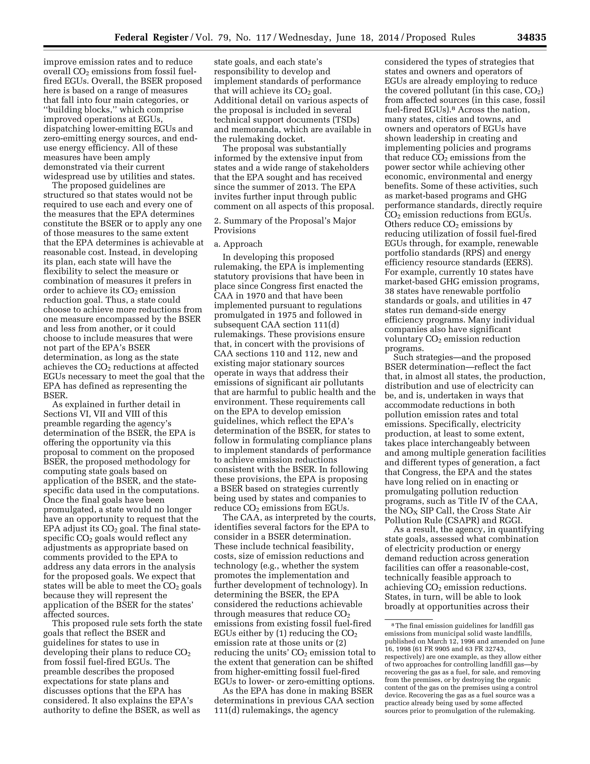 34835Federal Register / Vol. 79, No. 117 / Wednesday, June 18, 2014 / Proposed Rules
8 The final emission guidelines for landfill gas
emissions from municipal solid waste landfills,
published on March 12, 1996 and amended on June
16, 1998 (61 FR 9905 and 63 FR 32743,
respectively) are one example, as they allow either
of two approaches for controlling landfill gas—by
recovering the gas as a fuel, for sale, and removing
from the premises, or by destroying the organic
content of the gas on the premises using a control
device. Recovering the gas as a fuel source was a
practice already being used by some affected
sources prior to promulgation of the rulemaking.
improve emission rates and to reduce
overall CO2 emissions from fossil fuel-
fired EGUs. Overall, the BSER proposed
here is based on a range of measures
that fall into four main categories, or
‘‘building blocks,’’ which comprise
improved operations at EGUs,
dispatching lower-emitting EGUs and
zero-emitting energy sources, and end-
use energy efficiency. All of these
measures have been amply
demonstrated via their current
widespread use by utilities and states.
The proposed guidelines are
structured so that states would not be
required to use each and every one of
the measures that the EPA determines
constitute the BSER or to apply any one
of those measures to the same extent
that the EPA determines is achievable at
reasonable cost. Instead, in developing
its plan, each state will have the
flexibility to select the measure or
combination of measures it prefers in
order to achieve its CO2 emission
reduction goal. Thus, a state could
choose to achieve more reductions from
one measure encompassed by the BSER
and less from another, or it could
choose to include measures that were
not part of the EPA’s BSER
determination, as long as the state
achieves the CO2 reductions at affected
EGUs necessary to meet the goal that the
EPA has defined as representing the
BSER.
As explained in further detail in
Sections VI, VII and VIII of this
preamble regarding the agency’s
determination of the BSER, the EPA is
offering the opportunity via this
proposal to comment on the proposed
BSER, the proposed methodology for
computing state goals based on
application of the BSER, and the state-
specific data used in the computations.
Once the final goals have been
promulgated, a state would no longer
have an opportunity to request that the
EPA adjust its CO2 goal. The final state-
specific CO2 goals would reflect any
adjustments as appropriate based on
comments provided to the EPA to
address any data errors in the analysis
for the proposed goals. We expect that
states will be able to meet the CO2 goals
because they will represent the
application of the BSER for the states’
affected sources.
This proposed rule sets forth the state
goals that reflect the BSER and
guidelines for states to use in
developing their plans to reduce CO2
from fossil fuel-fired EGUs. The
preamble describes the proposed
expectations for state plans and
discusses options that the EPA has
considered. It also explains the EPA’s
authority to define the BSER, as well as
state goals, and each state’s
responsibility to develop and
implement standards of performance
that will achieve its CO2 goal.
Additional detail on various aspects of
the proposal is included in several
technical support documents (TSDs)
and memoranda, which are available in
the rulemaking docket.
The proposal was substantially
informed by the extensive input from
states and a wide range of stakeholders
that the EPA sought and has received
since the summer of 2013. The EPA
invites further input through public
comment on all aspects of this proposal.
2. Summary of the Proposal’s Major
Provisions
a. Approach
In developing this proposed
rulemaking, the EPA is implementing
statutory provisions that have been in
place since Congress first enacted the
CAA in 1970 and that have been
implemented pursuant to regulations
promulgated in 1975 and followed in
subsequent CAA section 111(d)
rulemakings. These provisions ensure
that, in concert with the provisions of
CAA sections 110 and 112, new and
existing major stationary sources
operate in ways that address their
emissions of significant air pollutants
that are harmful to public health and the
environment. These requirements call
on the EPA to develop emission
guidelines, which reflect the EPA’s
determination of the BSER, for states to
follow in formulating compliance plans
to implement standards of performance
to achieve emission reductions
consistent with the BSER. In following
these provisions, the EPA is proposing
a BSER based on strategies currently
being used by states and companies to
reduce CO2 emissions from EGUs.
The CAA, as interpreted by the courts,
identifies several factors for the EPA to
consider in a BSER determination.
These include technical feasibility,
costs, size of emission reductions and
technology (e.g., whether the system
promotes the implementation and
further development of technology). In
determining the BSER, the EPA
considered the reductions achievable
through measures that reduce CO2
emissions from existing fossil fuel-fired
EGUs either by (1) reducing the CO2
emission rate at those units or (2)
reducing the units’ CO2 emission total to
the extent that generation can be shifted
from higher-emitting fossil fuel-fired
EGUs to lower- or zero-emitting options.
As the EPA has done in making BSER
determinations in previous CAA section
111(d) rulemakings, the agency
considered the types of strategies that
states and owners and operators of
EGUs are already employing to reduce
the covered pollutant (in this case, CO2)
from affected sources (in this case, fossil
fuel-fired EGUs).8 Across the nation,
many states, cities and towns, and
owners and operators of EGUs have
shown leadership in creating and
implementing policies and programs
that reduce CO2 emissions from the
power sector while achieving other
economic, environmental and energy
benefits. Some of these activities, such
as market-based programs and GHG
performance standards, directly require
CO2 emission reductions from EGUs.
Others reduce CO2 emissions by
reducing utilization of fossil fuel-fired
EGUs through, for example, renewable
portfolio standards (RPS) and energy
efficiency resource standards (EERS).
For example, currently 10 states have
market-based GHG emission programs,
38 states have renewable portfolio
standards or goals, and utilities in 47
states run demand-side energy
efficiency programs. Many individual
companies also have significant
voluntary CO2 emission reduction
programs.
Such strategies—and the proposed
BSER determination—reflect the fact
that, in almost all states, the production,
distribution and use of electricity can
be, and is, undertaken in ways that
accommodate reductions in both
pollution emission rates and total
emissions. Specifically, electricity
production, at least to some extent,
takes place interchangeably between
and among multiple generation facilities
and different types of generation, a fact
that Congress, the EPA and the states
have long relied on in enacting or
promulgating pollution reduction
programs, such as Title IV of the CAA,
the NOX SIP Call, the Cross State Air
Pollution Rule (CSAPR) and RGGI.
As a result, the agency, in quantifying
state goals, assessed what combination
of electricity production or energy
demand reduction across generation
facilities can offer a reasonable-cost,
technically feasible approach to
achieving CO2 emission reductions.
States, in turn, will be able to look
broadly at opportunities across their
VerDate Mar<15>2010 22:32 Jun 17, 2014 Jkt 232001 PO 00000 Frm 00007 Fmt 4701 Sfmt 4702 E:FRFM18JNP2.SGM 18JNP2
srobertsonDSK5SPTVN1PRODwithPROPOSALS
 