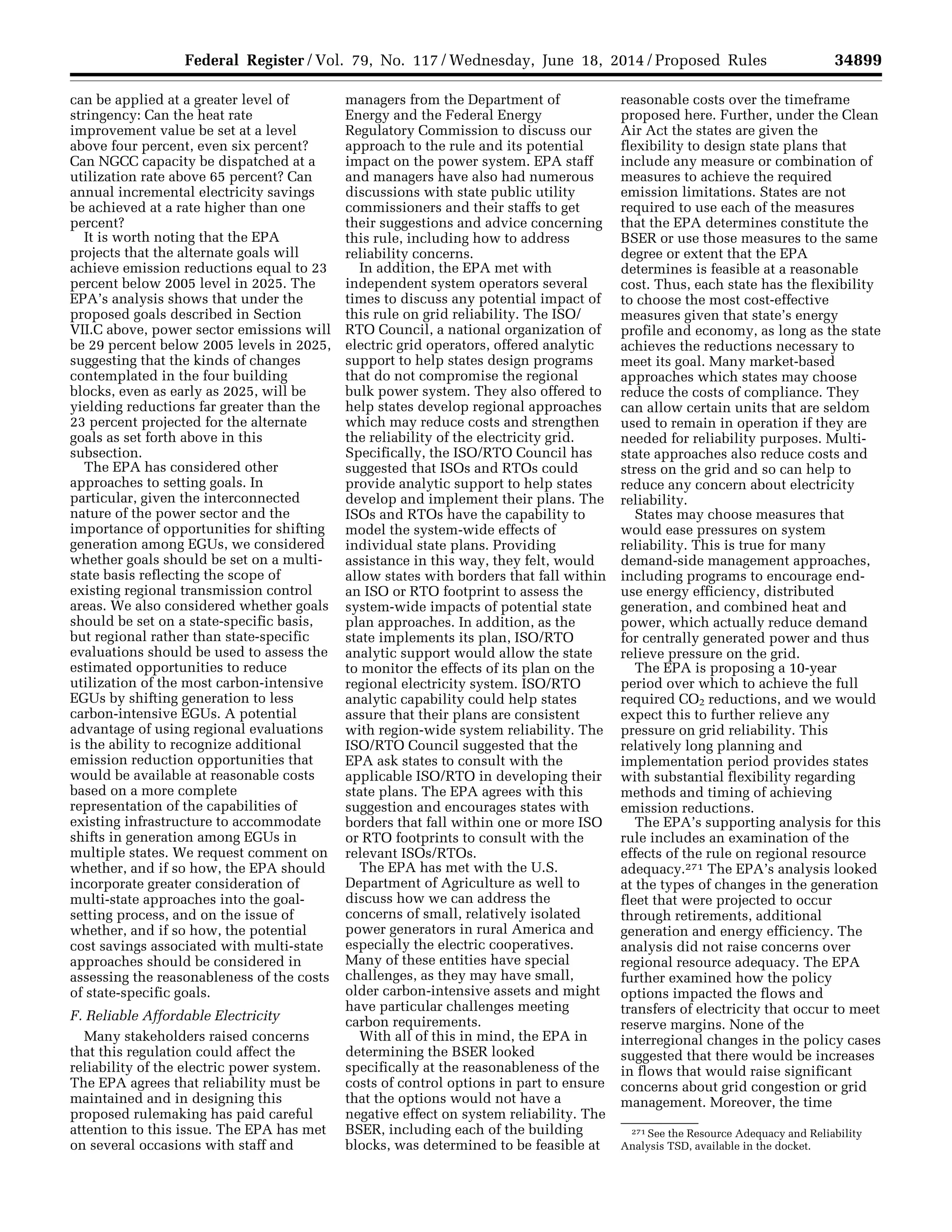 34899Federal Register / Vol. 79, No. 117 / Wednesday, June 18, 2014 / Proposed Rules
271 See the Resource Adequacy and Reliability
Analysis TSD, available in the docket.
can be applied at a greater level of
stringency: Can the heat rate
improvement value be set at a level
above four percent, even six percent?
Can NGCC capacity be dispatched at a
utilization rate above 65 percent? Can
annual incremental electricity savings
be achieved at a rate higher than one
percent?
It is worth noting that the EPA
projects that the alternate goals will
achieve emission reductions equal to 23
percent below 2005 level in 2025. The
EPA’s analysis shows that under the
proposed goals described in Section
VII.C above, power sector emissions will
be 29 percent below 2005 levels in 2025,
suggesting that the kinds of changes
contemplated in the four building
blocks, even as early as 2025, will be
yielding reductions far greater than the
23 percent projected for the alternate
goals as set forth above in this
subsection.
The EPA has considered other
approaches to setting goals. In
particular, given the interconnected
nature of the power sector and the
importance of opportunities for shifting
generation among EGUs, we considered
whether goals should be set on a multi-
state basis reflecting the scope of
existing regional transmission control
areas. We also considered whether goals
should be set on a state-specific basis,
but regional rather than state-specific
evaluations should be used to assess the
estimated opportunities to reduce
utilization of the most carbon-intensive
EGUs by shifting generation to less
carbon-intensive EGUs. A potential
advantage of using regional evaluations
is the ability to recognize additional
emission reduction opportunities that
would be available at reasonable costs
based on a more complete
representation of the capabilities of
existing infrastructure to accommodate
shifts in generation among EGUs in
multiple states. We request comment on
whether, and if so how, the EPA should
incorporate greater consideration of
multi-state approaches into the goal-
setting process, and on the issue of
whether, and if so how, the potential
cost savings associated with multi-state
approaches should be considered in
assessing the reasonableness of the costs
of state-specific goals.
F. Reliable Affordable Electricity
Many stakeholders raised concerns
that this regulation could affect the
reliability of the electric power system.
The EPA agrees that reliability must be
maintained and in designing this
proposed rulemaking has paid careful
attention to this issue. The EPA has met
on several occasions with staff and
managers from the Department of
Energy and the Federal Energy
Regulatory Commission to discuss our
approach to the rule and its potential
impact on the power system. EPA staff
and managers have also had numerous
discussions with state public utility
commissioners and their staffs to get
their suggestions and advice concerning
this rule, including how to address
reliability concerns.
In addition, the EPA met with
independent system operators several
times to discuss any potential impact of
this rule on grid reliability. The ISO/
RTO Council, a national organization of
electric grid operators, offered analytic
support to help states design programs
that do not compromise the regional
bulk power system. They also offered to
help states develop regional approaches
which may reduce costs and strengthen
the reliability of the electricity grid.
Specifically, the ISO/RTO Council has
suggested that ISOs and RTOs could
provide analytic support to help states
develop and implement their plans. The
ISOs and RTOs have the capability to
model the system-wide effects of
individual state plans. Providing
assistance in this way, they felt, would
allow states with borders that fall within
an ISO or RTO footprint to assess the
system-wide impacts of potential state
plan approaches. In addition, as the
state implements its plan, ISO/RTO
analytic support would allow the state
to monitor the effects of its plan on the
regional electricity system. ISO/RTO
analytic capability could help states
assure that their plans are consistent
with region-wide system reliability. The
ISO/RTO Council suggested that the
EPA ask states to consult with the
applicable ISO/RTO in developing their
state plans. The EPA agrees with this
suggestion and encourages states with
borders that fall within one or more ISO
or RTO footprints to consult with the
relevant ISOs/RTOs.
The EPA has met with the U.S.
Department of Agriculture as well to
discuss how we can address the
concerns of small, relatively isolated
power generators in rural America and
especially the electric cooperatives.
Many of these entities have special
challenges, as they may have small,
older carbon-intensive assets and might
have particular challenges meeting
carbon requirements.
With all of this in mind, the EPA in
determining the BSER looked
specifically at the reasonableness of the
costs of control options in part to ensure
that the options would not have a
negative effect on system reliability. The
BSER, including each of the building
blocks, was determined to be feasible at
reasonable costs over the timeframe
proposed here. Further, under the Clean
Air Act the states are given the
flexibility to design state plans that
include any measure or combination of
measures to achieve the required
emission limitations. States are not
required to use each of the measures
that the EPA determines constitute the
BSER or use those measures to the same
degree or extent that the EPA
determines is feasible at a reasonable
cost. Thus, each state has the flexibility
to choose the most cost-effective
measures given that state’s energy
profile and economy, as long as the state
achieves the reductions necessary to
meet its goal. Many market-based
approaches which states may choose
reduce the costs of compliance. They
can allow certain units that are seldom
used to remain in operation if they are
needed for reliability purposes. Multi-
state approaches also reduce costs and
stress on the grid and so can help to
reduce any concern about electricity
reliability.
States may choose measures that
would ease pressures on system
reliability. This is true for many
demand-side management approaches,
including programs to encourage end-
use energy efficiency, distributed
generation, and combined heat and
power, which actually reduce demand
for centrally generated power and thus
relieve pressure on the grid.
The EPA is proposing a 10-year
period over which to achieve the full
required CO2 reductions, and we would
expect this to further relieve any
pressure on grid reliability. This
relatively long planning and
implementation period provides states
with substantial flexibility regarding
methods and timing of achieving
emission reductions.
The EPA’s supporting analysis for this
rule includes an examination of the
effects of the rule on regional resource
adequacy.271 The EPA’s analysis looked
at the types of changes in the generation
fleet that were projected to occur
through retirements, additional
generation and energy efficiency. The
analysis did not raise concerns over
regional resource adequacy. The EPA
further examined how the policy
options impacted the flows and
transfers of electricity that occur to meet
reserve margins. None of the
interregional changes in the policy cases
suggested that there would be increases
in flows that would raise significant
concerns about grid congestion or grid
management. Moreover, the time
VerDate Mar<15>2010 22:32 Jun 17, 2014 Jkt 232001 PO 00000 Frm 00071 Fmt 4701 Sfmt 4702 E:FRFM18JNP2.SGM 18JNP2
srobertsonDSK5SPTVN1PRODwithPROPOSALS
 