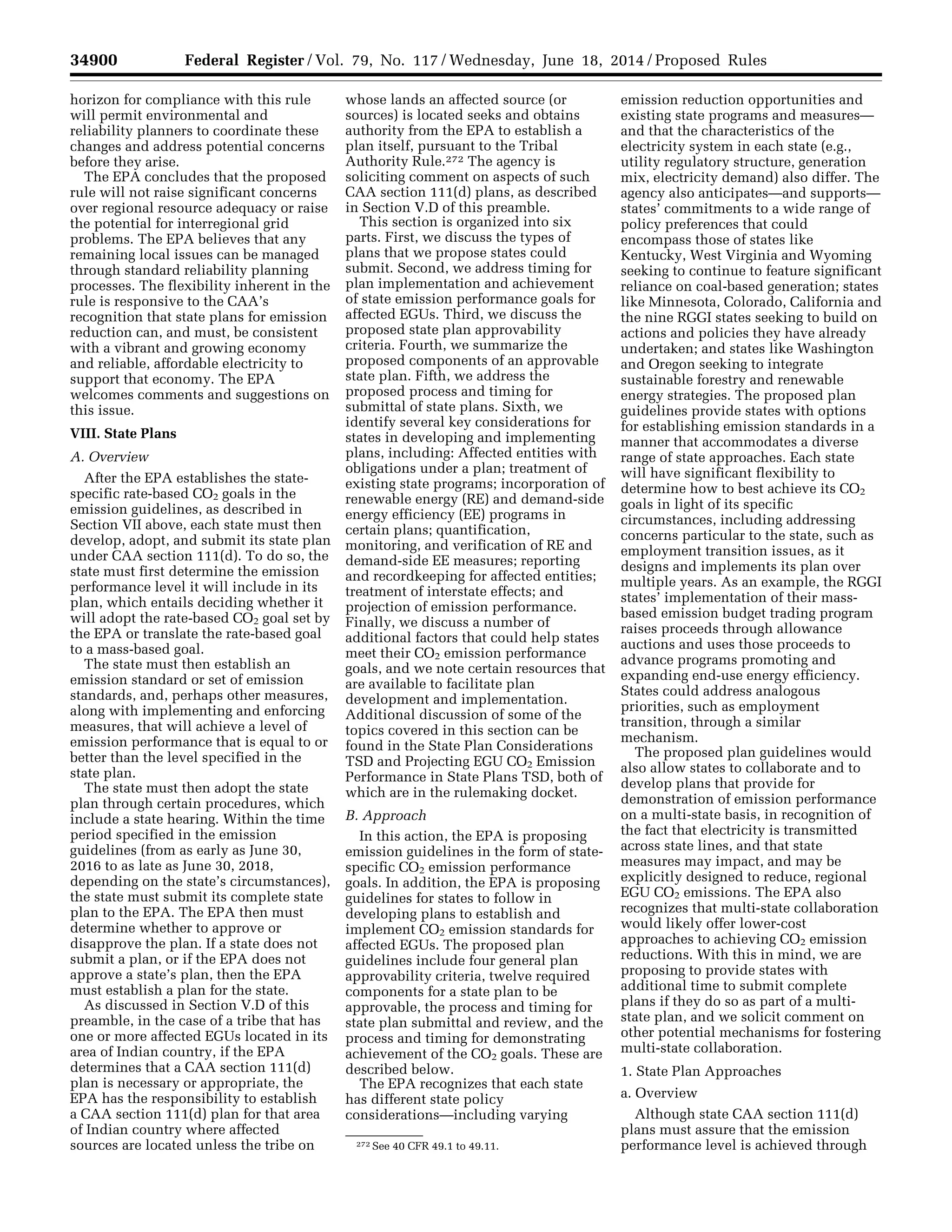 34900 Federal Register / Vol. 79, No. 117 / Wednesday, June 18, 2014 / Proposed Rules
272 See 40 CFR 49.1 to 49.11.
horizon for compliance with this rule
will permit environmental and
reliability planners to coordinate these
changes and address potential concerns
before they arise.
The EPA concludes that the proposed
rule will not raise significant concerns
over regional resource adequacy or raise
the potential for interregional grid
problems. The EPA believes that any
remaining local issues can be managed
through standard reliability planning
processes. The flexibility inherent in the
rule is responsive to the CAA’s
recognition that state plans for emission
reduction can, and must, be consistent
with a vibrant and growing economy
and reliable, affordable electricity to
support that economy. The EPA
welcomes comments and suggestions on
this issue.
VIII. State Plans
A. Overview
After the EPA establishes the state-
specific rate-based CO2 goals in the
emission guidelines, as described in
Section VII above, each state must then
develop, adopt, and submit its state plan
under CAA section 111(d). To do so, the
state must first determine the emission
performance level it will include in its
plan, which entails deciding whether it
will adopt the rate-based CO2 goal set by
the EPA or translate the rate-based goal
to a mass-based goal.
The state must then establish an
emission standard or set of emission
standards, and, perhaps other measures,
along with implementing and enforcing
measures, that will achieve a level of
emission performance that is equal to or
better than the level specified in the
state plan.
The state must then adopt the state
plan through certain procedures, which
include a state hearing. Within the time
period specified in the emission
guidelines (from as early as June 30,
2016 to as late as June 30, 2018,
depending on the state’s circumstances),
the state must submit its complete state
plan to the EPA. The EPA then must
determine whether to approve or
disapprove the plan. If a state does not
submit a plan, or if the EPA does not
approve a state’s plan, then the EPA
must establish a plan for the state.
As discussed in Section V.D of this
preamble, in the case of a tribe that has
one or more affected EGUs located in its
area of Indian country, if the EPA
determines that a CAA section 111(d)
plan is necessary or appropriate, the
EPA has the responsibility to establish
a CAA section 111(d) plan for that area
of Indian country where affected
sources are located unless the tribe on
whose lands an affected source (or
sources) is located seeks and obtains
authority from the EPA to establish a
plan itself, pursuant to the Tribal
Authority Rule.272 The agency is
soliciting comment on aspects of such
CAA section 111(d) plans, as described
in Section V.D of this preamble.
This section is organized into six
parts. First, we discuss the types of
plans that we propose states could
submit. Second, we address timing for
plan implementation and achievement
of state emission performance goals for
affected EGUs. Third, we discuss the
proposed state plan approvability
criteria. Fourth, we summarize the
proposed components of an approvable
state plan. Fifth, we address the
proposed process and timing for
submittal of state plans. Sixth, we
identify several key considerations for
states in developing and implementing
plans, including: Affected entities with
obligations under a plan; treatment of
existing state programs; incorporation of
renewable energy (RE) and demand-side
energy efficiency (EE) programs in
certain plans; quantification,
monitoring, and verification of RE and
demand-side EE measures; reporting
and recordkeeping for affected entities;
treatment of interstate effects; and
projection of emission performance.
Finally, we discuss a number of
additional factors that could help states
meet their CO2 emission performance
goals, and we note certain resources that
are available to facilitate plan
development and implementation.
Additional discussion of some of the
topics covered in this section can be
found in the State Plan Considerations
TSD and Projecting EGU CO2 Emission
Performance in State Plans TSD, both of
which are in the rulemaking docket.
B. Approach
In this action, the EPA is proposing
emission guidelines in the form of state-
specific CO2 emission performance
goals. In addition, the EPA is proposing
guidelines for states to follow in
developing plans to establish and
implement CO2 emission standards for
affected EGUs. The proposed plan
guidelines include four general plan
approvability criteria, twelve required
components for a state plan to be
approvable, the process and timing for
state plan submittal and review, and the
process and timing for demonstrating
achievement of the CO2 goals. These are
described below.
The EPA recognizes that each state
has different state policy
considerations—including varying
emission reduction opportunities and
existing state programs and measures—
and that the characteristics of the
electricity system in each state (e.g.,
utility regulatory structure, generation
mix, electricity demand) also differ. The
agency also anticipates—and supports—
states’ commitments to a wide range of
policy preferences that could
encompass those of states like
Kentucky, West Virginia and Wyoming
seeking to continue to feature significant
reliance on coal-based generation; states
like Minnesota, Colorado, California and
the nine RGGI states seeking to build on
actions and policies they have already
undertaken; and states like Washington
and Oregon seeking to integrate
sustainable forestry and renewable
energy strategies. The proposed plan
guidelines provide states with options
for establishing emission standards in a
manner that accommodates a diverse
range of state approaches. Each state
will have significant flexibility to
determine how to best achieve its CO2
goals in light of its specific
circumstances, including addressing
concerns particular to the state, such as
employment transition issues, as it
designs and implements its plan over
multiple years. As an example, the RGGI
states’ implementation of their mass-
based emission budget trading program
raises proceeds through allowance
auctions and uses those proceeds to
advance programs promoting and
expanding end-use energy efficiency.
States could address analogous
priorities, such as employment
transition, through a similar
mechanism.
The proposed plan guidelines would
also allow states to collaborate and to
develop plans that provide for
demonstration of emission performance
on a multi-state basis, in recognition of
the fact that electricity is transmitted
across state lines, and that state
measures may impact, and may be
explicitly designed to reduce, regional
EGU CO2 emissions. The EPA also
recognizes that multi-state collaboration
would likely offer lower-cost
approaches to achieving CO2 emission
reductions. With this in mind, we are
proposing to provide states with
additional time to submit complete
plans if they do so as part of a multi-
state plan, and we solicit comment on
other potential mechanisms for fostering
multi-state collaboration.
1. State Plan Approaches
a. Overview
Although state CAA section 111(d)
plans must assure that the emission
performance level is achieved through
VerDate Mar<15>2010 22:32 Jun 17, 2014 Jkt 232001 PO 00000 Frm 00072 Fmt 4701 Sfmt 4702 E:FRFM18JNP2.SGM 18JNP2
srobertsonDSK5SPTVN1PRODwithPROPOSALS
 