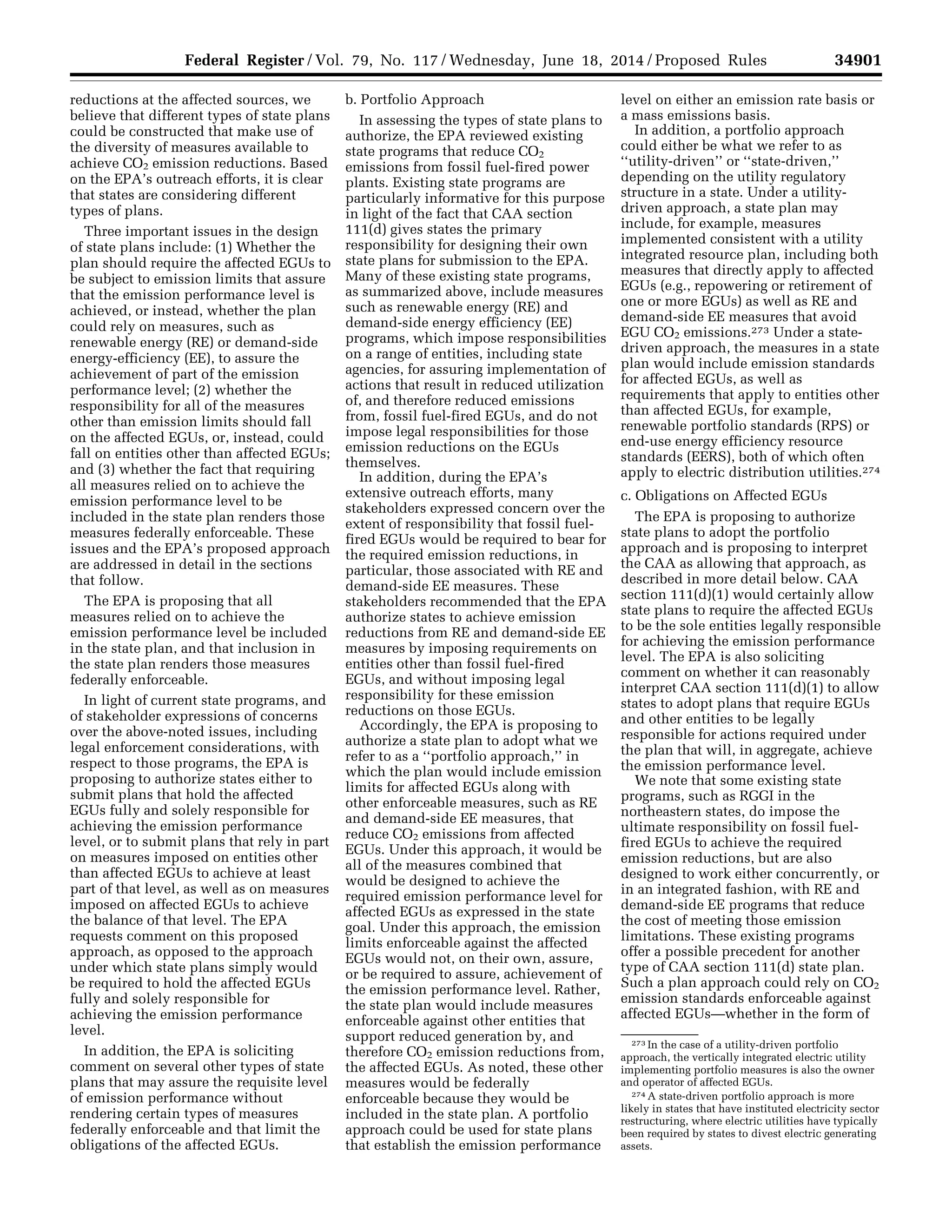 34901Federal Register / Vol. 79, No. 117 / Wednesday, June 18, 2014 / Proposed Rules
273 In the case of a utility-driven portfolio
approach, the vertically integrated electric utility
implementing portfolio measures is also the owner
and operator of affected EGUs.
274 A state-driven portfolio approach is more
likely in states that have instituted electricity sector
restructuring, where electric utilities have typically
been required by states to divest electric generating
assets.
reductions at the affected sources, we
believe that different types of state plans
could be constructed that make use of
the diversity of measures available to
achieve CO2 emission reductions. Based
on the EPA’s outreach efforts, it is clear
that states are considering different
types of plans.
Three important issues in the design
of state plans include: (1) Whether the
plan should require the affected EGUs to
be subject to emission limits that assure
that the emission performance level is
achieved, or instead, whether the plan
could rely on measures, such as
renewable energy (RE) or demand-side
energy-efficiency (EE), to assure the
achievement of part of the emission
performance level; (2) whether the
responsibility for all of the measures
other than emission limits should fall
on the affected EGUs, or, instead, could
fall on entities other than affected EGUs;
and (3) whether the fact that requiring
all measures relied on to achieve the
emission performance level to be
included in the state plan renders those
measures federally enforceable. These
issues and the EPA’s proposed approach
are addressed in detail in the sections
that follow.
The EPA is proposing that all
measures relied on to achieve the
emission performance level be included
in the state plan, and that inclusion in
the state plan renders those measures
federally enforceable.
In light of current state programs, and
of stakeholder expressions of concerns
over the above-noted issues, including
legal enforcement considerations, with
respect to those programs, the EPA is
proposing to authorize states either to
submit plans that hold the affected
EGUs fully and solely responsible for
achieving the emission performance
level, or to submit plans that rely in part
on measures imposed on entities other
than affected EGUs to achieve at least
part of that level, as well as on measures
imposed on affected EGUs to achieve
the balance of that level. The EPA
requests comment on this proposed
approach, as opposed to the approach
under which state plans simply would
be required to hold the affected EGUs
fully and solely responsible for
achieving the emission performance
level.
In addition, the EPA is soliciting
comment on several other types of state
plans that may assure the requisite level
of emission performance without
rendering certain types of measures
federally enforceable and that limit the
obligations of the affected EGUs.
b. Portfolio Approach
In assessing the types of state plans to
authorize, the EPA reviewed existing
state programs that reduce CO2
emissions from fossil fuel-fired power
plants. Existing state programs are
particularly informative for this purpose
in light of the fact that CAA section
111(d) gives states the primary
responsibility for designing their own
state plans for submission to the EPA.
Many of these existing state programs,
as summarized above, include measures
such as renewable energy (RE) and
demand-side energy efficiency (EE)
programs, which impose responsibilities
on a range of entities, including state
agencies, for assuring implementation of
actions that result in reduced utilization
of, and therefore reduced emissions
from, fossil fuel-fired EGUs, and do not
impose legal responsibilities for those
emission reductions on the EGUs
themselves.
In addition, during the EPA’s
extensive outreach efforts, many
stakeholders expressed concern over the
extent of responsibility that fossil fuel-
fired EGUs would be required to bear for
the required emission reductions, in
particular, those associated with RE and
demand-side EE measures. These
stakeholders recommended that the EPA
authorize states to achieve emission
reductions from RE and demand-side EE
measures by imposing requirements on
entities other than fossil fuel-fired
EGUs, and without imposing legal
responsibility for these emission
reductions on those EGUs.
Accordingly, the EPA is proposing to
authorize a state plan to adopt what we
refer to as a ‘‘portfolio approach,’’ in
which the plan would include emission
limits for affected EGUs along with
other enforceable measures, such as RE
and demand-side EE measures, that
reduce CO2 emissions from affected
EGUs. Under this approach, it would be
all of the measures combined that
would be designed to achieve the
required emission performance level for
affected EGUs as expressed in the state
goal. Under this approach, the emission
limits enforceable against the affected
EGUs would not, on their own, assure,
or be required to assure, achievement of
the emission performance level. Rather,
the state plan would include measures
enforceable against other entities that
support reduced generation by, and
therefore CO2 emission reductions from,
the affected EGUs. As noted, these other
measures would be federally
enforceable because they would be
included in the state plan. A portfolio
approach could be used for state plans
that establish the emission performance
level on either an emission rate basis or
a mass emissions basis.
In addition, a portfolio approach
could either be what we refer to as
‘‘utility-driven’’ or ‘‘state-driven,’’
depending on the utility regulatory
structure in a state. Under a utility-
driven approach, a state plan may
include, for example, measures
implemented consistent with a utility
integrated resource plan, including both
measures that directly apply to affected
EGUs (e.g., repowering or retirement of
one or more EGUs) as well as RE and
demand-side EE measures that avoid
EGU CO2 emissions.273 Under a state-
driven approach, the measures in a state
plan would include emission standards
for affected EGUs, as well as
requirements that apply to entities other
than affected EGUs, for example,
renewable portfolio standards (RPS) or
end-use energy efficiency resource
standards (EERS), both of which often
apply to electric distribution utilities.274
c. Obligations on Affected EGUs
The EPA is proposing to authorize
state plans to adopt the portfolio
approach and is proposing to interpret
the CAA as allowing that approach, as
described in more detail below. CAA
section 111(d)(1) would certainly allow
state plans to require the affected EGUs
to be the sole entities legally responsible
for achieving the emission performance
level. The EPA is also soliciting
comment on whether it can reasonably
interpret CAA section 111(d)(1) to allow
states to adopt plans that require EGUs
and other entities to be legally
responsible for actions required under
the plan that will, in aggregate, achieve
the emission performance level.
We note that some existing state
programs, such as RGGI in the
northeastern states, do impose the
ultimate responsibility on fossil fuel-
fired EGUs to achieve the required
emission reductions, but are also
designed to work either concurrently, or
in an integrated fashion, with RE and
demand-side EE programs that reduce
the cost of meeting those emission
limitations. These existing programs
offer a possible precedent for another
type of CAA section 111(d) state plan.
Such a plan approach could rely on CO2
emission standards enforceable against
affected EGUs—whether in the form of
VerDate Mar<15>2010 22:32 Jun 17, 2014 Jkt 232001 PO 00000 Frm 00073 Fmt 4701 Sfmt 4702 E:FRFM18JNP2.SGM 18JNP2
srobertsonDSK5SPTVN1PRODwithPROPOSALS
 