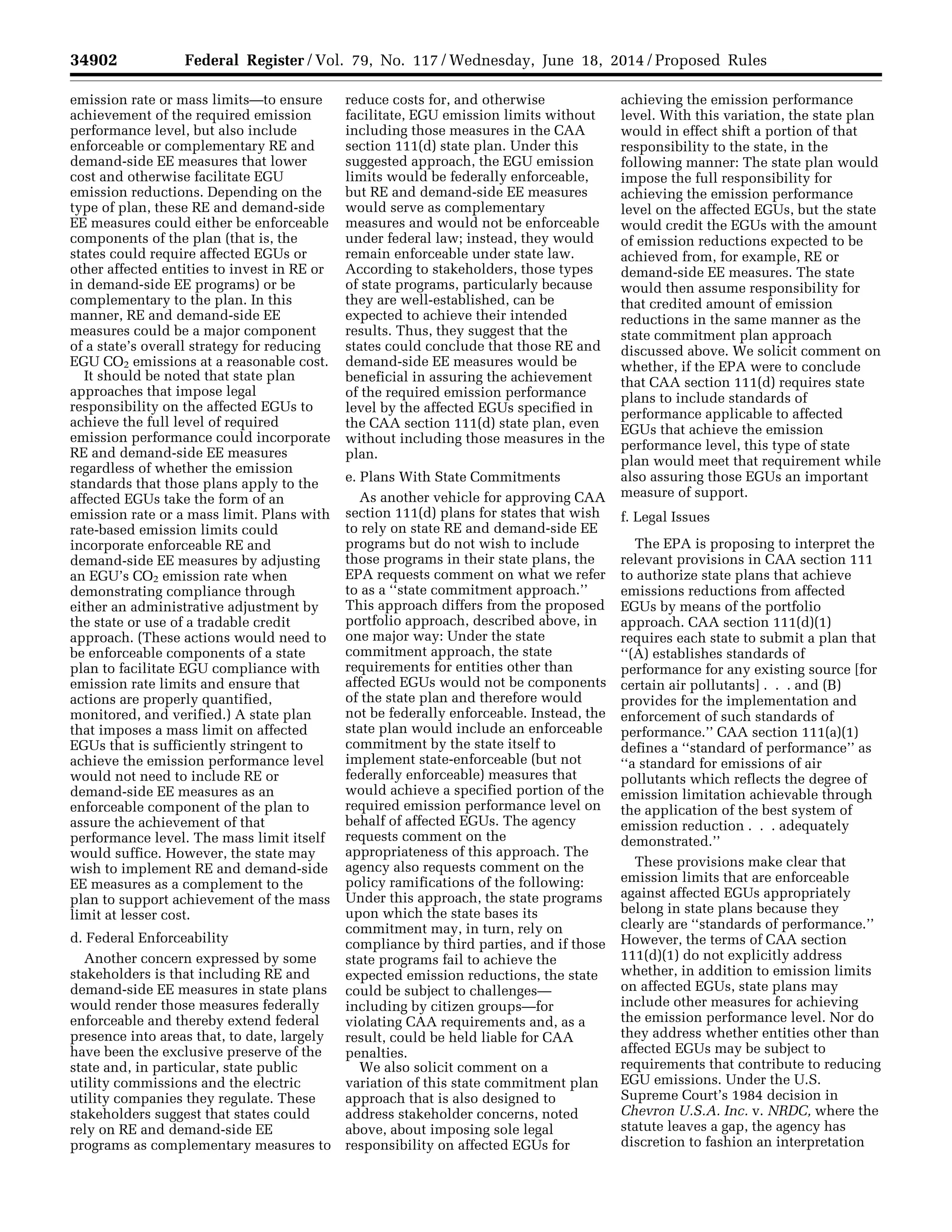 34902 Federal Register / Vol. 79, No. 117 / Wednesday, June 18, 2014 / Proposed Rules
emission rate or mass limits—to ensure
achievement of the required emission
performance level, but also include
enforceable or complementary RE and
demand-side EE measures that lower
cost and otherwise facilitate EGU
emission reductions. Depending on the
type of plan, these RE and demand-side
EE measures could either be enforceable
components of the plan (that is, the
states could require affected EGUs or
other affected entities to invest in RE or
in demand-side EE programs) or be
complementary to the plan. In this
manner, RE and demand-side EE
measures could be a major component
of a state’s overall strategy for reducing
EGU CO2 emissions at a reasonable cost.
It should be noted that state plan
approaches that impose legal
responsibility on the affected EGUs to
achieve the full level of required
emission performance could incorporate
RE and demand-side EE measures
regardless of whether the emission
standards that those plans apply to the
affected EGUs take the form of an
emission rate or a mass limit. Plans with
rate-based emission limits could
incorporate enforceable RE and
demand-side EE measures by adjusting
an EGU’s CO2 emission rate when
demonstrating compliance through
either an administrative adjustment by
the state or use of a tradable credit
approach. (These actions would need to
be enforceable components of a state
plan to facilitate EGU compliance with
emission rate limits and ensure that
actions are properly quantified,
monitored, and verified.) A state plan
that imposes a mass limit on affected
EGUs that is sufficiently stringent to
achieve the emission performance level
would not need to include RE or
demand-side EE measures as an
enforceable component of the plan to
assure the achievement of that
performance level. The mass limit itself
would suffice. However, the state may
wish to implement RE and demand-side
EE measures as a complement to the
plan to support achievement of the mass
limit at lesser cost.
d. Federal Enforceability
Another concern expressed by some
stakeholders is that including RE and
demand-side EE measures in state plans
would render those measures federally
enforceable and thereby extend federal
presence into areas that, to date, largely
have been the exclusive preserve of the
state and, in particular, state public
utility commissions and the electric
utility companies they regulate. These
stakeholders suggest that states could
rely on RE and demand-side EE
programs as complementary measures to
reduce costs for, and otherwise
facilitate, EGU emission limits without
including those measures in the CAA
section 111(d) state plan. Under this
suggested approach, the EGU emission
limits would be federally enforceable,
but RE and demand-side EE measures
would serve as complementary
measures and would not be enforceable
under federal law; instead, they would
remain enforceable under state law.
According to stakeholders, those types
of state programs, particularly because
they are well-established, can be
expected to achieve their intended
results. Thus, they suggest that the
states could conclude that those RE and
demand-side EE measures would be
beneficial in assuring the achievement
of the required emission performance
level by the affected EGUs specified in
the CAA section 111(d) state plan, even
without including those measures in the
plan.
e. Plans With State Commitments
As another vehicle for approving CAA
section 111(d) plans for states that wish
to rely on state RE and demand-side EE
programs but do not wish to include
those programs in their state plans, the
EPA requests comment on what we refer
to as a ‘‘state commitment approach.’’
This approach differs from the proposed
portfolio approach, described above, in
one major way: Under the state
commitment approach, the state
requirements for entities other than
affected EGUs would not be components
of the state plan and therefore would
not be federally enforceable. Instead, the
state plan would include an enforceable
commitment by the state itself to
implement state-enforceable (but not
federally enforceable) measures that
would achieve a specified portion of the
required emission performance level on
behalf of affected EGUs. The agency
requests comment on the
appropriateness of this approach. The
agency also requests comment on the
policy ramifications of the following:
Under this approach, the state programs
upon which the state bases its
commitment may, in turn, rely on
compliance by third parties, and if those
state programs fail to achieve the
expected emission reductions, the state
could be subject to challenges—
including by citizen groups—for
violating CAA requirements and, as a
result, could be held liable for CAA
penalties.
We also solicit comment on a
variation of this state commitment plan
approach that is also designed to
address stakeholder concerns, noted
above, about imposing sole legal
responsibility on affected EGUs for
achieving the emission performance
level. With this variation, the state plan
would in effect shift a portion of that
responsibility to the state, in the
following manner: The state plan would
impose the full responsibility for
achieving the emission performance
level on the affected EGUs, but the state
would credit the EGUs with the amount
of emission reductions expected to be
achieved from, for example, RE or
demand-side EE measures. The state
would then assume responsibility for
that credited amount of emission
reductions in the same manner as the
state commitment plan approach
discussed above. We solicit comment on
whether, if the EPA were to conclude
that CAA section 111(d) requires state
plans to include standards of
performance applicable to affected
EGUs that achieve the emission
performance level, this type of state
plan would meet that requirement while
also assuring those EGUs an important
measure of support.
f. Legal Issues
The EPA is proposing to interpret the
relevant provisions in CAA section 111
to authorize state plans that achieve
emissions reductions from affected
EGUs by means of the portfolio
approach. CAA section 111(d)(1)
requires each state to submit a plan that
‘‘(A) establishes standards of
performance for any existing source [for
certain air pollutants] . . . and (B)
provides for the implementation and
enforcement of such standards of
performance.’’ CAA section 111(a)(1)
defines a ‘‘standard of performance’’ as
‘‘a standard for emissions of air
pollutants which reflects the degree of
emission limitation achievable through
the application of the best system of
emission reduction . . . adequately
demonstrated.’’
These provisions make clear that
emission limits that are enforceable
against affected EGUs appropriately
belong in state plans because they
clearly are ‘‘standards of performance.’’
However, the terms of CAA section
111(d)(1) do not explicitly address
whether, in addition to emission limits
on affected EGUs, state plans may
include other measures for achieving
the emission performance level. Nor do
they address whether entities other than
affected EGUs may be subject to
requirements that contribute to reducing
EGU emissions. Under the U.S.
Supreme Court’s 1984 decision in
Chevron U.S.A. Inc. v. NRDC, where the
statute leaves a gap, the agency has
discretion to fashion an interpretation
VerDate Mar<15>2010 22:32 Jun 17, 2014 Jkt 232001 PO 00000 Frm 00074 Fmt 4701 Sfmt 4702 E:FRFM18JNP2.SGM 18JNP2
srobertsonDSK5SPTVN1PRODwithPROPOSALS
 
