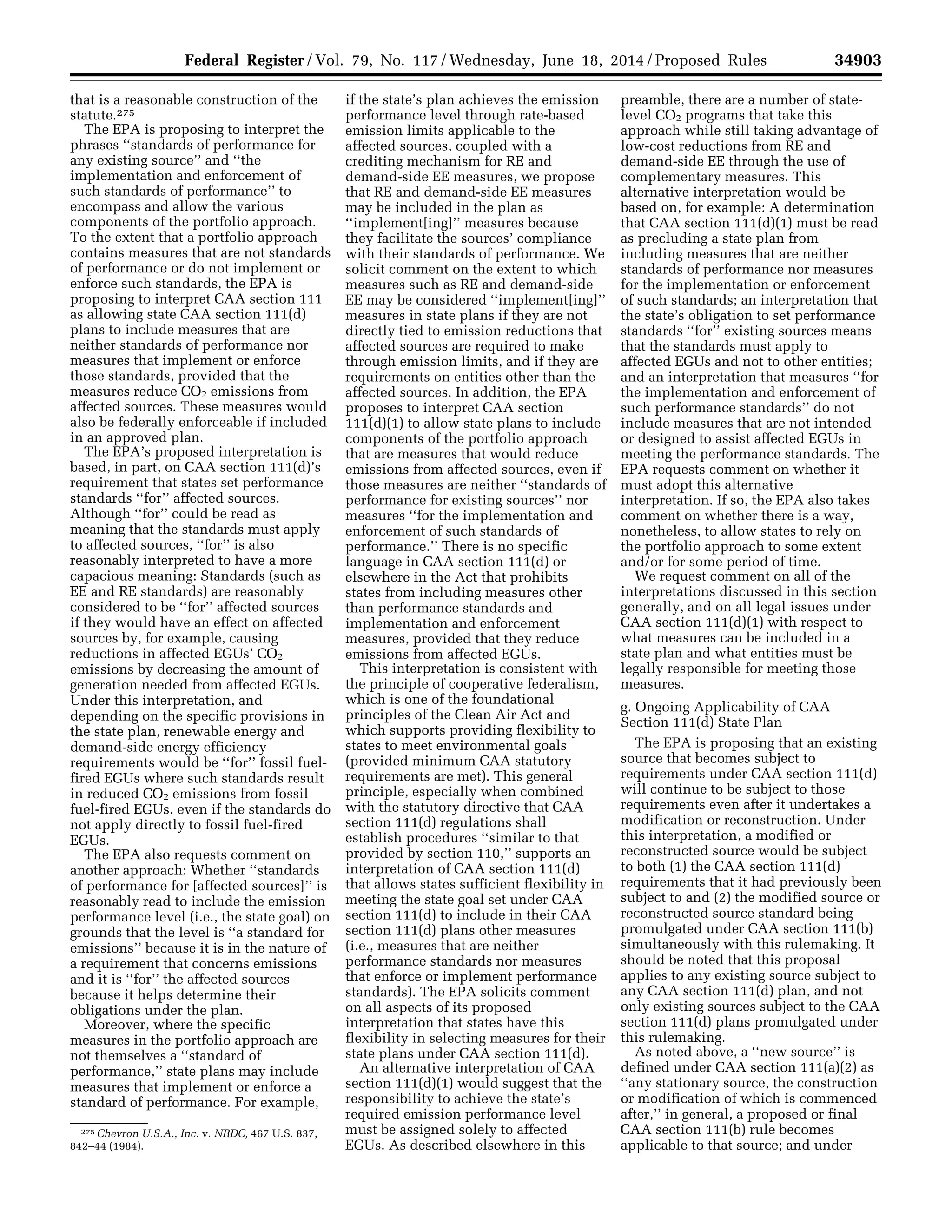 34903Federal Register / Vol. 79, No. 117 / Wednesday, June 18, 2014 / Proposed Rules
275 Chevron U.S.A., Inc. v. NRDC, 467 U.S. 837,
842–44 (1984).
that is a reasonable construction of the
statute.275
The EPA is proposing to interpret the
phrases ‘‘standards of performance for
any existing source’’ and ‘‘the
implementation and enforcement of
such standards of performance’’ to
encompass and allow the various
components of the portfolio approach.
To the extent that a portfolio approach
contains measures that are not standards
of performance or do not implement or
enforce such standards, the EPA is
proposing to interpret CAA section 111
as allowing state CAA section 111(d)
plans to include measures that are
neither standards of performance nor
measures that implement or enforce
those standards, provided that the
measures reduce CO2 emissions from
affected sources. These measures would
also be federally enforceable if included
in an approved plan.
The EPA’s proposed interpretation is
based, in part, on CAA section 111(d)’s
requirement that states set performance
standards ‘‘for’’ affected sources.
Although ‘‘for’’ could be read as
meaning that the standards must apply
to affected sources, ‘‘for’’ is also
reasonably interpreted to have a more
capacious meaning: Standards (such as
EE and RE standards) are reasonably
considered to be ‘‘for’’ affected sources
if they would have an effect on affected
sources by, for example, causing
reductions in affected EGUs’ CO2
emissions by decreasing the amount of
generation needed from affected EGUs.
Under this interpretation, and
depending on the specific provisions in
the state plan, renewable energy and
demand-side energy efficiency
requirements would be ‘‘for’’ fossil fuel-
fired EGUs where such standards result
in reduced CO2 emissions from fossil
fuel-fired EGUs, even if the standards do
not apply directly to fossil fuel-fired
EGUs.
The EPA also requests comment on
another approach: Whether ‘‘standards
of performance for [affected sources]’’ is
reasonably read to include the emission
performance level (i.e., the state goal) on
grounds that the level is ‘‘a standard for
emissions’’ because it is in the nature of
a requirement that concerns emissions
and it is ‘‘for’’ the affected sources
because it helps determine their
obligations under the plan.
Moreover, where the specific
measures in the portfolio approach are
not themselves a ‘‘standard of
performance,’’ state plans may include
measures that implement or enforce a
standard of performance. For example,
if the state’s plan achieves the emission
performance level through rate-based
emission limits applicable to the
affected sources, coupled with a
crediting mechanism for RE and
demand-side EE measures, we propose
that RE and demand-side EE measures
may be included in the plan as
‘‘implement[ing]’’ measures because
they facilitate the sources’ compliance
with their standards of performance. We
solicit comment on the extent to which
measures such as RE and demand-side
EE may be considered ‘‘implement[ing]’’
measures in state plans if they are not
directly tied to emission reductions that
affected sources are required to make
through emission limits, and if they are
requirements on entities other than the
affected sources. In addition, the EPA
proposes to interpret CAA section
111(d)(1) to allow state plans to include
components of the portfolio approach
that are measures that would reduce
emissions from affected sources, even if
those measures are neither ‘‘standards of
performance for existing sources’’ nor
measures ‘‘for the implementation and
enforcement of such standards of
performance.’’ There is no specific
language in CAA section 111(d) or
elsewhere in the Act that prohibits
states from including measures other
than performance standards and
implementation and enforcement
measures, provided that they reduce
emissions from affected EGUs.
This interpretation is consistent with
the principle of cooperative federalism,
which is one of the foundational
principles of the Clean Air Act and
which supports providing flexibility to
states to meet environmental goals
(provided minimum CAA statutory
requirements are met). This general
principle, especially when combined
with the statutory directive that CAA
section 111(d) regulations shall
establish procedures ‘‘similar to that
provided by section 110,’’ supports an
interpretation of CAA section 111(d)
that allows states sufficient flexibility in
meeting the state goal set under CAA
section 111(d) to include in their CAA
section 111(d) plans other measures
(i.e., measures that are neither
performance standards nor measures
that enforce or implement performance
standards). The EPA solicits comment
on all aspects of its proposed
interpretation that states have this
flexibility in selecting measures for their
state plans under CAA section 111(d).
An alternative interpretation of CAA
section 111(d)(1) would suggest that the
responsibility to achieve the state’s
required emission performance level
must be assigned solely to affected
EGUs. As described elsewhere in this
preamble, there are a number of state-
level CO2 programs that take this
approach while still taking advantage of
low-cost reductions from RE and
demand-side EE through the use of
complementary measures. This
alternative interpretation would be
based on, for example: A determination
that CAA section 111(d)(1) must be read
as precluding a state plan from
including measures that are neither
standards of performance nor measures
for the implementation or enforcement
of such standards; an interpretation that
the state’s obligation to set performance
standards ‘‘for’’ existing sources means
that the standards must apply to
affected EGUs and not to other entities;
and an interpretation that measures ‘‘for
the implementation and enforcement of
such performance standards’’ do not
include measures that are not intended
or designed to assist affected EGUs in
meeting the performance standards. The
EPA requests comment on whether it
must adopt this alternative
interpretation. If so, the EPA also takes
comment on whether there is a way,
nonetheless, to allow states to rely on
the portfolio approach to some extent
and/or for some period of time.
We request comment on all of the
interpretations discussed in this section
generally, and on all legal issues under
CAA section 111(d)(1) with respect to
what measures can be included in a
state plan and what entities must be
legally responsible for meeting those
measures.
g. Ongoing Applicability of CAA
Section 111(d) State Plan
The EPA is proposing that an existing
source that becomes subject to
requirements under CAA section 111(d)
will continue to be subject to those
requirements even after it undertakes a
modification or reconstruction. Under
this interpretation, a modified or
reconstructed source would be subject
to both (1) the CAA section 111(d)
requirements that it had previously been
subject to and (2) the modified source or
reconstructed source standard being
promulgated under CAA section 111(b)
simultaneously with this rulemaking. It
should be noted that this proposal
applies to any existing source subject to
any CAA section 111(d) plan, and not
only existing sources subject to the CAA
section 111(d) plans promulgated under
this rulemaking.
As noted above, a ‘‘new source’’ is
defined under CAA section 111(a)(2) as
‘‘any stationary source, the construction
or modification of which is commenced
after,’’ in general, a proposed or final
CAA section 111(b) rule becomes
applicable to that source; and under
VerDate Mar<15>2010 22:32 Jun 17, 2014 Jkt 232001 PO 00000 Frm 00075 Fmt 4701 Sfmt 4702 E:FRFM18JNP2.SGM 18JNP2
srobertsonDSK5SPTVN1PRODwithPROPOSALS
 