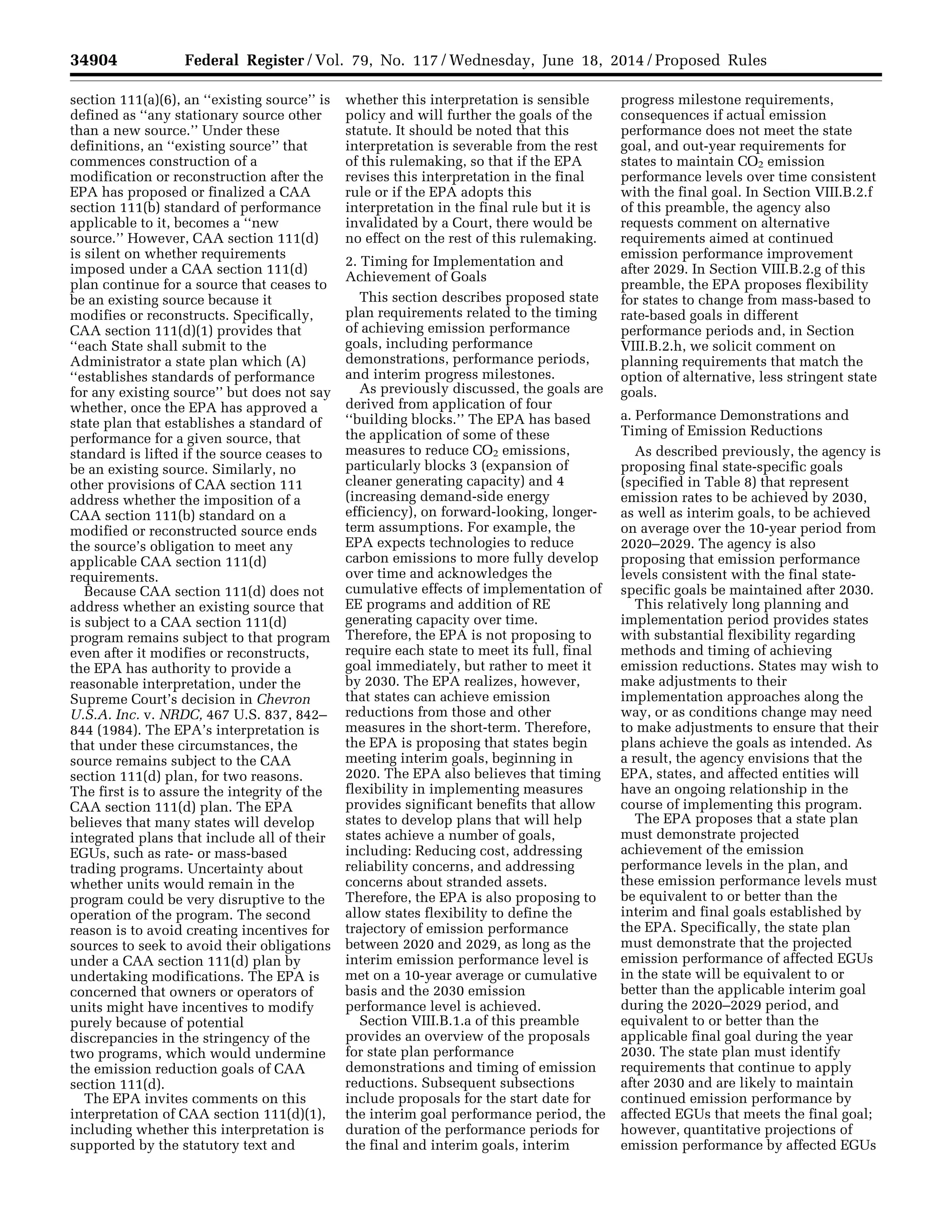 34904 Federal Register / Vol. 79, No. 117 / Wednesday, June 18, 2014 / Proposed Rules
section 111(a)(6), an ‘‘existing source’’ is
defined as ‘‘any stationary source other
than a new source.’’ Under these
definitions, an ‘‘existing source’’ that
commences construction of a
modification or reconstruction after the
EPA has proposed or finalized a CAA
section 111(b) standard of performance
applicable to it, becomes a ‘‘new
source.’’ However, CAA section 111(d)
is silent on whether requirements
imposed under a CAA section 111(d)
plan continue for a source that ceases to
be an existing source because it
modifies or reconstructs. Specifically,
CAA section 111(d)(1) provides that
‘‘each State shall submit to the
Administrator a state plan which (A)
‘‘establishes standards of performance
for any existing source’’ but does not say
whether, once the EPA has approved a
state plan that establishes a standard of
performance for a given source, that
standard is lifted if the source ceases to
be an existing source. Similarly, no
other provisions of CAA section 111
address whether the imposition of a
CAA section 111(b) standard on a
modified or reconstructed source ends
the source’s obligation to meet any
applicable CAA section 111(d)
requirements.
Because CAA section 111(d) does not
address whether an existing source that
is subject to a CAA section 111(d)
program remains subject to that program
even after it modifies or reconstructs,
the EPA has authority to provide a
reasonable interpretation, under the
Supreme Court’s decision in Chevron
U.S.A. Inc. v. NRDC, 467 U.S. 837, 842–
844 (1984). The EPA’s interpretation is
that under these circumstances, the
source remains subject to the CAA
section 111(d) plan, for two reasons.
The first is to assure the integrity of the
CAA section 111(d) plan. The EPA
believes that many states will develop
integrated plans that include all of their
EGUs, such as rate- or mass-based
trading programs. Uncertainty about
whether units would remain in the
program could be very disruptive to the
operation of the program. The second
reason is to avoid creating incentives for
sources to seek to avoid their obligations
under a CAA section 111(d) plan by
undertaking modifications. The EPA is
concerned that owners or operators of
units might have incentives to modify
purely because of potential
discrepancies in the stringency of the
two programs, which would undermine
the emission reduction goals of CAA
section 111(d).
The EPA invites comments on this
interpretation of CAA section 111(d)(1),
including whether this interpretation is
supported by the statutory text and
whether this interpretation is sensible
policy and will further the goals of the
statute. It should be noted that this
interpretation is severable from the rest
of this rulemaking, so that if the EPA
revises this interpretation in the final
rule or if the EPA adopts this
interpretation in the final rule but it is
invalidated by a Court, there would be
no effect on the rest of this rulemaking.
2. Timing for Implementation and
Achievement of Goals
This section describes proposed state
plan requirements related to the timing
of achieving emission performance
goals, including performance
demonstrations, performance periods,
and interim progress milestones.
As previously discussed, the goals are
derived from application of four
‘‘building blocks.’’ The EPA has based
the application of some of these
measures to reduce CO2 emissions,
particularly blocks 3 (expansion of
cleaner generating capacity) and 4
(increasing demand-side energy
efficiency), on forward-looking, longer-
term assumptions. For example, the
EPA expects technologies to reduce
carbon emissions to more fully develop
over time and acknowledges the
cumulative effects of implementation of
EE programs and addition of RE
generating capacity over time.
Therefore, the EPA is not proposing to
require each state to meet its full, final
goal immediately, but rather to meet it
by 2030. The EPA realizes, however,
that states can achieve emission
reductions from those and other
measures in the short-term. Therefore,
the EPA is proposing that states begin
meeting interim goals, beginning in
2020. The EPA also believes that timing
flexibility in implementing measures
provides significant benefits that allow
states to develop plans that will help
states achieve a number of goals,
including: Reducing cost, addressing
reliability concerns, and addressing
concerns about stranded assets.
Therefore, the EPA is also proposing to
allow states flexibility to define the
trajectory of emission performance
between 2020 and 2029, as long as the
interim emission performance level is
met on a 10-year average or cumulative
basis and the 2030 emission
performance level is achieved.
Section VIII.B.1.a of this preamble
provides an overview of the proposals
for state plan performance
demonstrations and timing of emission
reductions. Subsequent subsections
include proposals for the start date for
the interim goal performance period, the
duration of the performance periods for
the final and interim goals, interim
progress milestone requirements,
consequences if actual emission
performance does not meet the state
goal, and out-year requirements for
states to maintain CO2 emission
performance levels over time consistent
with the final goal. In Section VIII.B.2.f
of this preamble, the agency also
requests comment on alternative
requirements aimed at continued
emission performance improvement
after 2029. In Section VIII.B.2.g of this
preamble, the EPA proposes flexibility
for states to change from mass-based to
rate-based goals in different
performance periods and, in Section
VIII.B.2.h, we solicit comment on
planning requirements that match the
option of alternative, less stringent state
goals.
a. Performance Demonstrations and
Timing of Emission Reductions
As described previously, the agency is
proposing final state-specific goals
(specified in Table 8) that represent
emission rates to be achieved by 2030,
as well as interim goals, to be achieved
on average over the 10-year period from
2020–2029. The agency is also
proposing that emission performance
levels consistent with the final state-
specific goals be maintained after 2030.
This relatively long planning and
implementation period provides states
with substantial flexibility regarding
methods and timing of achieving
emission reductions. States may wish to
make adjustments to their
implementation approaches along the
way, or as conditions change may need
to make adjustments to ensure that their
plans achieve the goals as intended. As
a result, the agency envisions that the
EPA, states, and affected entities will
have an ongoing relationship in the
course of implementing this program.
The EPA proposes that a state plan
must demonstrate projected
achievement of the emission
performance levels in the plan, and
these emission performance levels must
be equivalent to or better than the
interim and final goals established by
the EPA. Specifically, the state plan
must demonstrate that the projected
emission performance of affected EGUs
in the state will be equivalent to or
better than the applicable interim goal
during the 2020–2029 period, and
equivalent to or better than the
applicable final goal during the year
2030. The state plan must identify
requirements that continue to apply
after 2030 and are likely to maintain
continued emission performance by
affected EGUs that meets the final goal;
however, quantitative projections of
emission performance by affected EGUs
VerDate Mar<15>2010 22:32 Jun 17, 2014 Jkt 232001 PO 00000 Frm 00076 Fmt 4701 Sfmt 4702 E:FRFM18JNP2.SGM 18JNP2
srobertsonDSK5SPTVN1PRODwithPROPOSALS
 