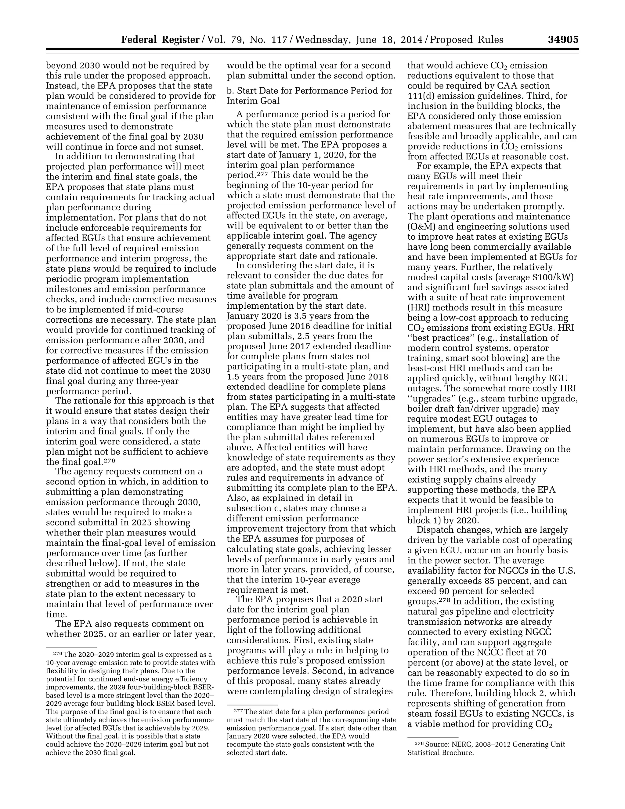 34905Federal Register / Vol. 79, No. 117 / Wednesday, June 18, 2014 / Proposed Rules
276 The 2020–2029 interim goal is expressed as a
10-year average emission rate to provide states with
flexibility in designing their plans. Due to the
potential for continued end-use energy efficiency
improvements, the 2029 four-building-block BSER-
based level is a more stringent level than the 2020–
2029 average four-building-block BSER-based level.
The purpose of the final goal is to ensure that each
state ultimately achieves the emission performance
level for affected EGUs that is achievable by 2029.
Without the final goal, it is possible that a state
could achieve the 2020–2029 interim goal but not
achieve the 2030 final goal.
277 The start date for a plan performance period
must match the start date of the corresponding state
emission performance goal. If a start date other than
January 2020 were selected, the EPA would
recompute the state goals consistent with the
selected start date.
278 Source: NERC, 2008–2012 Generating Unit
Statistical Brochure.
beyond 2030 would not be required by
this rule under the proposed approach.
Instead, the EPA proposes that the state
plan would be considered to provide for
maintenance of emission performance
consistent with the final goal if the plan
measures used to demonstrate
achievement of the final goal by 2030
will continue in force and not sunset.
In addition to demonstrating that
projected plan performance will meet
the interim and final state goals, the
EPA proposes that state plans must
contain requirements for tracking actual
plan performance during
implementation. For plans that do not
include enforceable requirements for
affected EGUs that ensure achievement
of the full level of required emission
performance and interim progress, the
state plans would be required to include
periodic program implementation
milestones and emission performance
checks, and include corrective measures
to be implemented if mid-course
corrections are necessary. The state plan
would provide for continued tracking of
emission performance after 2030, and
for corrective measures if the emission
performance of affected EGUs in the
state did not continue to meet the 2030
final goal during any three-year
performance period.
The rationale for this approach is that
it would ensure that states design their
plans in a way that considers both the
interim and final goals. If only the
interim goal were considered, a state
plan might not be sufficient to achieve
the final goal.276
The agency requests comment on a
second option in which, in addition to
submitting a plan demonstrating
emission performance through 2030,
states would be required to make a
second submittal in 2025 showing
whether their plan measures would
maintain the final-goal level of emission
performance over time (as further
described below). If not, the state
submittal would be required to
strengthen or add to measures in the
state plan to the extent necessary to
maintain that level of performance over
time.
The EPA also requests comment on
whether 2025, or an earlier or later year,
would be the optimal year for a second
plan submittal under the second option.
b. Start Date for Performance Period for
Interim Goal
A performance period is a period for
which the state plan must demonstrate
that the required emission performance
level will be met. The EPA proposes a
start date of January 1, 2020, for the
interim goal plan performance
period.277 This date would be the
beginning of the 10-year period for
which a state must demonstrate that the
projected emission performance level of
affected EGUs in the state, on average,
will be equivalent to or better than the
applicable interim goal. The agency
generally requests comment on the
appropriate start date and rationale.
In considering the start date, it is
relevant to consider the due dates for
state plan submittals and the amount of
time available for program
implementation by the start date.
January 2020 is 3.5 years from the
proposed June 2016 deadline for initial
plan submittals, 2.5 years from the
proposed June 2017 extended deadline
for complete plans from states not
participating in a multi-state plan, and
1.5 years from the proposed June 2018
extended deadline for complete plans
from states participating in a multi-state
plan. The EPA suggests that affected
entities may have greater lead time for
compliance than might be implied by
the plan submittal dates referenced
above. Affected entities will have
knowledge of state requirements as they
are adopted, and the state must adopt
rules and requirements in advance of
submitting its complete plan to the EPA.
Also, as explained in detail in
subsection c, states may choose a
different emission performance
improvement trajectory from that which
the EPA assumes for purposes of
calculating state goals, achieving lesser
levels of performance in early years and
more in later years, provided, of course,
that the interim 10-year average
requirement is met.
The EPA proposes that a 2020 start
date for the interim goal plan
performance period is achievable in
light of the following additional
considerations. First, existing state
programs will play a role in helping to
achieve this rule’s proposed emission
performance levels. Second, in advance
of this proposal, many states already
were contemplating design of strategies
that would achieve CO2 emission
reductions equivalent to those that
could be required by CAA section
111(d) emission guidelines. Third, for
inclusion in the building blocks, the
EPA considered only those emission
abatement measures that are technically
feasible and broadly applicable, and can
provide reductions in CO2 emissions
from affected EGUs at reasonable cost.
For example, the EPA expects that
many EGUs will meet their
requirements in part by implementing
heat rate improvements, and those
actions may be undertaken promptly.
The plant operations and maintenance
(O&M) and engineering solutions used
to improve heat rates at existing EGUs
have long been commercially available
and have been implemented at EGUs for
many years. Further, the relatively
modest capital costs (average $100/kW)
and significant fuel savings associated
with a suite of heat rate improvement
(HRI) methods result in this measure
being a low-cost approach to reducing
CO2 emissions from existing EGUs. HRI
‘‘best practices’’ (e.g., installation of
modern control systems, operator
training, smart soot blowing) are the
least-cost HRI methods and can be
applied quickly, without lengthy EGU
outages. The somewhat more costly HRI
‘‘upgrades’’ (e.g., steam turbine upgrade,
boiler draft fan/driver upgrade) may
require modest EGU outages to
implement, but have also been applied
on numerous EGUs to improve or
maintain performance. Drawing on the
power sector’s extensive experience
with HRI methods, and the many
existing supply chains already
supporting these methods, the EPA
expects that it would be feasible to
implement HRI projects (i.e., building
block 1) by 2020.
Dispatch changes, which are largely
driven by the variable cost of operating
a given EGU, occur on an hourly basis
in the power sector. The average
availability factor for NGCCs in the U.S.
generally exceeds 85 percent, and can
exceed 90 percent for selected
groups.278 In addition, the existing
natural gas pipeline and electricity
transmission networks are already
connected to every existing NGCC
facility, and can support aggregate
operation of the NGCC fleet at 70
percent (or above) at the state level, or
can be reasonably expected to do so in
the time frame for compliance with this
rule. Therefore, building block 2, which
represents shifting of generation from
steam fossil EGUs to existing NGCCs, is
a viable method for providing CO2
VerDate Mar<15>2010 22:32 Jun 17, 2014 Jkt 232001 PO 00000 Frm 00077 Fmt 4701 Sfmt 4702 E:FRFM18JNP2.SGM 18JNP2
srobertsonDSK5SPTVN1PRODwithPROPOSALS
 