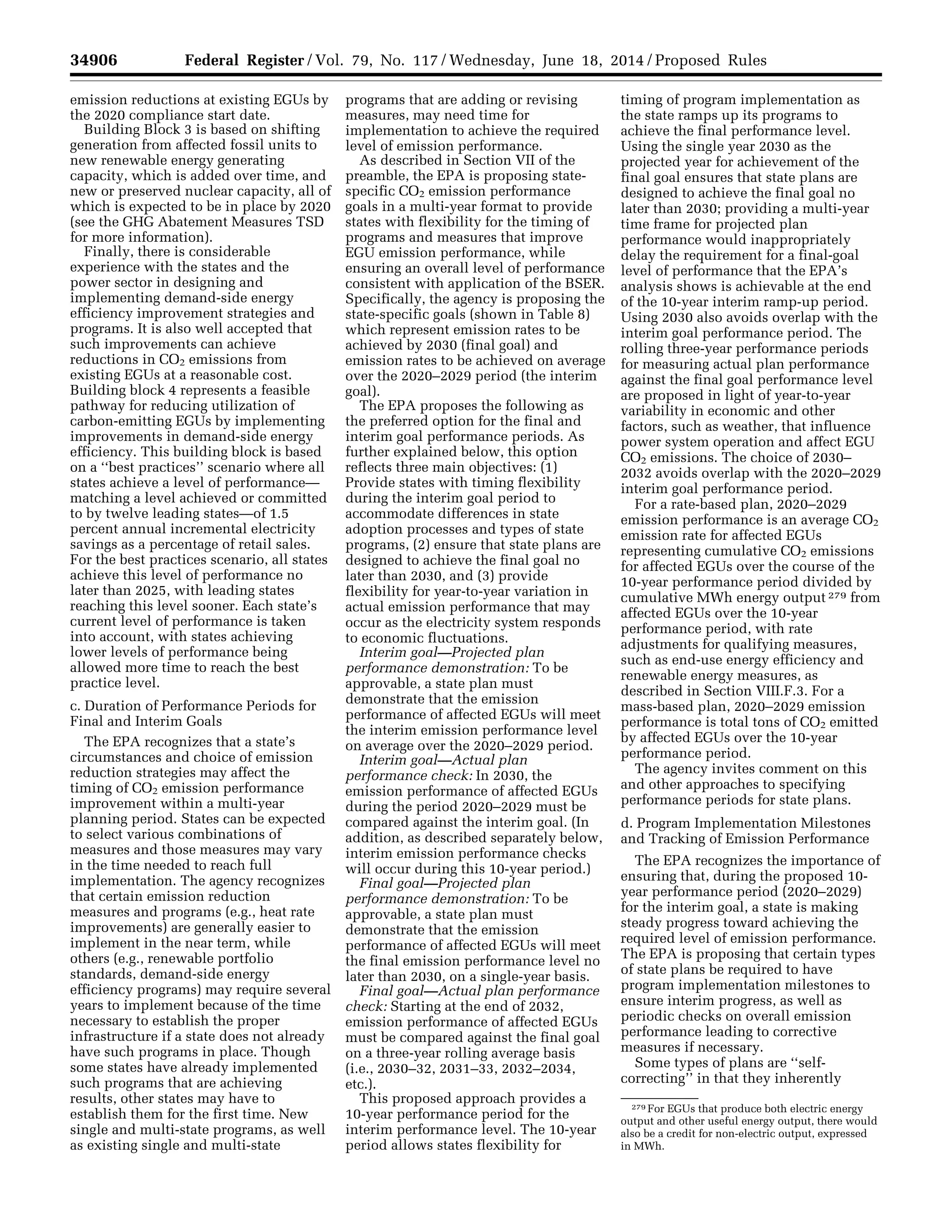 34906 Federal Register / Vol. 79, No. 117 / Wednesday, June 18, 2014 / Proposed Rules
279 For EGUs that produce both electric energy
output and other useful energy output, there would
also be a credit for non-electric output, expressed
in MWh.
emission reductions at existing EGUs by
the 2020 compliance start date.
Building Block 3 is based on shifting
generation from affected fossil units to
new renewable energy generating
capacity, which is added over time, and
new or preserved nuclear capacity, all of
which is expected to be in place by 2020
(see the GHG Abatement Measures TSD
for more information).
Finally, there is considerable
experience with the states and the
power sector in designing and
implementing demand-side energy
efficiency improvement strategies and
programs. It is also well accepted that
such improvements can achieve
reductions in CO2 emissions from
existing EGUs at a reasonable cost.
Building block 4 represents a feasible
pathway for reducing utilization of
carbon-emitting EGUs by implementing
improvements in demand-side energy
efficiency. This building block is based
on a ‘‘best practices’’ scenario where all
states achieve a level of performance—
matching a level achieved or committed
to by twelve leading states—of 1.5
percent annual incremental electricity
savings as a percentage of retail sales.
For the best practices scenario, all states
achieve this level of performance no
later than 2025, with leading states
reaching this level sooner. Each state’s
current level of performance is taken
into account, with states achieving
lower levels of performance being
allowed more time to reach the best
practice level.
c. Duration of Performance Periods for
Final and Interim Goals
The EPA recognizes that a state’s
circumstances and choice of emission
reduction strategies may affect the
timing of CO2 emission performance
improvement within a multi-year
planning period. States can be expected
to select various combinations of
measures and those measures may vary
in the time needed to reach full
implementation. The agency recognizes
that certain emission reduction
measures and programs (e.g., heat rate
improvements) are generally easier to
implement in the near term, while
others (e.g., renewable portfolio
standards, demand-side energy
efficiency programs) may require several
years to implement because of the time
necessary to establish the proper
infrastructure if a state does not already
have such programs in place. Though
some states have already implemented
such programs that are achieving
results, other states may have to
establish them for the first time. New
single and multi-state programs, as well
as existing single and multi-state
programs that are adding or revising
measures, may need time for
implementation to achieve the required
level of emission performance.
As described in Section VII of the
preamble, the EPA is proposing state-
specific CO2 emission performance
goals in a multi-year format to provide
states with flexibility for the timing of
programs and measures that improve
EGU emission performance, while
ensuring an overall level of performance
consistent with application of the BSER.
Specifically, the agency is proposing the
state-specific goals (shown in Table 8)
which represent emission rates to be
achieved by 2030 (final goal) and
emission rates to be achieved on average
over the 2020–2029 period (the interim
goal).
The EPA proposes the following as
the preferred option for the final and
interim goal performance periods. As
further explained below, this option
reflects three main objectives: (1)
Provide states with timing flexibility
during the interim goal period to
accommodate differences in state
adoption processes and types of state
programs, (2) ensure that state plans are
designed to achieve the final goal no
later than 2030, and (3) provide
flexibility for year-to-year variation in
actual emission performance that may
occur as the electricity system responds
to economic fluctuations.
Interim goal—Projected plan
performance demonstration: To be
approvable, a state plan must
demonstrate that the emission
performance of affected EGUs will meet
the interim emission performance level
on average over the 2020–2029 period.
Interim goal—Actual plan
performance check: In 2030, the
emission performance of affected EGUs
during the period 2020–2029 must be
compared against the interim goal. (In
addition, as described separately below,
interim emission performance checks
will occur during this 10-year period.)
Final goal—Projected plan
performance demonstration: To be
approvable, a state plan must
demonstrate that the emission
performance of affected EGUs will meet
the final emission performance level no
later than 2030, on a single-year basis.
Final goal—Actual plan performance
check: Starting at the end of 2032,
emission performance of affected EGUs
must be compared against the final goal
on a three-year rolling average basis
(i.e., 2030–32, 2031–33, 2032–2034,
etc.).
This proposed approach provides a
10-year performance period for the
interim performance level. The 10-year
period allows states flexibility for
timing of program implementation as
the state ramps up its programs to
achieve the final performance level.
Using the single year 2030 as the
projected year for achievement of the
final goal ensures that state plans are
designed to achieve the final goal no
later than 2030; providing a multi-year
time frame for projected plan
performance would inappropriately
delay the requirement for a final-goal
level of performance that the EPA’s
analysis shows is achievable at the end
of the 10-year interim ramp-up period.
Using 2030 also avoids overlap with the
interim goal performance period. The
rolling three-year performance periods
for measuring actual plan performance
against the final goal performance level
are proposed in light of year-to-year
variability in economic and other
factors, such as weather, that influence
power system operation and affect EGU
CO2 emissions. The choice of 2030–
2032 avoids overlap with the 2020–2029
interim goal performance period.
For a rate-based plan, 2020–2029
emission performance is an average CO2
emission rate for affected EGUs
representing cumulative CO2 emissions
for affected EGUs over the course of the
10-year performance period divided by
cumulative MWh energy output 279 from
affected EGUs over the 10-year
performance period, with rate
adjustments for qualifying measures,
such as end-use energy efficiency and
renewable energy measures, as
described in Section VIII.F.3. For a
mass-based plan, 2020–2029 emission
performance is total tons of CO2 emitted
by affected EGUs over the 10-year
performance period.
The agency invites comment on this
and other approaches to specifying
performance periods for state plans.
d. Program Implementation Milestones
and Tracking of Emission Performance
The EPA recognizes the importance of
ensuring that, during the proposed 10-
year performance period (2020–2029)
for the interim goal, a state is making
steady progress toward achieving the
required level of emission performance.
The EPA is proposing that certain types
of state plans be required to have
program implementation milestones to
ensure interim progress, as well as
periodic checks on overall emission
performance leading to corrective
measures if necessary.
Some types of plans are ‘‘self-
correcting’’ in that they inherently
VerDate Mar<15>2010 22:32 Jun 17, 2014 Jkt 232001 PO 00000 Frm 00078 Fmt 4701 Sfmt 4702 E:FRFM18JNP2.SGM 18JNP2
srobertsonDSK5SPTVN1PRODwithPROPOSALS
 