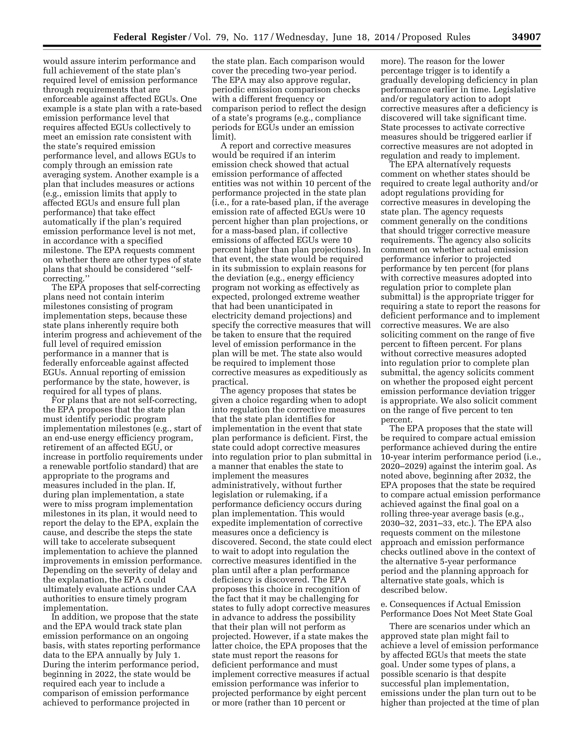 34907Federal Register / Vol. 79, No. 117 / Wednesday, June 18, 2014 / Proposed Rules
would assure interim performance and
full achievement of the state plan’s
required level of emission performance
through requirements that are
enforceable against affected EGUs. One
example is a state plan with a rate-based
emission performance level that
requires affected EGUs collectively to
meet an emission rate consistent with
the state’s required emission
performance level, and allows EGUs to
comply through an emission rate
averaging system. Another example is a
plan that includes measures or actions
(e.g., emission limits that apply to
affected EGUs and ensure full plan
performance) that take effect
automatically if the plan’s required
emission performance level is not met,
in accordance with a specified
milestone. The EPA requests comment
on whether there are other types of state
plans that should be considered ‘‘self-
correcting.’’
The EPA proposes that self-correcting
plans need not contain interim
milestones consisting of program
implementation steps, because these
state plans inherently require both
interim progress and achievement of the
full level of required emission
performance in a manner that is
federally enforceable against affected
EGUs. Annual reporting of emission
performance by the state, however, is
required for all types of plans.
For plans that are not self-correcting,
the EPA proposes that the state plan
must identify periodic program
implementation milestones (e.g., start of
an end-use energy efficiency program,
retirement of an affected EGU, or
increase in portfolio requirements under
a renewable portfolio standard) that are
appropriate to the programs and
measures included in the plan. If,
during plan implementation, a state
were to miss program implementation
milestones in its plan, it would need to
report the delay to the EPA, explain the
cause, and describe the steps the state
will take to accelerate subsequent
implementation to achieve the planned
improvements in emission performance.
Depending on the severity of delay and
the explanation, the EPA could
ultimately evaluate actions under CAA
authorities to ensure timely program
implementation.
In addition, we propose that the state
and the EPA would track state plan
emission performance on an ongoing
basis, with states reporting performance
data to the EPA annually by July 1.
During the interim performance period,
beginning in 2022, the state would be
required each year to include a
comparison of emission performance
achieved to performance projected in
the state plan. Each comparison would
cover the preceding two-year period.
The EPA may also approve regular,
periodic emission comparison checks
with a different frequency or
comparison period to reflect the design
of a state’s programs (e.g., compliance
periods for EGUs under an emission
limit).
A report and corrective measures
would be required if an interim
emission check showed that actual
emission performance of affected
entities was not within 10 percent of the
performance projected in the state plan
(i.e., for a rate-based plan, if the average
emission rate of affected EGUs were 10
percent higher than plan projections, or
for a mass-based plan, if collective
emissions of affected EGUs were 10
percent higher than plan projections). In
that event, the state would be required
in its submission to explain reasons for
the deviation (e.g., energy efficiency
program not working as effectively as
expected, prolonged extreme weather
that had been unanticipated in
electricity demand projections) and
specify the corrective measures that will
be taken to ensure that the required
level of emission performance in the
plan will be met. The state also would
be required to implement those
corrective measures as expeditiously as
practical.
The agency proposes that states be
given a choice regarding when to adopt
into regulation the corrective measures
that the state plan identifies for
implementation in the event that state
plan performance is deficient. First, the
state could adopt corrective measures
into regulation prior to plan submittal in
a manner that enables the state to
implement the measures
administratively, without further
legislation or rulemaking, if a
performance deficiency occurs during
plan implementation. This would
expedite implementation of corrective
measures once a deficiency is
discovered. Second, the state could elect
to wait to adopt into regulation the
corrective measures identified in the
plan until after a plan performance
deficiency is discovered. The EPA
proposes this choice in recognition of
the fact that it may be challenging for
states to fully adopt corrective measures
in advance to address the possibility
that their plan will not perform as
projected. However, if a state makes the
latter choice, the EPA proposes that the
state must report the reasons for
deficient performance and must
implement corrective measures if actual
emission performance was inferior to
projected performance by eight percent
or more (rather than 10 percent or
more). The reason for the lower
percentage trigger is to identify a
gradually developing deficiency in plan
performance earlier in time. Legislative
and/or regulatory action to adopt
corrective measures after a deficiency is
discovered will take significant time.
State processes to activate corrective
measures should be triggered earlier if
corrective measures are not adopted in
regulation and ready to implement.
The EPA alternatively requests
comment on whether states should be
required to create legal authority and/or
adopt regulations providing for
corrective measures in developing the
state plan. The agency requests
comment generally on the conditions
that should trigger corrective measure
requirements. The agency also solicits
comment on whether actual emission
performance inferior to projected
performance by ten percent (for plans
with corrective measures adopted into
regulation prior to complete plan
submittal) is the appropriate trigger for
requiring a state to report the reasons for
deficient performance and to implement
corrective measures. We are also
soliciting comment on the range of five
percent to fifteen percent. For plans
without corrective measures adopted
into regulation prior to complete plan
submittal, the agency solicits comment
on whether the proposed eight percent
emission performance deviation trigger
is appropriate. We also solicit comment
on the range of five percent to ten
percent.
The EPA proposes that the state will
be required to compare actual emission
performance achieved during the entire
10-year interim performance period (i.e.,
2020–2029) against the interim goal. As
noted above, beginning after 2032, the
EPA proposes that the state be required
to compare actual emission performance
achieved against the final goal on a
rolling three-year average basis (e.g.,
2030–32, 2031–33, etc.). The EPA also
requests comment on the milestone
approach and emission performance
checks outlined above in the context of
the alternative 5-year performance
period and the planning approach for
alternative state goals, which is
described below.
e. Consequences if Actual Emission
Performance Does Not Meet State Goal
There are scenarios under which an
approved state plan might fail to
achieve a level of emission performance
by affected EGUs that meets the state
goal. Under some types of plans, a
possible scenario is that despite
successful plan implementation,
emissions under the plan turn out to be
higher than projected at the time of plan
VerDate Mar<15>2010 22:32 Jun 17, 2014 Jkt 232001 PO 00000 Frm 00079 Fmt 4701 Sfmt 4702 E:FRFM18JNP2.SGM 18JNP2
srobertsonDSK5SPTVN1PRODwithPROPOSALS
 