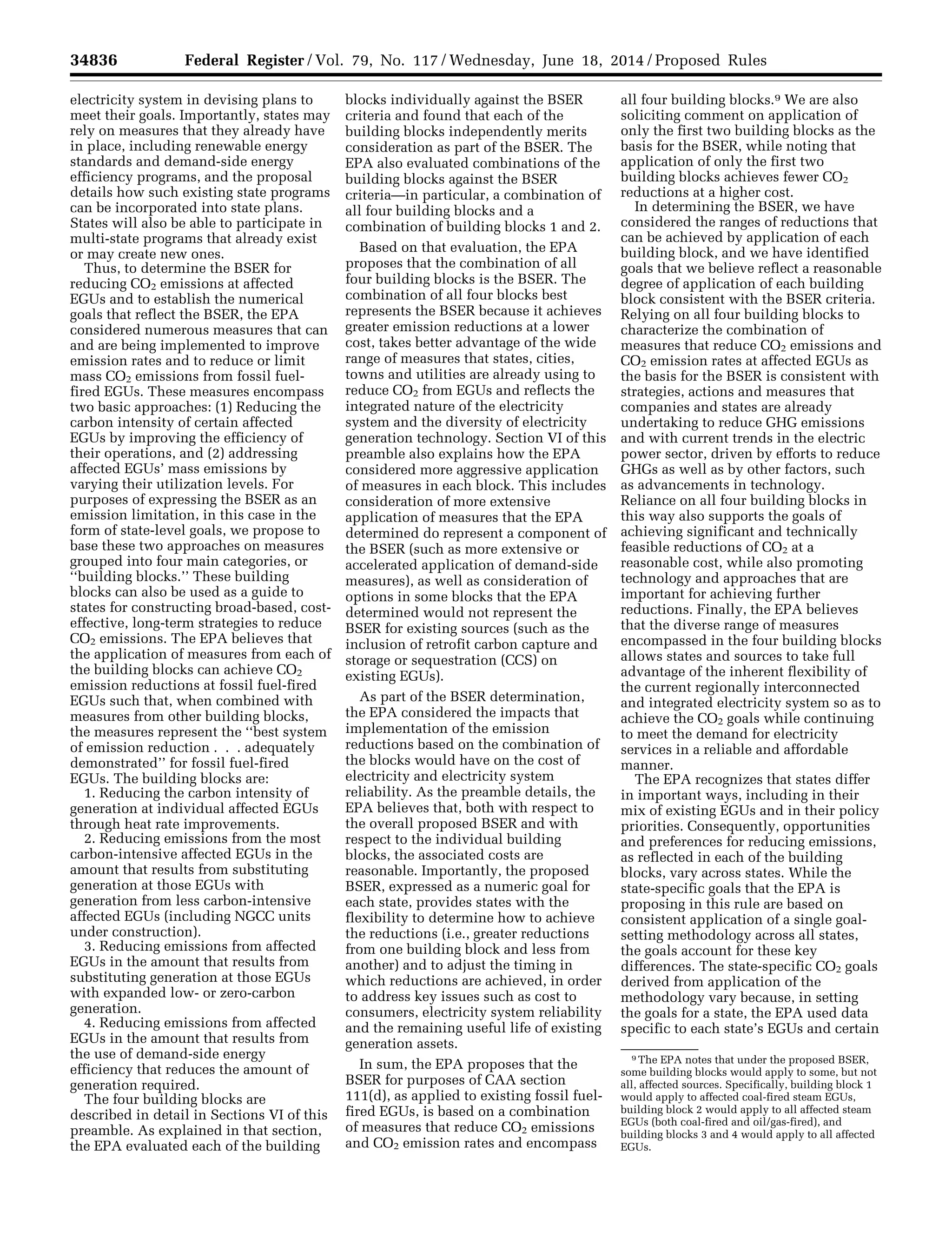 34836 Federal Register / Vol. 79, No. 117 / Wednesday, June 18, 2014 / Proposed Rules
9 The EPA notes that under the proposed BSER,
some building blocks would apply to some, but not
all, affected sources. Specifically, building block 1
would apply to affected coal-fired steam EGUs,
building block 2 would apply to all affected steam
EGUs (both coal-fired and oil/gas-fired), and
building blocks 3 and 4 would apply to all affected
EGUs.
electricity system in devising plans to
meet their goals. Importantly, states may
rely on measures that they already have
in place, including renewable energy
standards and demand-side energy
efficiency programs, and the proposal
details how such existing state programs
can be incorporated into state plans.
States will also be able to participate in
multi-state programs that already exist
or may create new ones.
Thus, to determine the BSER for
reducing CO2 emissions at affected
EGUs and to establish the numerical
goals that reflect the BSER, the EPA
considered numerous measures that can
and are being implemented to improve
emission rates and to reduce or limit
mass CO2 emissions from fossil fuel-
fired EGUs. These measures encompass
two basic approaches: (1) Reducing the
carbon intensity of certain affected
EGUs by improving the efficiency of
their operations, and (2) addressing
affected EGUs’ mass emissions by
varying their utilization levels. For
purposes of expressing the BSER as an
emission limitation, in this case in the
form of state-level goals, we propose to
base these two approaches on measures
grouped into four main categories, or
‘‘building blocks.’’ These building
blocks can also be used as a guide to
states for constructing broad-based, cost-
effective, long-term strategies to reduce
CO2 emissions. The EPA believes that
the application of measures from each of
the building blocks can achieve CO2
emission reductions at fossil fuel-fired
EGUs such that, when combined with
measures from other building blocks,
the measures represent the ‘‘best system
of emission reduction . . . adequately
demonstrated’’ for fossil fuel-fired
EGUs. The building blocks are:
1. Reducing the carbon intensity of
generation at individual affected EGUs
through heat rate improvements.
2. Reducing emissions from the most
carbon-intensive affected EGUs in the
amount that results from substituting
generation at those EGUs with
generation from less carbon-intensive
affected EGUs (including NGCC units
under construction).
3. Reducing emissions from affected
EGUs in the amount that results from
substituting generation at those EGUs
with expanded low- or zero-carbon
generation.
4. Reducing emissions from affected
EGUs in the amount that results from
the use of demand-side energy
efficiency that reduces the amount of
generation required.
The four building blocks are
described in detail in Sections VI of this
preamble. As explained in that section,
the EPA evaluated each of the building
blocks individually against the BSER
criteria and found that each of the
building blocks independently merits
consideration as part of the BSER. The
EPA also evaluated combinations of the
building blocks against the BSER
criteria—in particular, a combination of
all four building blocks and a
combination of building blocks 1 and 2.
Based on that evaluation, the EPA
proposes that the combination of all
four building blocks is the BSER. The
combination of all four blocks best
represents the BSER because it achieves
greater emission reductions at a lower
cost, takes better advantage of the wide
range of measures that states, cities,
towns and utilities are already using to
reduce CO2 from EGUs and reflects the
integrated nature of the electricity
system and the diversity of electricity
generation technology. Section VI of this
preamble also explains how the EPA
considered more aggressive application
of measures in each block. This includes
consideration of more extensive
application of measures that the EPA
determined do represent a component of
the BSER (such as more extensive or
accelerated application of demand-side
measures), as well as consideration of
options in some blocks that the EPA
determined would not represent the
BSER for existing sources (such as the
inclusion of retrofit carbon capture and
storage or sequestration (CCS) on
existing EGUs).
As part of the BSER determination,
the EPA considered the impacts that
implementation of the emission
reductions based on the combination of
the blocks would have on the cost of
electricity and electricity system
reliability. As the preamble details, the
EPA believes that, both with respect to
the overall proposed BSER and with
respect to the individual building
blocks, the associated costs are
reasonable. Importantly, the proposed
BSER, expressed as a numeric goal for
each state, provides states with the
flexibility to determine how to achieve
the reductions (i.e., greater reductions
from one building block and less from
another) and to adjust the timing in
which reductions are achieved, in order
to address key issues such as cost to
consumers, electricity system reliability
and the remaining useful life of existing
generation assets.
In sum, the EPA proposes that the
BSER for purposes of CAA section
111(d), as applied to existing fossil fuel-
fired EGUs, is based on a combination
of measures that reduce CO2 emissions
and CO2 emission rates and encompass
all four building blocks.9 We are also
soliciting comment on application of
only the first two building blocks as the
basis for the BSER, while noting that
application of only the first two
building blocks achieves fewer CO2
reductions at a higher cost.
In determining the BSER, we have
considered the ranges of reductions that
can be achieved by application of each
building block, and we have identified
goals that we believe reflect a reasonable
degree of application of each building
block consistent with the BSER criteria.
Relying on all four building blocks to
characterize the combination of
measures that reduce CO2 emissions and
CO2 emission rates at affected EGUs as
the basis for the BSER is consistent with
strategies, actions and measures that
companies and states are already
undertaking to reduce GHG emissions
and with current trends in the electric
power sector, driven by efforts to reduce
GHGs as well as by other factors, such
as advancements in technology.
Reliance on all four building blocks in
this way also supports the goals of
achieving significant and technically
feasible reductions of CO2 at a
reasonable cost, while also promoting
technology and approaches that are
important for achieving further
reductions. Finally, the EPA believes
that the diverse range of measures
encompassed in the four building blocks
allows states and sources to take full
advantage of the inherent flexibility of
the current regionally interconnected
and integrated electricity system so as to
achieve the CO2 goals while continuing
to meet the demand for electricity
services in a reliable and affordable
manner.
The EPA recognizes that states differ
in important ways, including in their
mix of existing EGUs and in their policy
priorities. Consequently, opportunities
and preferences for reducing emissions,
as reflected in each of the building
blocks, vary across states. While the
state-specific goals that the EPA is
proposing in this rule are based on
consistent application of a single goal-
setting methodology across all states,
the goals account for these key
differences. The state-specific CO2 goals
derived from application of the
methodology vary because, in setting
the goals for a state, the EPA used data
specific to each state’s EGUs and certain
VerDate Mar<15>2010 22:32 Jun 17, 2014 Jkt 232001 PO 00000 Frm 00008 Fmt 4701 Sfmt 4702 E:FRFM18JNP2.SGM 18JNP2
srobertsonDSK5SPTVN1PRODwithPROPOSALS
 